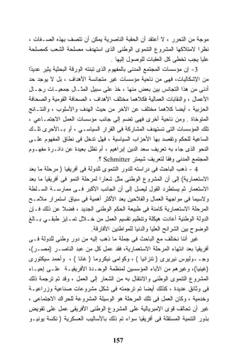 ‫ﻤﻭﺠﺔ ﻤﻥ ﺍﻟﺘﺤﺭﺭ ، ﻻ ﺃﻋﺘﻘﺩ ﺃﻥ ﺍﻟﺤﻘﺒﺔ ﺍﻟﻨﺎﺼﺭﻴﺔ ﻴﻤﻜﻥ ﺃﻥ ﺘﺘﺼﻑ ﺒﻬﺫﻩ ﺍﻟﺼـﻔﺎﺕ ،‬
‫ﻨﻅﺭﺍ ﻻﻤﺘﻼﻜﻬﺎ ﺍﻟﻤﺸﺭﻭﻉ ﺍﻟﺘﻨﻤﻭﻯ ﺍﻟﻭﻁﻨﻰ ﺍﻟﺫﻯ ﺍﺴﺘﻬﺩﻑ ﻤﺼﻠﺤﺔ ﺍﻟﺸﻌﺏ ﻜﻤﺼﻠﺤﺔ‬            ‫ﹰ‬
                                       ‫ﻋﻠﻴﺎ ﻴﺠﺏ ﺘﺨﻁﻰ ﻜل ﺍﻟﻌﻘﺒﺎﺕ ﻟﻠﻭﺼﻭل ﺇﻟﻴﻬﺎ .‬
‫3- ﺇﻥ ﻤﺅﺴﺴﺎﺕ ﺍﻟﻤﺠﺘﻤﻊ ﺍﻟﻤﺩﻨﻰ ﺒﺎﻟﻤﻔﻬﻭﻡ ﺍﻟﺫﻯ ﺘﺒﻨﺘﻪ ﺍﻟﻭﺭﻗﺔ ﺍﻟﺒﺤﺜﻴﺔ ﻴﺜﻴﺭ ﻋﺩﻴ ًﺍ‬
 ‫ﺩ‬
‫ﻤﻥ ﺍﻹﺸﻜﺎﻟﻴﺎﺕ، ﻓﻬﻰ ﻤﻥ ﻨﺎﺤﻴﺔ ﻤﺅﺴﺴﺎﺕ ﻏﻴﺭ ﻤﺘﺠﺎﻨﺴﺔ ﺍﻷﻫﺩﺍﻑ ، ﺒل ﻻ ﻴﻭﺠﺩ ﺤﺩ‬
‫ﺃﺩﻨﻰ ﻤﻥ ﻫﺫﺍ ﺍﻟﺘﺠﺎﻨﺱ ﺒﻴﻥ ﺒﻌﺽ ﻤﻨﻬﺎ ، ﺨﺫ ﻋﻠﻰ ﺴﺒﻴل ﺍﻟﻤﺜـﺎل ﺠﻤﻌﻴـﺎﺕ ﺭﺠـﺎل‬
‫ﺍﻷﻋﻤﺎل ، ﻭﺍﻟﻨﻘﺎﺒﺎﺕ ﺍﻟﻌﻤﺎﻟﻴﺔ ﻓﻜﻼﻫﻤﺎ ﻤﺨﺘﻠﻑ ﺍﻷﻫﺩﺍﻑ ، ﺍﻟﺼﺤﺎﻓﺔ ﺍﻟﻘﻭﻤﻴﺔ ﻭﺍﻟﺼﺤﺎﻓﺔ‬
‫ﺍﻟﺤﺯﺒﻴﺔ ، ﺃﻴﻀﺎ ﻜﻼﻫﻤﺎ ﻤﺨﺘﻠﻑ ﻋﻥ ﺍﻵﺨﺭ ﻤﻥ ﺤﻴﺙ ﺍﻟﻬﺩﻑ ﻭﺍﻷﺴﻠﻭﺏ ، ﻭﺍﻟﻨﺘـﺎﺌﺞ‬  ‫ﹰ‬
‫ﺍﻟﻤﺘﻭﺨﺎﺓ . ﻭﻤﻥ ﻨﺎﺤﻴﺔ ﺃﺨﺭﻯ ﻓﻬﻰ ﺘﻀﻡ ﺇﻟﻰ ﺠﺎﻨﺏ ﻤﺅﺴﺴﺎﺕ ﺍﻟﻌﻤل ﺍﻻﺠﺘﻤـﺎﻋﻲ ،‬
‫ﺘﻠﻙ ﺍﻟﻤﺅﺴﺴﺎﺕ ﺍﻟﺘﻰ ﺘﺴﺘﻬﺩﻑ ﺍﻟﻤﺸﺎﺭﻜﺔ ﻓﻰ ﺍﻟﻘﺭﺍﺭ ﺍﻟﺴﻴﺎﺴـﻲ ، ﺃﻭ ﺒـﺎﻷﺤﺭﻯ ﺘﻠـﻙ‬
‫ﺍﻟﺴﺎﻋﻴﺔ ﻟﻠﺤﻜﻡ ﻭﺘﻘﺼﺩ ﺒﻬﺎ ﺍﻷﺤﺯﺍﺏ ﺍﻟﺴﻴﺎﺴﻴﺔ ، ﻓﻬل ﺘﺩﺨل ﻓﻰ ﻨﻁﺎﻕ ﺍﻟﻤﻔﻬﻭﻡ ﻋﻠـﻰ‬
‫ﺍﻟﻨﺤﻭ ﺍﻟﺫﻯ ﺠﺎﺀ ﺒﻪ ﺘﻌﺭﻴﻑ ﺴﻌﺩ ﺍﻟﺩﻴﻥ ﺇﺒﺭﺍﻫﻴﻡ ، ﺃﻡ ﺘﻅل ﺒﻌﻴﺩﺓ ﻋﻥ ﺩﺍﺌـﺭﺓ ﻤﻔﻬـﻭﻡ‬
                                 ‫ﺍﻟﻤﺠﺘﻤﻊ ﺍﻟﻤﺩﻨﻰ ﻭﻓﻘﺎ ﻟﺘﻌﺭﻴﻑ ﺸﻴﻤﺘﺭ ‪ Schmitter‬؟.‬
                                                                 ‫ﹰ‬
‫4 - ﺫﻫﺏ ﺍﻟﺒﺎﺤﺙ ﻓﻰ ﺩﺭﺍﺴﺘﻪ ﻟﻠﺩﻭﺭ ﺍﻟﺘﻨﻤﻭﻯ ﻟﻠﺩﻭﻟﺔ ﻓﻰ ﺃﻓﺭﻴﻘﻴﺎ ) ﻤﺭﺤﻠﺔ ﻤﺎ ﺒﻌﺩ‬
‫ﺍﻻﺴﺘﻌﻤﺎﺭﻴﺔ( ﺇﻟﻰ ﺃﻥ ﺍﻟﻤﺸﺭﻭﻉ ﺍﻟﻭﻁﻨﻰ ﻤﺜل ﺸﻌﺎﺭﺍ ﻟﻤﺭﺤﻠﺔ ﺍﻟﻨﻤﻭ ﻓﻰ ﺃﻓﺭﻴﻘﻴﺎ ﻤﺎ ﺒﻌﺩ‬
‫ﺍﻻﺴﺘﻌﻤﺎﺭ ﺜﻡ ﻴﺴﺘﻁﺭﺩ ﺍﻟﻘﻭل ﻟﻴﺼل ﺇﻟﻰ ﺃﻥ ﺍﻟﺠﺎﻨﺏ ﺍﻷﻜﺒﺭ ﻓـﻰ ﻤﻤﺎﺭﺴـﺔ ﺍﻟﺴـﻠﻁﺔ‬
‫ﻭﻻﺴﻴﻤﺎ ﻓﻰ ﻤﻭﺍﺠﻬﺔ ﺍﻟﻌﻤﺎل ﻭﺍﻟﻔﻼﺤﻴﻥ ﻴﻌﺩ ﺍﻷﻜﺜﺭ ﺃﻫﻤﻴﺔ ﻓﻰ ﺴﻴﺎﻕ ﺍﺴﺘﻤﺭﺍﺭ ﻤﻼﻤـﺢ‬
‫ﺍﻟﻤﺭﺤﻠﺔ ﺍﻻﺴﺘﻌﻤﺎﺭﻴﺔ ﻜﺎﻤﻨﺔ ﻓﻰ ﻁﺒﻴﻌﺔ ﺍﻟﺤﻜﻡ ﺍﻟﻭﻁﻨﻰ ﺍﻟﺠﺩﻴﺩ ، ﻓﻀﻼ ﻋﻥ ﺫﻟﻙ ﻓـﺈﻥ‬
‫ﺍﻟﺩﻭﻟﺔ ﺍﻟﻭﻁﻨﻴﺔ ﺃﻋﺎﺩﺕ ﻫﻴﻜﻠﺔ ﻭﺘﻨﻅﻴﻡ ﺘﻘﺴﻴﻡ ﺍﻟﻌﻤل ﻤﻥ ﺨـﻼل ﺘﻤـﺎﻴﺯ ﻁﺒﻘـﻲ ﺒـﺎﻟﻎ‬
                              ‫ﺍﻟﻭﻀﻭﺡ ﺒﻴﻥ ﺍﻟﺸﺭﺍﺌﺢ ﺍﻟﻌﻠﻴﺎ ﻭﺍﻟﺩﻨﻴﺎ ﻟﻠﻤﻭﺍﻁﻨﻴﻥ ﺍﻷﻓﺎﺭﻗﺔ.‬
‫ﻏﻴﺭ ﺃﻨﻨﺎ ﻨﺨﺘﻠﻑ ﻤﻊ ﺍﻟﺒﺎﺤﺙ ﻓﻰ ﺠﻤﻠﺔ ﻤﺎ ﺫﻫﺏ ﺇﻟﻴﻪ ﻤﻥ ﺩﻭﺭ ﻭﻁﻨﻰ ﻟﻠﺩﻭﻟﺔ ﻓـﻰ‬
‫ﺃﻓﺭﻴﻘﻴﺎ ﺒﻌﺩ ﺍﻨﺘﻬﺎﺀ ﺍﻟﻤﺭﺤﻠﺔ ﺍﻻﺴﺘﻌﻤﺎﺭﻴﺔ، ﻓﻘﺩ ﻋﻤل ﻜل ﻤﻥ ﻋﺒﺩ ﺍﻟﻨﺎﺼـﺭ )ﻤﺼـﺭ(،‬
‫ﻭﺠــﻭﻟﻴﻭﺱ ﻨﻴﺭﻴﺭﻯ ) ﺘﻨﺯﺍﻨﻴﺎ ( ، ﻭﻜﻭﺍﻤﻰ ﻨﻴﻜﺭﻭﻤﺎ ) ﻏﺎﻨﺎ ( ، ﻭﺃﺤﻤﺩ ﺴﻴﻜﺘﻭﺭﻯ‬
‫)ﻏﻴﻨﻴﺎ(، ﻭﻏﻴﺭﻫﻡ ﻤﻥ ﺍﻵﺒﺎﺀ ﺍﻟﻤﺅﺴﺴﻴﻥ ﻟﻤﻨﻅﻤﺔ ﺍﻟﻭﺤـﺩﺓ ﺍﻷﻓﺭﻴﻘﻴـﺔ ﻋﻠـﻰ ﺇﺤﻴـﺎﺀ‬
‫ﺍﻟﻤﺸﺭﻭﻉ ﺍﻟﺘﻨﻤﻭﻯ ﺍﻟﻭﻁﻨﻰ ﻭﺍﻻﻨﺘﻘﺎل ﺒﻪ ﻤﻥ ﺍﻟﺸﻌﺎﺭ ﺇﻟﻰ ﺍﻟﻌﻤل ، ﻭﻗﺩ ﺘﻡ ﺘﺭﺠﻤﺔ ﺫﻟﻙ‬
‫ﻓﻰ ﻭﺜﺎﺌﻕ ﻋﺩﻴﺩﺓ ، ﻜﺫﻟﻙ ﺃﻴﻀﺎ ﺘﻡ ﺘﺭﺠﻤﺘﻪ ﻓﻰ ﺸﻜل ﻤﺸﺭﻭﻋﺎﺕ ﺼﻨﺎﻋﻴﺔ ﻭﺯﺭﺍﻋﻴـﺔ‬
                                                      ‫ﹰ‬
‫ﻭﺨﺩﻤﻴﺔ ، ﻭﻜﺎﻥ ﺍﻟﻌﻤل ﻓﻰ ﺘﻠﻙ ﺍﻟﻤﺭﺤﻠﺔ ﻫﻭ ﺍﻟﻭﺴﻴﻠﺔ ﺍﻟﻤﺸﺭﻭﻋﺔ ﻟﻠﺤﺭﺍﻙ ﺍﻻﺠﺘﻤﺎﻋﻰ ،‬
‫ﻏﻴﺭ ﺃﻥ ﺘﺤﺎﻟﻑ ﻗﻭﻯ ﺍﻹﻤﺒﺭﻴﺎﻟﻴﺔ ﻋﻠﻰ ﺍﻟﻤﺸﺭﻭﻉ ﺍﻟﻭﻁﻨﻰ ﺍﻷﻓﺭﻴﻘﻰ ﻋﻤل ﻋﻠﻰ ﺘﻘﻭﻴﺽ‬
‫ﺒﺫﻭﺭ ﺍﻟﺘﻨﻤﻴﺔ ﺍﻟﻤﺴﺘﻘﻠﺔ ﻓﻰ ﺃﻓﺭﻴﻘﻴﺎ ﺴﻭﺍﺀ ﺘﻡ ﺫﻟﻙ ﺒﺎﻷﺴﺎﻟﻴﺏ ﺍﻟﻌﺴﻜﺭﻴﺔ ) ﻨﻜﺴﺔ ﻴﻭﻨﻴـﻭ‬


                                      ‫751‬
 