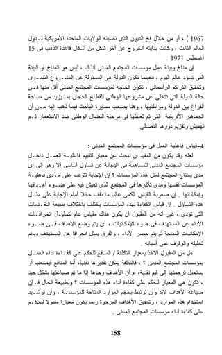 ‫7691 ( ، ﺃﻭ ﻤﻥ ﺨﻼل ﻓﺦ ﺍﻟﺩﻴﻭﻥ ﺍﻟﺫﻯ ﻨﺼﺒﺘﻪ ﺍﻟﻭﻻﻴﺎﺕ ﺍﻟﻤﺘﺤﺩﺓ ﺍﻷﻤﺭﻴﻜﻴﺔ ﻟـﺩﻭل‬
‫ﺍﻟﻌﺎﻟﻡ ﺍﻟﺜﺎﻟﺙ ، ﻭﻜﺎﻨﺕ ﺒﺩﺍﻴﺘﻪ ﺍﻟﺨﺭﻭﺝ ﻋﻥ ﺁﺨﺭ ﺸﻜل ﻤﻥ ﺃﺸﻜﺎل ﻗﺎﻋﺩﺓ ﺍﻟﺫﻫﺏ ﻓﻰ 51‬
                                                             ‫ﺃﻏﺴﻁﺱ 1791 .‬
‫ﺇﻥ ﻤﻨﺎﺥ ﻭﺒﻴﺌﺔ ﻋﻤل ﻤﺅﺴﺴﺎﺕ ﺍﻟﻤﺠﺘﻤﻊ ﺍﻟﻤﺩﻨﻰ ﺁﻨﺫﺍﻙ ، ﻟﻴﺱ ﻫﻭ ﺍﻟﻤﻨﺎﺥ ﺃﻭ ﺍﻟﺒﻴﺌﺔ‬
‫ﺍﻟﺘﻰ ﺘﺴﻭﺩ ﻋﺎﻟﻡ ﺍﻟﻴﻭﻡ ، ﻓﺤﻴﻨﻤﺎ ﺘﻜﻭﻥ ﺍﻟﺩﻭﻟﺔ ﻫﻰ ﺍﻟﻤﺴﺌﻭﻟﺔ ﻋﻥ ﺍﻟﻤﺸـﺭﻭﻉ ﺍﻟﺘﻨﻤـﻭﻯ‬
‫ﻭﺘﺤﻘﻴﻕ ﺍﻟﺘﺭﺍﻜﻡ ﺍﻟﺭﺃﺴﻤﺎﻟﻰ ، ﺘﻜﻭﻥ ﺍﻟﺤﺎﺠﺔ ﻟﻤﺅﺴﺴﺎﺕ ﺍﻟﻤﺠﺘﻤﻊ ﺍﻟﻤﺩﻨﻰ ﺃﻗل ﻤﻨﻬﺎ ﻓـﻰ‬
‫ﺤﺎﻟﺔ ﺍﻟﺩﻭﻟﺔ ﺍﻟﺘﻰ ﺘﺘﺨﻠﻰ ﻋﻥ ﻤﺸﺭﻭﻋﻬﺎ ﺍﻟﻭﻁﻨﻰ ﻟﻠﻘﻁﺎﻉ ﺍﻟﺨﺎﺹ ﺒﻤﺎ ﻴﺯﻴﺩ ﻤﻥ ﻤﺴﺎﺤﺔ‬
‫ﺍﻟﻔﺭﺍﻍ ﺒﻴﻥ ﺍﻟﺩﻭﻟﺔ ﻭﻤﻭﺍﻁﻨﻴﻬﺎ ، ﻭﻫﻨﺎ ﻴﺼﻌﺏ ﻤﺴﺎﻴﺭﺓ ﺍﻟﺒﺎﺤﺙ ﻓﻴﻤﺎ ﺫﻫﺏ ﺇﻟﻴﻪ ﻤـﻥ ﺃﻥ‬
‫ﺍﻟﺠﻤﺎﻫﻴﺭ ﺍﻷﻓﺭﻴﻘﻴﺔ ﺍﻟﺘﻰ ﺘﻡ ﺘﻌﺒﺌﺘﻬﺎ ﻓﻰ ﻤﺭﺤﻠﺔ ﺍﻟﻨﻀﺎل ﺍﻟﻭﻁﻨﻰ ﻀﺩ ﺍﻻﺴﺘﻌﻤﺎﺭ ﺜـﻡ‬
                                                 ‫ﺘﻬﻤﻴﺵ ﻭﺘﻘﺯﻴﻡ ﺩﻭﺭﻫﺎ ﺍﻟﻨﻀﺎﻟﻲ.‬

                          ‫4-ﻗﻴﺎﺱ ﻓﺎﻋﻠﻴﺔ ﺍﻟﻌﻤل ﻓﻰ ﻤﺅﺴﺴﺎﺕ ﺍﻟﻤﺠﺘﻤﻊ ﺍﻟﻤﺩﻨﻰ :‬
‫ﻟﻌﻠﻪ ﻭﻗﺩ ﻴﻜﻭﻥ ﻤﻥ ﺍﻟﻤﻔﻴﺩ ﺃﻥ ﻨﺒﺤﺙ ﻋﻥ ﻤﻌﻴﺎﺭ ﻟﺘﻘﻴﻴﻡ ﻓﺎﻋﻠﻴـﺔ ﺍﻟﻌﻤـل ﺩﺍﺨـل‬
‫ﻤﺅﺴﺴﺎﺕ ﺍﻟﻤﺠﺘﻤﻊ ﺍﻟﻤﺩﻨﻰ ﻟﻠﻤﺴﺎﻫﻤﺔ ﻓﻰ ﺍﻹﺠﺎﺒﺔ ﻋﻥ ﺘﺴﺎﺅل ﺃﺴﺎﺴﻰ ﺃﻻ ﻭﻫﻭ ﺇﻟﻰ ﺃﻯ‬
‫ﻤﺩﻯ ﻴﺤﺘﺎﺝ ﺍﻟﻤﺠﺘﻤﻊ ﻟﻤﺜل ﻫﺫﻩ ﺍﻟﻤﺅﺴﺴﺎﺕ ؟ ﺇﻥ ﺍﻹﺠﺎﺒﺔ ﺘﺘﻭﻗﻑ ﻋﻠﻰ ﻤـﺩﻯ ﻓﺎﻋﻠﻴـﺔ‬
‫ﺍﻟﻤﺅﺴﺴﺎﺕ ﻨﻔﺴﻬﺎ ﻭﻤﺩﻯ ﺘﺄﺜﻴﺭﻫﺎ ﻓﻰ ﺍﻟﻤﺠﺘﻤﻊ ﺍﻟﺫﻯ ﺘﻌﻴﺵ ﻓﻴﻪ ﻋﻠﻰ ﻀـﻭﺀ ﺃﻫـﺩﺍﻓﻬﺎ‬
‫ﻭﺇﻤﻜﺎﻨﺎﺘﻬﺎ . ﺇﻥ ﺼﻌﻭﺒﺔ ﺍﻟﻘﻴﺎﺱ ﺍﻟﻜﻤﻲ ﻏﺎﻟﺒﺎ ﻤﺎ ﺘﻘﻑ ﺤﺎﺌﻼ ﺃﻤﺎﻡ ﺍﻹﺠﺎﺒﺔ ﻋﻠﻰ ﻤﺜـل‬
                       ‫ﹰ‬             ‫ﹰ‬
‫ﻫﺫﻩ ﺍﻟﺘﺴﺎﺅل . ﺇﻥ ﻗﻴﺎﺱ ﺍﻟﻜﻔﺎﺀﺓ ﻟﻬﺫﻩ ﺍﻟﻤﺅﺴﺴﺎﺕ ﻴﺨﺘﻠﻑ ﺒﺎﺨﺘﻼﻑ ﻁﺒﻴﻌﺔ ﺍﻟﺨـﺩﻤﺎﺕ‬
‫ﺍﻟﺘﻰ ﺘﺅﺩﻯ ، ﻏﻴﺭ ﺃﻨﻪ ﻤﻥ ﺍﻟﻤﻘﺒﻭل ﺃﻥ ﻴﻜﻭﻥ ﻫﻨﺎﻙ ﻤﻘﻴﺎﺱ ﻋﺎﻡ ﻟﺘﺤﻠﻴـل ﺍﻨﺤﺭﺍﻓـﺎﺕ‬
‫ﺍﻷﺩﺍﺀ ﻋﻥ ﺍﻟﻤﺴﺘﻬﺩﻑ ﻓﻰ ﻀﻭﺀ ﺍﻹﻤﻜﺎﻨﻴﺎﺕ ، ﺃﻯ ﻴﺘﻡ ﻭﻀﻊ ﺍﻷﻫﺩﺍﻑ ﻓـﻰ ﻀـﻭﺀ‬
‫ﺍﻹﻤﻜﺎﻨﻴﺎﺕ ﺍﻟﻤﺘﺎﺤﺔ ﺜﻡ ﻴﺘﻡ ﺤﺼﺭ ﺍﻷﺩﺍﺀ ، ﻭﺍﻟﻔﺭﻕ ﻴﻤﺜل ﺍﻨﺤﺭﺍﻓﺎ ﻋﻥ ﺍﻟﻤﺴﺘﻬﺩﻑ ﻴـﺘﻡ‬
                   ‫ﹰ‬
                                                   ‫ﺘﺤﻠﻴﻠﻪ ﻭﺍﻟﻭﻗﻭﻑ ﻋﻠﻰ ﺃﺴﺒﺎﺒﻪ .‬
‫ﻫل ﻤﻥ ﺍﻟﻤﻘﺒﻭل ﺍﻷﺨﺫ ﺒﻤﻌﻴﺎﺭ ﺍﻟﺘﻜﻠﻔﺔ / ﺍﻟﻤﻨﺎﻓﻊ ﻟﻠﺤﻜﻡ ﻋﻠﻰ ﻜﻔـﺎﺀﺓ ﺃﺩﺍﺀ ﺍﻟﻌﻤـل‬
‫ﺒﻤﺅﺴﺴﺎﺕ ﺍﻟﻤﺠﺘﻤﻊ ﺍﻟﻤﺩﻨﻰ ؟ ، ﻓﺎﻟﺘﻜﻠﻔﺔ ﻴﻤﻜﻥ ﺘﻘﺩﻴﺭﻫﺎ ﻨﻘﺩﻴً، ﺃﻤﺎ ﺍﻟﻤﻨﺎﻓﻊ ﻓﻴﺼﻌﺏ ﺃﻭ‬
                      ‫ﺎ‬
                      ‫ﹶ‬
‫ﻴﺴﺘﺤﻴل ﺘﺭﺠﻤﺘﻬﺎ ﺇﻟﻰ ﻗﻴﻡ ﻨﻘﺩﻴﺔ، ﺃﻡ ﺃﻥ ﺍﻷﻫﺩﺍﻑ ﻭﺤﺩﻫﺎ ﺇﺫﺍ ﻤﺎ ﺘﻡ ﺼﻴﺎﻏﺘﻬﺎ ﺒﺸﻜل ﺠﻴﺩ‬
‫، ﺘﻜﻭﻥ ﻫﻰ ﺍﻟﻤﻌﻴﺎﺭ ﻟﻠﺤﻜﻡ ﻋﻠﻰ ﻜﻔﺎﺀﺓ ﺃﺩﺍﺀ ﻫﺫﻩ ﺍﻟﻤﺅﺴﺴﺎﺕ ؟ ﻭﺒﻁﺒﻴﻌﺔ ﺍﻟﺤﺎل ﻓـﺈﻥ‬
‫ﺼﻴﺎﻏﺔ ﺍﻷﻫﺩﺍﻑ ﻻﺒﺩ ﻭﺃﻥ ﺘﺭﺘﺒﻁ ﺒﺤﺠﻡ ﺍﻟﻤﻭﺍﺭﺩ ﺍﻟﻤﺘﺎﺤﺔ ﻟﻠﻤﺅﺴﺴـﺔ ، ﻭﺃﻥ ﺘﺭﺸـﻴﺩ‬
‫ﺍﺴﺘﺨﺩﺍﻡ ﻫﺫﻩ ﺍﻟﻤﻭﺍﺭﺩ ، ﻭﺘﺤﻘﻴﻕ ﺍﻷﻫﺩﺍﻑ ﺍﻟﻤﺭﺠﻭﺓ ﺭﺒﻤﺎ ﻴﻜﻭﻥ ﻤﻌﻴﺎﺭﺍ ﻤﻘﺒﻭﻻ ﻟﻠﺤﻜـﻡ‬
        ‫ﹰ‬     ‫ﹰ‬
                                      ‫ﻋﻠﻰ ﻜﻔﺎﺀﺓ ﺃﺩﺍﺀ ﻤﺅﺴﺴﺎﺕ ﺍﻟﻤﺠﺘﻤﻊ ﺍﻟﻤﺩﻨﻰ .‬


                                    ‫851‬
 