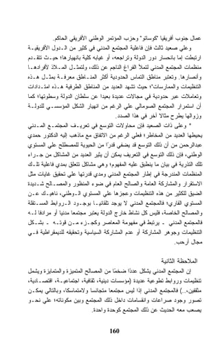 ‫ﻋﻤﺎل ﺠﻨﻭﺏ ﺃﻓﺭﻴﻘﻴﺎ "ﻜﻭﺴﺎﺘﻭ" ﻭﺤﺯﺏ ﺍﻟﻤﺅﺘﻤﺭ ﺍﻟﻭﻁﻨﻲ ﺍﻷﻓﺭﻴﻘﻲ ﺍﻟﺤﺎﻜﻡ.‬
‫ﻭﻋﻠﻲ ﺼﻌﻴﺩ ﺜﺎﻟﺙ ﻓﺈﻥ ﻓﺎﻋﻠﻴﺔ ﺍﻟﻤﺠﺘﻤﻊ ﺍﻟﻤﺩﻨﻲ ﻓﻲ ﻜﺜﻴﺭ ﻤﻥ ﺍﻟـﺩﻭل ﺍﻷﻓﺭﻴﻘﻴـﺔ‬
‫ﺍﺭﺘﺒﻁﺕ ﺇﻤﺎ ﺒﺎﻨﺤﺴﺎﺭ ﺩﻭﺭ ﺍﻟﺩﻭﻟﺔ ﻭﺘﺭﺍﺠﻌﻪ، ﺃﻭ ﻏﻴﺎﺒﻪ ﻜﻠﻴﺔ ﺒﺎﻨﻬﻴﺎﺭﻫﺎ؛ ﺤﻴـﺙ ﺘﺘﻘـﺩﻡ‬
‫ﻤﻨﻅﻤﺎﺕ ﺍﻟﻤﺠﺘﻤﻊ ﺍﻟﻤﺩﻨﻲ ﻟﺘﻤﻸ ﺍﻟﻔﺭﺍﻍ ﺍﻟﻨﺎﺠﻡ ﻋﻥ ﺫﻟﻙ، ﻭﻟﺘﻤﺜـل ﺍﻟﻤـﻼﺫ ﻷﻓﺭﺍﺩﻫـﺎ‬
‫ﻭﺃﻨﺼﺎﺭﻫﺎ. ﻭﺘﻌﺘﺒﺭ ﻤﻨﺎﻁﻕ ﺍﻟﺘﻤﺎﺱ ﺍﻟﺤﺩﻭﺩﻴﺔ ﺃﻜﺜﺭ ﺍﻟﻤﻨـﺎﻁﻕ ﻤﻌﺭﻓـﺔ ﺒﻤﺜـل ﻫـﺫﻩ‬
‫ﺍﻟﺘﻨﻅﻴﻤﺎﺕ ﻭﺍﻟﻤﻤﺎﺭﺴﺎﺕ"؛ ﺤﻴﺙ ﺘﺸﻬﺩ ﺍﻟﻌﺩﻴﺩ ﻤﻥ ﺍﻟﻤﻨﺎﻁﻕ ﺍﻟﻁﺭﻓﻴﺔ ﻫـﺫﻩ ﺍﻤﺘـﺩﺍﺩﺍﺕ‬
‫ﻭﺘﻌﺎﻤﻼﺕ ﻋﺒﺭ ﺤﺩﻭﺩﻴﺔ ﻓﻲ ﻤﺠﺎﻻﺕ ﻋﺩﻴﺩﺓ ﺒﻌﻴﺩﺍ ﻋﻥ ﺴﻠﻁﺎﻥ ﺍﻟﺩﻭﻟﺔ ﻭﺴﻁﻭﺘﻬﺎ؛ ﻜﻤﺎ‬
‫ﺃﻥ ﺍﺴﺘﻤﺭﺍﺭ ﺍﻟﻤﺠﺘﻤﻊ ﺍﻟﺼﻭﻤﺎﻟﻲ ﻋﻠﻲ ﺍﻟﺭﻏﻡ ﻤﻥ ﺍﻨﻬﻴﺎﺭ ﺍﻟﺸﻜل ﺍﻟﻤﺅﺴﺴـﻲ ﻟﻠﺩﻭﻟـﺔ‬
                                        ‫ﻭﺯﻭﺍﻟﻬﺎ ﻴﻁﺭﺡ ﻤﺜﺎﻻ ﺁﺨﺭ ﻓﻲ ﻫﺫﺍ ﺍﻟﺼﺩﺩ.‬
                                                          ‫ﹰ‬
‫* ﻭﻋﻠﻰ ﺫﺍﺕ ﺍﻟﺼﻌﻴﺩ ﻓﺈﻥ ﻤﺤﺎﻭﻻﺕ ﺍﻟﺘﻭﺴﻊ ﻓﻲ ﺘﻌﺭﻴـﻑ ﺍﻟﻤﺠﺘﻤـﻊ ﺍﻟﻤـﺩﻨﻲ‬
‫ﻴﺤﻴﻁﻬﺎ ﺍﻟﻌﺩﻴﺩ ﻤﻥ ﺍﻟﻤﺨﺎﻁﺭ؛ ﻓﻌﻠﻲ ﺍﻟﺭﻏﻡ ﻤﻥ ﺍﻻﺘﻔﺎﻕ ﻤﻊ ﻤﺎﺫﻫﺏ ﺇﻟﻴﻪ ﺍﻟﺩﻜﺘﻭﺭ ﺤﻤﺩﻱ‬
‫ﻋﺒﺩﺍﻟﺭﺤﻤﻥ ﻤﻥ ﺃﻥ ﺫﻟﻙ ﺍﻟﺘﻭﺴﻊ ﻗﺩ ﻴﻀﻔﻲ ﻗﺩ ًﺍ ﻤﻥ ﺍﻟﺤﻴﻭﻴﺔ ﻟﻠﻤﺼﻁﻠﺢ ﻋﻠﻲ ﺍﻟﻤﺴﺘﻭﻱ‬
                                    ‫ﺭ‬
‫ﺍﻟﻭﻁﻨﻲ، ﻓﺈﻥ ﺫﻟﻙ ﺍﻟﺘﻭﺴﻊ ﻓﻲ ﺍﻟﺘﻌﺭﻴﻑ ﻴﻤﻜﻥ ﺃﻥ ﻴﺜﻴﺭ ﺍﻟﻌﺩﻴﺩ ﻤﻥ ﺍﻟﻤﺸﺎﻜل ﻤﻥ ﺠـﺭﺍﺀ‬
‫ﺘﻠﻙ ﺍﻟﺘﺫﺭﻴﺔ ﻓﻲ ﺒﻴﺎﻥ ﻤﺎ ﻴﻨﻁﺒﻕ ﻋﻠﻴﻪ ﺍﻟﻤﻔﻬﻭﻡ؛ ﻭﻫﻲ ﻤﺸﺎﻜل ﺘﺘﻌﻠﻕ ﺒﻤﺩﻱ ﻓﺎﻋﻠﻴﺔ ﺘﻠـﻙ‬
‫ﺍﻟﻤﻨﻅﻤﺎﺕ ﺍﻟﻤﻨﺩﺭﺠﺔ ﻓﻲ ﺇﻁﺎﺭ ﺍﻟﻤﺠﺘﻤﻊ ﺍﻟﻤﺩﻨﻲ ﻭﻤﺩﻱ ﻗﺩﺭﺘﻬﺎ ﻋﻠﻲ ﺘﺤﻘﻴﻕ ﻏﺎﻴﺎﺕ ﻤﺜل‬
‫ﺍﻻﺴﺘﻘﺭﺍﺭ ﻭﺍﻟﻤﺸﺎﺭﻜﺔ ﺍﻟﻌﺎﻤﺔ ﻭﺍﻟﺼﺎﻟﺢ ﺍﻟﻌﺎﻡ ﻓﻲ ﻀﻭﺀ ﺍﻟﻤﻨﻅﻭﺭ ﻭﺍﻟﻤﺼـﺎﻟﺢ ﺸـﺩﻴﺩﺓ‬
‫ﺍﻟﻀﻴﻕ ﻟﻠﻜﺜﻴﺭ ﻤﻥ ﻫﺫﻩ ﺍﻟﺘﻨﻅﻴﻤﺎﺕ ﻭﻋﺠﺯﻫﺎ ﻋﻠﻲ ﺍﻟﻤﺴﺘﻭﻱ ﺍﻟـﻭﻁﻨﻲ، ﻨﺎﻫﻴـﻙ ﻋـﻥ‬
‫ﺍﻟﻤﺴﺘﻭﻱ ﺍﻟﻘﺎﺭﻱ؛ ﻓﺎﻟﻤﺠﺘﻤﻊ ﺍﻟﻤﺩﻨﻲ ﻻ ﻴﻭﺠﺩ ﺘﻠﻘﺎﺌﻴـﺎ ﺒﻭﺠـﻭﺩ ﺍﻟـﺭﻭﺍﺒﻁ ﺍﻟﻤﺴـﺘﻘﻠﺔ‬
‫ﻭﺍﻟﻤﺼﺎﻟﺢ ﺍﻟﺨﺎﺼﺔ، ﻓﻠﻴﺱ ﻜل ﻨﺸﺎﻁ ﺨﺎﺭﺝ ﺍﻟﺩﻭﻟﺔ ﻴﻌﺘﺒﺭ ﻤﺠﺘﻤﻌﺎ ﻤﺩﻨﻴﺎ ﺃﻭ ﻤﺭﺍﺩﻓﺎ ﻟـﻪ‬
‫ﻓﺎﻟﻤﺠﺘﻤﻊ ﺍﻟﻤﺩﻨﻲ ـ ﻴﺭﺘﺒﻁ ﻓﻲ ﻤﻔﻬﻭﻤﺔ ﺍﻟﻤﻌﺎﺼﺭ ﻭﻜﺠـﺯﺀ ﻤـﻥ ﻗﻭﺘـﻪ ـ ﺒﺸـﻜل‬
‫ﺍﻟﺘﻨﻅﻴﻤﺎﺕ ﻭﺠﻭﻫﺭ ﺍﻟﻤﺸﺎﺭﻜﺔ ﺃﻭ ﻋﺩﻡ ﺍﻟﻤﺸﺎﺭﻜﺔ ﺍﻟﺴﻴﺎﺴﻴﺔ ﻭﺘﺤﻘﻴﻘﻪ ﻟﻠﺩﻴﻤﻘﺭﺍﻁﻴﺔ ﻓـﻲ‬
                                                                ‫ﻤﺠﺎل ﺃﺭﺤﺏ.‬

                                                          ‫ﺍﻟﻤﻼﺤﻅﺔ ﺍﻟﺜﺎﻨﻴﺔ‬
‫ﺇﻥ ﺍﻟﻤﺠﺘﻤﻊ ﺍﻟﻤﺩﻨﻲ ﻴﺸﻜل ﻋﺩ ًﺍ ﻀﺨ ًﺎ ﻤﻥ ﺍﻟﻤﺼﺎﻟﺢ ﺍﻟﻤﺘﻤﻴﺯﺓ ﻭﺍﻟﻤﺘﻤﺎﻴﺯﺓ ﻭﻴﺸﻤل‬
                                       ‫ﻤ‬     ‫ﺩ‬
‫ﺘﻨﻅﻴﻤﺎﺕ ﻭﺭﻭﺍﺒﻁ ﺘﻁﻭﻋﻴﺔ ﻋﺩﻴﺩﺓ )ﻤﺅﺴﺴﺎﺕ ﺩﻴﻨﻴﺔ، ﺜﻘﺎﻓﻴﺔ، ﺍﺠﺘﻤﺎﻋﻴـﺔ، ﺍﻗﺘﺼـﺎﺩﻴﺔ،‬
‫ﻤﺜﻘﻔﻴﻥ،..( ﻓﺎﻟﻤﺠﺘﻤﻊ ﺍﻟﻤﺩﻨﻲ ﺇ ﹰﺍ ﻟﻴﺱ ﻤﺠﺘﻤﻌﺎ ﻤﺘﺠﺎﻨﺴﺎ ﻭﻻﻤﺘﻤﺎﺴﻜﺎ، ﻭﺒﺎﻟﺘﺎﻟﻲ ﻴﻤﻜـﻥ‬
                                                ‫ﺫ‬
‫ﺘﺼﻭﺭ ﻭﺠﻭﺩ ﺼﺭﺍﻋﺎﺕ ﻭﺍﻨﻘﺴﺎﻤﺎﺕ ﺩﺍﺨل ﺫﻟﻙ ﺍﻟﻤﺠﺘﻤﻊ ﻭﺒﻴﻥ ﻤﻜﻭﻨﺎﺘﻪ؛ ﻋﻠﻲ ﻨﺤـﻭ‬
                             ‫ﻴﺼﻌﺏ ﻤﻌﻪ ﺍﻟﺤﺩﻴﺙ ﻋﻥ ﺫﻟﻙ ﺍﻟﻤﺠﺘﻤﻊ ﻜﻭﺤﺩﺓ ﻭﺍﺤﺩﺓ.‬


                                   ‫061‬
 