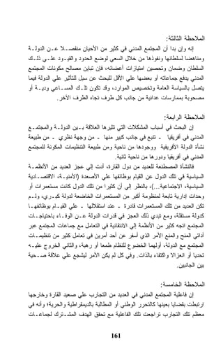 ‫ﺍﻟﻤﻼﺤﻅﺔ ﺍﻟﺜﺎﻟﺜﺔ:‬
‫ﺇﻨﻪ ﻭﺇﻥ ﺒﺩﺍ ﺃﻥ ﺍﻟﻤﺠﺘﻤﻊ ﺍﻟﻤﺩﻨﻲ ﻓﻲ ﻜﺜﻴﺭ ﻤﻥ ﺍﻷﺤﻴﺎﻥ ﻤﻨﻔﺼـﻼ ﻋـﻥ ﺍﻟﺩﻭﻟـﺔ‬
               ‫ﹰ‬
‫ﻭﻤﻨﺎﻫﻀﺎ ﻟﺴﻠﻁﺎﻨﻬﺎ ﻭﻨﻔﻭﺫﻫﺎ ﻤﻥ ﺨﻼل ﺍﻟﺴﻌﻲ ﻟﻭﻀﻊ ﺍﻟﺤﺩﻭﺩ ﻭﺍﻟﻘﻴـﻭﺩ ﻋﻠـﻲ ﺫﻟـﻙ‬
‫ﺍﻟﺴﻠﻁﺎﻥ ﻭﻀﻤﺎﻥ ﻭﺘﺤﺼﻴﻥ ﺍﻤﺘﻴﺎﺯﺍﺕ ﺃﻋﻀﺎﺌﻪ، ﻓﺈﻥ ﺘﺒﺎﻴﻥ ﻤﺼﺎﻟﺢ ﻤﻜﻭﻨﺎﺕ ﺍﻟﻤﺠﺘﻤﻊ‬
‫ﺍﻟﻤﺩﻨﻲ ﻴﺩﻓﻊ ﺠﻤﺎﻋﺎﺘﻪ ﺃﻭ ﺒﻌﻀﻬﺎ ﻋﻠﻲ ﺍﻷﻗل ﻟﻠﺒﺤﺙ ﻋﻥ ﺴﺒل ﻟﻠﺘﺄﺜﻴﺭ ﻋﻠﻲ ﺍﻟﺩﻭﻟﺔ ﻓﻴﻤﺎ‬
‫ﻴﺘﺼل ﺒﺎﻟﺴﻴﺎﺴﺔ ﺍﻟﻌﺎﻤﺔ ﻭﺘﺨﺼﻴﺹ ﺍﻟﻤﻭﺍﺭﺩ، ﻭﻗﺩ ﺘﻜﻭﻥ ﺘﻠـﻙ ﺍﻟﻤﺴـﺎﻋﻲ ﻭﺩﻴـﺔ ﺃﻭ‬
             ‫ﻤﺼﺤﻭﺒﺔ ﺒﻤﻤﺎﺭﺴﺎﺕ ﻋﺩﺍﺌﻴﺔ ﻤﻥ ﺠﺎﻨﺏ ﻜل ﻁﺭﻑ ﺘﺠﺎﻩ ﺍﻟﻁﺭﻑ ﺍﻵﺨﺭ.‬

                                                           ‫ﺍﻟﻤﻼﺤﻅﺔ ﺍﻟﺭﺍﺒﻌﺔ:‬
‫ﺇﻥ ﺍﻟﺒﺤﺙ ﻓﻲ ﺃﺴﺒﺎﺏ ﺍﻟﻤﺸﻜﻼﺕ ﺍﻟﺘﻲ ﺘﺜﻴﺭﻫﺎ ﺍﻟﻌﻼﻗﺔ ﺒـﻴﻥ ﺍﻟﺩﻭﻟـﺔ ﻭﺍﻟﻤﺠﺘﻤـﻊ‬
‫ﺍﻟﻤﺩﻨﻲ ﻓﻲ ﺃﻓﺭﻴﻘﻴﺎ ـ ﺘﻨﺒﻊ ﻓﻲ ﺠﺎﻨﺏ ﻜﺒﻴﺭ ﻤﻨﻬﺎ ـ ﻤﻥ ﻭﺠﻬﺔ ﻨﻅﺭﻱ ـ ﻤﻥ ﻁﺒﻴﻌﺔ‬
‫ﻨﺸﺄﺓ ﺍﻟﺩﻭﻟﺔ ﺍﻷﻓﺭﻴﻘﻴﺔ ﻭﻭﺠﻭﺩﻫﺎ ﻤﻥ ﻨﺎﺤﻴﺔ ﻭﻤﻥ ﻁﺒﻴﻌﺔ ﺍﻟﺘﻨﻅﻴﻤﺎﺕ ﺍﻟﻤﻜﻭﻨﺔ ﻟﻠﻤﺠﺘﻤﻊ‬
                                    ‫ﺍﻟﻤﺩﻨﻲ ﻓﻲ ﺃﻓﺭﻴﻘﻴﺎ ﻭﺩﻭﺭﻫﺎ ﻤﻥ ﻨﺎﺤﻴﺔ ﺜﺎﻨﻴﺔ.‬
‫ﻓﺎﻟﻨﺸﺄﺓ ﺍﻟﻤﺼﻁﻨﻌﺔ ﻟﻠﻌﺩﻴﺩ ﻤﻥ ﺩﻭل ﺍﻟﻘﺎﺭﺓ، ﺃﺩﺕ ﺇﻟﻲ ﻋﺠﺯ ﺍﻟﻌﺩﻴﺩ ﻤﻥ ﺍﻷﻨﻅﻤـﺔ‬
‫ﺍﻟﺴﻴﺎﺴﻴﺔ ﻓﻲ ﺘﻠﻙ ﺍﻟﺩﻭل ﻋﻥ ﺍﻟﻘﻴﺎﻡ ﺒﻭﻅﺎﺌﻔﻬﺎ ﻋﻠﻲ ﺍﻷﺼﻌﺩﺓ )ﺍﻷﻤﻨﻴـﺔ، ﺍﻻﻗﺘﺼـﺎﺩﻴﺔ‬
‫ﺍﻟﺴﻴﺎﺴﻴﺔ، ﺍﻻﺠﺘﻤﺎﻋﻴﺔ...(، ﺒﺎﻟﻨﻅﺭ ﺇﻟﻲ ﺃﻥ ﻜﺜﻴﺭﺍ ﻤﻥ ﺘﻠﻙ ﺍﻟﺩﻭل ﻜﺎﻨﺕ ﻤﺴﺘﻌﻤﺭﺍﺕ ﺃﻭ‬
‫ﻭﺤﺩﺍﺕ ﺇﺩﺍﺭﻴﺔ ﺘﺎﺒﻌﺔ ﻟﻤﻨﻅﻭﻤﺔ ﺃﻜﺒﺭ ﻤﻥ ﺍﻟﻤﺴﺘﻌﻤﺭﺍﺕ ﺍﻟﺨﺎﻀﻌﺔ ﻟﺩﻭﻟﺔ ﻜﺒـﺭﻱ، ﻭﻟـﻡ‬
‫ﺘﻜﻥ ﺍﻟﻌﺩﻴﺩ ﻤﻥ ﺘﻠﻙ ﺍﻟﻤﺴﺘﻌﻤﺭﺍﺕ ﻗﺎﺩﺭﺓ ـ ﻋﻨﺩ ﺍﺴﺘﻘﻼﻟﻬﺎ ـ ﻋﻠﻲ ﺍﻟﻘﻴـﺎﻡ ﺒﻭﻅﺎﺌﻔﻬـﺎ‬
‫ﻜﺩﻭﻟﺔ ﻤﺴﺘﻘﻠﺔ، ﻭﻤﻊ ﺘﺒﺩﻱ ﺫﻟﻙ ﺍﻟﻌﺠﺯ ﻓﻲ ﻗﺩﺭﺍﺕ ﺍﻟﺩﻭﻟﺔ ﻋـﻥ ﺍﻟﻭﻓـﺎﺀ ﺒﺎﺤﺘﻴﺎﺠـﺎﺕ‬
‫ﺍﻟﻤﺠﺘﻤﻊ ﺍﺘﺠﻪ ﻜﺜﻴﺭ ﻤﻥ ﺍﻷﻨﻅﻤﺔ ﺇﻟﻲ ﺍﻻﻨﺘﻘﺎﺌﻴﺔ ﻓﻲ ﺍﻟﺘﻌﺎﻤل ﻤﻊ ﺠﻤﺎﻋﺎﺕ ﺍﻟﻤﺠﺘﻤﻊ ﻋﺒﺭ‬
‫ﺃﺩﺍﺘﻲ ﺍﻟﻤﻨﺢ ﻭﺍﻟﻤﻨﻊ ﺍﻷﻤﺭ ﺍﻟﺫﻱ ﺃﺴﻔﺭ ﻋﻥ ﺃﺤﺩ ﺃﻤﺭﻴﻥ ﻓﻲ ﺘﻌﺎﻤل ﻜﺜﻴﺭ ﻤﻥ ﺘﻨﻅﻴﻤـﺎﺕ‬
‫ﺍﻟﻤﺠﺘﻤﻊ ﻤﻊ ﺍﻟﺩﻭﻟﺔ، ﺃﻭﻟﻬﻤﺎ ﺍﻟﺨﻀﻭﻉ ﻟﻠﻨﻅﺎﻡ ﻁﻤﻌﺎ ﺃﻭ ﺭﻫﺒﺔ، ﻭﺍﻟﺜﺎﻨﻲ ﺍﻟﺨﺭﻭﺝ ﻋﻠﻴـﻪ‬
‫ﺘﺤﺩﻴﺎ ﺃﻭ ﺍﻨﻌﺯﺍﻻ ﻭﺍﻜﺘﻔﺎﺀ ﺒﺎﻟﺫﺍﺕ. ﻭﻓﻲ ﻜل ﻟﻡ ﻴﻜﻥ ﺍﻷﻤﺭ ﻟﻴﺸﺠﻊ ﻋﻠﻲ ﻋﻼﻗﺔ ﺼـﺤﻴﺔ‬
                                                                ‫ﺒﻴﻥ ﺍﻟﺠﺎﻨﺒﻴﻥ.‬

                                                         ‫ﺍﻟﻤﻼﺤﻅﺔ ﺍﻟﺨﺎﻤﺴﺔ:‬
‫ﺇﻥ ﻓﺎﻋﻠﻴﺔ ﺍﻟﻤﺠﺘﻤﻊ ﺍﻟﻤﺩﻨﻲ ﻓﻲ ﺍﻟﻌﺩﻴﺩ ﻤﻥ ﺍﻟﺘﺠﺎﺭﺏ ﻋﻠﻲ ﺼﻌﻴﺩ ﺍﻟﻘﺎﺭﺓ ﻭﺨﺎﺭﺠﻬﺎ‬
‫ﺍﺭﺘﺒﻁﺕ ﺒﻘﻀﺎﻴﺎ ﺒﻌﻴﻨﻬﺎ ﻜﺎﻟﺘﺤﺭﺭ ﺍﻟﻭﻁﻨﻲ ﺃﻭ ﺍﻟﻤﻁﺎﻟﺒﺔ ﺒﺎﻟﺩﻴﻤﻘﺭﺍﻁﻴﺔ ﻭﺍﻟﺤﺭﻴﺔ؛ ﻭﺃﻨﻪ ﻓﻲ‬
‫ﻤﻌﻅﻡ ﺘﻠﻙ ﺍﻟﺘﺠﺎﺭﺏ ﺘﺭﺍﺠﻌﺕ ﺘﻠﻙ ﺍﻟﻔﺎﻋﻠﻴﺔ ﻤﻊ ﺘﺤﻘﻕ ﺍﻟﻬﺩﻑ ﺍﻟﻤﺸـﺘﺭﻙ ﻟﺠﻤﺎﻋـﺎﺕ‬


                                    ‫161‬
 