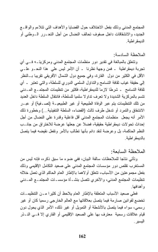 ‫ﺍﻟﻤﺠﺘﻤﻊ ﺍﻟﻤﺩﻨﻲ ﻭﺫﻟﻙ ﺒﻔﻌل ﺍﻻﺨﺘﻼﻑ ﺤﻭل ﺍﻟﻘﻀﺎﻴﺎ ﻭﺍﻷﻫﺩﺍﻑ ﺍﻟﺘﻲ ﺘﺘﻼﺀﻡ ﻭﺍﻟﻭﺍﻗـﻊ‬
‫ﺍﻟﺠﺩﻴﺩ، ﻭﺍﻻﻨﺸﻘﺎﻗﺎﺕ ﺩﺍﺨل ﺼﻔﻭﻑ ﺘﺤﺎﻟﻑ ﺍﻟﻨﻀﺎل ﻤﻥ ﺃﺠل ﺍﻟﺘﺤـﺭﺭ ﺍﻟـﻭﻁﻨﻲ ﺃﻭ‬
                                                           ‫ﺍﻟﺩﻴﻤﻘﺭﺍﻁﻴﺔ.‬

                                                          ‫ﺍﻟﻤﻼﺤﻅﺔ ﺍﻟﺴﺎﺩﺴﺔ:‬
‫ﻭﺘﺘﻌﻠﻕ ﺒﺎﻟﻤﺒﺎﻟﻐﺔ ﻓﻲ ﺘﻘﺩﻴﺭ ﺩﻭﺭ ﻤﻨﻅﻤﺎﺕ ﺍﻟﻤﺠﺘﻤﻊ ﺍﻟﻤﺩﻨﻲ ﻭﻤﺭﻜﺯﻴﺘـﻪ ﻓـﻲ ﺃﻱ‬
‫ﺘﺠﺭﺒﺔ ﺩﻴﻤﻘﺭﺍﻁﻴﺔ ـ ﻓﻤﻥ ﻭﺠﻬﺔ ﻨﻅﺭﻨﺎ ـ ﺃﻥ ﺍﻷﻤﺭ ﻟﻴﺱ ﻋﻠﻲ ﻫﺫﺍ ﺍﻟﻨﺤـﻭ ﻋﻠـﻲ‬
‫ﺍﻷﻗل ﻓﻲ ﺍﻟﻜﺜﻴﺭ ﻤﻥ ﺩﻭل ﺍﻟﻘﺎﺭﺓ، ﻭﻓﻲ ﺠﻤﻴﻊ ﺩﻭل ﺍﻟﺸﻤﺎل ﺍﻷﻓﺭﻴﻘﻲ ﺘﻘﺭﻴﺒﺎ ﺒـﺎﻟﻨﻅﺭ‬
‫ﺇﻟﻲ ﺤﻘﻴﻘﺔ ﻏﻴﺎﺏ ﺜﻘﺎﻓﺔ ﺍﻟﺘﺴﺎﻤﺢ ﻭﺍﻟﺘﺩﺍﻭل ﺍﻟﺴﻠﻤﻲ ﺍﻟﺩﻭﺭﻱ ﻟﻠﺴﻠﻁﺔ، ﻭﺍﻟﺘﻲ ﺘﻌﺘﺒﺭ ـ ﺃﻱ‬
‫ﺜﻘﺎﻓﺔ ﺍﻟﺘﺴﺎﻤﺢ ـ ﺸﺭﻁﺎ ﻻﺯﻤﺎ ﻟﻠﺩﻴﻤﻘﺭﺍﻁﻴﺔ، ﻓﻜﺜﻴﺭ ﻤﻥ ﺘﻨﻅﻴﻤﺎﺕ ﺍﻟﻤﺠﺘﻤـﻊ ﺍﻟﻤـﺩﻨﻲ‬
‫ﺘﺘﺴﻡ ﺒﺎﻟﻤﺭﻜﺯﻴﺔ ﺍﻟﺸﺩﻴﺩﺓ ﻭﻻ ﺘﻌﺭﻑ ﺘﺩﺍﻭﻻ ﺴﻠﻤﻴﺎ ﻟﻠﺴﻠﻁﺔ، ﻓﺎﻨﺘﻘﺎل ﺍﻟﺴﻠﻁﺔ ﺩﺍﺨل ﺍﻟﻌﺩﻴﺩ‬
                                         ‫ﹰ‬
‫ﻤﻥ ﺘﻠﻙ ﺍﻟﺘﻨﻅﻴﻤﺎﺕ ﻴﺘﻡ ﻋﺒﺭ ﺍﻟﻭﻓﺎﺓ ﺍﻟﻁﺒﻴﻌﻴﺔ ﺃﻭ ﻏﻴﺭ ﺍﻟﻁﺒﻴﻌﻴـﺔ )ﺘﺼـﻔﻴﺔ( ﺃﻭ ﻋﺒـﺭ‬
‫ﺍﻻﻨﺸﻘﺎﻕ ﻭﺍﻟﺘﻤﺭﺩ ﺃﻭ ﺘﺩﺨل ﻁﺭﻑ ﺜﺎﻟﺙ )ﺍﻟﻘﻀﺎﺀ، ﺍﻟﺴﻠﻁﺔ ﺍﻟﺘﻨﻔﻴﺫﻴﺔ...( ﻭﺨﻁﻭﺭﺓ ﺫﻟﻙ‬
‫ﺍﻷﻤﺭ ﺃﻨﻪ ﻴﺠﻌل ﻤﻨﻅﻤﺎﺕ ﺍﻟﻤﺠﺘﻤﻊ ﺍﻟﻤﺩﻨﻲ ﺃﻗل ﻓﺎﻋﻠﻴﺔ ﻭﻗﺩﺭﺓ ﻋﻠﻲ ﺍﻟﻨﻀﺎل ﻤﻥ ﺃﺠل‬
‫ﺇﺤﺩﺍﺙ ﺘﺤﻭﻻﺕ ﺩﻴﻤﻘﺭﺍﻁﻴﺔ ﺤﻘﻴﻘﻴﺔ، ﻓﻀﻼ ﻋﻥ ﺠﻌﻠﻬﺎ ﻋﺭﻀﺔ ﻟﻼﺨﺘﺭﺍﻕ ﻤﻥ ﺠﺎﻨـﺏ‬
                                         ‫ﹰ‬
‫ﺍﻟﻨﻅﻡ ﺍﻟﺤﺎﻜﻤﺔ، ﺒل ﻭﻋﺭﻀﺔ ﻟﻨﻘﺩ ﺩﺍﺌﻡ ﺒﺄﻨﻬﺎ ﺘﻁﺎﻟﺏ ﺒﺎﻷﻤﺭ ﻭﺘﻔﻌل ﻨﻘﻴﻀﻪ ﻓﻴﻤﺎ ﻴﺘﺼل‬
                                                                 ‫ﺒﺎﻟﺩﻴﻤﻘﺭﺍﻁﻴﺔ.‬

                                                        ‫ﺍﻟﻤﻼﺤﻅﺔ ﺍﻟﺴﺎﺒﻌﺔ:‬
‫ﻭﺘﺄﺘﻲ ﻨﺘﺎﺠﺎ ﻟﻠﻤﻼﺤﻅﺎﺕ ﺴﺎﻟﻔﺔ ﺍﻟﺒﻴﺎﻥ، ﻓﻔﻲ ﻀﻭﺀ ﻤﺎ ﺴﺒﻕ ﺫﻜﺭﻩ، ﻓﺈﻨﻪ ﻟﻴﺱ ﻤﻥ‬
‫ﺍﻟﻤﺴﺘﻐﺭﺏ ﺘﻘﻠﺹ ﺩﻭﺭ ﻤﺅﺴﺴﺎﺕ ﺍﻟﻤﺠﺘﻤﻊ ﺍﻟﻤﺩﻨﻲ ﻋﻠﻲ ﺼﻌﻴﺩ ﺍﻟﺘﻜﺎﻤل ﺍﻹﻗﻠﻴﻤﻲ ﻭﺫﻟﻙ‬
‫ﺒﻔﻌل ﻤﺠﻤﻭﻋﺘﻴﻥ ﻤﻥ ﺍﻷﺴﺒﺎﺏ، ﺘﺘﻌﻠﻕ ﺃﻭﻻﻫﻤﺎ ﺒﺎﻹﻁﺎﺭ ﺍﻟﻌﺎﻡ ﺍﻟﺤﺎﻜﻡ ﺍﻟﺫﻱ ﺘﻌﻤل ﺨﻼﻟﻪ‬
‫ﺘﻨﻅﻴﻤﺎﺕ ﺍﻟﻤﺠﺘﻤﻊ ﺍﻟﻤﺩﻨﻲ، ﻭﺍﻷﺨﺭﻱ ﺘﺘﺼل ﺒﻨﺸـﺄﺓ ﻤﺅﺴﺴـﺎﺕ ﺍﻟﻤﺠﺘﻤـﻊ ﺍﻟﻤـﺩﻨﻲ‬
                                                                 ‫ﻭﺃﻫﺩﺍﻓﻬﺎ.‬
‫ﻓﻌﻠﻲ ﺼﻌﻴﺩ ﺍﻷﺴﺒﺎﺏ ﺍﻟﻤﺘﻌﻠﻘﺔ ﺒﺎﻹﻁﺎﺭ ﺍﻟﻌﺎﻡ ﻴﻼﺤﻅ ﺃﻥ ﻜﺜﻴﺭﺍ ﻤـﻥ ﺍﻟﺘﻨﻅﻴﻤـﺎﺕ‬
‫ﺘﺨﻀﻊ ﻟﻘﻭﺍﻨﻴﻥ ﺼﺎﺭﻤﺔ ﻓﻴﻤﺎ ﻴﺘﺼل ﺒﻌﻼﻗﺎﺘﻬﺎ ﻤﻊ ﺍﻟﻌﺎﻟﻡ ﺍﻟﺨﺎﺭﺠﻲ ﺭﺴﻤﻴﺎ ﻜﺎﻥ ﺃﻭ ﻏﻴﺭ‬
‫ﺭﺴﻤﻲ، ﺴﻭﺍﺀ ﻓﻴﻤﺎ ﻴﺘﺼل ﺒﺎﻷﻨﺸﻁﺔ ﺃﻭ ﺍﻟﺘﻤﻭﻴل ﺃﻭ ﻏﻴﺭ ﺫﻟﻙ، ﺍﻷﻤﺭ ﺍﻟﺫﻱ ﻴﺤﻭل ﺩﻭﻥ‬
‫ﻗﻴﺎﻡ ﻋﻼﻗﺎﺕ ﺭﺴﻤﻴﺔ ﻤﻌﺘﺭﻑ ﺒﻬﺎ ﻋﻠﻲ ﺍﻟﺼﻌﻴﺩ ﺍﻹﻗﻠﻴﻤﻲ ﺃﻭ ﺍﻟﻘﺎﺭﻱ ﺇﻻ ﻓـﻲ ﺍﻟﻨـﺫﺭ‬
                                                                   ‫ﺍﻟﻴﺴﻴﺭ.‬


                                    ‫261‬
 