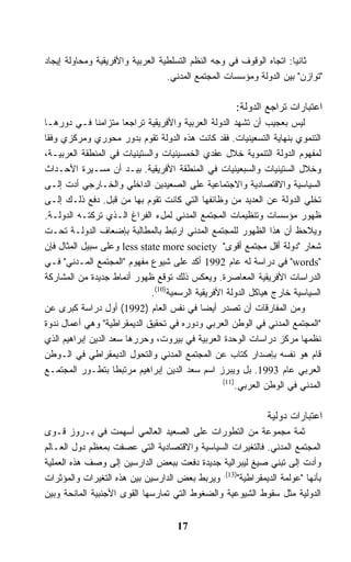 ‫ﺜﺎﻨﻴﺎ: ﺍﺘﺠﺎﻩ ﺍﻟﻭﻗﻭﻑ ﻓﻲ ﻭﺠﻪ ﺍﻟﻨﻅﻡ ﺍﻟﺘﺴﻠﻁﻴﺔ ﺍﻟﻌﺭﺒﻴﺔ ﻭﺍﻷﻓﺭﻴﻘﻴﺔ ﻭﻤﺤﺎﻭﻟﺔ ﺇﻴﺠﺎﺩ‬
                                  ‫"ﺘﻭﺍﺯﻥ" ﺒﻴﻥ ﺍﻟﺩﻭﻟﺔ ﻭﻤﺅﺴﺴﺎﺕ ﺍﻟﻤﺠﺘﻤﻊ ﺍﻟﻤﺩﻨﻲ.‬

                                                     ‫ﺍﻋﺘﺒﺎﺭﺍﺕ ﺘﺭﺍﺠﻊ ﺍﻟﺩﻭﻟﺔ:‬
‫ﻟﻴﺱ ﺒﻌﺠﻴﺏ ﺃﻥ ﺘﺸﻬﺩ ﺍﻟﺩﻭﻟﺔ ﺍﻟﻌﺭﺒﻴﺔ ﻭﺍﻷﻓﺭﻴﻘﻴﺔ ﺘﺭﺍﺠﻌﺎ ﻤﺘﺯﺍﻤﻨﺎ ﻓـﻲ ﺩﻭﺭﻫـﺎ‬
‫ﺍﻟﺘﻨﻤﻭﻱ ﺒﻨﻬﺎﻴﺔ ﺍﻟﺘﺴﻌﻴﻨﻴﺎﺕ. ﻓﻘﺩ ﻜﺎﻨﺕ ﻫﺫﻩ ﺍﻟﺩﻭﻟﺔ ﺘﻘﻭﻡ ﺒﺩﻭﺭ ﻤﺤﻭﺭﻱ ﻭﻤﺭﻜﺯﻱ ﻭﻓﻘﺎ‬
‫ﻟﻤﻔﻬﻭﻡ ﺍﻟﺩﻭﻟﺔ ﺍﻟﺘﻨﻤﻭﻴﺔ ﺨﻼل ﻋﻘﺩﻱ ﺍﻟﺨﻤﺴﻴﻨﻴﺎﺕ ﻭﺍﻟﺴﺘﻴﻨﻴﺎﺕ ﻓﻲ ﺍﻟﻤﻨﻁﻘﺔ ﺍﻟﻌﺭﺒﻴـﺔ،‬
‫ﻭﺨﻼل ﺍﻟﺴﺘﻴﻨﻴﺎﺕ ﻭﺍﻟﺴﺒﻌﻴﻨﻴﺎﺕ ﻓﻲ ﺍﻟﻤﻨﻁﻘﺔ ﺍﻷﻓﺭﻴﻘﻴﺔ. ﺒﻴـﺩ ﺃﻥ ﻤﺴـﻴﺭﺓ ﺍﻷﺤـﺩﺍﺙ‬
‫ﺍﻟﺴﻴﺎﺴﻴﺔ ﻭﺍﻻﻗﺘﺼﺎﺩﻴﺔ ﻭﺍﻻﺠﺘﻤﺎﻋﻴﺔ ﻋﻠﻰ ﺍﻟﺼﻌﻴﺩﻴﻥ ﺍﻟﺩﺍﺨﻠﻲ ﻭﺍﻟﺨـﺎﺭﺠﻲ ﺃﺩﺕ ﺇﻟـﻰ‬
‫ﺘﺨﻠﻲ ﺍﻟﺩﻭﻟﺔ ﻋﻥ ﺍﻟﻌﺩﻴﺩ ﻤﻥ ﻭﻅﺎﺌﻔﻬﺎ ﺍﻟﺘﻲ ﻜﺎﻨﺕ ﺘﻘﻭﻡ ﺒﻬﺎ ﻤﻥ ﻗﺒل. ﺩﻓﻊ ﺫﻟـﻙ ﺇﻟـﻰ‬
‫ﻅﻬﻭﺭ ﻤﺅﺴﺴﺎﺕ ﻭﺘﻨﻅﻴﻤﺎﺕ ﺍﻟﻤﺠﺘﻤﻊ ﺍﻟﻤﺩﻨﻲ ﻟﻤلﺀ ﺍﻟﻔﺭﺍﻍ ﺍﻟـﺫﻱ ﺘﺭﻜﺘـﻪ ﺍﻟﺩﻭﻟـﺔ.‬
‫ﻭﻴﻼﺤﻅ ﺃﻥ ﻫﺫﺍ ﺍﻟﻅﻬﻭﺭ ﻟﻠﻤﺠﺘﻤﻊ ﺍﻟﻤﺩﻨﻲ ﺍﺭﺘﺒﻁ ﺒﺎﻟﻤﻁﺎﻟﺒﺔ ﺒﺈﻀﻌﺎﻑ ﺍﻟﺩﻭﻟـﺔ ﺘﺤـﺕ‬
‫ﺸﻌﺎﺭ "ﺩﻭﻟﺔ ﺃﻗل ﻤﺠﺘﻤﻊ ﺃﻗﻭﻯ" ‪ less state more society‬ﻭﻋﻠﻰ ﺴﺒﻴل ﺍﻟﻤﺜﺎل ﻓﺈﻥ‬
‫"‪ "words‬ﻓﻲ ﺩﺭﺍﺴﺔ ﻟﻪ ﻋﺎﻡ 2991 ﺃﻜﺩ ﻋﻠﻰ ﺸﻴﻭﻉ ﻤﻔﻬﻭﻡ "ﺍﻟﻤﺠﺘﻤﻊ ﺍﻟﻤـﺩﻨﻲ" ﻓـﻲ‬
‫ﺍﻟﺩﺭﺍﺴﺎﺕ ﺍﻷﻓﺭﻴﻘﻴﺔ ﺍﻟﻤﻌﺎﺼﺭﺓ. ﻭﻴﻌﻜﺱ ﺫﻟﻙ ﺘﻭﻗﻊ ﻅﻬﻭﺭ ﺃﻨﻤﺎﻁ ﺠﺩﻴﺩﺓ ﻤﻥ ﺍﻟﻤﺸﺎﺭﻜﺔ‬
                             ‫ﺍﻟﺴﻴﺎﺴﻴﺔ ﺨﺎﺭﺝ ﻫﻴﺎﻜل ﺍﻟﺩﻭﻟﺔ ﺍﻷﻓﺭﻴﻘﻴﺔ ﺍﻟﺭﺴﻤﻴﺔ)01(.‬
‫ﻭﻤﻥ ﺍﻟﻤﻔﺎﺭﻗﺎﺕ ﺃﻥ ﺘﺼﺩﺭ ﺃﻴﻀﺎ ﻓﻲ ﻨﻔﺱ ﺍﻟﻌﺎﻡ )2991( ﺃﻭل ﺩﺭﺍﺴﺔ ﻜﺒﺭﻯ ﻋﻥ‬
‫"ﺍﻟﻤﺠﺘﻤﻊ ﺍﻟﻤﺩﻨﻲ ﻓﻲ ﺍﻟﻭﻁﻥ ﺍﻟﻌﺭﺒﻲ ﻭﺩﻭﺭﻩ ﻓﻲ ﺘﺤﻘﻴﻕ ﺍﻟﺩﻴﻤﻘﺭﺍﻁﻴﺔ" ﻭﻫﻲ ﺃﻋﻤﺎل ﻨﺩﻭﺓ‬
‫ﻨﻅﻤﻬﺎ ﻤﺭﻜﺯ ﺩﺭﺍﺴﺎﺕ ﺍﻟﻭﺤﺩﺓ ﺍﻟﻌﺭﺒﻴﺔ ﻓﻲ ﺒﻴﺭﻭﺕ، ﻭﺤﺭﺭﻫﺎ ﺴﻌﺩ ﺍﻟﺩﻴﻥ ﺇﺒﺭﺍﻫﻴﻡ ﺍﻟﺫﻱ‬
‫ﻗﺎﻡ ﻫﻭ ﻨﻔﺴﻪ ﺒﺈﺼﺩﺍﺭ ﻜﺘﺎﺏ ﻋﻥ ﺍﻟﻤﺠﺘﻤﻊ ﺍﻟﻤﺩﻨﻲ ﻭﺍﻟﺘﺤﻭل ﺍﻟﺩﻴﻤﻘﺭﺍﻁﻲ ﻓﻲ ﺍﻟـﻭﻁﻥ‬
‫ﺍﻟﻌﺭﺒﻲ ﻋﺎﻡ 3991. ﺒل ﻭﻴﺒﺭﺯ ﺍﺴﻡ ﺴﻌﺩ ﺍﻟﺩﻴﻥ ﺇﺒﺭﺍﻫﻴﻡ ﻤﺭﺘﺒﻁﺎ ﺒﺘﻁـﻭﺭ ﺍﻟﻤﺠﺘﻤـﻊ‬
                                                  ‫)11(‬
                                                      ‫ﺍﻟﻤﺩﻨﻲ ﻓﻲ ﺍﻟﻭﻁﻥ ﺍﻟﻌﺭﺒﻲ.‬

                                                              ‫ﺍﻋﺘﺒﺎﺭﺍﺕ ﺩﻭﻟﻴﺔ‬
‫ﺜﻤﺔ ﻤﺠﻤﻭﻋﺔ ﻤﻥ ﺍﻟﺘﻁﻭﺭﺍﺕ ﻋﻠﻰ ﺍﻟﺼﻌﻴﺩ ﺍﻟﻌﺎﻟﻤﻲ ﺃﺴﻬﻤﺕ ﻓﻲ ﺒـﺭﻭﺯ ﻗـﻭﻯ‬
‫ﺍﻟﻤﺠﺘﻤﻊ ﺍﻟﻤﺩﻨﻲ. ﻓﺎﻟﺘﻐﻴﺭﺍﺕ ﺍﻟﺴﻴﺎﺴﻴﺔ ﻭﺍﻻﻗﺘﺼﺎﺩﻴﺔ ﺍﻟﺘﻲ ﻋﺼﻔﺕ ﺒﻤﻌﻅﻡ ﺩﻭل ﺍﻟﻌـﺎﻟﻡ‬
‫ﻭﺃﺩﺕ ﺇﻟﻰ ﺘﺒﻨﻲ ﺼﻴﻎ ﻟﻴﺒﺭﺍﻟﻴﺔ ﺠﺩﻴﺩﺓ ﺩﻓﻌﺕ ﺒﺒﻌﺽ ﺍﻟﺩﺍﺭﺴﻴﻥ ﺇﻟﻰ ﻭﺼﻑ ﻫﺫﻩ ﺍﻟﻌﻤﻠﻴﺔ‬
‫ﺒﺄﻨﻬﺎ "ﻋﻭﻟﻤﺔ ﺍﻟﺩﻴﻤﻘﺭﺍﻁﻴﺔ")31(. ﻭﻴﺭﺒﻁ ﺒﻌﺽ ﺍﻟﺩﺍﺭﺴﻴﻥ ﺒﻴﻥ ﻫﺫﻩ ﺍﻟﺘﻐﻴﺭﺍﺕ ﻭﺍﻟﻤﺅﺜﺭﺍﺕ‬
‫ﺍﻟﺩﻭﻟﻴﺔ ﻤﺜل ﺴﻘﻭﻁ ﺍﻟﺸﻴﻭﻋﻴﺔ ﻭﺍﻟﻀﻐﻭﻁ ﺍﻟﺘﻲ ﺘﻤﺎﺭﺴﻬﺎ ﺍﻟﻘﻭﻯ ﺍﻷﺠﻨﺒﻴﺔ ﺍﻟﻤﺎﻨﺤﺔ ﻭﺒﻴﻥ‬


                                     ‫71‬
 