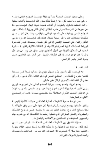 ‫ﻭﻋﻠﻲ ﺼﻌﻴﺩ ﺍﻷﺴﺒﺎﺏ ﺍﻟﺨﺎﺼﺔ ﺒﻨﺸﺄﺓ ﻭﻭﻅﻴﻔﺔ ﻤﺅﺴﺴﺎﺕ ﺍﻟﻤﺠﺘﻤﻊ ﺍﻟﻤﺩﻨﻲ، ﻓﺈﻨـﻪ‬
‫ـ ﻭﻓﻲ ﻀﻭﺀ ﻤﺎ ﺴﻠﻑ ﺫﻜﺭﻩ ﻋﻥ ﺍﺭﺘﺒﺎﻁ ﻨﺸﺄﺓ ﺒﻌﺽ ﻫﺫﻩ ﺍﻟﻤﺅﺴﺴﺎﺕ ﺒﺄﻫﺩﺍﻑ ﺒﻌﻴﻨﻬﺎ‬
‫ـ ﺘﻔﻘﺩ ﺍﻟﻤﻨﻅﻤﺔ ﻓﺎﻋﻠﻴﺘﻬﺎ ﺒﺘﺤﻘﻴﻘﻬﺎ، ﺃﻭ ﺃﻫﺩﺍﻑ ﺨﺎﺼﺔ ﻀﻴﻘﺔ ﺘﺠﻌل ﺍﻟﻤﺅﺴﺴﺔ ﺒﻌﻴـﺩﺓ‬
‫ﻋﻥ ﻏﻴﺭﻫﺎ ﻤﻥ ﺍﻟﻤﺅﺴﺴﺎﺕ، ﻭﻓﻲ ﻀﻭﺀ ﺍﻻﻓﺘﻘﺎﺭ ﻹﻁﺎﺭ ﺜﻘﺎﻓﻲ ﻭﺭﺅﻴﺔ ﺸـﺎﻤﻠﺔ ﻟـﺩﻭﺭ‬
‫ﺍﻟﻤﺠﺘﻤﻊ ﺍﻟﻤﺩﻨﻲ ﻭﻭﻅﻴﻔﺘﻪ ﻋﻠﻲ ﺍﻟﺼﻌﻴﺩ ﺍﻟﻭﻁﻨﻲ ﻭﺍﻹﻗﻠﻴﻤﻲ، ﻭﺍﻨﺸـﻐﺎل ﻜﺜﻴـﺭ ﻤـﻥ‬
‫ﺘﻨﻅﻴﻤﺎﺘﻪ ﺒﻤﺸﻜﻼﺕ ﻗﻁﺭﻴﺔ ﺒل ﻭﻤﺤﻠﻴﺔ ﻀﻴﻘﺔ، ﻓﻘﺩﺕ ﺘﻠﻙ ﺍﻟﻤﺅﺴﺴﺎﺕ ﺍﻟﻘـﺩﺭﺓ ﻋﻠـﻲ‬
‫ﺍﻟﺘﺄﺜﻴﺭ ﻭﺍﻟﻔﻌل ﻋﻠﻲ ﺍﻟﺼﻌﻴﺩ ﺍﻹﻗﻠﻴﻤﻲ ﺇﻻ ﻓﻲ ﺃﻁﺭ ﻀﻴﻘﺔ ﻭﻤﺴﺎﺤﺎﺕ ﻏﻴـﺭ ﻅـﺎﻫﺭﺓ‬
‫ﻜﺭﻭﺍﺒﻁ ﺍﻟﺠﻤﺎﻋﺎﺕ ﺍﻟﺩﻴﻨﻴﺔ ﺍﻟﺼﻭﻓﻴﺔ ﻭﺍﻟﻜﻨﺴﻴﺔ، ﺃﻭ ﺍﻟﻨﻁﺎﻗﺎﺕ ﺍﻹﺜﻨﻴﺔ ﻭﺍﻟﻘﺒﻠﻴـﺔ ﻋـﺎﺒﺭﺓ‬
‫ﺍﻟﺤﺩﻭﺩ ﻓﻲ ﺍﻟﻤﻨﺎﻁﻕ ﺍﻟﻁﺭﻓﻴﺔ ﻤﻥ ﺍﻟﺩﻭل ﺍﻟﻤﺘﺠﺎﻭﺭﺓ ﻭﻓﻲ ﺴﻴﺎﻕ ﻏﻴﺭ ﺭﺴـﻤﻲ ﻴﺘﺒـﺎﺩل‬
‫ﻭﺍﻟﺩﻭﻟﺔ ﻋﺩﻡ ﺍﻻﻋﺘﺭﺍﻑ، ﻭﺇﻥ ﻗﺒل ﺍﻟﻁﺭﻓﺎﻥ ﺍﻟﺘﻌﺎﻴﺵ ﻋﻠﻲ ﺃﺴﺎﺱ ﻤﻥ ﺍﻟﺘﻐﺎﻀﻲ ﻋـﻥ‬
                                                  ‫ﻭﺠﻭﺩ ﺍﻵﺨﺭ ﻭﻟﻴﺱ ﺍﻟﺘﺭﺍﻀﻲ.‬

                                                                ‫ﺍﻟﺨـﻼﺼـﺔ‬
‫ﺇﻨﻪ ﻓﻲ ﻀﻭﺀ ﻜل ﻤﺎ ﺴﺒﻕ، ﻴﺜﻭﺭ ﺘﺴﺎﺅل ﺤﻴﻭﻱ ﻫﻭ ﻤﻥ ﺃﻴﻥ ﻨﺒـﺩﺃ ﻓـﻲ ﺴـﻌﻴﻨﺎ‬
‫ﻟﺘﺩﺸﻴﻥ ﻤﺸﺭﻭﻉ ﻟﺘﻔﻌﻴل ﺩﻭﺭ ﺍﻟﻤﺠﺘﻤﻊ ﺍﻟﻤﺩﻨﻲ ﻓﻲ ﺩﻋﻡ ﺍﻟﺘﻜﺎﻤل ﺍﻷﻓﺭﻴﻘـﻲ. ﻭﺍﻟـﺭﺃﻱ‬
                              ‫ﻋﻨﺩﻱ ﺃﻥ ﻨﻘﻁﺔ ﺍﻟﺒﺩﺀ ﻻﺒﺩ ﻭﺃﻥ ﺘﺭﺘﻜﺯ ﻋﻠﻲ ﻤﺎ ﻴﻠﻲ:‬
‫ـ ﻭﻀﻊ ﺘﻌﺭﻴﻑ ﻭﺍﻀﺢ ﻭﻤﺤﺩﺩ ﺇﺠﺭﺍﺌﻴﺎ ﻟﻠﻤﺠﺘﻤﻊ ﺍﻟﻤﺩﻨﻲ ﻋﻠﻲ ﻨﺤﻭ ﻴﻭﺤﺩ ﺍﻟﺭﺅﻱ‬
‫ﻭﻴﺯﻴل ﺍﻟﻠﺒﺱ ﺍﻟﻤﺤﻴﻁ ﺒﻬﺫﺍ ﺍﻟﻤﻔﻬﻭﻡ ﺍﻟﻤﺭﺍﻭﻍ ﻭﺍﻟﻤﺤﻴﺭ، ﻭﻫﻭ ﻤﺎ ﻴﻌﻨﻲ ﺒﺎﻟﻀﺭﻭﺭﺓ ﺍﻷﺨﺫ‬
‫ﻓﻲ ﺍﻻﻋﺘﺒﺎﺭ ﺍﻟﻤﻔﺎﻫﻴﻡ ﺍﻷﺨﺭﻱ ﺍﻟﻤﺘﺩﺍﺨﻠﺔ ﻤﻌﻪ ﻜﺎﻟﻤﺠﺘﻤﻊ ﺒﺼـﻔﺔ ﻋﺎﻤـﺔ، ﻭﺍﻟﻤﺠﺘﻤـﻊ‬
                                                          ‫ﺍﻷﻫﻠﻲ، ﻭﺍﻟﻤﻌﺎﺭﻀﺔ.‬
‫ـ ﻋﻤل ﺩﺭﺍﺴﺔ ﻤﺴﺤﻴﺔ ﻟﻠﺘﻨﻅﻴﻤﺎﺕ ﺍﻟﻤﺩﻨﻴﺔ ﺍﻟﻌﺎﻤﻠﺔ ﻓﻲ ﻤﺠﺎﻻﺕ ﺘﻜﺎﻤﻠﻴﺔ ﺇﻗﻠﻴﻤﻴـﺔ‬
‫ﻭﺘﻘﺩﻴﺭ ﺇﻤﻜﺎﻨﺎﺘﻬﺎ ﻭﻭﻀﻊ ﺘﺭﺘﻴﺏ ﻭﺃﻭﺯﺍﻥ ﻨﺴﺒﻴﺔ ﻟﻜل ﻤﻨﻬﺎ ﻋﻠﻲ ﺃﺴﺱ ﻴﺘﻔﻕ ﻋﻠﻴﻬﺎ ﻟﻤـﺎ‬
‫ﻴﺤﻘﻕ ﺼﺎﻟﺢ ﺍﻟﻤﺸﺭﻭﻉ، ﻭﻴﻌﺘﻤﺩ ﺍﻟﺘﻘﻴﻴﻡ ﻤﻥ ﺒﻴﻥ ﻤﺎ ﻴﻌﺘﻤـﺩ ﻋﻠـﻲ ﺘـﺎﺭﻴﺦ ﺍﻟﻨﺸـﺄﺓ،‬
‫ﻭﺍﻟﻌﻀﻭﻴﺔ، ﻭﺍﻟﻨﻁﺎﻕ ﺍﻟﺠﻐﺭﺍﻓﻲ ﺍﻟﺫﻱ ﺘﻐﻁﻴﻪ ﻭﻁﺒﻴﻌـﺔ ﺍﻷﻨﺸـﻁﺔ ﺍﻟﺘـﻲ ﺘﻤﺎﺭﺴـﻬﺎ،‬
                    ‫ﻭﺍﻟﺠﻤﻬﻭﺭ ﺍﻟﻤﺴﺘﻬﺩﻑ ﺃﻭ ﺍﻟﻤﺴﺘﻔﻴﺩﻴﻥ، ﻭﺍﻷﻫﺩﺍﻑ، ﻭﺍﻹﻨﺠﺎﺯﺍﺕ..‬
‫ـ ﻤﺤﺎﻭﻟﺔ ﺍﻟﺘﻨﺴﻴﻕ ﺒﻴﻥ ﺍﻟﺘﻨﻅﻴﻤﺎﺕ ﺍﻟﻌﺎﻤﻠﺔ ﻓﻲ ﺃﻨﺸﻁﺔ ﻤﺘﺸـﺎﺒﻬﺔ ﻭﺩﻤﺠﻬـﺎ- ﺇﻥ‬
‫ﺃﻤﻜﻥ ﺫﻟﻙ- ﺒﻤﺎ ﻴﺯﻴﺩ ﻤﻥ ﻓﺎﻋﻠﻴﺘﻬﺎ ﻤﻊ ﻤﺎ ﻴﺘﻁﻠﺒﻪ ﺫﻟﻙ ﻤﻥ ﺘﻭﺤﻴﺩ ﻤﻌﺎﻴﻴﺭ ﺍﻷﺩﺍﺀ ﺒﻴﻨﻬـﺎ‬
‫ﻭﺍﻟﺘﻘﻴﻴﻡ، ﻭﻫﻨﺎ ﻴﻤﻜﻥ ﺃﻥ ﺘﺴﺎﻫﻡ ﻤﺭﺍﻜﺯ ﺍﻟﺒﺤﻭﺙ ﻭﺍﻟﺘﺩﺭﻴﺏ ﺒﺩﻭﺭ ﻓﻴﻤﺎ ﻴﺘﺼـل ﺒﺼـﻘل‬
                                               ‫ﻭﺘﻨﻤﻴﺔ ﺍﻟﻤﻬﺎﺭﺍﺕ ﻭﻨﻘل ﺍﻟﺨﺒﺭﺍﺕ.‬


                                    ‫361‬
 