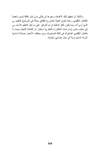 ‫ﻭﻻﺸﻙ ﺃﻥ ﺘﺤﻘﻴﻕ ﺘﻠﻙ ﺍﻷﻫﺩﺍﻑ ﻭﻏﻴﺭﻫﺎ ﻟﻥ ﻴﺘﺄﺘﻲ ﺩﻭﻥ ﻨﺸﺭ ﺜﻘﺎﻓﺔ ﺘﺅﻤﻥ ﺒﺄﻫﻤﻴﺔ‬
‫ﺍﻟﺘﻜﺎﻤل ﺍﻹﻗﻠﻴﻤﻲ، ﻭﻫﻨﺎ ﺘﺘﺒﺩﻱ ﺃﻫﻤﻴﺔ ﺍﻟﻤﺸﺭﻭﻉ ﺍﻟﺜﻘﺎﻓﻲ ﻤﻤﺜﻼ ﻓﻲ ﺍﻟﺒﺭﻨﺎﻤﺞ ﺍﻟﺘﻌﻠﻴﻤـﻲ‬
                      ‫ﹰ‬
‫ﺍﻟﺫﻱ ﺃﺭﻱ ﺃﻨﻪ ﺭﺒﻤﺎ ﻴﻜﻭﻥ ﺃﻜﺜﺭ ﻓﺎﻋﻠﻴﺔ ﺇﻥ ﺘﻡ ﺍﻟﺘﺭﻜﻴﺯ ﻋﻠﻲ ﻤﺭﺍﺤل ﺍﻟﺘﻌﻠﻴﻡ ﺍﻷﺴﺎﺴـﻲ‬
‫ﺇﻟﻲ ﺠﺎﻨﺏ ﻤﺸﺭﻭﻉ ﺩﺭﺍﺴﺎﺕ ﺍﻟﺩﻜﺘﻭﺭﺍﻩ ﺍﻟﻤﻘﺘﺭﺡ؛ ﺒﺎﻋﺘﺒﺎﺭ ﺃﻥ ﺍﻟﺘﻨﺸﺌﺔ ﻷﺠﻴﺎل ﻤﺅﻤﻨـﺔ‬
‫ﺒﺎﻟﻌﻤل ﺍﻹﻗﻠﻴﻤﻲ ﺍﻟﻤﺸﺘﺭﻙ ﻓﻲ ﻜﺎﻓﺔ ﺍﻟﻤﺴﺘﻭﻴﺎﺕ ﻭﻤﻥ ﻤﺨﺘﻠﻑ ﺍﻷﻋﻤﺎﺭ ﻀﻤﺎﻨﺔ ﺃﺴﺎﺴﻴﺔ‬
                                   ‫ﻻﺯﻤﺔ ﻻﺴﺘﻤﺭﺍﺭﻴﺔ ﺃﻱ ﻋﻤل ﺠﻤﺎﻋﻲ ﻤﺸﺘﺭﻙ.‬




                                   ‫461‬
 