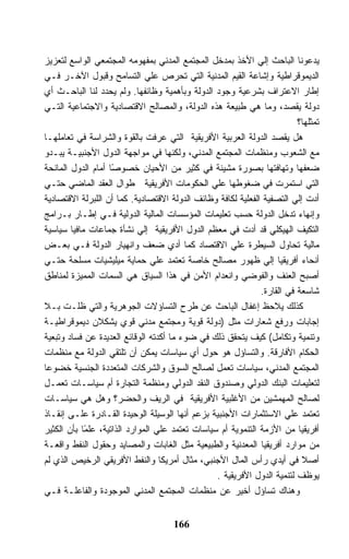 ‫ﻴﺩﻋﻭﻨﺎ ﺍﻟﺒﺎﺤﺙ ﺇﻟﻲ ﺍﻷﺨﺫ ﺒﻤﺩﺨل ﺍﻟﻤﺠﺘﻤﻊ ﺍﻟﻤﺩﻨﻲ ﺒﻤﻔﻬﻭﻤﻪ ﺍﻟﻤﺠﺘﻤﻌﻲ ﺍﻟﻭﺍﺴﻊ ﻟﺘﻌﺯﻴﺯ‬
‫ﺍﻟﺩﻴﻤﻭﻗﺭﺍﻁﻴﺔ ﻭﺇﺸﺎﻋﺔ ﺍﻟﻘﻴﻡ ﺍﻟﻤﺩﻨﻴﺔ ﺍﻟﺘﻲ ﺘﺤﺭﺹ ﻋﻠﻲ ﺍﻟﺘﺴﺎﻤﺢ ﻭﻗﺒﻭل ﺍﻵﺨـﺭ ﻓـﻲ‬
‫ﺇﻁﺎﺭ ﺍﻻﻋﺘﺭﺍﻑ ﺒﺸﺭﻋﻴﺔ ﻭﺠﻭﺩ ﺍﻟﺩﻭﻟﺔ ﻭﺒﺄﻫﻤﻴﺔ ﻭﻅﺎﺌﻔﻬﺎ. ﻭﻟﻡ ﻴﺤﺩﺩ ﻟﻨﺎ ﺍﻟﺒﺎﺤـﺙ ﺃﻱ‬
‫ﺩﻭﻟﺔ ﻴﻘﺼﺩ، ﻭﻤﺎ ﻫﻲ ﻁﺒﻴﻌﺔ ﻫﺫﻩ ﺍﻟﺩﻭﻟﺔ، ﻭﺍﻟﻤﺼﺎﻟﺢ ﺍﻻﻗﺘﺼﺎﺩﻴﺔ ﻭﺍﻻﺠﺘﻤﺎﻋﻴﺔ ﺍﻟﺘـﻲ‬
                                                                          ‫ﺘﻤﺜﻠﻬﺎ؟‬
‫ﻫل ﻴﻘﺼﺩ ﺍﻟﺩﻭﻟﺔ ﺍﻟﻌﺭﺒﻴﺔ ﺍﻷﻓﺭﻴﻘﻴﺔ ﺍﻟﺘﻲ ﻋﺭﻓﺕ ﺒﺎﻟﻘﻭﺓ ﻭﺍﻟﺸﺭﺍﺴﺔ ﻓﻲ ﺘﻌﺎﻤﻠﻬـﺎ‬
‫ﻤﻊ ﺍﻟﺸﻌﻭﺏ ﻭﻤﻨﻅﻤﺎﺕ ﺍﻟﻤﺠﺘﻤﻊ ﺍﻟﻤﺩﻨﻲ، ﻭﻟﻜﻨﻬﺎ ﻓﻲ ﻤﻭﺍﺠﻬﺔ ﺍﻟﺩﻭل ﺍﻷﺠﻨﺒﻴـﺔ ﻴﺒـﺩﻭ‬
‫ﻀﻌﻔﻬﺎ ﻭﺘﻬﺎﻓﺘﻬﺎ ﺒﺼﻭﺭﺓ ﻤﺸﻴﻨﺔ ﻓﻲ ﻜﺜﻴﺭ ﻤﻥ ﺍﻷﺤﻴﺎﻥ ﺨﺼﻭ ًﺎ ﺃﻤﺎﻡ ﺍﻟﺩﻭل ﺍﻟﻤﺎﻨﺤﺔ‬
                     ‫ﺼ‬
‫ﺍﻟﺘﻲ ﺍﺴﺘﻤﺭﺕ ﻓﻲ ﻀﻐﻭﻁﻬﺎ ﻋﻠﻲ ﺍﻟﺤﻜﻭﻤﺎﺕ ﺍﻷﻓﺭﻴﻘﻴﺔ ﻁﻭﺍل ﺍﻟﻌﻘﺩ ﺍﻟﻤﺎﻀﻲ ﺤﺘـﻲ‬
‫ﺃﺩﺕ ﺇﻟﻲ ﺍﻟﺘﺼﻔﻴﺔ ﺍﻟﻔﻌﻠﻴﺔ ﻟﻜﺎﻓﺔ ﻭﻅﺎﺌﻑ ﺍﻟﺩﻭﻟﺔ ﺍﻻﻗﺘﺼﺎﺩﻴﺔ. ﻜﻤﺎ ﺃﻥ ﺍﻟﻠﺒﺭﻟﺔ ﺍﻻﻗﺘﺼﺎﺩﻴﺔ‬
‫ﻭﺇﻨﻬﺎﺀ ﺘﺩﺨل ﺍﻟﺩﻭﻟﺔ ﺤﺴﺏ ﺘﻌﻠﻴﻤﺎﺕ ﺍﻟﻤﺅﺴﺴﺎﺕ ﺍﻟﻤﺎﻟﻴﺔ ﺍﻟﺩﻭﻟﻴﺔ ﻓـﻲ ﺇﻁـﺎﺭ ﺒـﺭﺍﻤﺞ‬
‫ﺍﻟﺘﻜﻴﻑ ﺍﻟﻬﻴﻜﻠﻲ ﻗﺩ ﺃﺩﺕ ﻓﻲ ﻤﻌﻅﻡ ﺍﻟﺩﻭل ﺍﻷﻓﺭﻴﻘﻴﺔ ﺇﻟﻲ ﻨﺸﺄﺓ ﺠﻤﺎﻋﺎﺕ ﻤﺎﻓﻴﺎ ﺴﻴﺎﺴﻴﺔ‬
‫ﻤﺎﻟﻴﺔ ﺘﺤﺎﻭل ﺍﻟﺴﻴﻁﺭﺓ ﻋﻠﻲ ﺍﻻﻗﺘﺼﺎﺩ ﻜﻤﺎ ﺃﺩﻱ ﻀﻌﻑ ﻭﺍﻨﻬﻴﺎﺭ ﺍﻟﺩﻭﻟﺔ ﻓـﻲ ﺒﻌـﺽ‬
‫ﺃﻨﺤﺎﺀ ﺃﻓﺭﻴﻘﻴﺎ ﺇﻟﻲ ﻅﻬﻭﺭ ﻤﺼﺎﻟﺢ ﺨﺎﺼﺔ ﺘﻌﺘﻤﺩ ﻋﻠﻲ ﺤﻤﺎﻴﺔ ﻤﻴﻠﻴﺸﻴﺎﺕ ﻤﺴﻠﺤﺔ ﺤﺘـﻲ‬
‫ﺃﺼﺒﺢ ﺍﻟﻌﻨﻑ ﻭﺍﻟﻔﻭﻀﻲ ﻭﺍﻨﻌﺩﺍﻡ ﺍﻷﻤﻥ ﻓﻲ ﻫﺫﺍ ﺍﻟﺴﻴﺎﻕ ﻫﻲ ﺍﻟﺴﻤﺎﺕ ﺍﻟﻤﻤﻴﺯﺓ ﻟﻤﻨﺎﻁﻕ‬
                                                               ‫ﺸﺎﺴﻌﺔ ﻓﻲ ﺍﻟﻘﺎﺭﺓ.‬
‫ﻜﺫﻟﻙ ﻴﻼﺤﻅ ﺇﻏﻔﺎل ﺍﻟﺒﺎﺤﺙ ﻋﻥ ﻁﺭﺡ ﺍﻟﺘﺴﺎﺅﻻﺕ ﺍﻟﺠﻭﻫﺭﻴﺔ ﻭﺍﻟﺘﻲ ﻅﻠـﺕ ﺒـﻼ‬
‫ﺇﺠﺎﺒﺎﺕ ﻭﺭﻓﻊ ﺸﻌﺎﺭﺍﺕ ﻤﺜل )ﺩﻭﻟﺔ ﻗﻭﻴﺔ ﻭﻤﺠﺘﻤﻊ ﻤﺩﻨﻲ ﻗﻭﻱ ﻴﺸﻜﻼﻥ ﺩﻴﻤﻭﻗﺭﺍﻁﻴـﺔ‬
‫ﻭﺘﻨﻤﻴﺔ ﻭﺘﻜﺎﻤل( ﻜﻴﻑ ﻴﺘﺤﻘﻕ ﺫﻟﻙ ﻓﻲ ﻀﻭﺀ ﻤﺎ ﺃﻜﺩﺘﻪ ﺍﻟﻭﻗﺎﺌﻊ ﺍﻟﻌﺩﻴﺩﺓ ﻋﻥ ﻓﺴﺎﺩ ﻭﺘﺒﻌﻴﺔ‬
‫ﺍﻟﺤﻜﺎﻡ ﺍﻷﻓﺎﺭﻗﺔ. ﻭﺍﻟﺘﺴﺎﺅل ﻫﻭ ﺤﻭل ﺃﻱ ﺴﻴﺎﺴﺎﺕ ﻴﻤﻜﻥ ﺃﻥ ﺘﻠﺘﻘﻲ ﺍﻟﺩﻭﻟﺔ ﻤﻊ ﻤﻨﻅﻤﺎﺕ‬
‫ﺍﻟﻤﺠﺘﻤﻊ ﺍﻟﻤﺩﻨﻲ، ﺴﻴﺎﺴﺎﺕ ﺘﻌﻤل ﻟﺼﺎﻟﺢ ﺍﻟﺴﻭﻕ ﻭﺍﻟﺸﺭﻜﺎﺕ ﺍﻟﻤﺘﻌﺩﺩﺓ ﺍﻟﺠﻨﺴﻴﺔ ﺨﻀﻭﻋﺎ‬
‫ﻟﺘﻌﻠﻴﻤﺎﺕ ﺍﻟﺒﻨﻙ ﺍﻟﺩﻭﻟﻲ ﻭﺼﻨﺩﻭﻕ ﺍﻟﻨﻘﺩ ﺍﻟﺩﻭﻟﻲ ﻭﻤﻨﻅﻤﺔ ﺍﻟﺘﺠﺎﺭﺓ ﺃﻡ ﺴﻴﺎﺴـﺎﺕ ﺘﻌﻤـل‬
‫ﻟﺼﺎﻟﺢ ﺍﻟﻤﻬﻤﺸﻴﻥ ﻤﻥ ﺍﻷﻏﻠﺒﻴﺔ ﺍﻷﻓﺭﻴﻘﻴﺔ ﻓﻲ ﺍﻟﺭﻴﻑ ﻭﺍﻟﺤﻀﺭ؟ ﻭﻫل ﻫﻲ ﺴﻴﺎﺴـﺎﺕ‬
‫ﺘﻌﺘﻤﺩ ﻋﻠﻲ ﺍﻻﺴﺘﺜﻤﺎﺭﺍﺕ ﺍﻷﺠﻨﺒﻴﺔ ﺒﺯﻋﻡ ﺃﻨﻬﺎ ﺍﻟﻭﺴﻴﻠﺔ ﺍﻟﻭﺤﻴﺩﺓ ﺍﻟﻘـﺎﺩﺭﺓ ﻋﻠـﻰ ﺇﻨﻘـﺎﺫ‬
‫ﺃﻓﺭﻴﻘﻴﺎ ﻤﻥ ﺍﻷﺯﻤﺔ ﺍﻟﺘﻨﻤﻭﻴﺔ ﺃﻡ ﺴﻴﺎﺴﺎﺕ ﺘﻌﺘﻤﺩ ﻋﻠﻲ ﺍﻟﻤﻭﺍﺭﺩ ﺍﻟﺫﺍﺘﻴﺔ، ﻋﻠ ًﺎ ﺒﺄﻥ ﺍﻟﻜﺜﻴﺭ‬
            ‫ﻤ‬
‫ﻤﻥ ﻤﻭﺍﺭﺩ ﺃﻓﺭﻴﻘﻴﺎ ﺍﻟﻤﻌﺩﻨﻴﺔ ﻭﺍﻟﻁﺒﻴﻌﻴﺔ ﻤﺜل ﺍﻟﻐﺎﺒﺎﺕ ﻭﺍﻟﻤﺼﺎﻴﺩ ﻭﺤﻘﻭل ﺍﻟﻨﻔﻁ ﻭﺍﻗﻌـﺔ‬
‫ﺃﺼﻼ ﻓﻲ ﺃﻴﺩﻱ ﺭﺃﺱ ﺍﻟﻤﺎل ﺍﻷﺠﻨﺒﻲ، ﻤﺜﺎل ﺃﻤﺭﻴﻜﺎ ﻭﺍﻟﻨﻔﻁ ﺍﻷﻓﺭﻴﻘﻲ ﺍﻟﺭﺨﻴﺹ ﺍﻟﺫﻱ ﻟﻡ‬
                                                  ‫ﻴﻭﻅﻑ ﻟﺘﻨﻤﻴﺔ ﺍﻟﺩﻭل ﺍﻷﻓﺭﻴﻘﻴﺔ .‬
‫ﻭﻫﻨﺎﻙ ﺘﺴﺎﺅل ﺃﺨﻴﺭ ﻋﻥ ﻤﻨﻅﻤﺎﺕ ﺍﻟﻤﺠﺘﻤﻊ ﺍﻟﻤﺩﻨﻲ ﺍﻟﻤﻭﺠﻭﺩﺓ ﻭﺍﻟﻔﺎﻋﻠـﺔ ﻓـﻲ‬


                                      ‫661‬
 