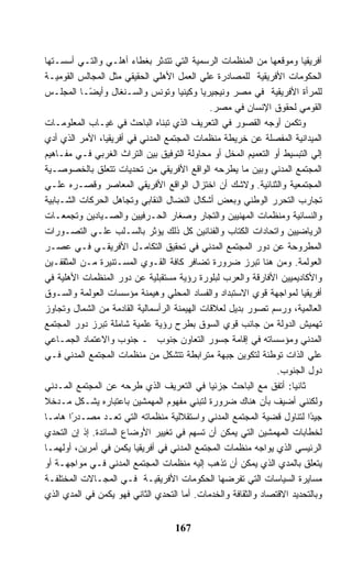 ‫ﺃﻓﺭﻴﻘﻴﺎ ﻭﻤﻭﻗﻌﻬﺎ ﻤﻥ ﺍﻟﻤﻨﻅﻤﺎﺕ ﺍﻟﺭﺴﻤﻴﺔ ﺍﻟﺘﻲ ﺘﺘﺩﺜﺭ ﺒﻐﻁﺎﺀ ﺃﻫﻠـﻲ ﻭﺍﻟﺘـﻲ ﺃﺴﺴـﺘﻬﺎ‬
‫ﺍﻟﺤﻜﻭﻤﺎﺕ ﺍﻷﻓﺭﻴﻘﻴﺔ ﻟﻠﻤﺼﺎﺩﺭﺓ ﻋﻠﻲ ﺍﻟﻌﻤل ﺍﻷﻫﻠﻲ ﺍﻟﺤﻘﻴﻘﻲ ﻤﺜل ﺍﻟﻤﺠﺎﻟﺱ ﺍﻟﻘﻭﻤﻴـﺔ‬
‫ﻟﻠﻤﺭﺃﺓ ﺍﻷﻓﺭﻴﻘﻴﺔ ﻓﻲ ﻤﺼﺭ ﻭﻨﻴﺠﻴﺭﻴﺎ ﻭﻜﻴﻨﻴﺎ ﻭﺘﻭﻨﺱ ﻭﺍﻟﺴـﻨﻐﺎل ﻭﺃﻴ ًـﺎ ﺍﻟﻤﺠﻠـﺱ‬
            ‫ﻀ‬
                                              ‫ﺍﻟﻘﻭﻤﻲ ﻟﺤﻘﻭﻕ ﺍﻹﻨﺴﺎﻥ ﻓﻲ ﻤﺼﺭ.‬
‫ﻭﺘﻜﻤﻥ ﺃﻭﺠﻪ ﺍﻟﻘﺼﻭﺭ ﻓﻲ ﺍﻟﺘﻌﺭﻴﻑ ﺍﻟﺫﻱ ﺘﺒﻨﺎﻩ ﺍﻟﺒﺎﺤﺙ ﻓﻲ ﻏﻴـﺎﺏ ﺍﻟﻤﻌﻠﻭﻤـﺎﺕ‬
‫ﺍﻟﻤﻴﺩﺍﻨﻴﺔ ﺍﻟﻤﻔﺼﻠﺔ ﻋﻥ ﺨﺭﻴﻁﺔ ﻤﻨﻅﻤﺎﺕ ﺍﻟﻤﺠﺘﻤﻊ ﺍﻟﻤﺩﻨﻲ ﻓﻲ ﺃﻓﺭﻴﻘﻴﺎ، ﺍﻷﻤﺭ ﺍﻟﺫﻱ ﺃﺩﻱ‬
‫ﺇﻟﻲ ﺍﻟﺘﺒﺴﻴﻁ ﺃﻭ ﺍﻟﺘﻌﻤﻴﻡ ﺍﻟﻤﺨل ﺃﻭ ﻤﺤﺎﻭﻟﺔ ﺍﻟﺘﻭﻓﻴﻕ ﺒﻴﻥ ﺍﻟﺘﺭﺍﺙ ﺍﻟﻐﺭﺒﻲ ﻓـﻲ ﻤﻔـﺎﻫﻴﻡ‬
‫ﺍﻟﻤﺠﺘﻤﻊ ﺍﻟﻤﺩﻨﻲ ﻭﺒﻴﻥ ﻤﺎ ﻴﻁﺭﺤﻪ ﺍﻟﻭﺍﻗﻊ ﺍﻷﻓﺭﻴﻘﻲ ﻤﻥ ﺘﺤﺩﻴﺎﺕ ﺘﺘﻌﻠﻕ ﺒﺎﻟﺨﺼﻭﺼـﻴﺔ‬
‫ﺍﻟﻤﺠﺘﻤﻌﻴﺔ ﻭﺍﻟﺜﻨﺎﺌﻴﺔ. ﻭﻻﺸﻙ ﺃﻥ ﺍﺨﺘﺯﺍل ﺍﻟﻭﺍﻗﻊ ﺍﻷﻓﺭﻴﻘﻲ ﺍﻟﻤﻌﺎﺼﺭ ﻭﻗﺼـﺭﻩ ﻋﻠـﻲ‬
‫ﺘﺠﺎﺭﺏ ﺍﻟﺘﺤﺭﺭ ﺍﻟﻭﻁﻨﻲ ﻭﺒﻌﺽ ﺃﺸﻜﺎل ﺍﻟﻨﻀﺎل ﺍﻟﻨﻘﺎﺒﻲ ﻭﺘﺠﺎﻫل ﺍﻟﺤﺭﻜﺎﺕ ﺍﻟﺸـﺒﺎﺒﻴﺔ‬
‫ﻭﺍﻟﻨﺴﺎﺌﻴﺔ ﻭﻤﻨﻅﻤﺎﺕ ﺍﻟﻤﻬﻨﻴﻴﻥ ﻭﺍﻟﺘﺠﺎﺭ ﻭﺼﻐﺎﺭ ﺍﻟﺤـﺭﻓﻴﻴﻥ ﻭﺍﻟﺼـﻴﺎﺩﻴﻥ ﻭﺘﺠﻤﻌـﺎﺕ‬
‫ﺍﻟﺭﻴﺎﻀﻴﻴﻥ ﻭﺍﺘﺤﺎﺩﺍﺕ ﺍﻟﻜﺘﺎﺏ ﻭﺍﻟﻔﻨﺎﻨﻴﻥ ﻜل ﺫﻟﻙ ﻴﺅﺜﺭ ﺒﺎﻟﺴـﻠﺏ ﻋﻠـﻲ ﺍﻟﺘﺼـﻭﺭﺍﺕ‬
‫ﺍﻟﻤﻁﺭﻭﺤﺔ ﻋﻥ ﺩﻭﺭ ﺍﻟﻤﺠﺘﻤﻊ ﺍﻟﻤﺩﻨﻲ ﻓﻲ ﺘﺤﻘﻴﻕ ﺍﻟﺘﻜﺎﻤـل ﺍﻷﻓﺭﻴﻘـﻲ ﻓـﻲ ﻋﺼـﺭ‬
‫ﺍﻟﻌﻭﻟﻤﺔ. ﻭﻤﻥ ﻫﻨﺎ ﺘﺒﺭﺯ ﻀﺭﻭﺭﺓ ﺘﻀﺎﻓﺭ ﻜﺎﻓﺔ ﺍﻟﻘـﻭﻱ ﺍﻟﻤﺴـﺘﻨﻴﺭﺓ ﻤـﻥ ﺍﻟﻤﺜﻘﻔـﻴﻥ‬
‫ﻭﺍﻷﻜﺎﺩﻴﻤﻴﻴﻥ ﺍﻷﻓﺎﺭﻗﺔ ﻭﺍﻟﻌﺭﺏ ﻟﺒﻠﻭﺭﺓ ﺭﺅﻴﺔ ﻤﺴﺘﻘﺒﻠﻴﺔ ﻋﻥ ﺩﻭﺭ ﺍﻟﻤﻨﻅﻤﺎﺕ ﺍﻷﻫﻠﻴﺔ ﻓﻲ‬
‫ﺃﻓﺭﻴﻘﻴﺎ ﻟﻤﻭﺍﺠﻬﺔ ﻗﻭﻱ ﺍﻻﺴﺘﺒﺩﺍﺩ ﻭﺍﻟﻔﺴﺎﺩ ﺍﻟﻤﺤﻠﻲ ﻭﻫﻴﻤﻨﺔ ﻤﺅﺴﺴﺎﺕ ﺍﻟﻌﻭﻟﻤﺔ ﻭﺍﻟﺴـﻭﻕ‬
‫ﺍﻟﻌﺎﻟﻤﻴﺔ، ﻭﺭﺴﻡ ﺘﺼﻭﺭ ﺒﺩﻴل ﻟﻌﻼﻗﺎﺕ ﺍﻟﻬﻴﻤﻨﺔ ﺍﻟﺭﺃﺴﻤﺎﻟﻴﺔ ﺍﻟﻘﺎﺩﻤﺔ ﻤﻥ ﺍﻟﺸﻤﺎل ﻭﺘﺠﺎﻭﺯ‬
‫ﺘﻬﻤﻴﺵ ﺍﻟﺩﻭﻟﺔ ﻤﻥ ﺠﺎﻨﺏ ﻗﻭﻱ ﺍﻟﺴﻭﻕ ﺒﻁﺭﺡ ﺭﺅﻴﺔ ﻋﻠﻤﻴﺔ ﺸﺎﻤﻠﺔ ﺘﺒﺭﺯ ﺩﻭﺭ ﺍﻟﻤﺠﺘﻤﻊ‬
‫ﺍﻟﻤﺩﻨﻲ ﻭﻤﺅﺴﺴﺎﺘﻪ ﻓﻲ ﺇﻗﺎﻤﺔ ﺠﺴﻭﺭ ﺍﻟﺘﻌﺎﻭﻥ ﺠﻨﻭﺏ ـ ﺠﻨﻭﺏ ﻭﺍﻻﻋﺘﻤﺎﺩ ﺍﻟﺠﻤـﺎﻋﻲ‬
‫ﻋﻠﻲ ﺍﻟﺫﺍﺕ ﺘﻭﻁﺌﺔ ﻟﺘﻜﻭﻴﻥ ﺠﺒﻬﺔ ﻤﺘﺭﺍﺒﻁﺔ ﺘﺘﺸﻜل ﻤﻥ ﻤﻨﻅﻤﺎﺕ ﺍﻟﻤﺠﺘﻤﻊ ﺍﻟﻤﺩﻨﻲ ﻓـﻲ‬
                                                                ‫ﺩﻭل ﺍﻟﺠﻨﻭﺏ.‬
‫ﺜﺎﻨ ‪‬ﺎ: ﺃﺘﻔﻕ ﻤﻊ ﺍﻟﺒﺎﺤﺙ ﺠﺯﺌﻴﺎ ﻓﻲ ﺍﻟﺘﻌﺭﻴﻑ ﺍﻟﺫﻱ ﻁﺭﺤﻪ ﻋﻥ ﺍﻟﻤﺠﺘﻤﻊ ﺍﻟﻤـﺩﻨﻲ‬ ‫ﻴ‬
‫ﻭﻟﻜﻨﻨﻲ ﺃﻀﻴﻑ ﺒﺄﻥ ﻫﻨﺎﻙ ﻀﺭﻭﺭﺓ ﻟﺘﺒﻨﻲ ﻤﻔﻬﻭﻡ ﺍﻟﻤﻬﻤﺸﻴﻥ ﺒﺎﻋﺘﺒﺎﺭﻩ ﻴﺸـﻜل ﻤـﺩﺨﻼ‬
‫ﺠﻴ ًﺍ ﻟﺘﻨﺎﻭل ﻗﻀﻴﺔ ﺍﻟﻤﺠﺘﻤﻊ ﺍﻟﻤﺩﻨﻲ ﻭﺍﺴﺘﻘﻼﻟﻴﺔ ﻤﻨﻅﻤﺎﺘﻪ ﺍﻟﺘﻲ ﺘﻌـﺩ ﻤﺼـﺩ ًﺍ ﻫﺎﻤـﺎ‬
       ‫ﺭ‬                                                                 ‫ﺩ‬
‫ﻟﺨﻁﺎﺒﺎﺕ ﺍﻟﻤﻬﻤﺸﻴﻥ ﺍﻟﺘﻲ ﻴﻤﻜﻥ ﺃﻥ ﺘﺴﻬﻡ ﻓﻲ ﺘﻐﻴﻴﺭ ﺍﻷﻭﻀﺎﻉ ﺍﻟﺴﺎﺌﺩﺓ. ﺇﺫ ﺇﻥ ﺍﻟﺘﺤﺩﻱ‬
‫ﺍﻟﺭﺌﻴﺴﻲ ﺍﻟﺫﻱ ﻴﻭﺍﺠﻪ ﻤﻨﻅﻤﺎﺕ ﺍﻟﻤﺠﺘﻤﻊ ﺍﻟﻤﺩﻨﻲ ﻓﻲ ﺃﻓﺭﻴﻘﻴﺎ ﻴﻜﻤﻥ ﻓﻲ ﺃﻤﺭﻴﻥ، ﺃﻭﻟﻬﻤـﺎ‬
‫ﻴﺘﻌﻠﻕ ﺒﺎﻟﻤﺩﻱ ﺍﻟﺫﻱ ﻴﻤﻜﻥ ﺃﻥ ﺘﺫﻫﺏ ﺇﻟﻴﻪ ﻤﻨﻅﻤﺎﺕ ﺍﻟﻤﺠﺘﻤﻊ ﺍﻟﻤﺩﻨﻲ ﻓـﻲ ﻤﻭﺍﺠﻬـﺔ ﺃﻭ‬
‫ﻤﺴﺎﻴﺭﺓ ﺍﻟﺴﻴﺎﺴﺎﺕ ﺍﻟﺘﻲ ﺘﻔﺭﻀﻬﺎ ﺍﻟﺤﻜﻭﻤﺎﺕ ﺍﻷﻓﺭﻴﻘﻴـﺔ ﻓـﻲ ﺍﻟﻤﺠـﺎﻻﺕ ﺍﻟﻤﺨﺘﻠﻔـﺔ‬
‫ﻭﺒﺎﻟﺘﺤﺩﻴﺩ ﺍﻻﻗﺘﺼﺎﺩ ﻭﺍﻟﺜﻘﺎﻓﺔ ﻭﺍﻟﺨﺩﻤﺎﺕ. ﺃﻤﺎ ﺍﻟﺘﺤﺩﻱ ﺍﻟﺜﺎﻨﻲ ﻓﻬﻭ ﻴﻜﻤﻥ ﻓﻲ ﺍﻟﻤﺩﻱ ﺍﻟﺫﻱ‬


                                    ‫761‬
 