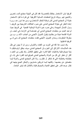 ‫ﺃﻓﺭﻴﻘﻴﺎ ﺇﺒﺎﻥ ﺍﻻﺴﺘﻌﻤﺎﺭ ﻴﺨﺘﻠﻁ ﺒﺎﻟﻌﻨﺼﺭﻴﺔ، ﻓﻘﺩ ﻜﺎﻥ ﻓﻲ ﺍﻟﻨﻬﺎﻴﺔ ﻤﺠﺘﻤﻊ ﺍﻟﻤﺴـﺘﻌﻤﺭﻴﻥ‬
‫ﻭﺍﻟﺘﺎﺒﻌﻴﻥ ﻟﻬﻡ. ﻭﻴﺅﻜﺩ ﺘﺎﺭﻴﺦ ﺍﻟﻤﻨﻅﻤﺎﺕ ﺍﻟﻨﺴﺎﺌﻴﺔ ﺍﻷﻓﺭﻴﻘﻴﺔ ﻓﻲ ﻓﺘﺭﺓ ﻤﺎ ﻗﺒل ﺍﻻﺴﺘﻌﻤﺎﺭ‬
‫ﻤﻘﻭﻟﺔ ﺃﻥ ﺍﻟﻤﺠﺘﻤﻊ ﺍﻟﻤﺩﻨﻲ ﻜﺎﻥ ﺘﻭﻁﺌﺔ ﻟﻠﺤﻜﻡ ﺍﻻﺴﺘﻌﻤﺎﺭﻱ، ﻭﻤﻥ ﻫﻨﺎ ﺘﺒﺭﺯ ﻀـﺭﻭﺭﺓ‬
‫ﺇﻋﺎﺩﺓ ﺍﻟﻨﻅﺭ ﻓﻲ ﻤﻘﻭﻟﺔ ﺍﻟﻤﺠﺘﻤﻊ ﺍﻟﻤﺩﻨﻲ ﻋﻠﻲ ﻀﻭﺀ ﺍﻟﻌﻼﻗﺎﺕ ﺍﻟﺘﺎﺭﻴﺨﻴﺔ ﺒﻴﻥ ﺃﻓﺭﻴﻘﻴـﺎ‬
‫ﻭﺩﻭل ﺍﻟﺸﻤﺎل ﺍﻟﻤﻬﻴﻤﻨﺔ ﻭﻋﻠﻲ ﻀﻭﺀ ﺨﺒﺭﺓ ﺍﻟﺩﻭﻟﺔ ﺍﻟﻭﻁﻨﻴﺔ ﺍﻟﻘﻤﻌﻴﺔ ﻓﻲ ﺃﻓﺭﻴﻘﻴﺎ ﺤﻴﺙ‬
‫ﻟﻡ ﺘﺠﺩ ﺍﻟﻌﺩﻴﺩ ﻤﻥ ﻤﻨﻅﻤﺎﺕ ﺍﻟﻤﺠﺘﻤﻊ ﺍﻟﻤﺩﻨﻲ ﺃﻱ ﻏﻀﺎﻀﺔ ﻓﻲ ﺍﻻﺭﺘﻤﺎﺀ ﻓﻲ ﺃﺤﻀـﺎﻥ‬
‫ﺍﻟﺩﻭﻟﺔ ﺍﻟﻘﺎﻤﻌﺔ ﺨﻭ ﹰﺎ ﻤﻥ ﺒﻁﺸﻬﺎ ﻭﻗﺒﻭل ﺍﻟﺘﻤﻭﻴل ﺍﻷﺠﻨﺒﻲ ﻤﻥ ﺍﻟﺠﺎﻨﺏ ﺍﻵﺨـﺭ، ﻭﺒـﻴﻥ‬
                                                              ‫ﻓ‬
‫ﻤﻁﺭﻗﺔ ﺍﻟﺤﻜﻭﻤﺎﺕ ﻭﺴﻨﺩﺍﻥ ﺍﻟﺘﻤﻭﻴل ﺍﻷﺠﻨﺒﻲ ﻓﻘﺩﺕ ﻤﻨﻅﻤﺎﺕ ﺍﻟﻤﺠﺘﻤﻊ ﺍﻟﻤـﺩﻨﻲ ﻓـﻲ‬
                                                                ‫ﺃﻓﺭﻴﻘﻴﺎ ﻓﺎﻋﻠﻴﺘﻬﺎ.‬
‫ﻭﻗﺩ ﺘﺴﺒﺏ ﻫﺫﺍ ﻜﻠﻪ ﻓﻲ ﺍﻟﻤﺯﻴﺩ ﻤﻥ ﺍﻟﺘﻔﺘﺕ ﻭﺍﻟﺘﺸﻭﺵ، ﻭﻤﻥ ﺜﻡ ﻻ ﻴﺠﻭﺯ ﻓﻲ ﻅل‬
‫ﻫﺫﻩ ﺍﻟﻤﻼﺒﺴﺎﺕ ﺍﻻﻨﺯﻻﻕ ﺇﻟﻲ ﺍﻟﺠﺯﻡ ﺒﺄﻥ ﺍﻟﻤﺠﺘﻤﻊ ﺍﻟﻤﺩﻨﻲ ﺴﻭﻑ ﻴﺨﻠﻕ ﺃﻭﺘﻭﻤﺎﺘﻴﻜﻴـﺔ‬
‫ﺒﻨﻴﺔ ﺩﻴﻤﻭﻗﺭﺍﻁﻴﺔ ﻭﻓﺎﻋﻠﻴﺎﺕ ﺃﻫﻠﻴﺔ ﻗﺎﺩﺭﺓ ﻋﻠﻲ ﺘﺤﻘﻴﻕ ﺍﻟﺘﻜﺎﻤل. ﻭﻗﺩ ﻴﻜﻭﻥ ﻤﻥ ﺍﻟﻤﻔﻴـﺩ‬
‫ﺃﻜﺜﺭ ﺃﻥ ﻨﻨﻅﺭ ﺇﻟﻲ ﻜل ﻤﻥ ﺍﻟﺩﻭﻟﺔ ﻭﺍﻟﻤﺠﺘﻤﻊ ﺍﻟﻤﺩﻨﻲ ﻜﻤﻭﻗﻊ ﻟﺩﻴﻪ ﺍﻟﻘﺩﺭﺓ ﻋﻠﻲ ﺇﻨﺘـﺎﺝ‬
‫ﺨﻁﺎﺒﺎﺘﻪ ﻭﻓﻌﺎﻟﻴﺎﺘﻪ ﺍﻟﺘﻲ ﻗﺩ ﺘﺘﻨﺎﻓﺭ ﺃﻭ ﺘﺘﻘﺎﺭﺏ. ﻭﺇﺫﺍ ﻜﺎﻥ ﺍﻟﻤﺠﺘﻤﻊ ﺍﻟﻤﺩﻨﻲ ﻭﺍﻟﺩﻭﻟﺔ ﻟﻴﺴﺎ‬
‫ﻤﻨﻔﺼﻠﻴﻥ ﻋﻥ ﺒﻌﻀﻬﻤﺎ. ﻭﻟﻜﻨﻬﻤﺎ ﻟﻴﺴﺎ ﺸﺭﻴﻜﻴﻥ ﻤﺘﺴﺎﻭﻴﻴﻥ ﻭﻻﻴﻤﻜﻥ ﺍﻟﺠﻤﻊ ﺒﻴﻨﻬﻤﺎ ﻓﻲ‬
    ‫ﺇﻁﺎﺭ ﻤﻭﺤﺩ ﻗﺎﺩﺭ ﻋﻠﻲ ﺘﺤﻘﻴﻕ ﺍﻟﺘﻨﻤﻴﺔ ﻭﺍﻟﺩﻴﻤﻭﻗﺭﺍﻁﻴﺔ ﻭﺍﻟﺘﻜﺎﻤل ﻜﻤﺎ ﻴﺸﻴﺭ ﺍﻟﺒﺎﺤﺙ.‬




                                      ‫961‬
 