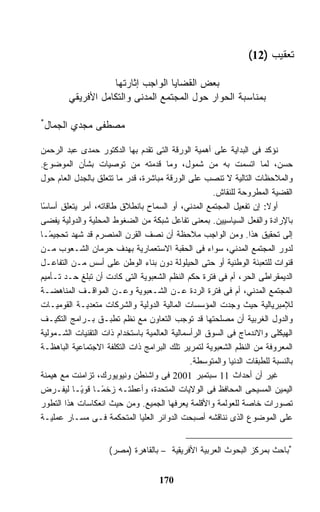 ‫ﺘﻌﻘﻴﺏ )21(‬

                   ‫ﺒﻌﺽ ﺍﻟﻘﻀﺎﻴﺎ ﺍﻟﻭﺍﺠﺏ ﺇﺜﺎﺭﺘﻬﺎ‬
        ‫ﺒﻤﻨﺎﺴﺒﺔ ﺍﻟﺤﻭﺍﺭ ﺤﻭل ﺍﻟﻤﺠﺘﻤﻊ ﺍﻟﻤﺩﻨﻰ ﻭﺍﻟﺘﻜﺎﻤل ﺍﻷﻓﺭﻴﻘﻲ‬

‫*‬
 ‫ﻤﺼﻁﻔﻰ ﻤﺠﺩﻱ ﺍﻟﺠﻤﺎل‬

‫ﻨﺅﻜﺩ ﻓﻰ ﺍﻟﺒﺩﺍﻴﺔ ﻋﻠﻰ ﺃﻫﻤﻴﺔ ﺍﻟﻭﺭﻗﺔ ﺍﻟﺘﻰ ﺘﻘﺩﻡ ﺒﻬﺎ ﺍﻟﺩﻜﺘﻭﺭ ﺤﻤﺩﻯ ﻋﺒﺩ ﺍﻟﺭﺤﻤﻥ‬
‫ﺤﺴﻥ، ﻟﻤﺎ ﺍﺘﺴﻤﺕ ﺒﻪ ﻤﻥ ﺸﻤﻭل، ﻭﻤﺎ ﻗﺩﻤﺘﻪ ﻤﻥ ﺘﻭﺼﻴﺎﺕ ﺒﺸﺄﻥ ﺍﻟﻤﻭﻀﻭﻉ.‬
‫ﻭﺍﻟﻤﻼﺤﻅﺎﺕ ﺍﻟﺘﺎﻟﻴﺔ ﻻ ﺘﻨﺼﺏ ﻋﻠﻰ ﺍﻟﻭﺭﻗﺔ ﻤﺒﺎﺸﺭﺓ، ﻗﺩﺭ ﻤﺎ ﺘﺘﻌﻠﻕ ﺒﺎﻟﺠﺩل ﺍﻟﻌﺎﻡ ﺤﻭل‬
                                                      ‫ﺍﻟﻘﻀﻴﺔ ﺍﻟﻤﻁﺭﻭﺤﺔ ﻟﻠﻨﻘﺎﺵ.‬
‫ﺃﻭﻻ: ﺇﻥ ﺘﻔﻌﻴل ﺍﻟﻤﺠﺘﻤﻊ ﺍﻟﻤﺩﻨﻲ، ﺃﻭ ﺍﻟﺴﻤﺎﺡ ﺒﺎﻨﻁﻼﻕ ﻁﺎﻗﺎﺘﻪ، ﺃﻤﺭ ﻴﺘﻌﻠﻕ ﺃﺴﺎ ًﺎ‬
 ‫ﺴ‬
‫ﺒﺎﻹﺭﺍﺩﺓ ﻭﺍﻟﻔﻌل ﺍﻟﺴﻴﺎﺴﻴﻴﻥ. ﺒﻤﻌﻨﻰ ﺘﻔﺎﻋل ﺸﺒﻜﺔ ﻤﻥ ﺍﻟﻀﻐﻭﻁ ﺍﻟﻤﺤﻠﻴﺔ ﻭﺍﻟﺩﻭﻟﻴﺔ ﻴﻔﻀﻰ‬
‫ﺇﻟﻰ ﺘﺤﻘﻴﻕ ﻫﺫﺍ. ﻭﻤﻥ ﺍﻟﻭﺍﺠﺏ ﻤﻼﺤﻅﺔ ﺃﻥ ﻨﺼﻑ ﺍﻟﻘﺭﻥ ﺍﻟﻤﻨﺼﺭﻡ ﻗﺩ ﺸﻬﺩ ﺘﺤﺠﻴ ًـﺎ‬
   ‫ﻤ‬
‫ﻟﺩﻭﺭ ﺍﻟﻤﺠﺘﻤﻊ ﺍﻟﻤﺩﻨﻲ، ﺴﻭﺍﺀ ﻓﻰ ﺍﻟﺤﻘﺒﺔ ﺍﻻﺴﺘﻌﻤﺎﺭﻴﺔ ﺒﻬﺩﻑ ﺤﺭﻤﺎﻥ ﺍﻟﺸـﻌﻭﺏ ﻤـﻥ‬
‫ﻗﻨﻭﺍﺕ ﻟﻠﺘﻌﺒﺌﺔ ﺍﻟﻭﻁﻨﻴﺔ ﺃﻭ ﺤﺘﻰ ﺍﻟﺤﻴﻠﻭﻟﺔ ﺩﻭﻥ ﺒﻨﺎﺀ ﺍﻟﻭﻁﻥ ﻋﻠﻰ ﺃﺴﺱ ﻤـﻥ ﺍﻟﺘﻔﺎﻋـل‬
‫ﺍﻟﺩﻴﻤﻘﺭﺍﻁﻰ ﺍﻟﺤﺭ، ﺃﻡ ﻓﻰ ﻓﺘﺭﺓ ﺤﻜﻡ ﺍﻟﻨﻅﻡ ﺍﻟﺸﻌﺒﻭﻴﺔ ﺍﻟﺘﻰ ﻜﺎﺩﺕ ﺃﻥ ﺘﺒﻠﻎ ﺤـﺩ ﺘـﺄﻤﻴﻡ‬
‫ﺍﻟﻤﺠﺘﻤﻊ ﺍﻟﻤﺩﻨﻲ، ﺃﻡ ﻓﻰ ﻓﺘﺭﺓ ﺍﻟﺭﺩﺓ ﻋـﻥ ﺍﻟﺸـﻌﺒﻭﻴﺔ ﻭﻋـﻥ ﺍﻟﻤﻭﺍﻗـﻑ ﺍﻟﻤﻨﺎﻫﻀـﺔ‬
‫ﻟﻺﻤﺒﺭﻴﺎﻟﻴﺔ ﺤﻴﺙ ﻭﺠﺩﺕ ﺍﻟﻤﺅﺴﺴﺎﺕ ﺍﻟﻤﺎﻟﻴﺔ ﺍﻟﺩﻭﻟﻴﺔ ﻭﺍﻟﺸﺭﻜﺎﺕ ﻤﺘﻌﺩﻴـﺔ ﺍﻟﻘﻭﻤﻴـﺎﺕ‬
‫ﻭﺍﻟﺩﻭل ﺍﻟﻐﺭﺒﻴﺔ ﺃﻥ ﻤﺼﻠﺤﺘﻬﺎ ﻗﺩ ﺘﻭﺠﺏ ﺍﻟﺘﻌﺎﻭﻥ ﻤﻊ ﻨﻅﻡ ﺘﻁﺒـﻕ ﺒـﺭﺍﻤﺞ ﺍﻟﺘﻜﻴـﻑ‬
‫ﺍﻟﻬﻴﻜﻠﻰ ﻭﺍﻻﻨﺩﻤﺎﺝ ﻓﻰ ﺍﻟﺴﻭﻕ ﺍﻟﺭﺃﺴﻤﺎﻟﻴﺔ ﺍﻟﻌﺎﻟﻤﻴﺔ ﺒﺎﺴﺘﺨﺩﺍﻡ ﺫﺍﺕ ﺍﻟﺘﻘﻨﻴﺎﺕ ﺍﻟﺸـﻤﻭﻟﻴﺔ‬
‫ﺍﻟﻤﻌﺭﻭﻓﺔ ﻤﻥ ﺍﻟﻨﻅﻡ ﺍﻟﺸﻌﺒﻭﻴﺔ ﻟﺘﻤﺭﻴﺭ ﺘﻠﻙ ﺍﻟﺒﺭﺍﻤﺞ ﺫﺍﺕ ﺍﻟﺘﻜﻠﻔﺔ ﺍﻻﺠﺘﻤﺎﻋﻴﺔ ﺍﻟﺒﺎﻫﻅـﺔ‬
                                               ‫ﺒﺎﻟﻨﺴﺒﺔ ﻟﻠﻁﺒﻘﺎﺕ ﺍﻟﺩﻨﻴﺎ ﻭﺍﻟﻤﺘﻭﺴﻁﺔ.‬
‫ﻏﻴﺭ ﺃﻥ ﺃﺤﺩﺍﺙ 11 ﺴﺒﺘﻤﺒﺭ 1002 ﻓﻰ ﻭﺍﺸﻨﻁﻥ ﻭﻨﻴﻭﻴﻭﺭﻙ، ﺘﺯﺍﻤﻨﺕ ﻤﻊ ﻫﻴﻤﻨﺔ‬
‫ﺍﻟﻴﻤﻴﻥ ﺍﻟﻤﺴﻴﺤﻰ ﺍﻟﻤﺤﺎﻓﻅ ﻓﻰ ﺍﻟﻭﻻﻴﺎﺕ ﺍﻟﻤﺘﺤﺩﺓ، ﻭﺃﻋﻁﺘـﻪ ﺯﺨ ًـﺎ ﻗﻭ ًـﺎ ﻟﻴﻔـﺭﺽ‬
             ‫ﻴ‬     ‫ﻤ‬
‫ﺘﺼﻭﺭﺍﺕ ﺨﺎﺼﺔ ﻟﻠﻌﻭﻟﻤﺔ ﻭﺍﻷﻗﻠﻤﺔ ﻴﻌﺭﻓﻬﺎ ﺍﻟﺠﻤﻴﻊ. ﻭﻤﻥ ﺤﻴﺙ ﺍﻨﻌﻜﺎﺴﺎﺕ ﻫﺫﺍ ﺍﻟﺘﻁﻭﺭ‬
‫ﻋﻠﻰ ﺍﻟﻤﻭﻀﻭﻉ ﺍﻟﺫﻯ ﻨﻨﺎﻗﺸﻪ ﺃﺼﺒﺤﺕ ﺍﻟﺩﻭﺍﺌﺭ ﺍﻟﻌﻠﻴﺎ ﺍﻟﻤﺘﺤﻜﻤﺔ ﻓـﻰ ﻤﺴـﺎﺭ ﻋﻤﻠﻴـﺔ‬


                     ‫*ﺒﺎﺤﺙ ﺒﻤﺭﻜﺯ ﺍﻟﺒﺤﻭﺙ ﺍﻟﻌﺭﺒﻴﺔ ﺍﻷﻓﺭﻴﻘﻴﺔ – ﺒﺎﻟﻘﺎﻫﺭﺓ )ﻤﺼﺭ(‬


                                     ‫071‬
 