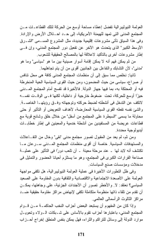 ‫ﺍﻟﻌﻭﻟﻤﺔ ﺍﻟﻨﻴﻭﻟﻴﺒﺭﺍﻟﻴﺔ ﺘﻔﻀل ﺇﻋﻁﺎﺀ ﻤﺴﺎﺤﺔ ﺃﻭﺴﻊ ﻤﻥ ﺍﻟﺤﺭﻜﺔ ﻟﺘﻠﻙ ﺍﻟﻘﻁﺎﻋـﺎﺕ ﻤـﻥ‬
‫ﺍﻟﻤﺠﺘﻤﻊ ﺍﻟﻤﺩﻨﻰ ﺍﻟﺘﻰ ﺘﻤﻬﺩ ﻟﻠﻬﻴﻤﻨﺔ ﺍﻷﻤﺭﻴﻜﻴﺔ، ﺇﻟﻰ ﺤـﺩ ﺍﺤـﺘﻼل ﺍﻷﺭﺽ ﻭﺍﻹﺭﺍﺩﺓ.‬
‫ﻭﻓﻰ ﻫﺫﺍ ﺍﻟﺴﻴﺎﻕ ﺘﺄﺘﻰ ﻤﺸﺭﻭﻋﺎﺕ ﺇﻗﻠﻴﻤﻴﺔ ﺠﺩﻴﺩﺓ، ﻤﺜل ﺍﻟﻤﺸﺭﻭﻉ ﺍﻟﻤﺴـﻤﻰ "ﺍﻟﺸـﺭﻕ‬
‫ﺍﻷﻭﺴﻁ ﺍﻟﻜﺒﻴﺭ" ﺍﻟﺫﻯ ﻴﺘﺤﺩﺙ ﻫﻭ ﺍﻵﺨﺭ ﻋﻥ ﺘﻔﻌﻴل ﺩﻭﺭ ﺍﻟﻤﺠﺘﻤﻊ ﺍﻟﻤﺩﻨﻲ، ﻭﺇﻥ ﻓـﻰ‬
           ‫ﺇﻁﺎﺭ ﻤﺸﺭﻭﻋﺎﺕ ﺃﺨﺭﻯ ﺒﺎﻟﺘﺄﻜﻴﺩ ﻻﻋﻼﻗﺔ ﻟﻬﺎ ﺒﺎﻟﻤﺼﺎﻟﺢ ﺍﻟﺤﻘﻴﻘﻴﺔ ﻟﻠﺸﻌﻭﺏ.‬
‫ﻤﻥ ﺜﻡ ﻴﻤﻜﻥ ﻓﻬﻡ ﺃﻨﻪ ﻻ ﻴﻤﻜﻥ ﺇﻗﺎﻤﺔ ﺃﺴﻭﺍﺭ ﺼﻴﻨﻴﺔ ﺒﻴﻥ ﻤﺎ ﻫﻭ "ﺴﻴﺎﺴﻰ" ﻭﻤﺎ ﻫﻭ‬
            ‫"ﻤﺩﻨﻰ"، ﻷﻥ ﺍﻟﺘﺸﺎﺒﻙ ﻭﺍﻟﺘﻔﺎﻋل ﺒﻴﻥ ﺍﻟﺠﺎﻨﺒﻴﻥ ﺃﻗﻭﻯ ﻤﻥ ﺃﻥ ﻴﺘﻡ ﺘﺠﺎﻫﻠﻬﻤﺎ.‬
‫ﺜﺎﻨﻴﺎ: ﻨﺨﻠﺹ ﻤﻤﺎ ﺴﺒﻕ ﺇﻟﻰ ﺃﻥ ﻤﻨﻅﻤﺎﺕ ﺍﻟﻤﺠﺘﻤﻊ ﺍﻟﻤﺩﻨﻰ ﻜﺎﻓﺔ ﻫﻰ ﻤﺤل ﺘﻨﺎﻓﺱ‬
‫ﺃﻭ ﺼﺭﺍﻉ، ﺴﻴﺎﺴﻰ ﻤﻥ ﺤﻴﺙ ﺍﻟﻤﻀﻤﻭﻥ، ﻭﻤﻥ ﺤﻴﺙ ﺍﻟﻘﻭﻯ ﺍﻟﺴﻴﺎﺴﻴﺔ ﺍﻟﺤﻴﺔ ﺍﻟﻤﻨﺨﺭﻁﺔ‬
‫ﻓﻴﻪ ﺃﻭ ﺍﻟﻤﺤﺘﻜﺔ ﺒﻪ، ﺒﻤﺎ ﻓﻴﻬﺎ ﺠﻬﺎﺯ ﺍﻟﺩﻭﻟﺔ. ﻓﺎﻷﺨﻴﺭﺓ ﻗﺩ ﺘﻔﺴﺢ ﺃﻤﺎﻡ ﺍﻟﻤﺠﺘﻤﻊ ﺍﻟﻤـﺩﻨﻰ‬
‫ﺤﻴ ًﺍ ﺃﻭﺴﻊ ﻟﻠﺤﺭﻜﺔ، ﺘﺤﺕ ﻀﻐﻭﻁ ﺨﺎﺭﺠﻴﺔ ﺃﻭ ﺩﺍﺨﻠﻴﺔ، ﻟﻜﻨﻬﺎ ﻓـﻰ ﺍﻟﻭﻗـﺕ ﻨﻔﺴـﻪ‬       ‫ﺯ‬
‫ﻻﺘﻜﻑ ﻋﻥ ﺍﻟﺘﺩﺨل ﻓﻰ ﺃﻨﺸﻁﺘﻪ ﻟﻀﺒﻁ ﺤﺭﻜﺘﻪ ﻭﺘﻭﺠﻬﺎﺘﻪ ﻭﻓـﻕ ﺭﺅﻴﺘﻬـﺎ ﺍﻟﺨﺎﺼـﺔ.‬
‫ﻭﺍﻟﺸﺊ ﻨﻔﺴﻪ ﺘﻔﻌﻠﻪ ﺍﻟﻘﻭﻯ ﺍﻟﺴﻴﺎﺴﻴﺔ ﺍﻟﻤﻌﺎﺭﻀﺔ، ﻷﻫﺩﺍﻑ ﺍﻟﺘﻌﻭﻴﺽ ﺃﻭ ﺍﻟﺘﺄﺜﻴﺭ ﺃﻭ ﺤﺘﻰ‬
‫ﻤﺤﺎﻭﻟﺔ ﻤﺎ ﻴﺴﻤﻰ "ﺍﻟﺴﻴﻁﺭﺓ ﻋﻠﻰ ﺍﻟﻤﺠﺘﻤﻊ ﻤﻥ ﺃﺴﻔل" ﻤﻥ ﺨﻼل ﺨﻠﻕ ﻭﺸﺎﺌﺞ ﻗﻭﻴﺔ ﻤﻊ‬
‫ﻗﻁﺎﻋﺎﺕ ﻋﺭﻴﻀﺔ ﻤﻥ ﺍﻟﻤﺴﺘﻔﻴﺩﻴﻥ ﻤﻥ ﺃﻨﺸﻁﺔ ﺨﺩﻤﻴﺔ ﻭﺍﻟﻤﻌﺒﺌﻴﻥ ﻓﻰ ﺇﻁﺎﺭ ﺨﻁﺎﺒـﺎﺕ‬
                                                             ‫ﺃﻴﺩﻴﻭﻟﻭﺠﻴﺔ ﻤﺤﺩﺩﺓ.‬
‫ﻭﻤﻥ ﺜﻡ، ﻟﻡ ﻴﻌﺩ ﻤﻥ ﺍﻟﻤﻘﺒﻭل ﺘﺼﻭﺭ ﻤﺠﺘﻤﻊ ﻤﺩﻨﻰ "ﻨﻘﻰ" ﻭﺨﺎل ﻤﻥ ﺍﻟﺘﻔـﺎﻋﻼﺕ‬
‫ﻭﺍﻟﻤﺴﺘﻬﺩﻓﺎﺕ ﺍﻟﺴﻴﺎﺴﻴﺔ. ﺨﺎﺼﺔ ﺃﻥ ﺃﻗﻭﻯ ﻤﻨﻅﻤﺎﺕ ﺍﻟﻤﺠﺘﻤﻊ ﺍﻟﻤـﺩﻨﻰ ﺴـﺭﻋﺎﻥ ﻤـﺎ‬
‫ﺘﻜﺘﺸﻑ ﺃﻨﻪ ﻻﺒﺩ ﻟﻬﺎ ـ ﻋﻨﺩ ﻤﺭﺤﻠﺔ ﻤﻌﻴﻨﺔ ـ ﺃﻥ ﺘﻠﻌﺏ ﺩﻭ ًﺍ ﻓﻰ ﺍﻟﺘﺄﺜﻴﺭ ﻋﻠﻰ ﻋﻤﻠﻴـﺔ‬
                       ‫ﺭ‬
‫ﺼﻨﺎﻋﺔ ﺍﻟﻘﺭﺍﺭﺍﺕ ﺍﻟﻜﺒﺭﻯ ﻓﻰ ﺍﻟﻤﺠﺘﻤﻊ، ﻭﻫﻭ ﻤﺎ ﻴﺴﺘﻠﺯﻡ ﺃﺤﻴﺎﻨﺎ ﺍﻟﺤﻀﻭﺭ ﻭﺍﻟﺘﻤﺜﻴل ﻓﻰ‬
                                            ‫ﻤﺩﺨﻼﺕ ﻭﻤﺅﺴﺴﺎﺕ ﺼﻨﻊ ﺍﻟﺴﻴﺎﺴﺎﺕ.‬
‫ﻭﻓﻰ ﻅل ﺍﻟﺘﻁﻭﺭﺍﺕ ﺍﻷﺨﻴﺭﺓ ﻓﻰ ﻋﻤﻠﻴﺔ ﺍﻟﻌﻭﻟﻤﺔ ﺍﻟﻨﻴﻭﻟﻴﺒﺭﺍﻟﻴﺔ، ﻫل ﺘﻜﻔﻰ ﻤﻭﺍﺠﻬﺔ‬
‫ﺍﻟﻌﻭﻟﻤﺔ ﻋﻠﻰ ﺍﻷﺼﻌﺩﺓ ﺍﻻﺠﺘﻤﺎﻋﻴﺔ ﻭﺍﻻﻗﺘﺼﺎﺩﻴﺔ ﻭﺍﻟﺜﻘﺎﻓﻴﺔ ﺒﺩﻭﻥ ﺍﻟﻤﻘﺎﻭﻤﺔ ﻋﻠﻰ ﺍﻟﺼﻌﻴﺩ‬
‫ﺍﻟﺴﻴﺎﺴﻲ؟ ﻨﻌﺘﻘﺩ: ﻻ. ﻭﺍﻷﺨﻁﺭ ﺘﺼﻭﺭ ﺃﻥ ﺍﻷﺠﻨﺩﺍﺕ ﺍﻟﺠﺯﺌﻴﺔ، ﻋﻠﻰ ﻭﺠﺎﻫﺘﻬﺎ، ﻴﻤﻜـﻥ‬
‫ﺃﻥ ﺘﻘﺩﻡ ﻤﻥ ﺘﻠﻘﺎﺀ ﺫﺍﺘﻬﺎ ﻤﻨﻅﻭﻤﺔ ﻤﺘﻜﺎﻤﻠﺔ ﺘﻜﻔﻰ ﻹﻨﻬﺎﺽ ﻤﺭﺍﻜﺯ ﻤﻘﺎﻭﻤﺔ ﺤﻘﻴﻘﻴﺔ ﻀـﺩ‬
                                              ‫ﻤﺭﺍﻜﺯ ﺍﻟﺜﺎﻟﻭﺙ ﺍﻟﺭﺃﺴﻤﺎﻟﻰ ﺍﻟﻌﺎﻟﻤﻲ.‬
‫ﻭﺇﺫﺍ ﻜﺎﻥ ﻤﻥ ﺍﻟﻤﻔﻬﻭﻡ ﺃﻥ ﻴﺴﺘﺒﻌﺩ ﺍﻟﺒﻌﺽ ﺃﺤﺯﺍﺏ ﺍﻟﻨﺨﺏ ﺍﻟﺤﺎﻜﻤـﺔ ﻤـﻥ ﻗـﻭﺍﻡ‬
‫ﺍﻟﻤﺠﺘﻤﻊ ﺍﻟﻤﺩﻨﻲ، ﺒﺎﻋﺘﺒﺎﺭﻫﺎ ﺃﺤﺯﺍﺏ ﺘﻘﻭﻡ ﺒﺎﻷﺴﺎﺱ ﻋﻠﻰ ﺸـﺒﻜﺎﺕ ﺍﻟـﻭﻻﺀ ﻭﺘﺤﻭﻴـل‬
‫ﻤﻭﺍﺭﺩ ﺍﻟﺩﻭﻟﺔ ﺇﻟﻰ ﻭﺴﺎﺌل ﻟﻠﺘﺭﺍﻜﻡ ﻭﺍﻟﺜﺭﺍﺀ، ﻓﻬل ﻴﻤﻜﻥ ﺒﻨﻔﺱ ﺍﻟﻤﻨﻁﻕ ﺇﺨﺭﺍﺝ ﺃﺤـﺯﺍﺏ‬


                                    ‫171‬
 