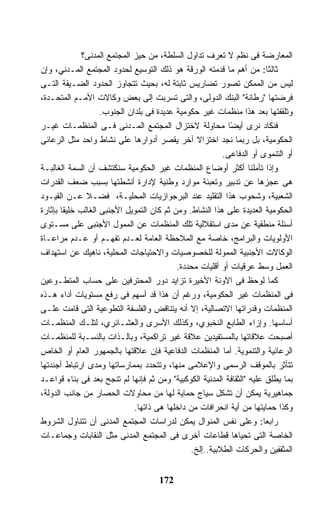 ‫ﺍﻟﻤﻌﺎﺭﻀﺔ ﻓﻰ ﻨﻅﻡ ﻻ ﺘﻌﺭﻑ ﺘﺩﺍﻭل ﺍﻟﺴﻠﻁﺔ، ﻤﻥ ﺤﻴﺯ ﺍﻟﻤﺠﺘﻤﻊ ﺍﻟﻤﺩﻨﻰ؟‬
‫ﺜﺎﻟﺜﺎ: ﻤﻥ ﺃﻫﻡ ﻤﺎ ﻗﺩﻤﺘﻪ ﺍﻟﻭﺭﻗﺔ ﻫﻭ ﺫﻟﻙ ﺍﻟﺘﻭﺴﻴﻊ ﻟﺤﺩﻭﺩ ﺍﻟﻤﺠﺘﻤﻊ ﺍﻟﻤـﺩﻨﻲ، ﻭﺇﻥ‬
‫ﻟﻴﺱ ﻤﻥ ﺍﻟﻤﻤﻜﻥ ﺘﺼﻭﺭ ﺘﻀﺎﺭﻴﺱ ﺜﺎﺒﺘﺔ ﻟﻪ، ﺒﺤﻴﺙ ﺘﺘﺠﺎﻭﺯ ﺍﻟﺤﺩﻭﺩ ﺍﻟﻀـﻴﻘﺔ ﺍﻟﺘـﻰ‬
‫ﻓﺭﻀﺘﻬﺎ "ﺭﻁﺎﻨﺔ" ﺍﻟﺒﻨﻙ ﺍﻟﺩﻭﻟﻰ، ﻭﺍﻟﺘﻰ ﺘﺴﺭﺒﺕ ﺇﻟﻰ ﺒﻌﺽ ﻭﻜﺎﻻﺕ ﺍﻷﻤـﻡ ﺍﻟﻤﺘﺤـﺩﺓ،‬
                     ‫ﻭﺘﻠﻘﻔﺘﻬﺎ ﺒﻌﺩ ﻫﺫﺍ ﻤﻨﻅﻤﺎﺕ ﻏﻴﺭ ﺤﻜﻭﻤﻴﺔ ﻋﺩﻴﺩﺓ ﻓﻰ ﺒﻠﺩﺍﻥ ﺍﻟﺠﻨﻭﺏ.‬
‫ﻓﻨﻜﺎﺩ ﻨﺭﻯ ﺃﻴ ًﺎ ﻤﺤﺎﻭﻟﺔ ﻻﺨﺘﺯﺍل ﺍﻟﻤﺠﺘﻤﻊ ﺍﻟﻤـﺩﻨﻰ ﻓـﻰ ﺍﻟﻤﻨﻅﻤـﺎﺕ ﻏﻴـﺭ‬
                                                             ‫ﻀ‬
‫ﺍﻟﺤﻜﻭﻤﻴﺔ، ﺒل ﺭﺒﻤﺎ ﻨﺠﺩ ﺍﺨﺘﺯﺍﻻ ﺁﺨﺭ ﻴﻘﺼﺭ ﺃﺩﻭﺍﺭﻫﺎ ﻋﻠﻰ ﻨﺸﺎﻁ ﻭﺍﺤﺩ ﻤﺜل ﺍﻟﺭﻋﺎﺌﻰ‬
                                                  ‫ﹰ‬
                                                          ‫ﺃﻭ ﺍﻟﺘﻨﻤﻭﻯ ﺃﻭ ﺍﻟﺩﻓﺎﻋﻰ.‬
‫ﻭﺇﺫﺍ ﺘﺄﻤﻠﻨﺎ ﺃﻜﺜﺭ ﺃﻭﻀﺎﻉ ﺍﻟﻤﻨﻅﻤﺎﺕ ﻏﻴﺭ ﺍﻟﺤﻜﻭﻤﻴﺔ ﺴﻨﻜﺘﺸﻑ ﺃﻥ ﺍﻟﺴﻤﺔ ﺍﻟﻐﺎﻟﺒـﺔ‬
‫ﻫﻰ ﻋﺠﺯﻫﺎ ﻋﻥ ﺘﺩﺒﻴﺭ ﻭﺘﻌﺒﺌﺔ ﻤﻭﺍﺭﺩ ﻭﻁﻨﻴﺔ ﻹﺩﺍﺭﺓ ﺃﻨﺸﻁﺘﻬﺎ ﺒﺴﺒﺏ ﻀﻌﻑ ﺍﻟﻘﺩﺭﺍﺕ‬
‫ﺍﻟﺸﻌﺒﻴﺔ، ﻭﺸﺤﻭﺏ ﻫﺫﺍ ﺍﻟﺘﻘﻠﻴﺩ ﻋﻨﺩ ﺍﻟﺒﺭﺠﻭﺍﺯﻴﺎﺕ ﺍﻟﻤﺤﻠﻴـﺔ، ﻓﻀـﻼ ﻋـﻥ ﺍﻟﻘﻴـﻭﺩ‬
                ‫ﹰ‬
‫ﺍﻟﺤﻜﻭﻤﻴﺔ ﺍﻟﻌﺩﻴﺩﺓ ﻋﻠﻰ ﻫﺫﺍ ﺍﻟﻨﺸﺎﻁ. ﻭﻤﻥ ﺜﻡ ﻜﺎﻥ ﺍﻟﺘﻤﻭﻴل ﺍﻷﺠﻨﺒﻰ ﺍﻟﻐﺎﻟﺏ ﺨﻠﻴ ﹰﺎ ﺒﺈﺜﺎﺭﺓ‬
        ‫ﻘ‬
‫ﺃﺴﺌﻠﺔ ﻤﻨﻁﻘﻴﺔ ﻋﻥ ﻤﺩﻯ ﺍﺴﺘﻘﻼﻟﻴﺔ ﺘﻠﻙ ﺍﻟﻤﻨﻅﻤﺎﺕ ﻋﻥ ﺍﻟﻤﻤﻭل ﺍﻷﺠﻨﺒﻰ ﻋﻠﻰ ﻤﺴـﺘﻭﻯ‬
‫ﺍﻷﻭﻟﻭﻴﺎﺕ ﻭﺍﻟﺒﺭﺍﻤﺞ، ﺨﺎﺼﺔ ﻤﻊ ﺍﻟﻤﻼﺤﻅﺔ ﺍﻟﻌﺎﻤﺔ ﻟﻌـﺩﻡ ﺘﻔﻬـﻡ ﺃﻭ ﻋـﺩﻡ ﻤﺭﺍﻋـﺎﺓ‬
‫ﺍﻟﻭﻜﺎﻻﺕ ﺍﻷﺠﻨﺒﻴﺔ ﺍﻟﻤﻤﻭﻟﺔ ﻟﻠﺨﺼﻭﺼﻴﺎﺕ ﻭﺍﻻﺤﺘﻴﺎﺠﺎﺕ ﺍﻟﻤﺤﻠﻴﺔ، ﻨﺎﻫﻴﻙ ﻋﻥ ﺍﺴﺘﻬﺩﺍﻑ‬
                                            ‫ﺍﻟﻌﻤل ﻭﺴﻁ ﻋﺭﻗﻴﺎﺕ ﺃﻭ ﺃﻗﻠﻴﺎﺕ ﻤﺤﺩﺩﺓ.‬
‫ﻜﻤﺎ ﻟﻭﺤﻅ ﻓﻰ ﺍﻵﻭﻨﺔ ﺍﻷﺨﻴﺭﺓ ﺘﺯﺍﻴﺩ ﺩﻭﺭ ﺍﻟﻤﺤﺘﺭﻓﻴﻥ ﻋﻠﻰ ﺤﺴﺎﺏ ﺍﻟﻤﺘﻁـﻭﻋﻴﻥ‬
‫ﻓﻰ ﺍﻟﻤﻨﻅﻤﺎﺕ ﻏﻴﺭ ﺍﻟﺤﻜﻭﻤﻴﺔ، ﻭﺭﻏﻡ ﺃﻥ ﻫﺫﺍ ﻗﺩ ﺃﺴﻬﻡ ﻓﻰ ﺭﻓﻊ ﻤﺴﺘﻭﻴﺎﺕ ﺃﺩﺍﺀ ﻫـﺫﻩ‬
‫ﺍﻟﻤﻨﻅﻤﺎﺕ ﻭﻗﺩﺭﺍﺘﻬﺎ ﺍﻻﺘﺼﺎﻟﻴﺔ، ﺇﻻ ﺃﻨﻪ ﻴﺘﻨﺎﻗﺽ ﻭﺍﻟﻔﻠﺴﻔﺔ ﺍﻟﺘﻁﻭﻋﻴﺔ ﺍﻟﺘﻰ ﻗﺎﻤﺕ ﻋﻠـﻰ‬
‫ﺃﺴﺎﺴﻬﺎ. ﻭﺇﺯﺍﺀ ﺍﻟﻁﺎﺒﻊ ﺍﻟﻨﺨﺒﻭﻱ، ﻭﻜﺫﻟﻙ ﺍﻷﺴﺭﻯ ﻭﺍﻟﻌﺸـﺎﺌﺭﻱ، ﻟﺘﻠـﻙ ﺍﻟﻤﻨﻅﻤـﺎﺕ‬
‫ﺃﺼﺒﺤﺕ ﻋﻼﻗﺎﺘﻬﺎ ﺒﺎﻟﻤﺴﺘﻔﻴﺩﻴﻥ ﻋﻼﻗﺔ ﻏﻴﺭ ﺘﺭﺍﻜﻤﻴﺔ، ﻭﺒﺎﻟـﺫﺍﺕ ﺒﺎﻟﻨﺴـﺒﺔ ﻟﻠﻤﻨﻅﻤـﺎﺕ‬
‫ﺍﻟﺭﻋﺎﺌﻴﺔ ﻭﺍﻟﺘﻨﻤﻭﻴﺔ. ﺃﻤﺎ ﺍﻟﻤﻨﻅﻤﺎﺕ ﺍﻟﺩﻓﺎﻋﻴﺔ ﻓﺈﻥ ﻋﻼﻗﺘﻬﺎ ﺒﺎﻟﺠﻤﻬﻭﺭ ﺍﻟﻌﺎﻡ ﺃﻭ ﺍﻟﺨﺎﺹ‬
‫ﺘﺘﺄﺜﺭ ﺒﺎﻟﻤﻭﻗﻑ ﺍﻟﺭﺴﻤﻰ ﻭﺍﻹﻋﻼﻤﻰ ﻤﻨﻬﺎ، ﻭﺘﺘﺤﺩﺩ ﺒﻤﻤﺎﺭﺴﺎﺘﻬﺎ ﻭﻤﺩﻯ ﺍﺭﺘﺒﺎﻁ ﺃﺠﻨﺩﺘﻬﺎ‬
‫ﺒﻤﺎ ﻴﻁﻠﻕ ﻋﻠﻴﻪ "ﺍﻟﺜﻘﺎﻓﺔ ﺍﻟﻤﺩﻨﻴﺔ ﺍﻟﻜﻭﻜﺒﻴﺔ" ﻭﻤﻥ ﺜﻡ ﻓﺈﻨﻬﺎ ﻟﻡ ﺘﻨﺠﺢ ﺒﻌﺩ ﻓﻰ ﺒﻨﺎﺀ ﻗﻭﺍﻋـﺩ‬
‫ﺠﻤﺎﻫﻴﺭﻴﺔ ﻴﻤﻜﻥ ﺃﻥ ﺘﺸﻜل ﺴﻴﺎﺝ ﺤﻤﺎﻴﺔ ﻟﻬﺎ ﻤﻥ ﻤﺤﺎﻭﻻﺕ ﺍﻟﺤﺼﺎﺭ ﻤﻥ ﺠﺎﻨﺏ ﺍﻟﺩﻭﻟﺔ،‬
                               ‫ﻭﻜﺫﺍ ﺤﻤﺎﻴﺘﻬﺎ ﻤﻥ ﺃﻴﺔ ﺍﻨﺤﺭﺍﻓﺎﺕ ﻤﻥ ﺩﺍﺨﻠﻬﺎ ﻫﻰ ﺫﺍﺘﻬﺎ.‬
‫ﺭﺍﺒ ‪‬ﺎ: ﻭﻋﻠﻰ ﻨﻔﺱ ﺍﻟﻤﻨﻭﺍل ﻴﻤﻜﻥ ﻟﺩﺭﺍﺴﺎﺕ ﺍﻟﻤﺠﺘﻤﻊ ﺍﻟﻤﺩﻨﻰ ﺃﻥ ﺘﺘﻨﺎﻭل ﺍﻟﺸﺭﻭﻁ‬   ‫ﻌ‬
‫ﺍﻟﺨﺎﺼﺔ ﺍﻟﺘﻰ ﺘﺤﻴﺎﻫﺎ ﻗﻁﺎﻋﺎﺕ ﺃﺨﺭﻯ ﻓﻰ ﺍﻟﻤﺠﺘﻤﻊ ﺍﻟﻤﺩﻨﻰ ﻤﺜل ﺍﻟﻨﻘﺎﺒﺎﺕ ﻭﺠﻤﺎﻋـﺎﺕ‬
                                                ‫ﺍﻟﻤﺜﻘﻔﻴﻥ ﻭﺍﻟﺤﺭﻜﺎﺕ ﺍﻟﻁﻼﺒﻴﺔ..ﺇﻟﺦ.‬


                                     ‫271‬
 