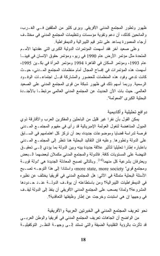 ‫ﻅﻬﻭﺭ ﻭﺘﻁﻭﺭ ﺍﻟﻤﺠﺘﻤﻊ ﺍﻟﻤﺩﻨﻲ ﺍﻷﻓﺭﻴﻘﻲ. ﻭﻴﺭﻯ ﻜﺜﻴﺭ ﻤﻥ ﺍﻟﻤﺜﻘﻔﻴﻥ ﻓـﻲ ﺍﻟﻐـﺭﺏ،‬
‫ﻭﺍﻟﻤﺎﻨﺤﻴﻥ ﻜﺫﻟﻙ، ﺃﻥ ﺩﻋﻡ ﻭﺘﻘﻭﻴﺔ ﻤﺅﺴﺴﺎﺕ ﻭﺘﻨﻅﻴﻤﺎﺕ ﺍﻟﻤﺠﺘﻤﻊ ﺍﻟﻤﺩﻨﻲ ﻓﻲ ﻤﺨﺘﻠـﻑ‬
                   ‫ﺃﺭﺠﺎﺀ ﺍﻟﻤﻌﻤﻭﺭﺓ ﻴﺴﺎﻋﺩ ﻋﻠﻰ ﻨﺸﺭ ﻗﻴﻡ ﺍﻟﻠﻴﺒﺭﺍﻟﻴﺔ ﻭﺍﻟﺩﻴﻤﻘﺭﺍﻁﻴﺔ.‬
‫ﻭﻋﻠﻰ ﺼﻌﻴﺩ ﺁﺨﺭ ﻓﻘﺩ ﺃﺴﻬﻤﺕ ﺍﻟﻤﺅﺘﻤﺭﺍﺕ ﺍﻟﺩﻭﻟﻴﺔ ﺍﻟﻜﺒﺭﻯ ﺍﻟﺘﻲ ﻋﻘﺩﺘﻬﺎ ﺍﻷﻤـﻡ‬
‫ﺍﻟﻤﺘﺤﺩﺓ ﻤﺜل ﻤﺅﺘﻤﺭ ﺍﻷﺭﺽ ﻋﺎﻡ 0991 ﻓﻲ ﺭﻴﻭ، ﻭﻤﺅﺘﻤﺭ ﺤﻘﻭﻕ ﺍﻹﻨﺴﺎﻥ ﻓﻲ ﻓﻴﻴﻨـﺎ‬
‫ﻋﺎﻡ 3991، ﻭﻤﺅﺘﻤﺭ ﺍﻟﺴﻜﺎﻥ ﻓﻲ ﺍﻟﻘﺎﻫﺭﺓ 4991 ﻭﻤﺅﺘﻤﺭ ﺍﻟﻤﺭﺃﺓ ﻓﻲ ﺒﻜـﻴﻥ 5991،‬
‫ﺃﺴﻬﻤﺕ ﻫﺫﻩ ﺍﻟﻤﺅﺘﻤﺭﺍﺕ ﻓﻲ ﺇﻓﺴﺎﺡ ﺍﻟﻤﺠﺎل ﺃﻤﺎﻡ ﻤﻨﻅﻤﺎﺕ ﺍﻟﻤﺠﺘﻤﻊ ﺍﻟﻤـﺩﻨﻲ، ﺤﻴـﺙ‬
‫ﻜﺎﻨﺕ ﺘﺩﻋﻲ ﻭﻓﻭﺩ ﻫﺫﻩ ﺍﻟﻤﻨﻅﻤﺎﺕ ﻟﻠﺤﻀﻭﺭ ﻭﺍﻟﻤﺸﺎﺭﻜﺔ ﻗﺒـل ﺍﺠﺘﻤﺎﻋـﺎﺕ ﺍﻟﻭﻓـﻭﺩ‬
‫ﺍﻟﺭﺴﻤﻴﺔ. ﻭﺭﺒﻤﺎ ﺃﺴﻬﻡ ﺫﻟﻙ ﻓﻲ ﻅﻬﻭﺭ ﺸﺒﻜﺔ ﻤﻥ ﻗﻭﻯ ﺍﻟﻤﺠﺘﻤﻊ ﺍﻟﻤﺩﻨﻲ ﻋﻠﻰ ﺍﻟﺼﻌﻴﺩ‬
‫ﺍﻟﻌﺎﻟﻤﻲ. ﺤﻴﺙ ﺒﺎﺕ ﺍﻵﻥ ﺍﻟﺤﺩﻴﺙ ﻋﻥ ﺍﻟﻤﺠﺘﻤﻊ ﺍﻟﻤﺩﻨﻲ ﺍﻟﻌﺎﻟﻤﻲ ﻤﺭﺘﺒﻁـﺎ ﺒﺎﻷﺠﻨـﺩﺓ‬
                                                     ‫ﺍﻟﺒﺤﺜﻴﺔ ﺍﻟﻜﺒﺭﻯ "ﺍﻟﻤﻌﻭﻟﻤﺔ".‬

                                                      ‫ﺩﻭﺍﻓﻊ ﺘﺤﻠﻴﻠﻴﺔ ﻭﺃﻜﺎﺩﻴﻤﻴﺔ‬
‫ﻴﻤﻜﻥ ﺍﻟﻘﻭل ﺒﺄﻥ ﻨﻔﺭﺍ ﻏﻴﺭ ﻗﻠﻴل ﻤﻥ ﺍﻟﺒﺎﺤﺜﻴﻥ ﻭﺍﻟﻤﻔﻜﺭﻴﻥ ﺍﻟﻌﺭﺏ ﻭﺍﻷﻓﺎﺭﻗﺔ ﺫﻭﻱ‬
‫ﺍﻟﻤﻴﻭل ﺍﻟﻤﻨﺎﻫﻀﺔ ﻟﺘﻐﻭل ﺍﻟﻌﻭﻟﻤﺔ ﺍﻹﻤﺒﺭﻴﺎﻟﻴﺔ ﻗﺩ ﺭﺃﻯ ﻓﻲ ﻤﻔﻬﻭﻡ ﺍﻟﻤﺠﺘﻤـﻊ ﺍﻟﻤـﺩﻨﻲ‬
‫ﻓﺭﺼﺔ ﻟﺩﺭﺍﺴﺔ ﻗﻀﺎﻴﺎ ﻭﻤﻭﻀﻭﻋﺎﺕ ﺠﺩﻴﺩﺓ، ﺒﻌﺩ ﺃﻥ ﺘﺭﻜﺯ ﻜل ﺍﻫﺘﻤﺎﻤﻬﻡ ﻓﻲ ﺍﻟﺴـﺎﺒﻕ‬
‫ﻋﻠﻰ ﺍﻟﺩﻭﻟﺔ ﻭﺘﻁﻭﺭﻫﺎ. ﻭﻋﻠﻴﻪ ﻓﺈﻥ ﺍﻟﺘﻘﺎﻟﻴﺩ ﺍﻟﺒﺤﺜﻴﺔ ﻫﻨﺎ ﺘﻨﻅﺭ ﺇﻟﻰ ﺍﻟﻤﺠﺘﻤـﻊ ﺍﻟﻤـﺩﻨﻲ‬
‫ﺒﺎﻋﺘﺒﺎﺭﻩ ﺇﻁﺎﺭﺍ ﺘﺤﻠﻴﻠﻴﺎ ﻟﺘﺄﺜﻴﺭ ﻋﻼﻗﺔ ﺠﺩﻴﺩﺓ ﺒﻴﻨﻪ ﻭﺒﻴﻥ ﺍﻟﺩﻭﻟﺔ ﺒﻤﺎ ﻴﺅﺩﻱ ﺇﻟـﻰ ﺘﺤﻘﻴـﻕ‬
                                                          ‫ﹰ‬
‫ﺍﻟﻨﻬﻀﺔ ﻋﻠﻰ ﺍﻟﻤﺴﺘﻭﻴﺎﺕ ﻜﺎﻓﺔ. ﻓﺎﻟﺩﻭﻟﺔ ﻭﺍﻟﻤﺠﺘﻤﻊ ﺍﻟﻤﺩﻨﻲ ﻤﻜﻤﻼﻥ ﻟﺒﻌﻀﻬﻤﺎ ﺍﻟـﺒﻌﺽ‬
‫ﻭﻴﻌﺘﺭﻓﺎﻥ ﺒﺸﺭﻋﻴﺔ ﻜل ﻤﻨﻬﻤﺎ)41(. ﻭﺒﺎﻟﺘﺎﻟﻲ ﺘﺼﺒﺢ ﺍﻟﻤﻌﺎﺩﻟﺔ ﺍﻟﺠﺩﻴﺩﺓ ﻫﻲ "ﺩﻭﻟﺔ ﻗﻭﻴـﺔ‬
‫ﻭﻤﺠﺘﻤﻊ ﻗﻭﻱ" ‪ ،more state, more society‬ﻭﺍﺴﺘﻨﺎﺩﺍ ﺇﻟﻰ ﻫﺫﺍ ﺍﻟﺘﻭﺠـﻪ ﺘﺼـﺒﺢ‬
‫ﺍﻷﺴﺌﻠﺔ ﺍﻟﺒﺤﺜﻴﺔ ﻤﺘﻤﺜﻠﺔ ﻓﻲ ﺍﻵﺘﻲ: ﻫل ﺍﻟﻤﺠﺘﻤﻊ ﺍﻟﻤﺩﻨﻲ ﻓﻲ ﺃﻓﺭﻴﻘﻴﺎ ﻴﺨﺘﻠﻑ ﻋﻥ ﻨﻅﻴﺭﻩ‬
‫ﻓﻲ ﺍﻟﺩﻴﻤﻘﺭﺍﻁﻴﺎﺕ ﺍﻟﻠﻴﺒﺭﺍﻟﻴﺔ؟ ﻭﻤﻥ ﺒﺎﺴﺘﻁﺎﻋﺘﻪ ﺃﻥ ﻴﻭﻗـﻑ ﺍﻟﺩﻭﻟـﺔ ﻋﻨـﺩ ﺤـﺩﻭﺩﻫﺎ‬
‫ﺍﻟﻤﺸﺭﻭﻋﺔ؟ ﻭﻟﻤﺎﺫﺍ ﻴﺼﻌﺏ ﻋﻠﻰ ﺍﻟﻤﺠﺘﻤﻊ ﺍﻟﻤﺩﻨﻲ ﺍﻷﻓﺭﻴﻘﻲ ﺃﻥ ﻴﻨﻔﺫ ﺇﻟﻰ ﺍﻟﺩﻭﻟﺔ ﻟﻴﻘـﻑ‬
                ‫ﻓﻲ ﻭﺠﻬﻬﺎ ﺇﻥ ﻫﻲ ﺍﺴﺘﺒﺩﺕ ﻭﺨﺭﺠﺕ ﻋﻥ ﺇﻁﺎﺭ ﻭﻅﻴﻔﺘﻬﺎ ﺍﻟﺘﻌﺎﻗﺩﻴﺔ؟.‬

                 ‫ﻨﺤﻭ ﺘﻌﺭﻴﻑ ﺍﻟﻤﺠﺘﻤﻊ ﺍﻟﻤﺩﻨﻲ ﻓﻲ ﺍﻟﺨﺒﺭﺘﻴﻥ ﺍﻟﻌﺭﺒﻴﺔ ﻭﺍﻷﻓﺭﻴﻘﻴﺔ‬
‫ﻤﻥ ﺍﻟﻭﺍﻀﺢ ﺃﻥ ﺍﺘﺠﺎﻫﺎﺕ ﺘﻌﺭﻴﻑ ﺍﻟﻤﺠﺘﻤﻊ ﺍﻟﻤﺩﻨﻲ ﻓﻲ ﺃﻓﺭﻴﻘﻴﺎ ﻭﺍﻟﻭﻁﻥ ﺍﻟﻌﺭﺒـﻲ‬
‫ﻗﺩ ﺘﺄﺜﺭﺕ ﺒﺎﻟﺭﺅﻴﺔ ﺍﻟﺘﻘﻠﻴﺩﻴﺔ ﺍﻟﻀﻴﻘﺔ ﻭﺍﻟﺘﻲ ﺘﺴﺘﻨﺩ ﺇﻟـﻰ ﻭﺠﻬـﺔ ﺍﻟﻨﻅـﺭ ﺍﻟﺘﻭﻜﻔﻴﻠﻴـﺔ‬


                                     ‫81‬
 