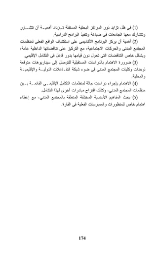 ‫)1( ﻓﻰ ﻅل ﺘﺯﺍﻴﺩ ﺩﻭﺭ ﺍﻟﻤﺭﺍﻜﺯ ﺍﻟﺒﺤﺜﻴﺔ ﺍﻟﻤﺴﺘﻘﻠﺔ ﺘـﺯﺩﺍﺩ ﺃﻫﻤﻴـﺔ ﺃﻥ ﺘﺘﺸـﺎﻭﺭ‬
                     ‫ﻭﺘﺘﺸﺎﺭﻙ ﻤﻌﻬﺎ ﺍﻟﺠﺎﻤﻌﺎﺕ ﻓﻰ ﺼﻴﺎﻏﺔ ﻭﺘﻨﻔﻴﺫ ﺍﻟﺒﺭﺍﻤﺞ ﺍﻟﺩﺭﺍﺴﻴﺔ.‬
‫)2( ﺃﻫﻤﻴﺔ ﺃﻥ ﻴﺭﻜﺯ ﺍﻟﺒﺭﻨﺎﻤﺞ ﺍﻷﻜﺎﺩﻴﻤﻰ ﻋﻠﻰ ﺍﺴﺘﻜﺸﺎﻑ ﺍﻟﻭﺍﻗﻊ ﺍﻟﻔﻌﻠﻰ ﻟﻤﻨﻅﻤﺎﺕ‬
‫ﺍﻟﻤﺠﺘﻤﻊ ﺍﻟﻤﺩﻨﻰ ﻭﺍﻟﺤﺭﻜﺎﺕ ﺍﻻﺠﺘﻤﺎﻋﻴﺔ، ﻤﻊ ﺍﻟﺘﺭﻜﻴﺯ ﻋﻠﻰ ﺘﻨﺎﻗﻀﺎﺘﻬﺎ ﺍﻟﺩﺍﺨﻠﻴﺔ ﻋﺎﻤﺔ،‬
  ‫ﻭﺒﺸﻜل ﺨﺎﺹ ﺍﻟﺘﻨﺎﻗﻀﺎﺕ ﺍﻟﺘﻰ ﺘﺤﻭل ﺩﻭﻥ ﻗﻴﺎﻤﻬﺎ ﺒﺩﻭﺭ ﻓﺎﻋل ﻓﻰ ﺍﻟﺘﻜﺎﻤل ﺍﻹﻗﻠﻴﻤﻲ.‬
‫)3( ﻀﺭﻭﺭﺓ ﺍﻻﻫﺘﻤﺎﻡ ﺒﺎﻟﺩﺭﺍﺴﺎﺕ ﺍﻟﻤﺴﺘﻘﺒﻠﻴﺔ ﻟﻠﺘﻭﺼل ﺇﻟﻰ ﺴﻴﻨﺎﺭﻴﻭﻫﺎﺕ ﻤﺘﻭﻗﻌﺔ‬
‫ﻟﻭﺤﺩﺍﺕ ﻭﻜﻠﻴﺎﺕ ﺍﻟﻤﺠﺘﻤﻊ ﺍﻟﻤﺩﻨﻰ ﻓﻰ ﻀﻭﺀ ﺸﺒﻜﺔ ﺍﻟﺘﻔـﺎﻋﻼﺕ ﺍﻟﺩﻭﻟﻴـﺔ ﻭﺍﻹﻗﻠﻴﻤﻴـﺔ‬
                                                                     ‫ﻭﺍﻟﻤﺤﻠﻴﺔ.‬
‫)4( ﺍﻻﻫﺘﻤﺎﻡ ﺒﺈﺠﺭﺍﺀ ﺩﺭﺍﺴﺎﺕ ﺤﺎﻟﺔ ﻟﻤﻨﻅﻤﺎﺕ ﺍﻟﺘﻜﺎﻤل ﺍﻹﻗﻠﻴﻤـﻰ ﺍﻟﻘﺎﺌﻤـﺔ ﺒـﻴﻥ‬
             ‫ﻤﻨﻅﻤﺎﺕ ﺍﻟﻤﺠﺘﻤﻊ ﺍﻟﻤﺩﻨﻲ، ﻭﻜﺫﻟﻙ ﺍﻗﺘﺭﺍﺡ ﻤﺒﺎﺩﺭﺍﺕ ﺃﺨﺭﻯ ﻟﻬﺫﺍ ﺍﻟﺘﻜﺎﻤل.‬
‫)5( ﺒﺤﺙ ﺍﻟﻤﻔﺎﻫﻴﻡ ﺍﻷﺴﺎﺴﻴﺔ ﺍﻟﻤﺨﺘﻠﻔﺔ ﺍﻟﻤﺘﻌﻠﻘﺔ ﺒﺎﻟﻤﺠﺘﻤﻊ ﺍﻟﻤﺩﻨﻲ، ﻤﻊ ﺇﻋﻁﺎﺀ‬
                           ‫ﺍﻫﺘﻤﺎﻡ ﺨﺎﺹ ﻟﻠﻤﻨﻅﻭﺭﺍﺕ ﻭﺍﻟﻤﻤﺎﺭﺴﺎﺕ ﺍﻟﻔﻌﻠﻴﺔ ﻓﻰ ﺍﻟﻘﺎﺭﺓ.‬




                                    ‫471‬
 