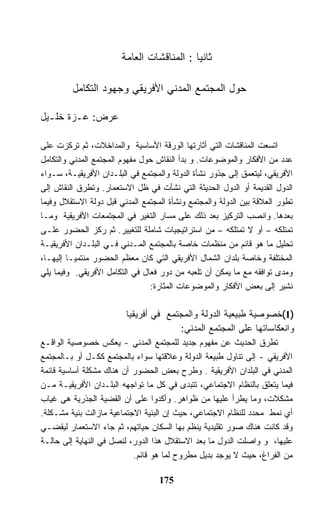 ‫ﺜﺎﻨﻴﺎ : ﺍﻟﻤﻨﺎﻗﺸﺎﺕ ﺍﻟﻌﺎﻤﺔ‬

         ‫ﺤﻭل ﺍﻟﻤﺠﺘﻤﻊ ﺍﻟﻤﺩﻨﻲ ﺍﻷﻓﺭﻴﻘﻲ ﻭﺠﻬﻭﺩ ﺍﻟﺘﻜﺎﻤل‬

‫ﻋﺭﺽ: ﻋـﺯﺓ ﺨﻠـﻴل‬

‫ﺍﺘﺴﻌﺕ ﺍﻟﻤﻨﺎﻗﺸﺎﺕ ﺍﻟﺘﻲ ﺃﺜﺎﺭﺘﻬﺎ ﺍﻟﻭﺭﻗﺔ ﺍﻷﺴﺎﺴﻴﺔ ﻭﺍﻟﻤﺩﺍﺨﻼﺕ، ﺜﻡ ﺘﺭﻜﺯﺕ ﻋﻠﻰ‬
‫ﻋﺩﺩ ﻤﻥ ﺍﻷﻓﻜﺎﺭ ﻭﺍﻟﻤﻭﻀﻭﻋﺎﺕ. ﻭ ﺒﺩﺃ ﺍﻟﻨﻘﺎﺵ ﺤﻭل ﻤﻔﻬﻭﻡ ﺍﻟﻤﺠﺘﻤﻊ ﺍﻟﻤﺩﻨﻲ ﻭﺍﻟﺘﻜﺎﻤل‬
‫ﺍﻷﻓﺭﻴﻘﻲ، ﻟﻴﺘﻌﻤﻕ ﺇﻟﻰ ﺠﺫﻭﺭ ﻨﺸﺄﺓ ﺍﻟﺩﻭﻟﺔ ﻭﺍﻟﻤﺠﺘﻤﻊ ﻓﻲ ﺍﻟﺒﻠـﺩﺍﻥ ﺍﻷﻓﺭﻴﻘﻴـﺔ، ﺴـﻭﺍﺀ‬
‫ﺍﻟﺩﻭل ﺍﻟﻘﺩﻴﻤﺔ ﺃﻭ ﺍﻟﺩﻭل ﺍﻟﺤﺩﻴﺜﺔ ﺍﻟﺘﻲ ﻨﺸﺄﺕ ﻓﻲ ﻅل ﺍﻻﺴﺘﻌﻤﺎﺭ. ﻭﺘﻁﺭﻕ ﺍﻟﻨﻘﺎﺵ ﺇﻟﻰ‬
‫ﺘﻁﻭﺭ ﺍﻟﻌﻼﻗﺔ ﺒﻴﻥ ﺍﻟﺩﻭﻟﺔ ﻭﺍﻟﻤﺠﺘﻤﻊ ﻭﻨﺸﺄﺓ ﺍﻟﻤﺠﺘﻤﻊ ﺍﻟﻤﺩﻨﻲ ﻗﺒل ﺩﻭﻟﺔ ﺍﻻﺴﺘﻘﻼل ﻭﻓﻴﻤﺎ‬
‫ﺒﻌﺩﻫﺎ. ﻭﺍﻨﺼﺏ ﺍﻟﺘﺭﻜﻴﺯ ﺒﻌﺩ ﺫﻟﻙ ﻋﻠﻰ ﻤﺴﺎﺭ ﺍﻟﺘﻐﻴﺭ ﻓﻲ ﺍﻟﻤﺠﺘﻤﻌﺎﺕ ﺍﻷﻓﺭﻴﻘﻴﺔ ﻭﻤـﺎ‬
‫ﺘﻤﺘﻠﻜﻪ – ﺃﻭ ﻻ ﺘﻤﺘﻠﻜﻪ – ﻤﻥ ﺍﺴﺘﺭﺍﺘﻴﺠﻴﺎﺕ ﺸﺎﻤﻠﺔ ﻟﻠﺘﻐﻴﻴﺭ. ﺜﻡ ﺭﻜﺯ ﺍﻟﺤﻀﻭﺭ ﻋﻠـﻰ‬
‫ﺘﺤﻠﻴل ﻤﺎ ﻫﻭ ﻗﺎﺌﻡ ﻤﻥ ﻤﻨﻅﻤﺎﺕ ﺨﺎﺼﺔ ﺒﺎﻟﻤﺠﺘﻤﻊ ﺍﻟﻤـﺩﻨﻲ ﻓـﻲ ﺍﻟﺒﻠـﺩﺍﻥ ﺍﻷﻓﺭﻴﻘﻴـﺔ‬
‫ﺍﻟﻤﺨﺘﻠﻔﺔ ﻭﺨﺎﺼﺔ ﺒﻠﺩﺍﻥ ﺍﻟﺸﻤﺎل ﺍﻷﻓﺭﻴﻘﻲ ﺍﻟﺘﻲ ﻜﺎﻥ ﻤﻌﻅﻡ ﺍﻟﺤﻀﻭﺭ ﻤﻨﺘﻤﻴـﺎ ﺇﻟﻴﻬـﺎ،‬
‫ﻭﻤﺩﻯ ﺘﻭﺍﻓﻘﻪ ﻤﻊ ﻤﺎ ﻴﻤﻜﻥ ﺃﻥ ﺘﻠﻌﺒﻪ ﻤﻥ ﺩﻭﺭ ﻓﻌﺎل ﻓﻲ ﺍﻟﺘﻜﺎﻤل ﺍﻷﻓﺭﻴﻘﻲ. ﻭﻓﻴﻤﺎ ﻴﻠﻲ‬
                                ‫ﻨﺸﻴﺭ ﺇﻟﻰ ﺒﻌﺽ ﺍﻷﻓﻜﺎﺭ ﻭﺍﻟﻤﻭﻀﻭﻋﺎﺕ ﺍﻟﻤﺜﺎﺭﺓ:‬

                         ‫)1(ﺨﺼﻭﺼﻴﺔ ﻁﺒﻴﻌﻴﺔ ﺍﻟﺩﻭﻟﺔ ﻭﺍﻟﻤﺠﺘﻤﻊ ﻓﻲ ﺃﻓﺭﻴﻘﻴﺎ‬
                                       ‫ﻭﺍﻨﻌﻜﺎﺴﺎﺘﻬﺎ ﻋﻠﻰ ﺍﻟﻤﺠﺘﻤﻊ ﺍﻟﻤﺩﻨﻲ:‬
‫ﺘﻁﺭﻕ ﺍﻟﺤﺩﻴﺙ ﻋﻥ ﻤﻔﻬﻭﻡ ﺠﺩﻴﺩ ﻟﻠﻤﺠﺘﻤﻊ ﺍﻟﻤﺩﻨﻲ - ﻴﻌﻜﺱ ﺨﺼﻭﺼﻴﺔ ﺍﻟﻭﺍﻗـﻊ‬
‫ﺍﻷﻓﺭﻴﻘﻲ - ﺇﻟﻰ ﺘﻨﺎﻭل ﻁﺒﻴﻌﺔ ﺍﻟﺩﻭﻟﺔ ﻭﻋﻼﻗﺘﻬﺎ ﺴﻭﺍﺀ ﺒﺎﻟﻤﺠﺘﻤﻊ ﻜﻜـل ﺃﻭ ﺒـﺎﻟﻤﺠﺘﻤﻊ‬
‫ﺍﻟﻤﺩﻨﻲ ﻓﻲ ﺍﻟﺒﻠﺩﺍﻥ ﺍﻷﻓﺭﻴﻘﻴﺔ . ﻭﻁﺭﺡ ﺒﻌﺽ ﺍﻟﺤﻀﻭﺭ ﺃﻥ ﻫﻨﺎﻙ ﻤﺸﻜﻠﺔ ﺃﺴﺎﺴﻴﺔ ﻗﺎﺌﻤﺔ‬
‫ﻓﻴﻤﺎ ﻴﺘﻌﻠﻕ ﺒﺎﻟﻨﻅﺎﻡ ﺍﻻﺠﺘﻤﺎﻋﻲ، ﺘﺘﺒﺩﻯ ﻓﻲ ﻜل ﻤﺎ ﺘﻭﺍﺠﻬﻪ ﺍﻟﺒﻠـﺩﺍﻥ ﺍﻷﻓﺭﻴﻘﻴـﺔ ﻤـﻥ‬
‫ﻤﺸﻜﻼﺕ، ﻭﻤﺎ ﻴﻁﺭﺃ ﻋﻠﻴﻬﺎ ﻤﻥ ﻅﻭﺍﻫﺭ. ﻭﺃﻜﺩﻭﺍ ﻋﻠﻰ ﺃﻥ ﺍﻟﻘﻀﻴﺔ ﺍﻟﺠﺫﺭﻴﺔ ﻫﻰ ﻏﻴﺎﺏ‬
‫ﺃﻱ ﻨﻤﻁ ﻤﺤﺩﺩ ﻟﻠﻨﻅﺎﻡ ﺍﻻﺠﺘﻤﺎﻋﻲ، ﺤﻴﺙ ﺇﻥ ﺍﻟﺒﻨﻴﺔ ﺍﻻﺠﺘﻤﺎﻋﻴﺔ ﻤﺎﺯﺍﻟﺕ ﺒﻨﻴﺔ ﻤﺸـﻜﻠﺔ.‬
‫ﻭﻗﺩ ﻜﺎﻨﺕ ﻫﻨﺎﻙ ﺼﻭﺭ ﺘﻘﻠﻴﺩﻴﺔ ﻴﻨﻅﻡ ﺒﻬﺎ ﺍﻟﺴﻜﺎﻥ ﺤﻴﺎﺘﻬﻡ، ﺜﻡ ﺠﺎﺀ ﺍﻻﺴﺘﻌﻤﺎﺭ ﻟﻴﻘﻀـﻲ‬
‫ﻋﻠﻴﻬﺎ، ﻭ ﻭﺍﺼﻠﺕ ﺍﻟﺩﻭل ﻤﺎ ﺒﻌﺩ ﺍﻻﺴﺘﻘﻼل ﻫﺫﺍ ﺍﻟﺩﻭﺭ، ﻟﻨﺼل ﻓﻲ ﺍﻟﻨﻬﺎﻴﺔ ﺇﻟﻰ ﺤﺎﻟـﺔ‬
                           ‫ﻤﻥ ﺍﻟﻔﺭﺍﻍ، ﺤﻴﺙ ﻻ ﻴﻭﺠﺩ ﺒﺩﻴل ﻤﻁﺭﻭﺡ ﻟﻤﺎ ﻫﻭ ﻗﺎﺌﻡ.‬

                                   ‫571‬
 