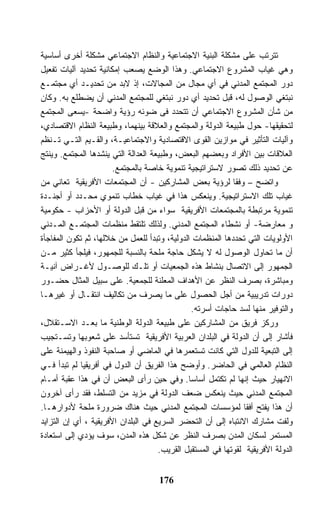 ‫ﺘﺘﺭﺘﺏ ﻋﻠﻰ ﻤﺸﻜﻠﺔ ﺍﻟﺒﻨﻴﺔ ﺍﻻﺠﺘﻤﺎﻋﻴﺔ ﻭﺍﻟﻨﻅﺎﻡ ﺍﻻﺠﺘﻤﺎﻋﻲ ﻤﺸﻜﻠﺔ ﺃﺨﺭﻯ ﺃﺴﺎﺴﻴﺔ‬
‫ﻭﻫﻲ ﻏﻴﺎﺏ ﺍﻟﻤﺸﺭﻭﻉ ﺍﻻﺠﺘﻤﺎﻋﻲ. ﻭﻫﺫﺍ ﺍﻟﻭﻀﻊ ﻴﺼﻌﺏ ﺇﻤﻜﺎﻨﻴﺔ ﺘﺤﺩﻴﺩ ﺁﻟﻴﺎﺕ ﺘﻔﻌﻴل‬
‫ﺩﻭﺭ ﺍﻟﻤﺠﺘﻤﻊ ﺍﻟﻤﺩﻨﻲ ﻓﻲ ﺃﻱ ﻤﺠﺎل ﻤﻥ ﺍﻟﻤﺠﺎﻻﺕ، ﺇﺫ ﻻﺒﺩ ﻤﻥ ﺘﺤﺩﻴـﺩ ﺃﻱ ﻤﺠﺘﻤـﻊ‬
‫ﻨﺒﺘﻐﻲ ﺍﻟﻭﺼﻭل ﻟﻪ، ﻗﺒل ﺘﺤﺩﻴﺩ ﺃﻱ ﺩﻭﺭ ﻨﺒﺘﻐﻲ ﻟﻠﻤﺠﺘﻤﻊ ﺍﻟﻤﺩﻨﻲ ﺃﻥ ﻴﻀﻁﻠﻊ ﺒﻪ. ﻭﻜﺎﻥ‬
‫ﻤﻥ ﺸﺄﻥ ﺍﻟﻤﺸﺭﻭﻉ ﺍﻻﺠﺘﻤﺎﻋﻲ ﺃﻥ ﺘﺘﺤﺩﺩ ﻓﻰ ﻀﻭﺌﻪ ﺭﺅﻴﺔ ﻭﺍﻀﺤﺔ -ﻴﺴﻌﻰ ﺍﻟﻤﺠﺘﻤﻊ‬
‫ﻟﺘﺤﻘﻴﻘﻬﺎ- ﺤﻭل ﻁﺒﻴﻌﺔ ﺍﻟﺩﻭﻟﺔ ﻭﺍﻟﻤﺠﺘﻤﻊ ﻭﺍﻟﻌﻼﻗﺔ ﺒﻴﻨﻬﻤﺎ، ﻭﻁﺒﻴﻌﺔ ﺍﻟﻨﻅﺎﻡ ﺍﻻﻗﺘﺼﺎﺩﻱ،‬
‫ﻭﺁﻟﻴﺎﺕ ﺍﻟﺘﺄﺜﻴﺭ ﻓﻲ ﻤﻭﺍﺯﻴﻥ ﺍﻟﻘﻭﻯ ﺍﻻﻗﺘﺼﺎﺩﻴﺔ ﻭﺍﻻﺠﺘﻤﺎﻋﻴـﺔ، ﻭﺍﻟﻘـﻴﻡ ﺍﻟﺘـﻲ ﺘـﻨﻅﻡ‬
‫ﺍﻟﻌﻼﻗﺎﺕ ﺒﻴﻥ ﺍﻷﻓﺭﺍﺩ ﻭﺒﻌﻀﻬﻡ ﺍﻟﺒﻌﺽ، ﻭﻁﺒﻴﻌﺔ ﺍﻟﻌﺩﺍﻟﺔ ﺍﻟﺘﻲ ﻴﻨﺸﺩﻫﺎ ﺍﻟﻤﺠﺘﻤﻊ. ﻭﻴﻨﺘﺞ‬
                       ‫ﻋﻥ ﺘﺤﺩﻴﺩ ﺫﻟﻙ ﺘﺼﻭﺭ ﻻﺴﺘﺭﺍﺘﻴﺠﻴﺔ ﺘﻨﻤﻭﻴﺔ ﺨﺎﺼﺔ ﺒﺎﻟﻤﺠﺘﻤﻊ.‬
‫ﻭﺍﺘﻀﺢ – ﻭﻓﻘﺎ ﻟﺭﺅﻴﺔ ﺒﻌﺽ ﺍﻟﻤﺸﺎﺭﻜﻴﻥ - ﺃﻥ ﺍﻟﻤﺠﺘﻤﻌﺎﺕ ﺍﻷﻓﺭﻴﻘﻴﺔ ﺘﻌﺎﻨﻲ ﻤﻥ‬
‫ﻏﻴﺎﺏ ﺘﻠﻙ ﺍﻻﺴﺘﺭﺍﺘﻴﺠﻴﺔ. ﻭﻴﻨﻌﻜﺱ ﻫﺫﺍ ﻓﻲ ﻏﻴﺎﺏ ﺨﻁﺎﺏ ﺘﻨﻤﻭﻱ ﻤﺤـﺩﺩ ﺃﻭ ﺃﺠﻨـﺩﺓ‬
‫ﺘﻨﻤﻭﻴﺔ ﻤﺭﺘﺒﻁﺔ ﺒﺎﻟﻤﺠﺘﻤﻌﺎﺕ ﺍﻷﻓﺭﻴﻘﻴﺔ ﺴﻭﺍﺀ ﻤﻥ ﻗﺒل ﺍﻟﺩﻭﻟﺔ ﺃﻭ ﺍﻷﺤﺯﺍﺏ - ﺤﻜﻭﻤﻴﺔ‬
‫ﻭ ﻤﻌﺎﺭﻀﺔ- ﺃﻭ ﻨﺸﻁﺎﺀ ﺍﻟﻤﺠﺘﻤﻊ ﺍﻟﻤﺩﻨﻲ. ﻭﻟﺫﻟﻙ ﺘﻠﺘﻘﻁ ﻤﻨﻅﻤﺎﺕ ﺍﻟﻤﺠﺘﻤـﻊ ﺍﻟﻤـﺩﻨﻲ‬
‫ﺍﻷﻭﻟﻭﻴﺎﺕ ﺍﻟﺘﻲ ﺘﺤﺩﺩﻫﺎ ﺍﻟﻤﻨﻅﻤﺎﺕ ﺍﻟﺩﻭﻟﻴﺔ، ﻭﺘﺒﺩﺃ ﻟﻠﻌﻤل ﻤﻥ ﺨﻼﻟﻬﺎ، ﺜﻡ ﺘﻜﻭﻥ ﺍﻟﻤﻔﺎﺠﺄﺓ‬
‫ﺃﻥ ﻤﺎ ﺘﺤﺎﻭل ﺍﻟﻭﺼﻭل ﻟﻪ ﻻ ﻴﺸﻜل ﺤﺎﺠﺔ ﻤﻠﺤﺔ ﺒﺎﻟﻨﺴﺒﺔ ﻟﻠﺠﻤﻬﻭﺭ، ﻓﻴﻠﺠﺄ ﻜﺜﻴﺭ ﻤـﻥ‬
‫ﺍﻟﺠﻤﻬﻭﺭ ﺇﻟﻰ ﺍﻻﺘﺼﺎل ﺒﻨﺸﺎﻁ ﻫﺫﻩ ﺍﻟﺠﻤﻌﻴﺎﺕ ﺃﻭ ﺘﻠـﻙ ﻟﻠﻭﺼـﻭل ﻷﻏـﺭﺍﺽ ﺁﻨﻴـﺔ‬
‫ﻭﻤﺒﺎﺸﺭﺓ، ﺒﺼﺭﻑ ﺍﻟﻨﻅﺭ ﻋﻥ ﺍﻷﻫﺩﺍﻑ ﺍﻟﻤﻌﻠﻨﺔ ﻟﻠﺠﻤﻌﻴﺔ. ﻋﻠﻰ ﺴﺒﻴل ﺍﻟﻤﺜﺎل ﺤﻀـﻭﺭ‬
‫ﺩﻭﺭﺍﺕ ﺘﺩﺭﻴﺒﻴﺔ ﻤﻥ ﺃﺠل ﺍﻟﺤﺼﻭل ﻋﻠﻰ ﻤﺎ ﻴﺼﺭﻑ ﻤﻥ ﺘﻜﺎﻟﻴﻑ ﺍﻨﺘﻘـﺎل ﺃﻭ ﻏﻴﺭﻫـﺎ‬
                                               ‫ﻭﺍﻟﺘﻭﻓﻴﺭ ﻤﻨﻬﺎ ﻟﺴﺩ ﺤﺎﺠﺎﺕ ﺃﺴﺭﺘﻪ.‬
‫ﻭﺭﻜﺯ ﻓﺭﻴﻕ ﻤﻥ ﺍﻟﻤﺸﺎﺭﻜﻴﻥ ﻋﻠﻰ ﻁﺒﻴﻌﺔ ﺍﻟﺩﻭﻟﺔ ﺍﻟﻭﻁﻨﻴﺔ ﻤﺎ ﺒﻌـﺩ ﺍﻻﺴـﺘﻘﻼل،‬
‫ﻓﺄﺸﺎﺭ ﺇﻟﻰ ﺃﻥ ﺍﻟﺩﻭﻟﺔ ﻓﻲ ﺍﻟﺒﻠﺩﺍﻥ ﺍﻟﻌﺭﺒﻴﺔ ﺍﻷﻓﺭﻴﻘﻴﺔ ﺘﺴﺘﺄﺴﺩ ﻋﻠﻰ ﺸﻌﻭﺒﻬﺎ ﻭﺘﺴـﺘﺠﻴﺏ‬
‫ﺇﻟﻰ ﺍﻟﺘﺒﻌﻴﺔ ﻟﻠﺩﻭل ﺍﻟﺘﻲ ﻜﺎﻨﺕ ﺘﺴﺘﻌﻤﺭﻫﺎ ﻓﻲ ﺍﻟﻤﺎﻀﻲ ﺃﻭ ﺼﺎﺤﺒﺔ ﺍﻟﻨﻔﻭﺫ ﻭﺍﻟﻬﻴﻤﻨﺔ ﻋﻠﻰ‬
‫ﺍﻟﻨﻅﺎﻡ ﺍﻟﻌﺎﻟﻤﻲ ﻓﻲ ﺍﻟﺤﺎﻀﺭ. ﻭﺃﻭﻀﺢ ﻫﺫﺍ ﺍﻟﻔﺭﻴﻕ ﺃﻥ ﺍﻟﺩﻭل ﻓﻲ ﺃﻓﺭﻴﻘﻴﺎ ﻟﻡ ﺘﺒﺩﺃ ﻓـﻲ‬
‫ﺍﻻﻨﻬﻴﺎﺭ ﺤﻴﺙ ﺇﻨﻬﺎ ﻟﻡ ﺘﻜﺘﻤل ﺃﺴﺎﺴﺎ. ﻭﻓﻲ ﺤﻴﻥ ﺭﺃﻯ ﺍﻟﺒﻌﺽ ﺃﻥ ﻓﻲ ﻫﺫﺍ ﻋﻘﺒﺔ ﺃﻤـﺎﻡ‬
‫ﺍﻟﻤﺠﺘﻤﻊ ﺍﻟﻤﺩﻨﻲ ﺤﻴﺙ ﻴﻨﻌﻜﺱ ﻀﻌﻑ ﺍﻟﺩﻭﻟﺔ ﻓﻲ ﻤﺯﻴﺩ ﻤﻥ ﺍﻟﺘﺴﻠﻁ، ﻓﻘﺩ ﺭﺃﻯ ﺁﺨﺭﻭﻥ‬
‫ﺃﻥ ﻫﺫﺍ ﻴﻔﺘﺢ ﺃﻓﻘﺎ ﻟﻤﺅﺴﺴﺎﺕ ﺍﻟﻤﺠﺘﻤﻊ ﺍﻟﻤﺩﻨﻲ ﺤﻴﺙ ﻫﻨﺎﻙ ﻀﺭﻭﺭﺓ ﻤﻠﺤﺔ ﻷﺩﻭﺍﺭﻫـﺎ.‬
‫ﻭﻟﻔﺕ ﻤﺸﺎﺭﻙ ﺍﻻﻨﺘﺒﺎﻩ ﺇﻟﻰ ﺃﻥ ﺍﻟﺘﺤﻀﺭ ﺍﻟﺴﺭﻴﻊ ﻓﻲ ﺍﻟﺒﻠﺩﺍﻥ ﺍﻷﻓﺭﻴﻘﻴﺔ ، ﺃﻱ ﺇﻥ ﺍﻟﺘﺯﺍﻴﺩ‬
‫ﺍﻟﻤﺴﺘﻤﺭ ﻟﺴﻜﺎﻥ ﺍﻟﻤﺩﻥ ﺒﺼﺭﻑ ﺍﻟﻨﻅﺭ ﻋﻥ ﺸﻜل ﻫﺫﻩ ﺍﻟﻤﺩﻥ، ﺴﻭﻑ ﻴﺅﺩﻱ ﺇﻟﻰ ﺍﺴﺘﻌﺎﺩﺓ‬
                                     ‫ﺍﻟﺩﻭﻟﺔ ﺍﻷﻓﺭﻴﻘﻴﺔ ﻟﻘﻭﺘﻬﺎ ﻓﻲ ﺍﻟﻤﺴﺘﻘﺒل ﺍﻟﻘﺭﻴﺏ.‬


                                     ‫671‬
 