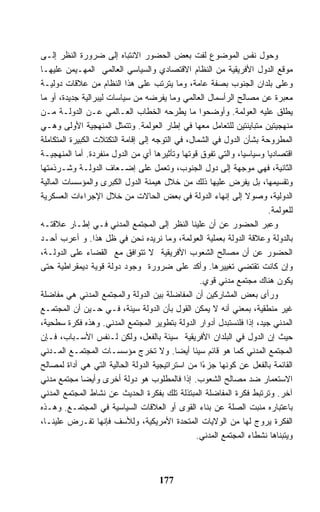 ‫ﻭﺤﻭل ﻨﻔﺱ ﺍﻟﻤﻭﻀﻭﻉ ﻟﻔﺕ ﺒﻌﺽ ﺍﻟﺤﻀﻭﺭ ﺍﻻﻨﺘﺒﺎﻩ ﺇﻟﻰ ﻀﺭﻭﺭﺓ ﺍﻟﻨﻅﺭ ﺇﻟـﻰ‬
‫ﻤﻭﻗﻊ ﺍﻟﺩﻭل ﺍﻷﻓﺭﻴﻘﻴﺔ ﻤﻥ ﺍﻟﻨﻅﺎﻡ ﺍﻻﻗﺘﺼﺎﺩﻱ ﻭﺍﻟﺴﻴﺎﺴﻲ ﺍﻟﻌﺎﻟﻤﻲ ﺍﻟﻤﻬـﻴﻤﻥ ﻋﻠﻴﻬـﺎ‬
‫ﻭﻋﻠﻰ ﺒﻠﺩﺍﻥ ﺍﻟﺠﻨﻭﺏ ﺒﺼﻔﺔ ﻋﺎﻤﺔ، ﻭﻤﺎ ﻴﺘﺭﺘﺏ ﻋﻠﻰ ﻫﺫﺍ ﺍﻟﻨﻅﺎﻡ ﻤﻥ ﻋﻼﻗﺎﺕ ﺩﻭﻟﻴـﺔ‬
‫ﻤﻌﺒﺭﺓ ﻋﻥ ﻤﺼﺎﻟﺢ ﺍﻟﺭﺃﺴﻤﺎل ﺍﻟﻌﺎﻟﻤﻲ ﻭﻤﺎ ﻴﻔﺭﻀﻪ ﻤﻥ ﺴﻴﺎﺴﺎﺕ ﻟﻴﺒﺭﺍﻟﻴﺔ ﺠﺩﻴﺩﺓ، ﺃﻭ ﻤﺎ‬
‫ﻴﻁﻠﻕ ﻋﻠﻴﻪ ﺍﻟﻌﻭﻟﻤﺔ. ﻭﺃﻭﻀﺤﻭﺍ ﻤﺎ ﻴﻁﺭﺤﻪ ﺍﻟﺨﻁﺎﺏ ﺍﻟﻌـﺎﻟﻤﻲ ﻋـﻥ ﺍﻟﺩﻭﻟـﺔ ﻤـﻥ‬
‫ﻤﻨﻬﺠﻴﺘﻴﻥ ﻤﺘﺒﺎﻴﻨﺘﻴﻥ ﻟﻠﺘﻌﺎﻤل ﻤﻌﻬﺎ ﻓﻲ ﺇﻁﺎﺭ ﺍﻟﻌﻭﻟﻤﺔ. ﻭﺘﺘﻤﺜل ﺍﻟﻤﻨﻬﺠﻴﺔ ﺍﻷﻭﻟﻰ ﻭﻫـﻲ‬
‫ﺍﻟﻤﻁﺭﻭﺤﺔ ﺒﺸﺄﻥ ﺍﻟﺩﻭل ﻓﻲ ﺍﻟﺸﻤﺎل، ﻓﻲ ﺍﻟﺘﻭﺠﻪ ﺇﻟﻰ ﺇﻗﺎﻤﺔ ﺍﻟﺘﻜﺘﻼﺕ ﺍﻟﻜﺒﻴﺭﺓ ﺍﻟﻤﺘﻜﺎﻤﻠﺔ‬
‫ﺍﻗﺘﺼﺎﺩﻴﺎ ﻭﺴﻴﺎﺴﻴﺎ، ﻭﺍﻟﺘﻲ ﺘﻔﻭﻕ ﻗﻭﺘﻬﺎ ﻭﺘﺄﺜﻴﺭﻫﺎ ﺃﻱ ﻤﻥ ﺍﻟﺩﻭل ﻤﻨﻔﺭﺩﺓ. ﺃﻤﺎ ﺍﻟﻤﻨﻬﺠﻴـﺔ‬
‫ﺍﻟﺜﺎﻨﻴﺔ، ﻓﻬﻲ ﻤﻭﺠﻬﺔ ﺇﻟﻰ ﺩﻭل ﺍﻟﺠﻨﻭﺏ، ﻭﺘﻌﻤل ﻋﻠﻰ ﺇﻀـﻌﺎﻑ ﺍﻟﺩﻭﻟـﺔ ﻭﺸـﺭﺫﻤﺘﻬﺎ‬
‫ﻭﺘﻘﺴﻴﻤﻬﺎ، ﺒل ﻴﻔﺭﺽ ﻋﻠﻴﻬﺎ ﺫﻟﻙ ﻤﻥ ﺨﻼل ﻫﻴﻤﻨﺔ ﺍﻟﺩﻭل ﺍﻟﻜﺒﺭﻯ ﻭﺍﻟﻤﺅﺴﺴﺎﺕ ﺍﻟﻤﺎﻟﻴﺔ‬
‫ﺍﻟﺩﻭﻟﻴﺔ، ﻭﺼﻭﻻ ﺇﻟﻰ ﺇﻨﻬﺎﺀ ﺍﻟﺩﻭﻟﺔ ﻓﻲ ﺒﻌﺽ ﺍﻟﺤﺎﻻﺕ ﻤﻥ ﺨﻼل ﺍﻹﺠﺭﺍﺀﺍﺕ ﺍﻟﻌﺴﻜﺭﻴﺔ‬
                                                                      ‫ﻟﻠﻌﻭﻟﻤﺔ.‬
‫ﻭﻋﺒﺭ ﺍﻟﺤﻀﻭﺭ ﻋﻥ ﺃﻥ ﻋﻠﻴﻨﺎ ﺍﻟﻨﻅﺭ ﺇﻟﻰ ﺍﻟﻤﺠﺘﻤﻊ ﺍﻟﻤﺩﻨﻲ ﻓـﻲ ﺇﻁـﺎﺭ ﻋﻼﻗﺘـﻪ‬
‫ﺒﺎﻟﺩﻭﻟﺔ ﻭﻋﻼﻗﺔ ﺍﻟﺩﻭﻟﺔ ﺒﻌﻤﻠﻴﺔ ﺍﻟﻌﻭﻟﻤﺔ، ﻭﻤﺎ ﻨﺭﻴﺩﻩ ﻨﺤﻥ ﻓﻲ ﻅل ﻫﺫﺍ. ﻭ ﺃﻋﺭﺏ ﺃﺤـﺩ‬
‫ﺍﻟﺤﻀﻭﺭ ﻋﻥ ﺃﻥ ﻤﺼﺎﻟﺢ ﺍﻟﺸﻌﻭﺏ ﺍﻷﻓﺭﻴﻘﻴﺔ ﻻ ﺘﺘﻭﺍﻓﻕ ﻤﻊ ﺍﻟﻘﻀﺎﺀ ﻋﻠﻰ ﺍﻟﺩﻭﻟـﺔ،‬
‫ﻭﺇﻥ ﻜﺎﻨﺕ ﺘﻘﺘﻀﻲ ﺘﻐﻴﻴﺭﻫﺎ. ﻭﺃﻜﺩ ﻋﻠﻰ ﻀﺭﻭﺭﺓ ﻭﺠﻭﺩ ﺩﻭﻟﺔ ﻗﻭﻴﺔ ﺩﻴﻤﻘﺭﺍﻁﻴﺔ ﺤﺘﻰ‬
                                                  ‫ﻴﻜﻭﻥ ﻫﻨﺎﻙ ﻤﺠﺘﻤﻊ ﻤﺩﻨﻲ ﻗﻭﻱ.‬
‫ﻭﺭﺃﻯ ﺒﻌﺽ ﺍﻟﻤﺸﺎﺭﻜﻴﻥ ﺃﻥ ﺍﻟﻤﻔﺎﻀﻠﺔ ﺒﻴﻥ ﺍﻟﺩﻭﻟﺔ ﻭﺍﻟﻤﺠﺘﻤﻊ ﺍﻟﻤﺩﻨﻲ ﻫﻲ ﻤﻔﺎﻀﻠﺔ‬
‫ﻏﻴﺭ ﻤﻨﻁﻘﻴﺔ، ﺒﻤﻌﻨﻲ ﺃﻨﻪ ﻻ ﻴﻤﻜﻥ ﺍﻟﻘﻭل ﺒﺄﻥ ﺍﻟﺩﻭﻟﺔ ﺴﻴﺌﺔ، ﻓـﻲ ﺤـﻴﻥ ﺃﻥ ﺍﻟﻤﺠﺘﻤـﻊ‬
‫ﺍﻟﻤﺩﻨﻲ ﺠﻴﺩ، ﺇﺫﺍ ﻓﻠﻨﺴﺘﺒﺩل ﺃﺩﻭﺍﺭ ﺍﻟﺩﻭﻟﺔ ﺒﺘﻁﻭﻴﺭ ﺍﻟﻤﺠﺘﻤﻊ ﺍﻟﻤﺩﻨﻲ. ﻭﻫﺫﻩ ﻓﻜﺭﺓ ﺴﻁﺤﻴﺔ،‬
‫ﺤﻴﺙ ﺇﻥ ﺍﻟﺩﻭل ﻓﻲ ﺍﻟﺒﻠﺩﺍﻥ ﺍﻷﻓﺭﻴﻘﻴﺔ ﺴﻴﺌﺔ ﺒﺎﻟﻔﻌل، ﻭﻟﻜﻥ ﻟـﻨﻔﺱ ﺍﻷﺴـﺒﺎﺏ، ﻓـﺈﻥ‬
‫ﺍﻟﻤﺠﺘﻤﻊ ﺍﻟﻤﺩﻨﻲ ﻜﻤﺎ ﻫﻭ ﻗﺎﺌﻡ ﺴﻴﺌﺎ ﺃﻴﻀﺎ. ﻭﻻ ﺘﺨﺭﺝ ﻤﺅﺴﺴـﺎﺕ ﺍﻟﻤﺠﺘﻤـﻊ ﺍﻟﻤـﺩﻨﻲ‬
‫ﺍﻟﻘﺎﺌﻤﺔ ﺒﺎﻟﻔﻌل ﻋﻥ ﻜﻭﻨﻬﺎ ﺠﺯ ًﺍ ﻤﻥ ﺍﺴﺘﺭﺍﺘﻴﺠﻴﺔ ﺍﻟﺩﻭﻟﺔ ﺍﻟﺤﺎﻟﻴﺔ ﺍﻟﺘﻲ ﻫﻲ ﺃﺩﺍﺓ ﻟﻤﺼﺎﻟﺢ‬
                                                   ‫ﺀ‬
‫ﺍﻻﺴﺘﻌﻤﺎﺭ ﻀﺩ ﻤﺼﺎﻟﺢ ﺍﻟﺸﻌﻭﺏ. ﺇﺫﺍ ﻓﺎﻟﻤﻁﻠﻭﺏ ﻫﻭ ﺩﻭﻟﺔ ﺃﺨﺭﻯ ﻭﺃﻴﻀﺎ ﻤﺠﺘﻤﻊ ﻤﺩﻨﻲ‬
‫ﺁﺨﺭ. ﻭﺘﺭﺘﺒﻁ ﻓﻜﺭﺓ ﺍﻟﻤﻔﺎﻀﻠﺔ ﺍﻟﻤﺒﺘﺫﻟﺔ ﺘﻠﻙ ﺒﻔﻜﺭﺓ ﺍﻟﺤﺩﻴﺙ ﻋﻥ ﻨﺸﺎﻁ ﺍﻟﻤﺠﺘﻤﻊ ﺍﻟﻤﺩﻨﻲ‬
‫ﺒﺎﻋﺘﺒﺎﺭﻩ ﻤﻨﺒﺕ ﺍﻟﺼﻠﺔ ﻋﻥ ﺒﻨﺎﺀ ﺍﻟﻘﻭﻯ ﺃﻭ ﺍﻟﻌﻼﻗﺎﺕ ﺍﻟﺴﻴﺎﺴﻴﺔ ﻓﻲ ﺍﻟﻤﺠﺘﻤـﻊ. ﻭﻫـﺫﻩ‬
‫ﺍﻟﻔﻜﺭﺓ ﻴﺭﻭﺝ ﻟﻬﺎ ﻤﻥ ﺍﻟﻭﻻﻴﺎﺕ ﺍﻟﻤﺘﺤﺩﺓ ﺍﻷﻤﺭﻴﻜﻴﺔ، ﻭﻟﻸﺴﻑ ﻓﺈﻨﻬﺎ ﺘﻔـﺭﺽ ﻋﻠﻴﻨـﺎ،‬
                                                 ‫ﻭﻴﺘﺒﻨﺎﻫﺎ ﻨﺸﻁﺎﺀ ﺍﻟﻤﺠﺘﻤﻊ ﺍﻟﻤﺩﻨﻲ.‬



                                     ‫771‬
 