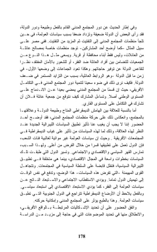 ‫ﻭﻓﻲ ﺇﻁﺎﺭ ﺍﻟﺤﺩﻴﺙ ﻋﻥ ﺩﻭﺭ ﺍﻟﻤﺠﺘﻤﻊ ﺍﻟﻤﺩﻨﻲ ﺍﻟﻘﺎﺌﻡ ﺒﺎﻟﻔﻌل ﻭﻁﺒﻴﻌﺔ ﻭﺩﻭﺭ ﺍﻟﺩﻭﻟﺔ،‬
‫ﻓﻘﺩ ﺭﺃﻯ ﺍﻟﺒﻌﺽ ﺃﻥ ﺍﻟﺩﻭﻟﺔ ﻀﻌﻴﻔﺔ ﻭﺘﺯﺩﺍﺩ ﻀﻌﻔﺎ ﺒﺴﺒﺏ ﺴﻴﺎﺴﺎﺕ ﺍﻟﻌﻭﻟﻤﺔ، ﻓﻲ ﺤـﻴﻥ‬
‫ﺘﻠﺠﺄ ﻤﻨﻅﻤﺎﺕ ﺍﻟﻤﺠﺘﻤﻊ ﺍﻟﻤﺩﻨﻲ ﺇﻟﻰ ﺍﻟﺘﻔﺘﻴﺕ ﺜﻡ ﺍﻟﻤﺯﻴﺩ ﻤﻥ ﺍﻟﺘﻔﺘﻴﺕ. ﻓﻔﻲ ﻤﺼﺭ ﻋﻠـﻰ‬
‫ﺴﺒﻴل ﺍﻟﻤﺜﺎل –ﻜﻤﺎ ﺃﻭﻀﺢ ﺃﺤﺩ ﺍﻟﻤﺸﺎﺭﻜﻴﻥ- ﺘﻭﺠﺩ ﻤﻨﻅﻤﺎﺕ ﺨﺎﺼﺔ ﺒﻤﺼﺎﻟﺢ ﻋﺎﺌﻠـﺔ‬
‫ﻤﻥ ﺍﻟﻌﺎﺌﻼﺕ، ﻭﻟﻴﺱ ﻓﻘﻁ ﺃﺒﻨﺎﺀ ﻤﺤﺎﻓﻅﺔ ﺃﻭ ﻗﺭﻴﺔ. ﻭﻴﺴﻌﻰ ﻤﺜـل ﻫـﺫﺍ ﺍﻟﻨـﻭﻉ ﻤـﻥ‬
‫ﺍﻟﺠﻤﻌﻴﺎﺕ ﻟﻠﺘﻀﺎﻤﻥ ﺒﻴﻥ ﺃﻓﺭﺍﺩ ﺍﻟﻌﺎﺌﻠﺔ ﻀﺩ ﺍﻟﻔﻘﺭ، ﺃﻭ ﻟﻠﺸﻌﻭﺭ ﺒﺎﻷﻤﺎﻥ ﺍﻟﻤﻔﺘﻘﺩ، ﻨﻅـﺭﺍ‬
‫ﻟﺘﻘﺎﻋﺱ ﺍﻟﺩﻭﻟﺔ ﻋﻥ ﺘﻭﻓﻴﺭ ﺤﺎﺠﺎﺘﻬﻡ. ﻭﻫﻜﺫﺍ ﺘﻌﻭﺩ ﺍﻟﺠﻤﺎﻋﺎﺕ ﺇﻟﻰ ﻭﻀﻌﻬﺎ ﺍﻷﻭل- ﻓﻲ‬
‫ﺯﻤﻥ ﻤﺎ ﻗﺒل ﺍﻟﺩﻭﻟﺔ -ﻭﻫﻭ ﺍﻟﺭﻭﺍﺒﻁ ﺍﻟﻌﺎﺌﻠﻴﺔ، ﺒﺴﺒﺏ ﻤﻥ ﺍﻟﺘﺯﺍﻴﺩ ﺍﻟﻤﺴﺘﻤﺭ ﻓﻲ ﻀـﻌﻑ‬
‫ﺍﻟﺩﻭﻟﺔ. ﻓﻜﻴﻑ ﻨﺭﻯ ﺫﻟﻙ ﻓﻲ ﻀﻭﺀ ﺴﻌﻴﻨﺎ ﻟﺘﻨﻤﻴﺔ ﺩﻭﺭ ﺍﻟﻤﺠﺘﻤﻊ ﺍﻟﻤﺩﻨﻲ ﻓـﻲ ﺍﻟﺘﻜﺎﻤـل‬
‫ﺍﻷﻓﺭﻴﻘﻲ، ﺤﻴﺙ ﺇﻥ ﻗﺴ ًﺎ ﻤﻥ ﺍﻟﻤﺠﺘﻤﻊ ﺍﻟﻤﺩﻨﻲ ﻴﻤﻀﻲ ﺒﻌﻴﺩﺍ ﻋـﻥ ﺍﻻﻨـﺩﻤﺎﺝ ﻋﻠـﻰ‬
                                                        ‫ﻤ‬
‫ﺍﻟﻤﺴﺘﻭﻯ ﺍﻟﻭﻁﻨﻲ ﺃﺼﻼ. ﻭﺘﺴﺎﺀل ﺍﻟﻤﺸﺎﺭﻙ ﻜﻴﻑ ﻨﺘﻭﻗﻊ ﻤﻥ ﺠﻤﻌﻴﺔ ﻋﺎﺌﻠﺔ ﻓـﻼﻥ ﺃﻥ‬
                                        ‫ﺘﺸﺎﺭﻙ ﻓﻲ ﺍﻟﺘﻜﺎﻤل ﻋﻠﻰ ﺍﻟﻤﺴﺘﻭﻯ ﺍﻟﻘﺎﺭﻱ.‬
‫ﺃﻤﺎ ﺒﺎﻟﻨﺴﺒﺔ ﻟﻠﻌﻼﻗﺔ ﺒﻴﻥ ﺍﻟﻬﺎﻤﺵ ﺍﻟﺩﻴﻤﻘﺭﺍﻁﻲ ﺍﻟﻤﺘﺎﺡ ﻭﻁﺒﻴﻌﺔ ﺍﻟﺩﻭﻟـﺔ ﻭﻋﻼﻗﺘﻬـﺎ‬
‫ﺒﺎﻟﻤﺠﺘﻤﻊ، ﻭﺍﻨﻌﻜﺎﺱ ﺫﻟﻙ ﻋﻠﻰ ﺤﺭﻜﺔ ﻤﻨﻅﻤﺎﺕ ﺍﻟﻤﺠﺘﻤﻊ ﺍﻟﻤﺩﻨﻲ، ﻓﻘﺩ ﺃﻭﻀـﺢ ﺃﺤـﺩ‬
‫ﺍﻟﺤﻀﻭﺭ ﺇﻨﻨﺎ ﻻ ﻴﺠﺏ ﺃﻥ ﻴﻐﻴﺏ ﻋﻨﺎ ﺘﺄﺜﻴﺭ ﺘﻁﺒﻴﻕ ﺍﻟﺴﻴﺎﺴﺎﺕ ﺍﻟﻠﻴﺒﺭﺍﻟﻴﺔ ﺍﻟﺠﺩﻴﺩﺓ ﻋﻨـﺩ‬
‫ﺍﻟﻨﻅﺭ ﻟﻬﺫﻩ ﺍﻟﻌﻼﻗﺔ، ﻭﺫﻟﻙ ﻟﻤﺎ ﻟﻬﺫﻩ ﺍﻟﺴﻴﺎﺴﺎﺕ ﻤﻥ ﺘﺄﺜﻴﺭ ﻋﻠﻰ ﻏﻴﺎﺏ ﺍﻟﺩﻴﻤﻘﺭﺍﻁﻴﺔ ﻓـﻲ‬
‫ﺍﻟﻤﺠﺘﻤﻌﺎﺕ ﺍﻷﻓﺭﻴﻘﻴﺔ . ﻭﺤﻴﺙ ﺇﻥ ﺴﻴﺎﺴﺎﺕ ﺍﻟﻌﻭﻟﻤﺔ ﻏﻴﺭ ﻤﻭﺍﺘﻴﺔ ﻟﻐﺎﻟﺒﻴﺔ ﻓﺌﺎﺕ ﺍﻟﺸﻌﺏ،‬
‫ﻓﺈﻥ ﺍﻟﺩﻭل ﺘﻌﻤل ﻋﻠﻰ ﺘﻁﺒﻴﻘﻬﺎ ﻗﺴﺭﺍ ﻤﻥ ﺨﻼل ﺍﻟﻔﺭﺽ ﻤﻥ ﺃﻋﻠﻰ. ﻭﻟﻬـﺫﺍ ﺍﻟﺴـﺒﺏ،‬
‫ﺘﻤﺎﺭﺱ ﺍﻟﻘﻬﺭ ﺍﻟﺴﻴﺎﺴﻲ ﻭﺍﻻﻗﺘﺼﺎﺩﻱ ﻭﺍﻻﺠﺘﻤﺎﻋﻲ. ﻭﺘﺴﻴﺭ ﺍﻟﺩﻭل ﺍﻟﺘﻲ ﻁﺒﻘـﺕ ﺘﻠـﻙ‬
‫ﺍﻟﺴﻴﺎﺴﺎﺕ ﺒﺨﻁﻭﺍﺕ ﻭﺍﺴﻌﺔ ﻓﻲ ﺍﻟﻤﺠﺎل ﺍﻻﻗﺘﺼﺎﺩﻱ، ﺒﻴﻨﻤﺎ ﻫﻲ ﻤﺘﺨﻠﻔﺔ ﻓـﻲ ﺘﻁﺒﻴـﻕ‬
‫ﺍﻟﻠﻴﺒﺭﺍﻟﻴﺔ ﺍﻟﺴﻴﺎﺴﻴﺔ، ﻓﺘﻅل ﻗﺎﺒﻀﺔ ﻋﻠﻰ ﺍﻟﺴﻠﻁﺔ ﺍﻟﺴﻴﺎﺴﻴﺔ ﻓﻲ ﺍﻟﻤﺠﺘﻤﻌﺎﺕ. ﻭﺘﺘﺠﺎﻫـل‬
‫ﺍﻟﻘﻭﻯ ﺍﻟﻤﻬﻴﻤﻨﺔ -ﺍﻟﺘﻲ ﺘﻔﺭﺽ ﻫﺫﻩ ﺍﻟﺴﻴﺎﺴﺎﺕ- ﻫﺫﺍ ﺍﻟﻭﻀﻊ، ﻭﺘﺩﻓﻊ ﻓﻲ ﻨﻔﺱ ﺍﻟﻭﻗـﺕ‬
‫ﺇﻟﻰ ﺘﻬﻤﻴﺵ ﺍﻟﺩﻭل ﺘﻤﺎﻤﺎ. ﻭﻴﺅﺩﻱ ﺍﻻﺴﺘﻘﻁﺎﺏ ﺍﻻﺠﺘﻤﺎﻋﻲ ﻭﺍﻻﺴـﺘﺒﻌﺎﺩ ﺍﻟﻨـﺎﺘﺞ ﻋـﻥ‬
‫ﺴﻴﺎﺴﺎﺕ ﺍﻟﻌﻭﻟﻤﺔ ﺇﻟﻰ ﺍﻟﻔﻘﺭ، ﻜﻤﺎ ﻴﺅﺩﻱ ﺍﻻﺴﺘﺒﻌﺎﺩ ﺍﻻﻗﺘﺼﺎﺩﻱ ﺇﻟﻰ ﺍﺴﺘﺒﻌﺎﺩ ﺴﻴﺎﺴـﻲ.‬
‫ﻭﺒﺎﻟﻔﻌل ﻴﻼﺤﻅ ﺃﻥ ﺍﻷﻭﻀﺎﻉ ﺍﻟﺩﻴﻤﻘﺭﺍﻁﻴﺔ ﺘﺘﺭﺍﺠﻊ ﻓﻲ ﺍﻟﺩﻭل ﺍﻟﺠﻨﻭﺒﻴﺔ ﺍﻟﺘـﻲ ﺘﻁﺒـﻕ‬
         ‫ﺴﻴﺎﺴﺎﺕ ﺍﻟﻌﻭﻟﻤﺔ. ﻭﻫﺫﺍ ﺒﺎﻟﻁﺒﻊ ﻴﺅﺜﺭ ﻋﻠﻰ ﺍﻟﻤﺠﺘﻤﻊ ﺍﻟﻤﺩﻨﻲ ﻭﺇﻤﻜﺎﻨﻴﺔ ﺤﺭﻜﺘﻪ.‬
‫ﻭﺍﺘﻔﻕ ﺍﻟﺤﻀﻭﺭ ﻋﻠﻰ ﺃﻥ ﺘﺤﺩﻴﺩ ﺍﻹﺸـﻜﺎﻟﻴﺎﺕ ﺍﻟﻤﺭﺘﺒﻁـﺔ ﺒـﺎﻟﻭﺍﻗﻊ ﺍﻷﻓﺭﻴﻘـﻲ،‬
‫ﻭﺍﻻﻨﻁﻼﻕ ﻤﻨﻬﺎ ﻓﻲ ﺘﺤﺩﻴﺩ ﺍﻟﻤﻭﻀﻭﻋﺎﺕ ﺍﻟﺘﻲ ﻓﻲ ﺤﺎﺠﺔ ﺇﻟﻰ ﻤﺯﻴـﺩ ﻤـﻥ ﺍﻟﺩﺭﺍﺴـﺔ‬



                                   ‫871‬
 