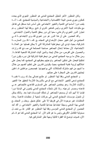 ‫ﻭﻜﺎﻥ ﺍﻟﻤﻨﻅﻭﺭ ﺍﻵﺨﺭ ﻟﺘﺤﻠﻴل ﺍﻟﻤﺠﺘﻤﻊ ﺍﻟﻤﺩﻨﻲ ﻫﻭ ﺍﻟﻤﻨﻅﻭﺭ ﺍﻟﺒﻨﻴﻭﻱ ﺍﻟﺫﻱ ﻴﺤﺩﺩﻩ‬
‫ﻜﻤﻜﻭﻥ ﺒﻨﻴﻭﻱ ﻀﻤﻥ ﺍﻟﺒﻴﻨﺔ ﺍﻻﻗﺘﺼﺎﺩﻴﺔ ﻭﺍﻻﺠﺘﻤﺎﻋﻴﺔ ﻭﺍﻟﺴﻴﺎﺴﻴﺔ ﻟﻠﻤﺠﺘﻤﻊ. ﻜﻤـﺎ ﺃﻨـﻪ‬
‫ﻴﻠﻌﺏ ﺩﻭﺭﺍ ﺃﺴﺎﺴﻴﺎ ﻓﻲ ﺍﻟﺘﻨﻤﻴﺔ ﻭﺍﻟﺘﻐﻴﻴﺭ ﺍﻻﺠﺘﻤﺎﻋﻲ ﻋﻠﻰ ﺃﺴﺎﺱ ﺸﺒﻪ ﻤﺴﺘﻘل ﻓﻲ ﺘﻔﺎﻋل‬
‫ﻤﻊ ﻤﻜﻭﻨﺎﺕ ﺍﻟﺒﻨﻴﺔ ﺍﻷﺨﺭﻯ، ﻭﻟﻴﺱ ﻜﻤﺘﻐﻴﺭ ﺜﺎﻨﻭﻱ ﺃﻭ ﺘﺎﺒﻊ. ﻭﻭﻓﻘﺎ ﻟﻬﺫﺍ ﺍﻟﻤﻨﻅﻭﺭ ﻴـﺘﻡ‬
  ‫ﺘﺠﺎﻭﺯ ﺍﻟﺩﻭﺭ ﺍﻟﺨﻴﺭﻱ ﻭﺍﻟﺭﻋﺎﺌﻲ، ﺴﻌﻴﺎ ﺇﻟﻰ ﺩﻭﺭ ﻴﺤﻘﻕ ﺍﻟﺘﻨﻤﻴﺔ ﻭﺍﻟﺘﺤﻭل ﺍﻻﺠﺘﻤﺎﻋﻲ.‬
‫ﻭﺃﻜﺩ ﺍﻟﺤﻀﻭﺭ ﻋﻠﻰ ﺃﻥ ﻫﺫﺍ ﺍﻟﺩﻭﺭ ﻫﻭ ﺩﻭﺭ ﺘﻌﺒﻭﻱ ﻟﻠﻘـﻭﻯ ﺍﻻﺠﺘﻤﺎﻋﻴـﺔ ﻓـﻲ‬
‫ﺍﻟﻤﺠﺘﻤﻊ ﻤﻥ ﺃﺠل ﺘﻐﻴﻴﺭ ﻤﺠﻤل ﺍﻷﻭﻀﺎﻉ ﻓﻲ ﺍﻟﻤﺠﺘﻤـﻊ. ﻜﻤـﺎ ﺘﻜـﻭﻥ ﺍﻟﻤﻤﺎﺭﺴـﺔ‬
‫ﺘﺸﺎﺭﻜﻴﺔ، ﺒﺤﻴﺙ ﺘﺅﺩﻱ ﺇﻟﻰ ﺩﻴﻤﻘﺭﺍﻁﻴﺔ ﺍﻟﻤﺸﺎﺭﻜﺔ ﺍﻟﺘﻲ ﻻ ﻴﻤﻜﻥ ﻓﺼﻠﻬﺎ ﻋﻥ ﺍﻟﻌﺩﺍﻟـﺔ‬
‫ﺍﻻﺠﺘﻤﺎﻋﻴﺔ، ﻷﻥ ﻤﻌﻨﺎﻫﺎ ﺇﺩﺨﺎل ﺍﻟﺠﻤﺎﻫﻴﺭ ﺼﺎﺤﺒﺔ ﺍﻟﻤﺼﻠﺤﺔ ﻓﻲ ﺼـﻨﻊ ﺍﻟﻘـﺭﺍﺭﺍﺕ‬
‫ﻭﺍﻟﺤﺼﻭل ﻋﻠﻰ ﺍﻟﻔﺭﺹ، ﻤﻥ ﺨﻼل ﺇﻴﺠﺎﺩ ﻭﺘﺄﻤﻴﻥ ﺁﻟﻴﺎﺕ ﺍﻟﻤﺸﺎﺭﻜﺔ ﺍﻟﺸﻌﺒﻴﺔ ﺍﻟﻔﺎﻋﻠـﺔ.‬
‫ﻭﻤﻥ ﺨﻼل ﻤﺎ ﻴﺭﺴﻴﻪ ﺍﻟﻤﺠﺘﻤﻊ ﺍﻟﻤﺩﻨﻲ ﻤﻥ ﺩﻴﻤﻘﺭﺍﻁﻴﺔ ﺘﺸﺎﺭﻜﻴﺔ ﻓﺈﻥ ﺩﻭﺭﻩ ﻴﻜﻭﻥ ﺩﻭ ًﺍ‬
 ‫ﺭ‬
‫ﺘﻤﻜﻴﻨ ًﺎ ﻓﻴﻌﻤل ﻋﻠﻰ ﺘﻤﻜﻴﻥ ﺍﻟﺠﻤﺎﻫﻴﺭ ﻭﺘﻭﻋﻴﺘﻬﻡ ﺒﺤﻘﻭﻗﻬﻡ ﻓﻲ ﺍﻟﻤﺠﺘﻤﻊ، ﻜﻤﺎ ﻴﻌﻤل ﻋﻠﻰ‬
                                                                          ‫ﻴ‬
‫ﺍﻤﺘﻼﻜﻬﻡ ﻟﺭﺅﻴﺔ ﻨﻘﺩﻴﺔ ﻟﻠﻤﺠﺘﻤﻊ، ﺒﺤﻴﺙ ﻴﻜﻭﻨﻭﻥ ﻗﺎﺩﺭﻴﻥ ﻋﻠﻰ ﺘﻨﻅﻴﻡ ﺃﻨﻔﺴﻬﻡ ﻤﻥ ﺨﻼل‬
‫ﻤﺎ ﻟﺩﻴﻬﻡ ﻤﻥ ﻓﻬﻡ ﻤﺸﺘﺭﻙ ﻟﻠﻤﺸﻜﻼﺕ ﺍﻟﺘﻲ ﻴﻭﺍﺠﻬﻭﻨﻬﺎ. ﻓﻴﺼﺒﺤﻭﻥ ﻤﻭﺍﻁﻨﻴﻥ ﻓـﺎﻋﻠﻴﻥ‬
                                      ‫ﺇﻴﺠﺎﺒﻴﻴﻥ ﻗﺎﺩﺭﻴﻥ ﻋﻠﻰ ﺍﻟﺴﻴﻁﺭﺓ ﻋﻠﻰ ﺤﻴﺎﺘﻬﻡ.‬
‫ﻭ ﺍﻟﻤﺠﺘﻤﻊ ﺍﻟﻤﺩﻨﻲ ﻭﻓﻘﺎ ﻟﻬﺫﺍ ﺍﻟﻤﻨﻅﻭﺭ ﺫﻭ ﻁﺎﺒﻊ ﻨﻀﺎﻟﻲ ﻴﻤﻠـﻙ ﺭﺅﻴـﺔ ﻨﻘﺩﻴـﺔ‬
‫ﻟﻠﻤﺠﺘﻤﻊ ﺘﺴﻌﻰ ﻟﻠﺘﻐﻴﻴﺭ ﺍﻻﺠﺘﻤﺎﻋﻲ ﻤﻊ ﺍﻟﻭﻋﻲ ﺒﺎﻟﺸﺭﻭﻁ ﺍﻟﻼﺯﻤﺔ ﻟﺘﺤﻘﻴﻕ ﻫﺫﺍ ﺍﻟﺘﻐﻴﻴﺭ‬
‫ﻭﺍﻵﻟﻴﺎﺕ ﺍﻟﻼﺯﻤﺔ. ﻭﻫﻭ ﻴﺤﺘﻀﻥ ﺍﻟﺠﻤﺎﻫﻴﺭ ﻋﻠﻰ ﺍﻟﻤﺴﺘﻭﻯ ﺍﻟﻘﺎﻋﺩﻱ، ﻓﺎﻟﺠﻤﺎﻫﻴﺭ ﻫـﻲ‬
‫ﻗﺎﻋﺩﺘﻪ ﻭﻤﺼﺩﺭ ﺸﺭﻋﻴﺘﻪ. ﻭﺇﺫﺍ ﻜﺎﻥ ﻨﺸﻁﺎﺀ ﺍﻟﻤﺠﺘﻤﻊ ﺍﻟﻤﺩﻨﻲ ﻴﻠﻌﺒﻭﻥ ﻓﻲ ﺍﻟﺒﺩﺍﻴﺔ ﺩﻭﺭﺍ‬
‫ﻗﻴﺎﺩﻴﺎ ﺇﻻ ﺃﻨﻬﻡ ﻻﺒﺩ ﺃﻥ ﻴﺴﻤﺤﻭﺍ ﻟﻠﺠﻤﺎﻫﻴﺭ ﺃﻥ ﺘﻤﺘﻠﻙ ﺍﻟﻤﺅﺴﺴﺎﺕ ﻓﻴﻤﺎ ﺒﻌﺩ. ﻭﻟﺫﻟﻙ ﻴﻤﻜﻥ‬
‫ﺃﻥ ﺘﺘﺤﻭل ﻤﺅﺴﺴﺎﺕ ﺍﻟﻤﺠﺘﻤﻊ ﺍﻟﻤﺩﻨﻲ ﺇﻟﻰ ﺤﺭﻜﺎﺕ ﺸﻌﺒﻴﺔ ﺃﻭ ﻤﻨﻅﻤﺎﺕ ﻗﺎﻋﺩﻴﺔ. ﻭﻫﺫﻩ‬
‫ﺍﻟﻤﻨﻅﻤﺎﺕ ﻏﻴﺭ ﻤﻭﺠﻭﺩﺓ ﺍﻵﻥ ﻓﻲ ﺇﻓﺭﻴﻘﻴﺎ ﺇﻻ ﻋﻠﻰ ﻨﻁﺎﻕ ﻀﻴﻕ. ﻭﻴﻌﺘﺒـﺭ ﺍﻟﻤﺠﺘﻤـﻊ‬
‫ﺍﻟﻤﺩﻨﻲ ﺒﻬﺫﺍ ﺍﻟﻤﻌﻨﻲ ﻭﺴﻴ ﹰﺎ ﺍﺠﺘﻤﺎﻋ ًﺎ ﺠﻤﺎﻋ ًﺎ ﻟﻠﺘﻨﻤﻴﺔ ﻭﺍﻟﺘﻐﻴﻴﺭ ﺍﻻﺠﺘﻤﺎﻋﻲ. ﻭ ﺃﻜﺩ ﺃﺤﺩ‬
                                       ‫ﻴ‬      ‫ﻴ‬         ‫ﻁ‬
‫ﺍﻟﺤﻀﻭﺭ ﺃﻥ ﺍﻟﻤﺠﺘﻤﻊ ﺍﻟﻤﺩﻨﻲ ﺍﻟﻤﺅﺴﺱ ﻭﻓﻘﺎ ﻟﻬﺫﺍ ﺍﻟﻤﻨﻅﻭﺭ ﻫﻭ ﺍﻟﻘﺎﺩﺭ ﻋﻠـﻰ ﺘﺤﻤـل‬
‫ﻤﺴﺌﻭﻟﻴﺔ ﺍﻟﺘﻜﺎﻤل ﺍﻷﻓﺭﻴﻘﻲ ﻭﻟﻴﺱ ﻤﺎ ﻫﻭ ﻗﺎﺌﻡ ﺍﻵﻥ. ﺃﻤﺎ ﺍﻟﻤﺠﺘﻤﻊ ﺍﻟﻤﺩﻨﻲ ﻜﻤﺎ ﻫﻭ ﻗـﺎﺌﻡ‬
                   ‫ﺍﻵﻥ، ﻓﺴﻭﻑ ﺘﻭﻀﺢ ﻟﻨﺎ ﺍﻟﻔﻘﺭﺓ ﺍﻟﺘﺎﻟﻴﺔ ﻭﺠﻬﺔ ﻨﻅﺭ ﺍﻟﻤﺸﺎﺭﻜﻴﻥ ﻓﻴﻪ.‬




                                     ‫081‬
 