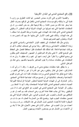 ‫)3( ﻭﺍﻗﻊ ﺍﻟﻤﺠﺘﻤﻊ ﺍﻟﻤﺩﻨﻲ ﻓﻲ ﺍﻟﺒﻠﺩﺍﻥ ﺍﻷﻓﺭﻴﻘﻴﺔ‬
‫ﻭﺍﻟﻘﻀﻴﺔ ﺍﻷﺨﺭﻯ ﺍﻟﺘﻲ ﺃﺜﺎﺭﺕ ﺤﻤﺎﺱ ﺍﻟﺤﻀﻭﺭ ﻟﻬﺎ ﻜﺎﻨﺕ ﺍﻟﺘﻁﺭﻕ ﻤﻥ ﺯﺍﻭﻴـﺔ‬
‫ﻨﻘﺩﻴﺔ ﺇﻟﻰ ﻤﺎ ﻴﺸﻜﻠﻪ ﻭﺍﻗﻊ ﻤﺅﺴﺴﺎﺕ ﺍﻟﻤﺠﺘﻤﻊ ﺍﻟﻤﺩﻨﻲ ﺒﺎﻟﻔﻌل ﻓﻲ ﺍﻟﻭﺍﻗﻊ، ﺒﺼﺭﻑ ﺍﻟﻨﻅﺭ‬
‫ﻋﻤﺎ ﻴﺴﻔﺭ ﻋﻨﻪ ﺫﻟﻙ ﻤﻥ ﺼﻭﺭ ﻗﺎﺘﻤﺔ. ﻭ ﻭﻓﻘﺎ ﻟﻭﺠﻬﺔ ﻨﻅﺭ ﺒﻌـﺽ ﺍﻟﺤﻀـﻭﺭ ﻓـﺈﻥ‬
‫ﺍﻟﻤﻨﻅﻤﺎﺕ ﺍﻟﺩﻓﺎﻋﻴﺔ ﺍﻟﺘﻲ ﺘﺠﺩ ﺘﻤﻭﻴﻠﻬﺎ ﻤﻥ ﺍﻟﻬﻴﺌﺎﺕ ﺍﻟﺩﻭﻟﻴﺔ ﺘﻭﺍﻜﺏ ﺍﻟﻤﻨﻅﻭﺭ ﺍﻟـﻭﻅﻴﻔﻲ‬
‫ﻟﻠﻤﺠﺘﻤﻊ ﺍﻟﻤﺩﻨﻲ ﺍﻟﺫﻱ ﺘﺘﺒﻨﺎﻩ ﻫﺫﻩ ﺍﻟﻬﻴﺌﺎﺕ، ﻓﻬﻲ ﻤﺸﺩﻭﺩﺓ ﺒﺭﺒﺎﻁ ﺍﻟﺘﻤﻭﻴل ﺸﺩﺍ ﻤﺤﻜﻤـﺎ‬
‫ﺇﻟﻰ ﻫﺫﻩ ﺍﻟﻬﻴﺌﺎﺕ. ﻭﻟﺫﻟﻙ، ﻓﻬﻲ ﺘﻠﻌﺏ ﺍﻷﺩﻭﺍﺭ ﺍﻟﺘﻲ ﻴﻤﻠﻴﻬﺎ ﻋﻠـﻴﻬﻡ ﺍﻟﻤـﺎﻨﺤﻭﻥ ﻀـﺩ‬
                                             ‫ﺍﻟﺩﻭﻟﺔ، ﻭﻴﻠﺠﺄﻭﻥ ﺇﻟﻴﻬﻡ ﻟﻨﺼﺭﺘﻬﻡ ﻀﺩﻫﺎ.‬
‫ﻭﺘﺅﺩﻱ ﻤﺜل ﺘﻠﻙ ﺍﻟﻤﻨﻅﻤﺎﺕ ﺇﻟﻰ ﺘﺨﻔﻴﻑ ﺍﻟﺘﻭﺘﺭ ﺍﻻﺠﺘﻤﺎﻋﻲ ﻭﺍﻟﺴﻴﺎﺴﻲ ﺍﻟﻨﺎﺘﺞ ﻋﻥ‬
‫ﺯﻴﺎﺩﺓ ﺍﻻﺴﺘﻘﻁﺎﺏ ﺍﻻﺠﺘﻤﺎﻋﻲ ﻭﺯﻴﺎﺩﺓ ﺍﻟﻔﻘﺭ. ﻭﻫﺫﺍ ﻴﺅﺩﻱ ﺇﻟﻰ ﺇﻀﻌﺎﻑ ﺇﻤﻜﺎﻨﻴـﺔ ﻗﻴـﺎﻡ‬
‫ﺤﺭﻜﺎﺕ ﺍﺠﺘﻤﺎﻋﻴﺔ ﻓﺎﻋﻠﺔ. ﻜﻤﺎ ﺘﻤﺘﻠﻙ ﺘﻠﻙ ﺍﻟﻤﻨﻅﻤﺎﺕ ﻓﻜﺭﺍ ﻤﺤﺎﻓﻅﺎ ﻓﺘﻌﻤل ﻋﻠﻰ ﺍﻟﺤﻔﺎﻅ‬
‫ﻋﻠﻰ ﺍﻟﻭﻀﻊ ﺍﻟﻘﺎﺌﻡ. ﻻ ﺘﻌﻨﻲ ﺒﺈﺸﺭﺍﻙ ﺍﻟﻤﻭﺍﻁﻨﻴﻥ ﺃﻭ ﺍﻟﺠﻤﻬﻭﺭ ﺍﻟﻤﺴﺘﻬﺩﻑ ﺍﻟﺫﻴﻥ ﻴﻅﻠﻭﻥ‬
‫ﻓﻲ ﻭﻀﻊ ﺍﻟﻤﺘﻠﻘﻲ، ﻭﻻ ﺘﻁﺭﺃ ﻋﻠﻰ ﺃﻭﻀـﺎﻋﻬﻡ ﺃﻱ ﺘﻐﻴﻴـﺭﺍﺕ ﺤﻘﻴﻘﻴـﺔ. ﻭﺇﻥ ﻫـﺫﻩ‬
‫ﺍﻟﻤﻨﻅﻤﺎﺕ ﻫﻲ ﻤﻨﻅﻤﺎﺕ ﻤﺴﺎﻨﺩﺓ ﻭﻻ ﻴﻘﻭﻡ ﺍﻟﺠﻤﺎﻫﻴﺭ ﺒﺘﺄﺴﻴﺴﻬﺎ ﺒﺄﻨﻔﺴﻬﻡ. ﻭﻫﻲ ﺘﺨﻠـﻕ‬
                                                                    ‫ﺍﻟﻤﻭﺍﻁﻥ ﺍﻟﺴﻠﺒﻲ.‬
‫ﻭ ﻤﺎ ﻴﻁﻠﻕ ﻋﻠﻴﻪ ﻤﻨﻅﻤﺎﺕ ﻤﺠﺘﻤﻊ ﻤﺩﻨﻲ ﻓـﻲ ﺇﻓﺭﻴﻘﻴـﺎ- ﻭﻓﻘـﺎ ﻟـﺭﺃﻱ ﺃﺤـﺩ‬
‫ﺍﻟﻤﺸﺎﺭﻜﻴﻥ- ﺘﻌﻤل ﻓﻲ ﺇﻁﺎﺭ ﻭﻅﻴﻔﻲ، ﻭﻫﻲ ﻏﻴﺭ ﻗﺎﺩﺭﺓ ﺃﻭ ﻏﻴﺭ ﺭﺍﻏﺒﺔ ﻓﻲ ﺍﻟﺘﻐﻴﻴـﺭ.‬
‫ﻭﻜﻠﻤﺎ ﺍﺘﺴﻊ ﻨﻁﺎﻕ ﻫﺫﺍ ﺍﻟﻤﺠﺘﻤﻊ ﺍﻟﻤﺩﻨﻲ ﻭﺯﺍﺩﺕ ﻤﻨﻅﻤﺎﺘﻪ، ﻜﻠﻤﺎ ﺃﺩﺕ ﺇﻟﻰ ﺘﺸﺭﺫﻡ ﺍﻟﻘﻭﻯ‬
‫ﺍﻻﺠﺘﻤﺎﻋﻴﺔ ﻭﺇﻀﻌﺎﻑ ﺇﻤﻜﺎﻨﻴﺎﺘﻬﺎ ﻓﻲ ﺃﻥ ﺘﺼﺒﺢ ﺤﺭﻜﺎﺕ ﺍﺠﺘﻤﺎﻋﻴﺔ ﻓﺎﻋﻠﺔ ﻓﻲ ﺍﻟﻤﺠﺘﻤﻊ.‬
‫ﻭﺃﺸﺎﺭ ﺍﻟﻤﺸﺎﺭﻙ ﺇﻟﻰ ﺃﻥ ﺍﻟﻬﻴﺌﺎﺕ ﺍﻟﺩﻭﻟﻴﺔ ﺍﻟﻤﺘﺒﻨﻴﺔ ﻟﻤﻨﻅﻭﺭ ﺍﻟﻌﻭﻟﻤﺔ ﺍﻟﺭﺃﺴﻤﺎﻟﻴﺔ ﺍﻟﻠﻴﺒﺭﺍﻟﻴﺔ‬
‫ﺍﻟﺠﺩﻴﺩﺓ، ﺘﺴﺘﺨﺩﻡ ﺍﻟﻤﺠﺘﻤﻊ ﺍﻟﻤﺩﻨﻲ ﻜﺂﻟﻴﺔ ﻟﻌﻭﻟﻤﺔ ﺍﻟﻤﺠﺘﻤﻌﺎﺕ ﻭﻓﻘـﺎ ﻟﻬـﺫﺍ ﺍﻟﻤﻨﻅـﻭﺭ.‬
‫ﻭﻴﻜﻭﻥ ﺃﺜﺭ ﺍﻟﻌﻭﻟﻤﺔ ﻋﻠﻰ ﺍﻟﻤﺠﺘﻤﻊ ﺍﻟﻤﺩﻨﻲ ﻓﻲ ﺍﻟﺠﻨﻭﺏ ﻫﻭ ﺍﻟﺩﻓﻊ ﻓﻲ ﺍﺘﺠـﺎﻩ ﺍﻟـﺩﻭﺭ‬
‫ﺍﻟﻭﻅﻴﻔﻲ. ﻭﻫﺫﺍ ﺇﻟﻰ ﺠﺎﻨﺏ ﻨﻘﻁﺔ ﻫﺎﻤﺔ ﺃﺨﺭﻯ، ﻭﻫﻲ ﺍﻨﺴﺤﺎﺏ ﺘﻘﺴـﻴﻡ ﺍﻟﻌﻤـل ﻏﻴـﺭ‬
‫ﺍﻟﻤﺘﻜﺎﻓﺊ ﺒﻴﻥ ﺍﻟﺸﻤﺎل ﻭﺍﻟﺠﻨﻭﺏ ﻋﻠﻰ ﺍﻟﻤﺴﺘﻭﻯ ﺍﻟﺩﻭﻟﻲ، ﻋﻠﻰ ﺍﻟﺸﺒﻜﺎﺕ ﺍﻟﺩﻭﻟﻴﺔ ﺍﻟﺘﻲ ﻴﺘﻡ‬
‫ﺘﻀﻤﻴﻥ ﻤﻨﻅﻤﺎﺕ ﺍﻟﺠﻨﻭﺏ ﻓﻴﻬﺎ. ﻭﻴﺘﻀﺢ ﺫﻟﻙ ﻤﻥ ﺍﻟﻤﻤﺎﺭﺴﺔ ﺍﻟﻌﻤﻠﻴـﺔ، ﺤﻴـﺙ ﺘﺒـﺩﻭ‬
‫ﺍﻟﺴﻴﻁﺭﺓ ﺍﻟﺘﺎﻤﺔ ﻟﻸﻋﻀﺎﺀ ﺍﻟﻤﻨﺘﻤﻴﻥ ﻟﺩﻭل ﺍﻟﺸﻤﺎل ﻓﻲ ﻫﺫﻩ ﺍﻟﺸﺒﻜﺎﺕ. ﻭﺭﻏـﻡ ﻭﺠـﻭﺩ‬
‫ﺃﻋﻀﺎﺀ ﻤﻥ ﺩﻭل ﺍﻟﺠﻨﻭﺏ ﻓﻲ ﻤﺠﺎﻟﺱ ﺍﻹﺩﺍﺭﺓ ﻓﻲ ﺒﻌﺽ ﺍﻷﺤﻴﺎﻥ، ﻓﺈﻥ ﻫﺫﺍ ﻻ ﻴﻨﻔـﻲ‬
                  ‫ﺃﻥ ﺍﻷﻋﻀﺎﺀ ﻤﻥ ﺍﻟﺸﻤﺎل ﻫﻡ ﻤﻥ ﻴﺼﻨﻌﻭﻥ ﺍﻷﺠﻨﺩﺓ ﻭﻴﻭﺠﻬﻭﻥ ﺍﻟﻌﻤل.‬



                                       ‫181‬
 