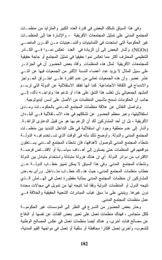 ‫ﻭﻓﻲ ﻫﺫﺍ ﺍﻟﺴﻴﺎﻕ ﺘﺸﻜﻙ ﺍﻟﺒﻌﺽ ﻓﻲ ﻗﺩﺭﺓ ﺍﻟﻌﺩﺩ ﺍﻟﻜﺒﻴﺭ ﻭﺍﻟﻤﺘﺯﺍﻴﺩ ﻤﻥ ﻤﻨﻅﻤـﺎﺕ‬
‫ﺍﻟﻤﺠﺘﻤﻊ ﺍﻟﻤﺩﻨﻲ ﻋﻠﻰ ﺘﻤﺜﻴل ﺍﻟﻤﺠﺘﻤﻌﺎﺕ ﺍﻷﻓﺭﻴﻘﻴﺔ – ﻭﺍﻹﺸﺎﺭﺓ ﻫﻨﺎ ﺇﻟﻰ ﺍﻟﻤﻨﻅﻤـﺎﺕ‬
‫ﻏﻴﺭ ﺍﻟﺤﻜﻭﻤﻴﺔ ﺍﻟﺘﻲ ﺍﺴﺘﺠﺩﺕ ﻓﻲ ﺍﻟﺜﻤﺎﻨﻴﻨﻴﺎﺕ ﻭﺍﻟﺘﺴـﻌﻴﻨﻴﺎﺕ ﻤـﻥ ﺍﻟﻘـﺭﻥ ﺍﻟﻤﺎﻀـﻲ‬
‫)‪ .(NGOs‬ﻭﺃﺸﺎﺭ ﺍﻟﺒﻌﺽ ﺇﻟﻰ ﺃﻥ ﺍﻟﺯﻴﺎﺩﺓ ﻓﻲ ﺍﻟﻌﺩﺩ ﺘﻌﻜﺱ ﻨﻤـﻭﺍ ﻓـﻲ ﺍﻟﻜـﺎﺩﺭ‬
‫ﺍﻟﺘﻨﻅﻴﻤﻲ ﺍﻟﻤﺤﺘﺭﻑ ﺃﻜﺜﺭ ﻤﻤﺎ ﺘﻌﻜﺱ ﻨﻤﻭﺍ ﺤﻘﻴﻘﻴﺎ ﻓﻲ ﺘﻤﺜﻴل ﺍﻟﻤﺠﺘﻤﻊ ﺃﻭ ﺤﺎﺠﺔ ﺤﻘﻴﻘﻴﺔ‬
‫ﻟﻠﻤﺠﺘﻤﻌﺎﺕ ﺍﻷﻓﺭﻴﻘﻴﺔ ﻟﻤﺜل ﻫﺫﻩ ﺍﻟﻤﻨﻅﻤﺎﺕ. ﻭﺃﻓﺎﺩ ﺒﻌﺽ ﺍﻟﺤﻀﻭﺭ ﺃﻥ ﻓﻲ ﺍﻟﺠﺯﺍﺌـﺭ‬
‫ﻋﻠﻰ ﺴﺒﻴل ﺍﻟﻤﺜﺎل ﻻ ﻴﺯﻴﺩ ﻋﺩﺩ ﺃﻋﻀﺎﺀ ﺍﻟﻨﺴﺒﺔ ﺍﻷﻜﺒﺭ ﻤﻥ ﺍﻟﺠﻤﻌﻴﺎﺕ ﻓﻴﻬﺎ ﻋﻥ ﺍﺜﻨـﻲ‬
‫ﻋﺸﺭ ﻋﻀﻭ. ﻭﺃﻥ ﻫﺫﻩ ﺍﻟﺠﻤﻌﻴﺎﺕ ﺘﻌﺎﻨﻲ ﻤﻥ ﻋﺩﻡ ﺍﻟﻘﺩﺭﺓ ﻋﻠـﻰ ﺍﺨﺘـﺭﺍﻕ ﺍﻟﺤـﻭﺍﺠﺯ‬
‫ﻭﺍﻻﻨﺩﻤﺎﺝ ﻓﻲ ﺍﻟﺜﻘﺎﻓﺔ ﺍﻻﺠﺘﻤﺎﻋﻴﺔ. ﻜﻤﺎ ﺃﻨﻬﺎ ﺘﻔﺘﻘﺩ ﺍﻻﺴﺘﻘﻼﻟﻴﺔ ﻋﻥ ﺍﻟﺩﻭﻟﺔ ﺍﻟﺘﻲ ﺘﺭﺴـﻡ‬
‫ﺍﻟﻤﺸﻬﺩ ﺍﻟﺠﻤﻌﻴﺎﺘﻲ ﺒﺄﻥ ﺘﻐﻠﺏ ﻫﺫﺍ ﺍﻟﺸﻕ ﻋﻠﻰ ﻫﺫﺍ، ﺃﻭ ﺘﺩﻋﻡ ﻫﺫﺍ ﻭﺘﻭﺍﺠـﻪ ﺫﺍﻙ، ﺇﻟـﻰ‬
   ‫ﺠﺎﻨﺏ ﺃﻥ ﺍﻟﺤﻜﻭﻤﺎﺕ ﺘﺴﻤﺢ ﺒﺘﺄﺴﻴﺱ ﺍﻟﻤﻨﻅﻤﺎﺕ ﻤﻥ ﺍﻷﺼل ﻋﻠﻰ ﺃﺴﺱ ﺃﻴﺩﻴﻭﻟﻭﺠﻴﺔ.‬
‫ﻭﺘﻭﺍﺼل ﺍﻟﻨﻘﺎﺵ ﻋﻥ ﻋﻼﻗﺔ ﻤﻨﻅﻤﺎﺕ ﺍﻟﻤﺠﺘﻤﻊ ﺍﻟﻤـﺩﻨﻲ ﺒﺎﻟﺤﻜﻭﻤـﺎﺕ ﻭﻤـﺩﻯ‬
‫ﺍﺴﺘﻘﻼﻟﻴﺘﻬﺎ، ﻭﻋﺒﺭ ﻤﻌﻅﻡ ﺍﻟﺤﻀﻭﺭ ﻋﻥ ﺘﺸﻜﻜﻬﻡ ﻓﻲ ﻫﺫﻩ ﺍﻻﺴـﺘﻘﻼﻟﻴﺔ ﻓـﻲ ﺍﻟﺒﻠـﺩﺍﻥ‬
‫ﺍﻷﻓﺭﻴﻘﻴﺔ ، ﺒل ﺇﻥ ﺃﺤﺩ ﺍﻟﻤﺸﺎﺭﻜﻴﻥ ﺃﻜﺩ ﺃﻥ ﺍﻟﺯﻋﻡ ﺒﻬﺎ ﻫﻭ ﻤﻥ ﻗﺒﻴل ﺍﻟﺩﻋﺎﻭﻯ ﺍﻟﺯﺍﺌﻔـﺔ.‬
‫ﻭﺃﺸﺎﺭ ﺇﻟﻰ ﻋﺩﻡ ﻤﻨﻁﻘﻴﺔ ﻭﺠﻭﺩ ﺃﻱ ﺍﺴﺘﻘﻼﻟﻴﺔ ﻓﻲ ﻅل ﺍﻟﺘﺩﺍﺨل ﺍﻟﺸﺩﻴﺩ ﺒﻴﻥ ﻤﻨﻅﻤـﺎﺕ‬
‫ﺍﻟﻤﺠﺘﻤﻊ ﺍﻟﻤﺩﻨﻲ ﻭﺍﻟﺩﻭﻟﺔ. ﻭﺃﻭﻀﺢ ﺫﻟﻙ ﺒﺄﻨﻪ ﻓﻰ ﺍﻟﻭﻗﺕ ﺍﻟﺫﻱ ﺘﺴـﺘﺨﺩﻡ ﻓﻴـﻪ ﺍﻟﺩﻭﻟـﺔ‬
‫ﻨﺸﻁﺎﺀ ﺍﻟﻤﺠﺘﻤﻊ ﺍﻟﻤﺩﻨﻲ ﻟﻠﻭﺼﻭل ﻷﻫﺩﺍﻓﻬﺎ، ﻓﺈﻥ ﻨﺸﻁﺎﺀ ﺍﻟﻤﺠﺘﻤﻊ ﺍﻟﻤـﺩﻨﻲ ﻴﺴـﺘﻐﻠﻭﻥ‬
‫ﻤﻭﺍﻗﻌﻬﻡ ﻓﻲ ﺍﻟﻤﻨﻅﻤﺎﺕ ﺤﺘﻰ ﻴﺼﻠﻭﻥ ﺇﻟﻰ ﺃﻫـﺩﺍﻑ ﺴﻴﺎﺴـﻴﺔ ﺃﻭ ﻻﻗﺘﻨـﺎﺹ ﻓﺭﺼـﺔ‬
‫ﺍﻻﻗﺘﺭﺍﺏ ﻤﻥ ﺩﻭﺍﺌﺭ ﺍﻟﺩﻭﻟﺔ. ﺃﻱ ﺇﻥ ﻫﻨﺎﻙ ﻫﺭﻭﻟﺔ ﻤﺘﺒﺎﺩﻟﺔ ﻭﺍﺴﺘﺨﺩﺍﻡ ﻤﺘﺒﺎﺩل ﺒﻴﻥ ﺍﻟﺩﻭﻟﺔ‬
‫ﻭﻨﺸﻁﺎﺀ ﺍﻟﻤﺠﺘﻤﻊ ﺍﻟﻤﺩﻨﻲ. ﻭﻓﻲ ﻫﺫﺍ ﺍﻟﺴﻴﺎﻕ ﻻ ﻴﻤﻜﻥ ﺘﻤﻴﻴﺯ ﺨﻁـﺎﺏ ﺍﻟﺩﻭﻟـﺔ ﻋـﻥ‬
‫ﺨﻁﺎﺏ ﻤﻨﻅﻤﺎﺕ ﺍﻟﻤﺠﺘﻤﻊ ﺍﻟﻤﺩﻨﻲ، ﺤﻴﺙ ﻫﻨـﺎﻙ ﺨﻁـﺎﺏ ﻤﺘـﺩﺍﺨل. ﻭﺭﺃﻯ ﺒﻌـﺽ‬
‫ﺍﻟﻤﺸﺎﺭﻜﻴﻥ ﺃﻥ ﻤﻨﻅﻤﺎﺕ ﺍﻟﻤﺠﺘﻤﻊ ﺍﻟﻤﺩﻨﻲ ﺒﻤﺜﺎﺒﺔ ﻤﻘﻁﻭﺭﺓ ﺘﻌﻤل ﻓﻲ ﺍﻟﻬـﺎﻤﺵ ﺍﻟـﺫﻱ‬
‫ﺘﺘﻴﺤﻪ ﺍﻟﺩﻭل ﺃﻭ ﺍﻟﻤﻨﻅﻤﺎﺕ ﺍﻟﺩﻭﻟﻴﺔ ﻭﻓﻘﺎ ﻟﻤﺎ ﺘﺘﻴﺤﻪ ﻟﻬﺎ ﻤﻥ ﺘﻤﻭﻴل ﻓﻲ ﻤﺠﺎﻻﺕ ﻤﺤﺩﺩﺓ‬
‫ﺩﻭﻥ ﻏﻴﺭﻫﺎ. ﻭﻴﻨﺒﻨﻲ ﻋﻠﻰ ﻤﺎ ﺴﺒﻕ ﻏﻴﺎﺏ ﺍﻟﻤﺒﺎﺩﺭﺍﺕ ﺍﻟﺸﻌﺒﻴﺔ ﺍﻟﺤﻘﻴﻘﻴﺔ ﻭﺍﻟﺨﻼﻗﺔ ﻓـﻲ‬
                                                 ‫ﻋﻤل ﻤﻨﻅﻤﺎﺕ ﺍﻟﻤﺠﺘﻤﻊ ﺍﻟﻤﺩﻨﻲ.‬
‫ﻭﺤﺫﺭ ﺒﻌﺽ ﺍﻟﺤﻀﻭﺭ ﻤﻥ ﺍﻟﺘﺴﺭﻉ ﻓﻲ ﺍﻟﻨﻅﺭ ﺇﻟﻰ ﺍﻟﻤﺅﺴﺴﺎﺕ ﻏﻴﺭ ﺍﻟﺤﻜﻭﻤﻴـﺔ‬
‫ﻜﻜل ﻤﺘﺠﺎﻨﺱ ، ﻓﻬﻨﺎﻙ ﻤﻨﻅﻤﺎﺕ ﺘﻌﻤل ﻋﻠﻰ ﺘﻌﺒﻴﺭ ﺒﻌﺽ ﺍﻟﻔﺌﺎﺕ ﻋﻥ ﻨﻔﺴﻬﺎ ﺃﻭ ﺍﻟﺩﻓﺎﻉ‬
‫ﻋﻥ ﻤﺼﺎﻟﺢ ﻓﺌﺎﺕ ﺃﺨﺭﻯ، ﻭ ﻫﻨﺎﻙ ﺃﻴﻀﺎ ﻤﻨﻅﻤﺎﺕ ﺘﻌﻤل ﻓﻲ ﻋﻜﺱ ﺍﻟﻤﺼﺎﻟﺢ ﺍﻟﻭﻁﻨﻴﺔ‬
‫ﻟﻠﺸﻌﻭﺏ، ﻭﺃﺨﺭﻯ ﺘﺤﻤل ﺃﻓﻜﺎﺭﺍ ﻤﺤﺎﻓﻅﺔ ﺃﻭ ﺴﻠﻔﻴﺔ ﺃﻭ ﺘﻌﻤل ﻓﻲ ﻤﻭﺍﺠﻬﺔ ﺍﻟﻘﻴﻡ ﺍﻟﻤﺩﻨﻴﺔ،‬


                                   ‫281‬
 