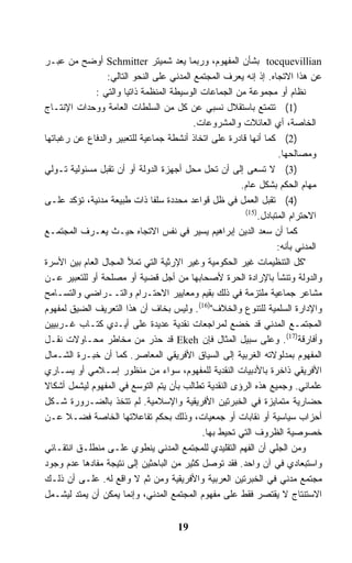 ‫‪ tocquevillian‬ﺒﺸﺄﻥ ﺍﻟﻤﻔﻬﻭﻡ، ﻭﺭﺒﻤﺎ ﻴﻌﺩ ﺸﻤﻴﺘﺭ ‪ Schmitter‬ﺃﻭﻀﺢ ﻤﻥ ﻋﺒـﺭ‬
                 ‫ﻋﻥ ﻫﺫﺍ ﺍﻻﺘﺠﺎﻩ. ﺇﺫ ﺇﻨﻪ ﻴﻌﺭﻑ ﺍﻟﻤﺠﺘﻤﻊ ﺍﻟﻤﺩﻨﻲ ﻋﻠﻰ ﺍﻟﻨﺤﻭ ﺍﻟﺘﺎﻟﻲ:‬
              ‫ﻨﻅﺎﻡ ﺃﻭ ﻤﺠﻤﻭﻋﺔ ﻤﻥ ﺍﻟﺠﻤﺎﻋﺎﺕ ﺍﻟﻭﺴﻴﻁﺔ ﺍﻟﻤﻨﻅﻤﺔ ﺫﺍﺘﻴﺎ ﻭﺍﻟﺘﻲ :‬
‫)1( ﺘﺘﻤﺘﻊ ﺒﺎﺴﺘﻘﻼل ﻨﺴﺒﻲ ﻋﻥ ﻜل ﻤﻥ ﺍﻟﺴﻠﻁﺎﺕ ﺍﻟﻌﺎﻤﺔ ﻭﻭﺤﺩﺍﺕ ﺍﻹﻨﺘـﺎﺝ‬
                                          ‫ﺍﻟﺨﺎﺼﺔ، ﺃﻱ ﺍﻟﻌﺎﺌﻼﺕ ﻭﺍﻟﻤﺸﺭﻭﻋﺎﺕ.‬
‫)2( ﻜﻤﺎ ﺃﻨﻬﺎ ﻗﺎﺩﺭﺓ ﻋﻠﻰ ﺍﺘﺨﺎﺫ ﺃﻨﺸﻁﺔ ﺠﻤﺎﻋﻴﺔ ﻟﻠﺘﻌﺒﻴﺭ ﻭﺍﻟﺩﻓﺎﻉ ﻋﻥ ﺭﻏﺒﺎﺘﻬﺎ‬
                                                                 ‫ﻭﻤﺼﺎﻟﺤﻬﺎ.‬
‫)3( ﻻ ﺘﺴﻌﻰ ﺇﻟﻰ ﺃﻥ ﺘﺤل ﻤﺤل ﺃﺠﻬﺯﺓ ﺍﻟﺩﻭﻟﺔ ﺃﻭ ﺃﻥ ﺘﻘﺒل ﻤﺴﺌﻭﻟﻴﺔ ﺘـﻭﻟﻲ‬
                                                      ‫ﻤﻬﺎﻡ ﺍﻟﺤﻜﻡ ﺒﺸﻜل ﻋﺎﻡ.‬
‫)4( ﺘﻘﺒل ﺍﻟﻌﻤل ﻓﻲ ﻅل ﻗﻭﺍﻋﺩ ﻤﺤﺩﺩﺓ ﺴﻠﻔﺎ ﺫﺍﺕ ﻁﺒﻴﻌﺔ ﻤﺩﻨﻴﺔ، ﺘﺅﻜﺩ ﻋﻠـﻰ‬
                                                       ‫)51(‬
                                                           ‫ﺍﻻﺤﺘﺭﺍﻡ ﺍﻟﻤﺘﺒﺎﺩل.‬
‫ﻜﻤﺎ ﺃﻥ ﺴﻌﺩ ﺍﻟﺩﻴﻥ ﺇﺒﺭﺍﻫﻴﻡ ﻴﺴﻴﺭ ﻓﻲ ﻨﻔﺱ ﺍﻻﺘﺠﺎﻩ ﺤﻴـﺙ ﻴﻌـﺭﻑ ﺍﻟﻤﺠﺘﻤـﻊ‬
                                                                 ‫ﺍﻟﻤﺩﻨﻲ ﺒﺄﻨﻪ:‬
‫"ﻜل ﺍﻟﺘﻨﻅﻴﻤﺎﺕ ﻏﻴﺭ ﺍﻟﺤﻜﻭﻤﻴﺔ ﻭﻏﻴﺭ ﺍﻹﺭﺜﻴﺔ ﺍﻟﺘﻲ ﺘﻤﻸ ﺍﻟﻤﺠﺎل ﺍﻟﻌﺎﻡ ﺒﻴﻥ ﺍﻷﺴﺭﺓ‬
‫ﻭﺍﻟﺩﻭﻟﺔ ﻭﺘﻨﺸﺄ ﺒﺎﻹﺭﺍﺩﺓ ﺍﻟﺤﺭﺓ ﻷﺼﺤﺎﺒﻬﺎ ﻤﻥ ﺃﺠل ﻗﻀﻴﺔ ﺃﻭ ﻤﺼﻠﺤﺔ ﺃﻭ ﻟﻠﺘﻌﺒﻴﺭ ﻋـﻥ‬
‫ﻤﺸﺎﻋﺭ ﺠﻤﺎﻋﻴﺔ ﻤﻠﺘﺯﻤﺔ ﻓﻲ ﺫﻟﻙ ﺒﻘﻴﻡ ﻭﻤﻌﺎﻴﻴﺭ ﺍﻻﺤﺘـﺭﺍﻡ ﻭﺍﻟﺘــﺭﺍﻀﻲ ﻭﺍﻟﺘﺴـﺎﻤﺢ‬
‫ﻭﺍﻹﺩﺍﺭﺓ ﺍﻟﺴﻠﻤﻴﺔ ﻟﻠﺘﻨﻭﻉ ﻭﺍﻟﺨﻼﻑ")61(. ﻭﻟﻴﺱ ﺒﺨﺎﻑ ﺃﻥ ﻫﺫﺍ ﺍﻟﺘﻌﺭﻴﻑ ﺍﻟﻀﻴﻕ ﻟﻤﻔﻬﻭﻡ‬
‫ﺍﻟﻤﺠﺘﻤـﻊ ﺍﻟﻤﺩﻨﻲ ﻗﺩ ﺨﻀﻊ ﻟﻤﺭﺍﺠﻌﺎﺕ ﻨﻘﺩﻴﺔ ﻋﺩﻴﺩﺓ ﻋﻠﻰ ﺃﻴـﺩﻱ ﻜﺘـﺎﺏ ﻏـﺭﺒﻴﻴﻥ‬
‫ﻭﺃﻓﺎﺭﻗﺔ)71(. ﻭﻋﻠﻰ ﺴﺒﻴل ﺍﻟﻤﺜﺎل ﻓﺈﻥ ‪ Ekeh‬ﻗﺩ ﺤﺫﺭ ﻤﻥ ﻤﺨﺎﻁﺭ ﻤﺤـﺎﻭﻻﺕ ﻨﻘـل‬
‫ﺍﻟﻤﻔﻬﻭﻡ ﺒﻤﺩﻟﻭﻻﺘﻪ ﺍﻟﻐﺭﺒﻴﺔ ﺇﻟﻰ ﺍﻟﺴﻴﺎﻕ ﺍﻷﻓﺭﻴﻘﻲ ﺍﻟﻤﻌﺎﺼﺭ. ﻜﻤﺎ ﺃﻥ ﺨﺒـﺭﺓ ﺍﻟﺸـﻤﺎل‬
‫ﺍﻷﻓﺭﻴﻘﻲ ﺫﺍﺨﺭﺓ ﺒﺎﻷﺩﺒﻴﺎﺕ ﺍﻟﻨﻘﺩﻴﺔ ﻟﻠﻤﻔﻬﻭﻡ، ﺴﻭﺍﺀ ﻤﻥ ﻤﻨﻅﻭﺭ ﺇﺴـﻼﻤﻲ ﺃﻭ ﻴﺴـﺎﺭﻱ‬
‫ﻋﻠﻤﺎﻨﻲ. ﻭﺠﻤﻴﻊ ﻫﺫﻩ ﺍﻟﺭﺅﻯ ﺍﻟﻨﻘﺩﻴﺔ ﺘﻁﺎﻟﺏ ﺒﺄﻥ ﻴﺘﻡ ﺍﻟﺘﻭﺴﻊ ﻓﻲ ﺍﻟﻤﻔﻬﻭﻡ ﻟﻴﺸﻤل ﺃﺸﻜﺎﻻ‬
‫ﺤﻀﺎﺭﻴﺔ ﻤﺘﻤﺎﻴﺯﺓ ﻓﻲ ﺍﻟﺨﺒﺭﺘﻴﻥ ﺍﻷﻓﺭﻴﻘﻴﺔ ﻭﺍﻹﺴﻼﻤﻴﺔ. ﻟﻡ ﺘﺘﺨﺫ ﺒﺎﻟﻀـﺭﻭﺭﺓ ﺸـﻜل‬
‫ﺃﺤﺯﺍﺏ ﺴﻴﺎﺴﻴﺔ ﺃﻭ ﻨﻘﺎﺒﺎﺕ ﺃﻭ ﺠﻤﻌﻴﺎﺕ، ﻭﺫﻟﻙ ﺒﺤﻜﻡ ﺘﻔﺎﻋﻼﺘﻬﺎ ﺍﻟﺨﺎﺼﺔ ﻓﻀـﻼ ﻋـﻥ‬
                                            ‫ﺨﺼﻭﺼﻴﺔ ﺍﻟﻅﺭﻭﻑ ﺍﻟﺘﻲ ﺘﺤﻴﻁ ﺒﻬﺎ.‬
‫ﻭﻤﻥ ﺍﻟﺠﻠﻲ ﺃﻥ ﺍﻟﻔﻬﻡ ﺍﻟﺘﻘﻠﻴﺩﻱ ﻟﻠﻤﺠﺘﻤﻊ ﺍﻟﻤﺩﻨﻲ ﻴﻨﻁﻭﻱ ﻋﻠـﻰ ﻤﻨﻁﻠـﻕ ﺍﻨﺘﻘـﺎﺌﻲ‬
‫ﻭﺍﺴﺘﺒﻌﺎﺩﻱ ﻓﻲ ﺁﻥ ﻭﺍﺤﺩ. ﻓﻘﺩ ﺘﻭﺼل ﻜﺜﻴﺭ ﻤﻥ ﺍﻟﺒﺎﺤﺜﻴﻥ ﺇﻟﻰ ﻨﺘﻴﺠﺔ ﻤﻔﺎﺩﻫﺎ ﻋﺩﻡ ﻭﺠﻭﺩ‬
‫ﻤﺠﺘﻤﻊ ﻤﺩﻨﻲ ﻓﻲ ﺍﻟﺨﺒﺭﺘﻴﻥ ﺍﻟﻌﺭﺒﻴﺔ ﻭﺍﻷﻓﺭﻴﻘﻴﺔ ﻭﻤﻥ ﺜﻡ ﻻ ﻭﺍﻗﻊ ﻟﻪ. ﻋﻠـﻰ ﺃﻥ ﺫﻟـﻙ‬
‫ﺍﻻﺴﺘﻨﺘﺎﺝ ﻻ ﻴﻘﺘﺼﺭ ﻓﻘﻁ ﻋﻠﻰ ﻤﻔﻬﻭﻡ ﺍﻟﻤﺠﺘﻤﻊ ﺍﻟﻤﺩﻨﻲ، ﻭﺇﻨﻤﺎ ﻴﻤﻜﻥ ﺃﻥ ﻴﻤﺘﺩ ﻟﻴﺸـﻤل‬


                                     ‫91‬
 