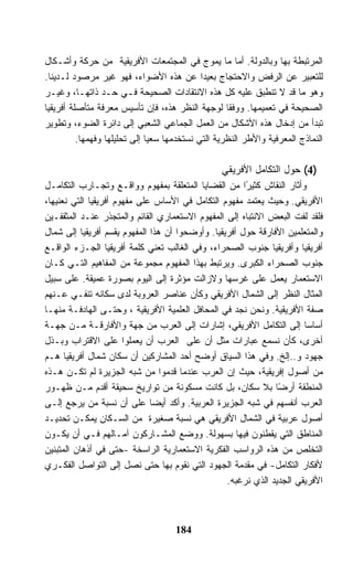 ‫ﺍﻟﻤﺭﺘﺒﻁﺔ ﺒﻬﺎ ﻭﺒﺎﻟﺩﻭﻟﺔ. ﺃﻤﺎ ﻤﺎ ﻴﻤﻭﺝ ﻓﻲ ﺍﻟﻤﺠﺘﻤﻌﺎﺕ ﺍﻷﻓﺭﻴﻘﻴﺔ ﻤﻥ ﺤﺭﻜﺔ ﻭﺃﺸـﻜﺎل‬
‫ﻟﻠﺘﻌﺒﻴﺭ ﻋﻥ ﺍﻟﺭﻓﺽ ﻭﺍﻻﺤﺘﺠﺎﺝ ﺒﻌﻴﺩﺍ ﻋﻥ ﻫﺫﻩ ﺍﻷﻀﻭﺍﺀ، ﻓﻬﻭ ﻏﻴﺭ ﻤﺭﺼﻭﺩ ﻟـﺩﻴﻨﺎ.‬
‫ﻭﻫﻭ ﻤﺎ ﻗﺩ ﻻ ﺘﻨﻁﺒﻕ ﻋﻠﻴﻪ ﻜل ﻫﺫﻩ ﺍﻻﻨﺘﻘﺎﺩﺍﺕ ﺍﻟﺼﺤﻴﺤﺔ ﻓـﻲ ﺤـﺩ ﺫﺍﺘﻬـﺎ، ﻭﻏﻴـﺭ‬
‫ﺍﻟﺼﺤﻴﺤﺔ ﻓﻲ ﺘﻌﻤﻴﻤﻬﺎ. ﻭﻭﻓﻘﺎ ﻟﻭﺠﻬﺔ ﺍﻟﻨﻅﺭ ﻫﺫﻩ، ﻓﺈﻥ ﺘﺄﺴﻴﺱ ﻤﻌﺭﻓﺔ ﻤﺘﺄﺼﻠﺔ ﺃﻓﺭﻴﻘﻴﺎ‬
‫ﺘﺒﺩﺃ ﻤﻥ ﺇﺩﺨﺎل ﻫﺫﻩ ﺍﻷﺸﻜﺎل ﻤﻥ ﺍﻟﻌﻤل ﺍﻟﺠﻤﺎﻋﻲ ﺍﻟﺸﻌﺒﻲ ﺇﻟﻰ ﺩﺍﺌﺭﺓ ﺍﻟﻀﻭﺀ، ﻭﺘﻁﻭﻴﺭ‬
          ‫ﺍﻟﻨﻤﺎﺫﺝ ﺍﻟﻤﻌﺭﻓﻴﺔ ﻭﺍﻷﻁﺭ ﺍﻟﻨﻅﺭﻴﺔ ﺍﻟﺘﻲ ﻨﺴﺘﺨﺩﻤﻬﺎ ﺴﻌﻴﺎ ﺇﻟﻰ ﺘﺤﻠﻴﻠﻬﺎ ﻭﻓﻬﻤﻬﺎ.‬

                                                  ‫)4( ﺤﻭل ﺍﻟﺘﻜﺎﻤل ﺍﻷﻓﺭﻴﻘﻲ‬
‫ﻭﺃﺜﺎﺭ ﺍﻟﻨﻘﺎﺵ ﻜﺜﻴ ًﺍ ﻤﻥ ﺍﻟﻘﻀﺎﻴﺎ ﺍﻟﻤﺘﻌﻠﻘﺔ ﺒﻤﻔﻬﻭﻡ ﻭﻭﺍﻗـﻊ ﻭﺘﺠـﺎﺭﺏ ﺍﻟﺘﻜﺎﻤـل‬
                                                       ‫ﺭ‬
‫ﺍﻷﻓﺭﻴﻘﻲ. ﻭﺤﻴﺙ ﻴﻌﺘﻤﺩ ﻤﻔﻬﻭﻡ ﺍﻟﺘﻜﺎﻤل ﻓﻲ ﺍﻷﺴﺎﺱ ﻋﻠﻰ ﻤﻔﻬﻭﻡ ﺃﻓﺭﻴﻘﻴﺎ ﺍﻟﺘﻲ ﻨﻌﻨﻴﻬﺎ،‬
‫ﻓﻠﻘﺩ ﻟﻔﺕ ﺍﻟﺒﻌﺽ ﺍﻻﻨﺘﺒﺎﻩ ﺇﻟﻰ ﺍﻟﻤﻔﻬﻭﻡ ﺍﻻﺴﺘﻌﻤﺎﺭﻱ ﺍﻟﻘﺎﺌﻡ ﻭﺍﻟﻤﺘﺠﺫﺭ ﻋﻨـﺩ ﺍﻟﻤﺜﻘﻔـﻴﻥ‬
‫ﻭﺍﻟﻤﺘﻌﻠﻤﻴﻥ ﺍﻷﻓﺎﺭﻗﺔ ﺤﻭل ﺃﻓﺭﻴﻘﻴﺎ. ﻭﺃﻭﻀﺤﻭﺍ ﺃﻥ ﻫﺫﺍ ﺍﻟﻤﻔﻬﻭﻡ ﻴﻘﺴﻡ ﺃﻓﺭﻴﻘﻴﺎ ﺇﻟﻰ ﺸﻤﺎل‬
‫ﺃﻓﺭﻴﻘﻴﺎ ﻭﺃﻓﺭﻴﻘﻴﺎ ﺠﻨﻭﺏ ﺍﻟﺼﺤﺭﺍﺀ، ﻭﻓﻲ ﺍﻟﻐﺎﻟﺏ ﺘﻌﻨﻲ ﻜﻠﻤﺔ ﺃﻓﺭﻴﻘﻴﺎ ﺍﻟﺠـﺯﺀ ﺍﻟﻭﺍﻗـﻊ‬
‫ﺠﻨﻭﺏ ﺍﻟﺼﺤﺭﺍﺀ ﺍﻟﻜﺒﺭﻯ. ﻭﻴﺭﺘﺒﻁ ﺒﻬﺫﺍ ﺍﻟﻤﻔﻬﻭﻡ ﻤﺠﻤﻭﻋﺔ ﻤﻥ ﺍﻟﻤﻔﺎﻫﻴﻡ ﺍﻟﺘـﻲ ﻜـﺎﻥ‬
‫ﺍﻻﺴﺘﻌﻤﺎﺭ ﻴﻌﻤل ﻋﻠﻰ ﻏﺭﺴﻬﺎ ﻭﻻﺯﺍﻟﺕ ﻤﺅﺜﺭﺓ ﺇﻟﻰ ﺍﻟﻴﻭﻡ ﺒﺼﻭﺭﺓ ﻋﻤﻴﻘﺔ. ﻋﻠﻰ ﺴﺒﻴل‬
‫ﺍﻟﻤﺜﺎل ﺍﻟﻨﻅﺭ ﺇﻟﻰ ﺍﻟﺸﻤﺎل ﺍﻷﻓﺭﻴﻘﻲ ﻭﻜﺄﻥ ﻋﻨﺎﺼﺭ ﺍﻟﻌﺭﻭﺒﺔ ﻟﺩﻯ ﺴﻜﺎﻨﻪ ﺘﻨﻔـﻲ ﻋـﻨﻬﻡ‬
‫ﺼﻔﺔ ﺍﻷﻓﺭﻴﻘﻴﺔ. ﻭﻨﺤﻥ ﻨﺠﺩ ﻓﻲ ﺍﻟﻤﺤﺎﻓل ﺍﻟﻌﻠﻤﻴﺔ ﺍﻷﻓﺭﻴﻘﻴﺔ ، ﻭﺤﺘـﻰ ﺍﻟﻬﺎﺩﻓـﺔ ﻤﻨﻬـﺎ‬
‫ﺃﺴﺎﺴﺎ ﺇﻟﻰ ﺍﻟﺘﻜﺎﻤل ﺍﻷﻓﺭﻴﻘﻲ، ﺇﺸﺎﺭﺍﺕ ﺇﻟﻰ ﺍﻟﻌﺭﺏ ﻤﻥ ﺠﻬﺔ ﻭﺍﻷﻓﺎﺭﻗـﺔ ﻤـﻥ ﺠﻬـﺔ‬
‫ﺃﺨﺭﻯ، ﻜﺄﻥ ﻨﺴﻤﻊ ﻋﺒﺎﺭﺍﺕ ﻤﺜل ﺃﻥ ﻋﻠﻰ ﺍﻟﻌﺭﺏ ﺃﻥ ﻴﻌﻤﻠﻭﺍ ﻋﻠﻰ ﺍﻻﻗﺘﺭﺍﺏ ﻭﺒـﺫل‬
‫ﺠﻬﻭﺩ ﻭ..ﺇﻟﺦ. ﻭﻓﻲ ﻫﺫﺍ ﺍﻟﺴﻴﺎﻕ ﺃﻭﻀﺢ ﺃﺤﺩ ﺍﻟﻤﺸﺎﺭﻜﻴﻥ ﺃﻥ ﺴﻜﺎﻥ ﺸﻤﺎل ﺃﻓﺭﻴﻘﻴﺎ ﻫـﻡ‬
‫ﻤﻥ ﺃﺼﻭل ﺇﻓﺭﻴﻘﻴﺔ، ﺤﻴﺙ ﺇﻥ ﺍﻟﻌﺭﺏ ﻋﻨﺩﻤﺎ ﻗﺩﻤﻭﺍ ﻤﻥ ﺸﺒﻪ ﺍﻟﺠﺯﻴﺭﺓ ﻟﻡ ﺘﻜـﻥ ﻫـﺫﻩ‬
‫ﺍﻟﻤﻨﻁﻘﺔ ﺃﺭ ًﺎ ﺒﻼ ﺴﻜﺎﻥ، ﺒل ﻜﺎﻨﺕ ﻤﺴﻜﻭﻨﺔ ﻤﻥ ﺘﻭﺍﺭﻴﺦ ﺴﺤﻴﻘﺔ ﺃﻗﺩﻡ ﻤـﻥ ﻅﻬـﻭﺭ‬
                                                                ‫ﻀ‬
‫ﺍﻟﻌﺭﺏ ﺃﻨﻔﺴﻬﻡ ﻓﻲ ﺸﺒﻪ ﺍﻟﺠﺯﻴﺭﺓ ﺍﻟﻌﺭﺒﻴﺔ. ﻭﺃﻜﺩ ﺃﻴﻀﺎ ﻋﻠﻰ ﺃﻥ ﻨﺴﺒﺔ ﻤﻥ ﻴﺭﺠﻊ ﺇﻟـﻰ‬
‫ﺃﺼﻭل ﻋﺭﺒﻴﺔ ﻓﻲ ﺍﻟﺸﻤﺎل ﺍﻷﻓﺭﻴﻘﻲ ﻫﻲ ﻨﺴﺒﺔ ﺼﻐﻴﺭﺓ ﻤﻥ ﺍﻟﺴـﻜﺎﻥ ﻴﻤﻜـﻥ ﺘﺤﺩﻴـﺩ‬
‫ﺍﻟﻤﻨﺎﻁﻕ ﺍﻟﺘﻲ ﻴﻘﻁﻨﻭﻥ ﻓﻴﻬﺎ ﺒﺴﻬﻭﻟﺔ. ﻭﻭﻀﻊ ﺍﻟﻤﺸـﺎﺭﻜﻭﻥ ﺁﻤـﺎﻟﻬﻡ ﻓـﻲ ﺃﻥ ﻴﻜـﻭﻥ‬
‫ﺍﻟﺘﺨﻠﺹ ﻤﻥ ﻫﺫﻩ ﺍﻟﺭﻭﺍﺴﺏ ﺍﻟﻔﻜﺭﻴﺔ ﺍﻻﺴﺘﻌﻤﺎﺭﻴﺔ ﺍﻟﺭﺍﺴﺨﺔ -ﺤﺘﻰ ﻓﻲ ﺃﺫﻫﺎﻥ ﺍﻟﻤﺘﺒﻨﻴﻥ‬
‫ﻷﻓﻜﺎﺭ ﺍﻟﺘﻜﺎﻤل- ﻓﻲ ﻤﻘﺩﻤﺔ ﺍﻟﺠﻬﻭﺩ ﺍﻟﺘﻲ ﻨﻘﻭﻡ ﺒﻬﺎ ﺤﺘﻰ ﻨﺼل ﺇﻟﻰ ﺍﻟﺘﻭﺍﺼل ﺍﻟﻔﻜـﺭﻱ‬
                                                  ‫ﺍﻷﻓﺭﻴﻘﻲ ﺍﻟﺠﺩﻴﺩ ﺍﻟﺫﻱ ﻨﺭﻏﺒﻪ.‬



                                     ‫481‬
 