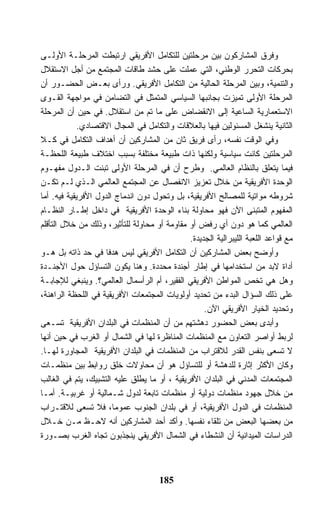 ‫ﻭﻓﺭﻕ ﺍﻟﻤﺸﺎﺭﻜﻭﻥ ﺒﻴﻥ ﻤﺭﺤﻠﺘﻴﻥ ﻟﻠﺘﻜﺎﻤل ﺍﻷﻓﺭﻴﻘﻲ ﺍﺭﺘﺒﻁﺕ ﺍﻟﻤﺭﺤﻠـﺔ ﺍﻷﻭﻟـﻰ‬
‫ﺒﺤﺭﻜﺎﺕ ﺍﻟﺘﺤﺭﺭ ﺍﻟﻭﻁﻨﻲ، ﺍﻟﺘﻲ ﻋﻤﻠﺕ ﻋﻠﻰ ﺤﺸﺩ ﻁﺎﻗﺎﺕ ﺍﻟﻤﺠﺘﻤﻊ ﻤﻥ ﺃﺠل ﺍﻻﺴﺘﻘﻼل‬
‫ﻭﺍﻟﺘﻨﻤﻴﺔ، ﻭﺒﻴﻥ ﺍﻟﻤﺭﺤﻠﺔ ﺍﻟﺤﺎﻟﻴﺔ ﻤﻥ ﺍﻟﺘﻜﺎﻤل ﺍﻷﻓﺭﻴﻘﻲ. ﻭﺭﺃﻯ ﺒﻌـﺽ ﺍﻟﺤﻀـﻭﺭ ﺃﻥ‬
‫ﺍﻟﻤﺭﺤﻠﺔ ﺍﻷﻭﻟﻰ ﺘﻤﻴﺯﺕ ﺒﺠﺎﻨﺒﻬﺎ ﺍﻟﺴﻴﺎﺴﻲ ﺍﻟﻤﺘﻤﺜل ﻓﻲ ﺍﻟﺘﻀﺎﻤﻥ ﻓﻲ ﻤﻭﺍﺠﻬﺔ ﺍﻟﻘـﻭﻯ‬
‫ﺍﻻﺴﺘﻌﻤﺎﺭﻴﺔ ﺍﻟﺴﺎﻋﻴﺔ ﺇﻟﻰ ﺍﻻﻨﻘﻀﺎﺽ ﻋﻠﻰ ﻤﺎ ﺘﻡ ﻤﻥ ﺍﺴﺘﻘﻼل. ﻓﻲ ﺤﻴﻥ ﺃﻥ ﺍﻟﻤﺭﺤﻠﺔ‬
            ‫ﺍﻟﺜﺎﻨﻴﺔ ﻴﻨﺸﻐل ﺍﻟﻤﺴﺌﻭﻟﻴﻥ ﻓﻴﻬﺎ ﺒﺎﻟﻌﻼﻗﺎﺕ ﻭﺍﻟﺘﻜﺎﻤل ﻓﻲ ﺍﻟﻤﺠﺎل ﺍﻻﻗﺘﺼﺎﺩﻱ.‬
‫ﻭﻓﻲ ﺍﻟﻭﻗﺕ ﻨﻔﺴﻪ، ﺭﺃﻯ ﻓﺭﻴﻕ ﺜﺎﻥ ﻤﻥ ﺍﻟﻤﺸﺎﺭﻜﻴﻥ ﺃﻥ ﺃﻫﺩﺍﻑ ﺍﻟﺘﻜﺎﻤل ﻓﻲ ﻜـﻼ‬
‫ﺍﻟﻤﺭﺤﻠﺘﻴﻥ ﻜﺎﻨﺕ ﺴﻴﺎﺴﻴﺔ ﻭﻟﻜﻨﻬﺎ ﺫﺍﺕ ﻁﺒﻴﻌﺔ ﻤﺨﺘﻠﻔﺔ ﺒﺴﺒﺏ ﺍﺨﺘﻼﻑ ﻁﺒﻴﻌﺔ ﺍﻟﻠﺤﻅـﺔ‬
‫ﻓﻴﻤﺎ ﻴﺘﻌﻠﻕ ﺒﺎﻟﻨﻅﺎﻡ ﺍﻟﻌﺎﻟﻤﻲ. ﻭﻁﺭﺡ ﺃﻥ ﻓﻲ ﺍﻟﻤﺭﺤﻠﺔ ﺍﻷﻭﻟﻰ ﺘﺒﻨﺕ ﺍﻟـﺩﻭل ﻤﻔﻬـﻭﻡ‬
‫ﺍﻟﻭﺤﺩﺓ ﺍﻷﻓﺭﻴﻘﻴﺔ ﻤﻥ ﺨﻼل ﺘﻌﺯﻴﺯ ﺍﻻﻨﻔﺼﺎل ﻋﻥ ﺍﻟﻤﺠﺘﻤﻊ ﺍﻟﻌﺎﻟﻤﻲ ﺍﻟـﺫﻱ ﻟـﻡ ﺘﻜـﻥ‬
‫ﺸﺭﻭﻁﻪ ﻤﻭﺍﺘﻴﺔ ﻟﻠﻤﺼﺎﻟﺢ ﺍﻷﻓﺭﻴﻘﻴﺔ، ﺒل ﻭﺘﺤﻭل ﺩﻭﻥ ﺍﻨﺩﻤﺎﺝ ﺍﻟﺩﻭل ﺍﻷﻓﺭﻴﻘﻴﺔ ﻓﻴﻪ. ﺃﻤﺎ‬
‫ﺍﻟﻤﻔﻬﻭﻡ ﺍﻟﻤﺘﺒﻨﻰ ﺍﻵﻥ ﻓﻬﻭ ﻤﺤﺎﻭﻟﺔ ﺒﻨﺎﺀ ﺍﻟﻭﺤﺩﺓ ﺍﻷﻓﺭﻴﻘﻴﺔ ﻓﻲ ﺩﺍﺨل ﺇﻁـﺎﺭ ﺍﻟﻨﻅـﺎﻡ‬
‫ﺍﻟﻌﺎﻟﻤﻲ ﻜﻤﺎ ﻫﻭ ﺩﻭﻥ ﺃﻱ ﺭﻓﺽ ﺃﻭ ﻤﻘﺎﻭﻤﺔ ﺃﻭ ﻤﺤﺎﻭﻟﺔ ﻟﻠﺘﺄﺜﻴﺭ، ﻭﺫﻟﻙ ﻤﻥ ﺨﻼل ﺍﻟﺘﺄﻗﻠﻡ‬
                                              ‫ﻤﻊ ﻗﻭﺍﻋﺩ ﺍﻟﻠﻌﺒﺔ ﺍﻟﻠﻴﺒﺭﺍﻟﻴﺔ ﺍﻟﺠﺩﻴﺩﺓ.‬
‫ﻭﺃﻭﻀﺢ ﺒﻌﺽ ﺍﻟﻤﺸﺎﺭﻜﻴﻥ ﺃﻥ ﺍﻟﺘﻜﺎﻤل ﺍﻷﻓﺭﻴﻘﻲ ﻟﻴﺱ ﻫﺩﻓﺎ ﻓﻲ ﺤﺩ ﺫﺍﺘﻪ ﺒل ﻫـﻭ‬
‫ﺃﺩﺍﺓ ﻻﺒﺩ ﻤﻥ ﺍﺴﺘﺨﺩﺍﻤﻬﺎ ﻓﻲ ﺇﻁﺎﺭ ﺃﺠﻨﺩﺓ ﻤﺤﺩﺩﺓ. ﻭﻫﻨﺎ ﻴﻜﻭﻥ ﺍﻟﺘﺴﺎﺅل ﺤﻭل ﺍﻷﺠﻨـﺩﺓ‬
‫ﻭﻫل ﻫﻲ ﺘﺨﺹ ﺍﻟﻤﻭﺍﻁﻥ ﺍﻷﻓﺭﻴﻘﻲ ﺍﻟﻔﻘﻴﺭ، ﺃﻡ ﺍﻟﺭﺃﺴﻤﺎل ﺍﻟﻌﺎﻟﻤﻲ؟. ﻭﻴﻨﺒﻐﻲ ﻟﻺﺠﺎﺒـﺔ‬
‫ﻋﻠﻰ ﺫﻟﻙ ﺍﻟﺴﺅﺍل ﺍﻟﺒﺩﺀ ﻤﻥ ﺘﺤﺩﻴﺩ ﺃﻭﻟﻭﻴﺎﺕ ﺍﻟﻤﺠﺘﻤﻌﺎﺕ ﺍﻷﻓﺭﻴﻘﻴﺔ ﻓﻲ ﺍﻟﻠﺤﻅﺔ ﺍﻟﺭﺍﻫﻨﺔ،‬
                                                   ‫ﻭﺘﺤﺩﻴﺩ ﺍﻟﺨﻴﺎﺭ ﺍﻷﻓﺭﻴﻘﻲ ﺍﻵﻥ.‬
‫ﻭﺃﺒﺩﻯ ﺒﻌﺽ ﺍﻟﺤﻀﻭﺭ ﺩﻫﺸﺘﻬﻡ ﻤﻥ ﺃﻥ ﺍﻟﻤﻨﻅﻤﺎﺕ ﻓﻲ ﺍﻟﺒﻠﺩﺍﻥ ﺍﻷﻓﺭﻴﻘﻴﺔ ﺘﺴـﻌﻰ‬
‫ﻟﺭﺒﻁ ﺃﻭﺍﺼﺭ ﺍﻟﺘﻌﺎﻭﻥ ﻤﻊ ﺍﻟﻤﻨﻅﻤﺎﺕ ﺍﻟﻤﻨﺎﻅﺭﺓ ﻟﻬﺎ ﻓﻲ ﺍﻟﺸﻤﺎل ﺃﻭ ﺍﻟﻐﺭﺏ ﻓﻲ ﺤﻴﻥ ﺃﻨﻬﺎ‬
‫ﻻ ﺘﺴﻌﻰ ﺒﻨﻔﺱ ﺍﻟﻘﺩﺭ ﻟﻼﻗﺘﺭﺍﺏ ﻤﻥ ﺍﻟﻤﻨﻅﻤﺎﺕ ﻓﻲ ﺍﻟﺒﻠﺩﺍﻥ ﺍﻷﻓﺭﻴﻘﻴﺔ ﺍﻟﻤﺠﺎﻭﺭﺓ ﻟﻬـﺎ.‬
‫ﻭﻜﺎﻥ ﺍﻷﻜﺜﺭ ﺇﺜﺎﺭﺓ ﻟﻠﺩﻫﺸﺔ ﺃﻭ ﻟﻠﺘﺴﺎﺅل ﻫﻭ ﺃﻥ ﻤﺤﺎﻭﻻﺕ ﺨﻠﻕ ﺭﻭﺍﺒﻁ ﺒﻴﻥ ﻤﻨﻅﻤـﺎﺕ‬
‫ﺍﻟﻤﺠﺘﻤﻌﺎﺕ ﺍﻟﻤﺩﻨﻲ ﻓﻲ ﺍﻟﺒﻠﺩﺍﻥ ﺍﻷﻓﺭﻴﻘﻴﺔ ، ﺃﻭ ﻤﺎ ﻴﻁﻠﻕ ﻋﻠﻴﻪ ﺍﻟﺘﺸﺒﻴﻙ، ﻴﺘﻡ ﻓﻲ ﺍﻟﻐﺎﻟﺏ‬
‫ﻤﻥ ﺨﻼل ﺠﻬﻭﺩ ﻤﻨﻅﻤﺎﺕ ﺩﻭﻟﻴﺔ ﺃﻭ ﻤﻨﻅﻤﺎﺕ ﺘﺎﺒﻌﺔ ﻟﺩﻭل ﺸـﻤﺎﻟﻴﺔ ﺃﻭ ﻏﺭﺒﻴـﺔ. ﺃﻤـﺎ‬
‫ﺍﻟﻤﻨﻅﻤﺎﺕ ﻓﻲ ﺍﻟﺩﻭل ﺍﻷﻓﺭﻴﻘﻴﺔ، ﺃﻭ ﻓﻲ ﺒﻠﺩﺍﻥ ﺍﻟﺠﻨﻭﺏ ﻋﻤﻭﻤﺎ، ﻓﻼ ﺘﺴﻌﻰ ﻟﻼﻗﺘـﺭﺍﺏ‬
‫ﻤﻥ ﺒﻌﻀﻬﺎ ﺍﻟﺒﻌﺽ ﻤﻥ ﺘﻠﻘﺎﺀ ﻨﻔﺴﻬﺎ. ﻭﺃﻜﺩ ﺃﺤﺩ ﺍﻟﻤﺸﺎﺭﻜﻴﻥ ﺃﻨﻪ ﻻﺤـﻅ ﻤـﻥ ﺨـﻼل‬
‫ﺍﻟﺩﺭﺍﺴﺎﺕ ﺍﻟﻤﻴﺩﺍﻨﻴﺔ ﺃﻥ ﺍﻟﻨﺸﻁﺎﺀ ﻓﻲ ﺍﻟﺸﻤﺎل ﺍﻷﻓﺭﻴﻘﻲ ﻴﻨﺠﺫﺒﻭﻥ ﺘﺠﺎﻩ ﺍﻟﻐﺭﺏ ﺒﺼـﻭﺭﺓ‬



                                      ‫581‬
 