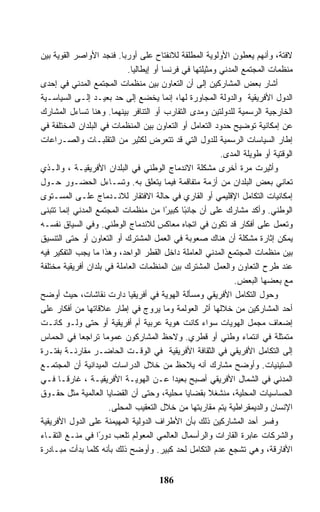 ‫ﻻﻓﺘﺔ، ﻭﺃﻨﻬﻡ ﻴﻌﻁﻭﻥ ﺍﻷﻭﻟﻭﻴﺔ ﺍﻟﻤﻁﻠﻘﺔ ﻟﻼﻨﻔﺘﺎﺡ ﻋﻠﻰ ﺃﻭﺭﺒﺎ. ﻓﻨﺠﺩ ﺍﻷﻭﺍﺼﺭ ﺍﻟﻘﻭﻴﺔ ﺒﻴﻥ‬
                            ‫ﻤﻨﻅﻤﺎﺕ ﺍﻟﻤﺠﺘﻤﻊ ﺍﻟﻤﺩﻨﻲ ﻭﻤﺜﻴﻠﺘﻬﺎ ﻓﻲ ﻓﺭﻨﺴﺎ ﺃﻭ ﺇﻴﻁﺎﻟﻴﺎ.‬
‫ﺃﺸﺎﺭ ﺒﻌﺽ ﺍﻟﻤﺸﺎﺭﻜﻴﻥ ﺇﻟﻰ ﺃﻥ ﺍﻟﺘﻌﺎﻭﻥ ﺒﻴﻥ ﻤﻨﻅﻤﺎﺕ ﺍﻟﻤﺠﺘﻤﻊ ﺍﻟﻤﺩﻨﻲ ﻓﻲ ﺇﺤﺩﻯ‬
‫ﺍﻟﺩﻭل ﺍﻷﻓﺭﻴﻘﻴﺔ ﻭﺍﻟﺩﻭﻟﺔ ﺍﻟﻤﺠﺎﻭﺭﺓ ﻟﻬﺎ، ﺇﻨﻤﺎ ﻴﺨﻀﻊ ﺇﻟﻰ ﺤﺩ ﺒﻌﻴـﺩ ﺇﻟـﻰ ﺍﻟﺴﻴﺎﺴـﻴﺔ‬
‫ﺍﻟﺨﺎﺭﺠﻴﺔ ﺍﻟﺭﺴﻤﻴﺔ ﻟﻠﺩﻭﻟﺘﻴﻥ ﻭﻤﺩﻯ ﺍﻟﺘﻘﺎﺭﺏ ﺃﻭ ﺍﻟﺘﻨﺎﻓﺭ ﺒﻴﻨﻬﻤﺎ. ﻭﻫﻨﺎ ﺘﺴﺎﺀل ﺍﻟﻤﺸﺎﺭﻙ‬
‫ﻋﻥ ﺇﻤﻜﺎﻨﻴﺔ ﺘﻭﻀﻴﺢ ﺤﺩﻭﺩ ﺍﻟﺘﻌﺎﻤل ﺃﻭ ﺍﻟﺘﻌﺎﻭﻥ ﺒﻴﻥ ﺍﻟﻤﻨﻅﻤﺎﺕ ﻓﻲ ﺍﻟﺒﻠﺩﺍﻥ ﺍﻟﻤﺨﺘﻠﻔﺔ ﻓﻲ‬
‫ﺇﻁﺎﺭ ﺍﻟﺴﻴﺎﺴﺎﺕ ﺍﻟﺭﺴﻤﻴﺔ ﻟﻠﺩﻭل ﺍﻟﺘﻲ ﻗﺩ ﺘﺘﻌﺭﺽ ﻟﻜﺜﻴﺭ ﻤﻥ ﺍﻟﺘﻘﻠﺒـﺎﺕ ﻭﺍﻟﺼـﺭﺍﻋﺎﺕ‬
                                                          ‫ﺍﻟﻭﻗﺘﻴﺔ ﺃﻭ ﻁﻭﻴﻠﺔ ﺍﻟﻤﺩﻯ.‬
‫ﻭﺃﺜﻴﺭﺕ ﻤﺭﺓ ﺃﺨﺭﻯ ﻤﺸﻜﻠﺔ ﺍﻻﻨﺩﻤﺎﺝ ﺍﻟﻭﻁﻨﻲ ﻓﻲ ﺍﻟﺒﻠﺩﺍﻥ ﺍﻷﻓﺭﻴﻘﻴـﺔ ، ﻭﺍﻟـﺫﻱ‬
‫ﺘﻌﺎﻨﻲ ﺒﻌﺽ ﺍﻟﺒﻠﺩﺍﻥ ﻤﻥ ﺃﺯﻤﺔ ﻤﺘﻔﺎﻗﻤﺔ ﻓﻴﻤﺎ ﻴﺘﻌﻠﻕ ﺒﻪ. ﻭﺘﺴـﺎﺀل ﺍﻟﺤﻀـﻭﺭ ﺤـﻭل‬
‫ﺇﻤﻜﺎﻨﻴﺎﺕ ﺍﻟﺘﻜﺎﻤل ﺍﻹﻗﻠﻴﻤﻲ ﺃﻭ ﺍﻟﻘﺎﺭﻱ ﻓﻲ ﺤﺎﻟﺔ ﺍﻻﻓﺘﻘﺎﺭ ﻟﻼﻨـﺩﻤﺎﺝ ﻋﻠـﻰ ﺍﻟﻤﺴـﺘﻭﻯ‬
‫ﺍﻟﻭﻁﻨﻲ. ﻭﺃﻜﺩ ﻤﺸﺎﺭﻙ ﻋﻠﻰ ﺃﻥ ﺠﺎﻨ ًﺎ ﻜﺒﻴ ًﺍ ﻤﻥ ﻤﻨﻅﻤﺎﺕ ﺍﻟﻤﺠﺘﻤﻊ ﺍﻟﻤﺩﻨﻲ ﺇﻨﻤﺎ ﺘﺘﺒﻨﻰ‬
                                         ‫ﺒ ﺭ‬
‫ﻭﺘﻌﻤل ﻋﻠﻰ ﺃﻓﻜﺎﺭ ﻗﺩ ﺘﻜﻭﻥ ﻓﻲ ﺍﺘﺠﺎﻩ ﻤﻌﺎﻜﺱ ﻟﻼﻨﺩﻤﺎﺝ ﺍﻟﻭﻁﻨﻲ. ﻭﻓﻲ ﺍﻟﺴﻴﺎﻕ ﻨﻔﺴـﻪ‬
‫ﻴﻤﻜﻥ ﺇﺜﺎﺭﺓ ﻤﺸﻜﻠﺔ ﺃﻥ ﻫﻨﺎﻙ ﺼﻌﻭﺒﺔ ﻓﻲ ﺍﻟﻌﻤل ﺍﻟﻤﺸﺘﺭﻙ ﺃﻭ ﺍﻟﺘﻌﺎﻭﻥ ﺃﻭ ﺤﺘﻰ ﺍﻟﺘﻨﺴﻴﻕ‬
‫ﺒﻴﻥ ﻤﻨﻅﻤﺎﺕ ﺍﻟﻤﺠﺘﻤﻊ ﺍﻟﻤﺩﻨﻲ ﺍﻟﻌﺎﻤﻠﺔ ﺩﺍﺨل ﺍﻟﻘﻁﺭ ﺍﻟﻭﺍﺤﺩ، ﻭﻫﺫﺍ ﻤﺎ ﻴﺠﺏ ﺍﻟﺘﻔﻜﻴﺭ ﻓﻴﻪ‬
‫ﻋﻨﺩ ﻁﺭﺡ ﺍﻟﺘﻌﺎﻭﻥ ﻭﺍﻟﻌﻤل ﺍﻟﻤﺸﺘﺭﻙ ﺒﻴﻥ ﺍﻟﻤﻨﻅﻤﺎﺕ ﺍﻟﻌﺎﻤﻠﺔ ﻓﻲ ﺒﻠﺩﺍﻥ ﺃﻓﺭﻴﻘﻴﺔ ﻤﺨﺘﻠﻔﺔ‬
                                                              ‫ﻤﻊ ﺒﻌﻀﻬﺎ ﺍﻟﺒﻌﺽ.‬
‫ﻭﺤﻭل ﺍﻟﺘﻜﺎﻤل ﺍﻷﻓﺭﻴﻘﻲ ﻭﻤﺴﺄﻟﺔ ﺍﻟﻬﻭﻴﺔ ﻓﻲ ﺃﻓﺭﻴﻘﻴﺎ ﺩﺍﺭﺕ ﻨﻘﺎﺸﺎﺕ، ﺤﻴﺙ ﺃﻭﻀﺢ‬
‫ﺃﺤﺩ ﺍﻟﻤﺸﺎﺭﻜﻴﻥ ﻤﻥ ﺨﻼﻟﻬﺎ ﺃﺜﺭ ﺍﻟﻌﻭﻟﻤﺔ ﻭﻤﺎ ﻴﺭﻭﺝ ﻓﻲ ﺇﻁﺎﺭ ﻋﻼﻗﺎﺘﻬﺎ ﻤﻥ ﺃﻓﻜﺎﺭ ﻋﻠﻰ‬
‫ﺇﻀﻌﺎﻑ ﻤﺠﻤل ﺍﻟﻬﻭﻴﺎﺕ ﺴﻭﺍﺀ ﻜﺎﻨﺕ ﻫﻭﻴﺔ ﻋﺭﺒﻴﺔ ﺃﻡ ﺃﻓﺭﻴﻘﻴﺔ ﺃﻭ ﺤﺘﻰ ﻭﻟـﻭ ﻜﺎﻨـﺕ‬
‫ﻤﺘﻤﺜﻠﺔ ﻓﻲ ﺍﻨﺘﻤﺎﺀ ﻭﻁﻨﻲ ﺃﻭ ﻗﻁﺭﻱ. ﻭﻻﺤﻅ ﺍﻟﻤﺸﺎﺭﻜﻭﻥ ﻋﻤﻭﻤﺎ ﺘﺭﺍﺠﻌﺎ ﻓﻲ ﺍﻟﺤﻤﺎﺱ‬
‫ﺇﻟﻰ ﺍﻟﺘﻜﺎﻤل ﺍﻷﻓﺭﻴﻘﻲ ﻓﻲ ﺍﻟﺜﻘﺎﻓﺔ ﺍﻷﻓﺭﻴﻘﻴﺔ ﻓﻲ ﺍﻟﻭﻗـﺕ ﺍﻟﺤﺎﻀـﺭ ﻤﻘﺎﺭﻨـﺔ ﺒﻔﺘـﺭﺓ‬
‫ﺍﻟﺴﺘﻴﻨﻴﺎﺕ. ﻭﺃﻭﻀﺢ ﻤﺸﺎﺭﻙ ﺃﻨﻪ ﻴﻼﺤﻅ ﻤﻥ ﺨﻼل ﺍﻟﺩﺭﺍﺴﺎﺕ ﺍﻟﻤﻴﺩﺍﻨﻴﺔ ﺃﻥ ﺍﻟﻤﺠﺘﻤـﻊ‬
‫ﺍﻟﻤﺩﻨﻲ ﻓﻲ ﺍﻟﺸﻤﺎل ﺍﻷﻓﺭﻴﻘﻲ ﺃﺼﺒﺢ ﺒﻌﻴﺩﺍ ﻋـﻥ ﺍﻟﻬﻭﻴـﺔ ﺍﻷﻓﺭﻴﻘﻴـﺔ ، ﻏﺎﺭﻗـﺎ ﻓـﻲ‬
‫ﺍﻟﺤﺴﺎﺴﻴﺎﺕ ﺍﻟﻤﺤﻠﻴﺔ، ﻤﻨﺸﻐﻼ ﺒﻘﻀﺎﻴﺎ ﻤﺤﻠﻴﺔ، ﻭﺤﺘﻰ ﺃﻥ ﺍﻟﻘﻀﺎﻴﺎ ﺍﻟﻌﺎﻟﻤﻴﺔ ﻤﺜل ﺤﻘـﻭﻕ‬
                      ‫ﺍﻹﻨﺴﺎﻥ ﻭﺍﻟﺩﻴﻤﻘﺭﺍﻁﻴﺔ ﻴﺘﻡ ﻤﻘﺎﺭﺒﺘﻬﺎ ﻤﻥ ﺨﻼل ﺍﻟﺘﻌﻘﻴﺏ ﺍﻟﻤﺤﻠﻰ.‬
‫ﻭﻓﺴﺭ ﺃﺤﺩ ﺍﻟﻤﺸﺎﺭﻜﻴﻥ ﺫﻟﻙ ﺒﺄﻥ ﺍﻷﻁﺭﺍﻑ ﺍﻟﺩﻭﻟﻴﺔ ﺍﻟﻤﻬﻴﻤﻨﺔ ﻋﻠﻰ ﺍﻟﺩﻭل ﺍﻷﻓﺭﻴﻘﻴﺔ‬
‫ﻭﺍﻟﺸﺭﻜﺎﺕ ﻋﺎﺒﺭﺓ ﺍﻟﻘﺎﺭﺍﺕ ﻭﺍﻟﺭﺃﺴﻤﺎل ﺍﻟﻌﺎﻟﻤﻲ ﺍﻟﻤﻌﻭﻟﻡ ﺘﻠﻌﺏ ﺩﻭ ًﺍ ﻓﻲ ﻤﻨـﻊ ﺍﻟﺘﻘـﺎﺀ‬
                   ‫ﺭ‬
‫ﺍﻷﻓﺎﺭﻗﺔ، ﻭﻫﻲ ﺘﺸﺠﻊ ﻋﺩﻡ ﺍﻟﺘﻜﺎﻤل ﻟﺤﺩ ﻜﺒﻴﺭ. ﻭﺃﻭﻀﺢ ﺫﻟﻙ ﺒﺄﻨﻪ ﻜﻠﻤﺎ ﺒﺩﺃﺕ ﻤﺒـﺎﺩﺭﺓ‬


                                      ‫681‬
 