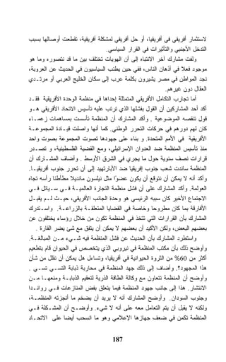 ‫ﻻﺴﺘﺜﻤﺎﺭ ﺃﻓﺭﻴﻘﻲ ﻓﻲ ﺃﻓﺭﻴﻘﻴﺎ، ﺃﻭ ﺤل ﺃﻓﺭﻴﻘﻲ ﻟﻤﺸﻜﻠﺔ ﺃﻓﺭﻴﻘﻴﺔ، ﺘﻘﻁﻌﺕ ﺃﻭﺼﺎﻟﻬﺎ ﺒﺴﺒﺏ‬
                                ‫ﺍﻟﺘﺩﺨل ﺍﻷﺠﻨﺒﻲ ﻭﺍﻟﺘﺄﺜﻴﺭﺍﺕ ﻓﻲ ﺍﻟﻘﺭﺍﺭ ﺍﻟﺴﻴﺎﺴﻲ.‬
‫ﻭﻟﻔﺕ ﻤﺸﺎﺭﻙ ﺁﺨﺭ ﺍﻻﻨﺘﺒﺎﻩ ﺇﻟﻰ ﺃﻥ ﺍﻟﻬﻭﻴﺎﺕ ﺘﺨﺘﻠﻑ ﺒﻴﻥ ﻤﺎ ﻗﺩ ﻨﺘﺼﻭﺭﻩ ﻭﻤﺎ ﻫﻭ‬
‫ﻤﻭﺠﻭﺩ ﻓﻌﻼ ﻓﻲ ﺃﺫﻫﺎﻥ ﺍﻟﻨﺎﺱ، ﻓﻔﻲ ﺤﻴﻥ ﻴﻁﻨﺏ ﺍﻟﺴﻴﺎﺴﻴﻭﻥ ﻓﻲ ﺍﻟﺤﺩﻴﺙ ﻋﻥ ﺍﻟﻌﺭﻭﺒﺔ،‬
‫ﻨﺠﺩ ﺍﻟﻤﻭﺍﻁﻥ ﻓﻲ ﻤﺼﺭ ﻴﺸﻴﺭﻭﻥ ﺒﻜﻠﻤﺔ ﻋﺭﺏ ﺇﻟﻰ ﺴﻜﺎﻥ ﺍﻟﺨﻠﻴﺞ ﺍﻟﻌﺭﺒﻲ ﺃﻭ ﻤﺭﺘـﺩﻱ‬
                                                          ‫ﺍﻟﻌﻘﺎل ﺩﻭﻥ ﻏﻴﺭﻫﻡ.‬
‫ﺃﻤﺎ ﺘﺠﺎﺭﺏ ﺍﻟﺘﻜﺎﻤل ﺍﻷﻓﺭﻴﻘﻲ ﺍﻟﻤﺘﻤﺜﻠﺔ ﺇﺤﺩﺍﻫﺎ ﻓﻲ ﻤﻨﻅﻤﺔ ﺍﻟﻭﺤﺩﺓ ﺍﻷﻓﺭﻴﻘﻴﺔ ﻓﻘـﺩ‬
‫ﺃﻜﺩ ﺃﺤﺩ ﺍﻟﻤﺸﺎﺭﻜﻴﻥ ﺃﻥ ﺍﻟﻘﻭل ﺒﻔﺸﻠﻬﺎ ﺍﻟﺫﻱ ﺘﺭﺘﺏ ﻋﻠﻴﻪ ﺘﺄﺴﻴﺱ ﺍﻻﺘﺤﺎﺩ ﺍﻷﻓﺭﻴﻘﻲ ﻫـﻭ‬
‫ﻗﻭل ﺘﻨﻘﺼﻪ ﺍﻟﻤﻭﻀﻭﻋﻴﺔ . ﻭﺃﻜﺩ ﺍﻟﻤﺸﺎﺭﻙ ﺃﻥ ﺍﻟﻤﻨﻅﻤﺔ ﺘﺄﺴﺴﺕ ﺒﻤﺴﺎﻫﻤﺎﺕ ﺯﻋﻤـﺎﺀ‬
‫ﻜﺎﻥ ﻟﻬﻡ ﺩﻭﺭﻫﻡ ﻓﻲ ﺤﺭﻜﺎﺕ ﺍﻟﺘﺤﺭﺭ ﺍﻟﻭﻁﻨﻲ. ﻜﻤﺎ ﺃﻨﻬﺎ ﻭﺍﺼﻠﺕ ﻗﻴـﺎﺩﺓ ﺍﻟﻤﺠﻤﻭﻋـﺔ‬
‫ﺍﻷﻓﺭﻴﻘﻴﺔ ﻓﻲ ﺍﻷﻤﻡ ﺍﻟﻤﺘﺤﺩﺓ. ﻭ ﺒﻨﺎﺀ ﻋﻠﻰ ﺠﻬﻭﺩﻫﺎ ﺘﺼﻭﺕ ﺍﻟﻤﺠﻤﻭﻋﺔ ﺒﺼﻭﺕ ﻭﺍﺤﺩ‬
‫ﻤﻨﺫ ﺘﺄﺴﻴﺱ ﺍﻟﻤﻨﻅﻤﺔ ﻀﺩ ﺍﻟﻌﺩﻭﺍﻥ ﺍﻹﺴﺭﺍﺌﻴﻠﻲ، ﻭﻤﻊ ﺍﻟﻘﻀﻴﺔ ﺍﻟﻔﻠﺴﻁﻴﻨﻴﺔ، ﻭ ﺘﺼـﺩﺭ‬
‫ﻗﺭﺍﺭﺍﺕ ﻨﺼﻑ ﺴﻨﻭﻴﺔ ﺤﻭل ﻤﺎ ﻴﺠﺭﻱ ﻓﻲ ﺍﻟﺸﺭﻕ ﺍﻷﻭﺴﻁ . ﻭﺃﻀﺎﻑ ﺍﻟﻤﺸـﺎﺭﻙ ﺃﻥ‬
‫ﺍﻟﻤﻨﻅﻤﺔ ﺴﺎﻨﺩﺕ ﺸﻌﺏ ﺠﻨﻭﺏ ﺇﻓﺭﻴﻘﻴﺎ ﻀﺩ ﺍﻷﺒﺎﺭﺘﻬﻴﺩ ﺇﻟﻰ ﺃﻥ ﺘﺤﺭﺭ ﺠﻨﻭﺏ ﺃﻓﺭﻴﻘﻴـﺎ.‬
‫ﻭﺃﻜﺩ ﺃﻨﻪ ﻻ ﻴﻤﻜﻥ ﺃﻥ ﻨﺘﻭﻗﻊ ﺃﻥ ﻴﻜﻭﻥ ﻋﻀ ًﺍ ﻤﺜل ﻨﻴﻠﺴﻭﻥ ﻤﺎﻨﺩﻴﻼ ﻤﻁﺄﻁﺌﺎ ﺭﺃﺴﻪ ﺘﺠﺎﻩ‬
                                     ‫ﻭ‬
‫ﺍﻟﻌﻭﻟﻤﺔ. ﻭﺃﻜﺩ ﺍﻟﻤﺸﺎﺭﻙ ﻋﻠﻰ ﺃﻥ ﻓﺸل ﻤﻨﻅﻤﺔ ﺍﻟﺘﺠﺎﺭﺓ ﺍﻟﻌﺎﻟﻤﻴـﺔ ﻓـﻲ ﺴـﻴﺎﺘل ﻓـﻲ‬
‫ﺍﻻﺠﺘﻤﺎﻉ ﺍﻷﺨﻴﺭ ﻜﺎﻥ ﺴﺒﺒﻪ ﺍﻟﺭﺌﻴﺴﻲ ﻫﻭ ﻭﺤﺩﺓ ﺍﻟﺠﺎﻨﺏ ﺍﻷﻓﺭﻴﻘﻲ، ﺤﻴـﺙ ﻟـﻡ ﻴﻘﺒـل‬
‫ﺍﻷﻓﺎﺭﻗﺔ ﺒﻤﺎ ﻜﺎﻥ ﻤﻁﺭﻭﺤﺎ ﻭﺨﺎﺼﺔ ﻓﻲ ﺍﻟﻘﻀﺎﻴﺎ ﺍﻟﻤﺘﻌﻠﻘـﺔ ﺒﺎﻟﺯﺭﺍﻋـﺔ. ﻭﺍﺴـﺘﺩﺭﻙ‬
‫ﺍﻟﻤﺸﺎﺭﻙ ﺒﺄﻥ ﺍﻟﻘﺭﺍﺭﺍﺕ ﺍﻟﺘﻲ ﺘﺘﺨﺫ ﻓﻲ ﺍﻟﻤﻨﻅﻤﺔ ﺘﻜﻭﻥ ﻤﻥ ﺨﻼل ﺭﺅﺴﺎﺀ ﻴﺨﺘﻠﻔﻭﻥ ﻋﻥ‬
   ‫ﺒﻌﻀﻬﻡ ﺍﻟﺒﻌﺽ، ﻭﻟﻜﻥ ﺍﻷﻜﻴﺩ ﺃﻥ ﺒﻌﻀﻬﻡ ﻻ ﻴﻤﻜﻥ ﺃﻥ ﻴﺘﻔﻕ ﻤﻊ ﺸﺊ ﻴﻀﺭ ﺍﻟﻘﺎﺭﺓ .‬
‫ﻭﺍﺴﺘﻁﺭﺩ ﺍﻟﻤﺸﺎﺭﻙ ﺒﺄﻥ ﺍﻟﺤﺩﻴﺙ ﻋﻥ ﻓﺸل ﺍﻟﻤﻨﻅﻤﺔ ﻓﻴﻪ ﺸـﻲﺀ ﻤـﻥ ﺍﻟﻤﺒﺎﻟﻐـﺔ.‬
‫ﻭﺃﻭﻀﺢ ﺫﻟﻙ ﺒﺄﻥ ﻤﻜﺘﺏ ﺍﻟﻤﻨﻅﻤﺔ ﻓﻲ ﻨﻴﺭﻭﺒﻲ ﺍﻟﺫﻱ ﻴﺘﺨﺼﺹ ﻓﻲ ﺍﻟﺤﻴﻭﺍﻥ ﻗﺎﻡ ﺒﺘﻁﻌﻴﻡ‬
‫ﺃﻜﺜﺭ ﻤﻥ 06% ﻤﻥ ﺍﻟﺜﺭﻭﺓ ﺍﻟﺤﻴﻭﺍﻨﻴﺔ ﻓﻲ ﺃﻓﺭﻴﻘﻴﺎ، ﻭﺘﺴﺎﺀل ﻫل ﻴﻤﻜﻥ ﺃﻥ ﻨﻘﻠل ﻤﻥ ﺸﺄﻥ‬
‫ﻫﺫﺍ ﺍﻟﻤﺠﻬﻭﺩ؟. ﻭﺃﻀﺎﻑ ﺇﻟﻰ ﺫﻟﻙ ﺠﻬﺩ ﺍﻟﻤﻨﻅﻤﺔ ﻓﻲ ﻤﺤﺎﺭﺒﺔ ﺫﺒﺎﺒﺔ ﺍﻟﺘﺴـﻲ ﺘﺴـﻲ .‬
‫ﻭﺃﻭﻀﺢ ﺃﻥ ﺍﻟﻤﻨﻅﻤﺔ ﺘﺘﻌﺎﻭﻥ ﻤﻊ ﻭﻜﺎﻟﺔ ﺍﻟﻁﺎﻗﺔ ﺍﻟﺫﺭﻴﺔ ﻟﺘﻌﻘﻴﻡ ﺍﻟﺫﺒﺎﺒـﺔ ﻭﻤﻨﻌﻬـﺎ ﻤـﻥ‬
‫ﺍﻻﻨﺘﺸﺎﺭ. ﻫﺫﺍ ﺇﻟﻰ ﺠﺎﻨﺏ ﺠﻬﻭﺩ ﺍﻟﻤﻨﻅﻤﺔ ﻓﻴﻤﺎ ﻴﺘﻌﻠﻕ ﺒﻔﺽ ﺍﻟﻤﻨﺎﺯﻋﺎﺕ ﻓـﻲ ﺭﻭﺍﻨـﺩﺍ‬
‫ﻭﺠﻨﻭﺏ ﺍﻟﺴﻭﺩﺍﻥ. ﻭﺃﻭﻀﺢ ﺍﻟﻤﺸﺎﺭﻙ ﺃﻨﻪ ﻻ ﻴﺭﻴﺩ ﺃﻥ ﻴﻀﺨﻡ ﻤﺎ ﺃﻨﺠﺯﺘﻪ ﺍﻟﻤﻨﻅﻤـﺔ،‬
‫ﻭﻟﻜﻨﻪ ﻻ ﻴﻘﺒل ﺃﻥ ﻴﺘﻡ ﺍﻟﺘﻌﺎﻤل ﻤﻌﻪ ﻋﻠﻰ ﺃﻨﻪ ﻻ ﺸﻲﺀ. ﻭﺃﻭﻀـﺢ ﺃﻥ ﺍﻟﻤﺸـﻜﻠﺔ ﻓـﻲ‬
‫ﺍﻟﻤﻨﻅﻤﺔ ﺘﻜﻤﻥ ﻓﻲ ﻀﻌﻑ ﺠﻬﺎﺯﻫﺎ ﺍﻹﻋﻼﻤﻲ ﻭﻫﻭ ﻤﺎ ﺍﻨﺴﺤﺏ ﺃﻴﻀﺎ ﻋﻠﻰ ﺍﻻﺘﺤـﺎﺩ‬


                                   ‫781‬
 