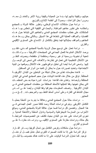 ‫ﺤﻴﺎﺘﻬﻡ، ﻭﻜﻴﻔﻴﺔ ﺒﻨﺎﺌﻬﻡ ﻟﻬﺎ، ﺒﺩﺀﺍ ﻤﻥ ﺍﻟﻤﻌﻴﺸﺔ ﻭﻜﻴﻔﻴﺔ ﺭﺅﻴﺔ ﺍﻵﺨﺭ ﻭﺍﻟﺘﻌﺎﻤـل ﻤﻌـﻪ،‬
                     ‫ﻭﻤﺭﻭﺭﺍ ﺒﺤل ﺍﻟﻨﺯﺍﻋﺎﺕ ، ﻭﺼﻭﻻ ﺇﻟﻰ ﺃﻨﻅﻤﺔ ﺍﻹﻨﺘﺎﺝ ﻭﺍﻟﺘﻭﺯﻴﻊ.‬
‫- ﺩﺭﺍﺴﺔ ﺤﻭل ﻤﺸﻜﻼﺕ ﺍﻻﻨﺩﻤﺎﺝ ﺍﻟﻭﻁﻨﻲ، ﻭﺘﻁﻭﺭ ﻋﻼﻗﺔ ﺍﻟﺩﻭﻟﺔ ﺒـﺎﻟﻤﺠﺘﻤﻊ‬
‫ﻭﺍﻨﻌﻜﺎﺴﻪ ﻋﻠﻰ ﺘﻁﻭﺭ ﻤﻔﺎﻫﻴﻡ ﺍﻟﻤﻭﺍﻁﻨﺔ. ﻭﺍﻟﺒﺤﺙ ﻓﻲ ﺍﻟﻜﻴﻔﻴﺔ ﺍﻟﺘﻲ ﺘﻨﻌﻜﺱ ﺒﻬـﺎ ﻫـﺫﻩ‬
‫ﺍﻟﻤﺸﻜﻼﺕ ﻋﻠﻰ ﺨﻁﺎﺏ ﻤﻨﻅﻤﺎﺕ ﺍﻟﻤﺠﺘﻤﻊ ﺍﻟﻤﺩﻨﻲ ﻭﺍﻟﻤﻔﺎﻫﻴﻡ ﺍﻟﺘﻲ ﺘﺘﺒﻨﺎﻫﺎ ﺤﻭل ﻫـﺫﻩ‬
‫ﺍﻟﻘﻀﺎﻴﺎ، ﻭﺍﻟﻤﻭﺍﻗﻑ ﺍﻟﻌﻤﻠﻴﺔ ﺍﻟﺘﻲ ﺘﺘﺨﺫﻫﺎ ﻓﻲ ﻫﺫﺍ ﺍﻟﺴﻴﺎﻕ. ﻭﺒﺎﻟﺘﺎﻟﻲ ﻴﻤﻜﻥ ﺭﺒـﻁ ﻫـﺫﻩ‬
‫ﺍﻟﻤﻔﺎﻫﻴﻡ ﻭﺍﻟﻤﻭﺍﻗﻑ ﺒﻤﺜﻴﻼﺘﻬﺎ ﻓﻴﻤﺎ ﻴﺘﻌﻠﻕ ﺒﺎﻟﺘﻜﺎﻤل ﺃﻭ ﺍﻻﻨﺩﻤﺎﺝ ﻋﻠﻰ ﺍﻟﻤﺴﺘﻭﻯ ﺍﻹﻗﻠﻴﻤﻲ‬
                                                                    ‫ﻭﺍﻟﻘﺎﺭﻱ.‬
‫- ﺩﺭﺍﺴﺔ ﺘﻌﻤل ﻋﻠﻰ ﺘﻭﺴﻴﻊ ﻤﺠﺎل ﺍﻟﺭﺅﻴﺔ ﺒﺎﻟﻨﺴﺒﺔ ﻟﻠﻤﺠﺘﻤﻊ ﺍﻟﻤـﺩﻨﻲ، ﻓﺘﻘـﻭﻡ‬
‫ﺒﺭﺼﺩ ﺍﻷﺸﻜﺎل ﺍﻟﻤﺘﻨﻭﻋﺔ ﻟﻠﻌﻤل ﺍﻟﺠﻤﺎﻋﻲ ﻓﻲ ﺍﻟﻤﺠﺘﻤﻌﺎﺕ ﺍﻷﻓﺭﻴﻘﻴﺔ ، ﺴـﻭﺍﺀ ﻜﺎﻨـﺕ‬
‫ﺸﻌﺒﻴﺔ ﺃﻡ ﻨﺨﺒﻭﻴﺔ، ﻭﺭﺴﻤﻴﺔ ﺃﻡ ﻏﻴﺭ ﺭﺴﻤﻴﺔ، ﻭﻤﻨﺘﻅﻤﺔ ﺃﻭ ﻤﺘﻘﻁﻌﺔ، ﻭﺒﺼﺭﻑ ﺍﻟﻨﻅـﺭ‬
‫ﻋﻥ ﺍﻷﺸﻜﺎل ﺍﻟﺘﻨﻅﻴﻤﻴﺔ ﺍﻟﺘﻲ ﺘﻌﻤل ﻓﻲ ﺇﻁﺎﺭﻫﺎ، ﻭﺍﻷﻫﺩﺍﻑ ﺍﻟﺘﻲ ﺘﺴﻌﻰ ﺇﻟﻰ ﺍﻟﻭﺼـﻭل‬
‫ﺇﻟﻴﻬﺎ. ﻭﺘﺴﻌﻰ ﺍﻟﺩﺭﺍﺴﺔ ﺃﻴﻀﺎ ﺇﻟﻰ ﺘﺤﻠﻴل ﺩﻭﺍﻓﻊ ﻅﻬﻭﺭ ﻫﺫﻩ ﺍﻷﺸﻜﺎل ﻭﻤﻭﻗﻌﻬﺎ ﻤﻥ ﺍﻟﺒﻨﻴﺔ‬
       ‫ﺍﻻﺠﺘﻤﺎﻋﻴﺔ، ﻭﺘﺤﺩﻴﺩ ﺘﺼﻭﺭﺍﺕ ﺤﻭل ﻤﺎ ﻴﻤﻜﻥ ﺃﻥ ﺘﻠﻌﺒﻪ ﻤﻥ ﺃﺩﻭﺍﺭ ﻓﻲ ﺍﻟﻤﺴﺘﻘﺒل.‬
‫- ﻗﺎﻋﺩﺓ ﻤﻌﻠﻭﻤﺎﺕ ﺘﻐﺫﻯ ﻤﻥ ﺨﻼل ﺸﺒﻜﺔ ﻤﻥ ﺍﻟﺒﺎﺤﺜﻴﻥ ﻤﻥ ﺍﻟﺒﻠﺩﺍﻥ ﺍﻷﻓﺭﻴﻘﻴـﺔ‬
‫ﺍﻟﻤﺨﺘﻠﻔﺔ. ﺘﻭﺜﻕ ﻤﻥ ﺨﻼل ﻫﺫﻩ ﺍﻟﻘﺎﻋﺩﺓ ﺍﻟﺒﻴﺎﻨﺎﺕ ﺤﻭل ﺤﺠﻡ ﺍﻟﻤﺠﺘﻤﻊ ﺍﻟﻤﺩﻨﻲ ﻓﻲ ﺍﻟﺒﻠﺩﺍﻥ‬
‫ﺍﻟﻤﺨﺘﻠﻔﺔ ﻭﺃﻭﻀﺎﻋﻪ. ﻭﺘﻐﺫﻯ ﻫﺫﻩ ﺍﻟﻘﺎﻋﺩﺓ ﺒﺩﺭﺍﺴﺎﺕ ﻟﺩﻭﺭﺓ ﺤﻴﺎﺓ ﺒﻌـﺽ ﺍﻟﻤﻨﻅﻤـﺎﺕ‬
‫ﺍﻟﺘﻲ ﻴﻤﻜﻥ ﺘﻌﻴﻴﻨﻬﺎ ﻭﻓﻘﺎ ﻟﺘﻤﺜﻴﻠﻬﺎ ﻟﻸﻨﻤﺎﻁ ﺍﻟﻤﺨﺘﻠﻔﺔ ﻤﻥ ﻤﻨﻅﻤﺎﺕ ﺍﻟﻤﺠﺘﻤﻊ ﺍﻟﻤﺩﻨﻲ ﻓـﻲ‬
‫ﺍﻟﺒﻠﺩﺍﻥ ﺍﻷﻓﺭﻴﻘﻴﺔ . ﻭﺘﺼﻨﻑ ﺍﻟﻤﻌﻠﻭﻤﺎﺕ ﺠﻐﺭﺍﻓﻴﺎ ﻭﻓﻘﺎ ﻟﻠﺒﻠﺩﺍﻥ، ﻭﺃﻴﻀﺎ ﻋﻠـﻰ ﺃﺴـﺎﺱ‬
‫ﻤﺠﺎل ﺍﻟﻨﺸﺎﻁ ﻓﻲ ﺍﻟﻘﺎﺭﺓ، ﻭﻋﻠﻰ ﺃﺴﺎﺱ ﺃﻨﻤﺎﻁ ﺍﻟﺘﻨﻅـﻴﻡ، ﻭﺍﻟﻤﺭﺠﻌﻴـﺎﺕ.. ﺇﻟـﺦ ﻤـﻥ‬
                                                                    ‫ﺍﻟﻤﻌﺎﻴﻴﺭ.‬
‫- ﺩﺭﺍﺴﺎﺕ ﺤﺎﻟﺔ ﺤﻭل ﺍﻟﻤﺠﺘﻤﻊ ﺍﻟﻤﺩﻨﻲ ﻭﻋﻼﻗﺔ ﻤﺎ ﻴﺘﻡ ﺒﻪ ﻤﻥ ﺃﻨﺸﻁﺔ ﺒﻌﻤﻠﻴـﺔ‬
‫ﺍﻟﺘﻜﺎﻤل ﺍﻷﻓﺭﻴﻘﻲ. ﻭﻴﺘﻡ ﻓﻲ ﺩﺭﺍﺴﺎﺕ ﺍﻟﺤﺎﻟﺔ ﺭﺼﺩ ﻟﻜﺎﻓﺔ ﺼﻭﺭ ﺍﻟﻌﻤل ﺍﻟﺠﻤﺎﻋﻲ ﻓـﻲ‬
‫ﻫﺫﺍ ﺍﻟﻤﺠﺎل. ﻭﺘﺘﻀﻤﻥ ﻜل ﺩﺭﺍﺴﺔ ﻗﺴﻤﺎ ﺤﻭل ﻋﻼﻗﺔ ﺍﻟﺩﻭﻟﺔ ﺒﺎﻟﻤﺠﺘﻤﻊ ﺍﻟﻤﺩﻨﻲ، ﻭﻤﻭﻗﻊ‬
‫ﺍﻷﺤﺯﺍﺏ ﻤﻥ ﺍﻟﻤﻤﺎﺭﺴﺔ ﺍﻟﺩﻴﻤﻘﺭﺍﻁﻴﺔ ﻭﺍﻟﺴﻴﺎﺴﻴﺔ ﻭﺘﺩﺍﻭل ﺍﻟﺴﻠﻁﺔ ﻭﺍﻷﻨﺸﻁﺔ ﺍﻟﻤﺩﻨﻴﺔ. ﻭ‬
‫ﺘﺠﺭﻯ ﺍﻟﺩﺭﺍﺴﺎﺕ ﻋﻠﻰ ﻋﺩﺩ ﻤﻥ ﺍﻟﺒﻠﺩﺍﻥ ﺒﺤﻴﺙ ﺘﻜﺸﻑ ﻋﻥ ﺍﻟﺨﺼﻭﺼﻴﺎﺕ ﺍﻟﻤﺭﺘﺒﻁـﺔ‬
‫ﺒﻜل ﺤﺎﻟﺔ، ﻭﺩﺭﺍﺴﺎﺕ ﻤﻘﺎﺭﻨﺔ ﻋﻠﻰ ﺍﻟﻤﺴﺘﻭﻯ ﺍﻹﻗﻠﻴﻤـﻲ، ﻭﺩﺭﺍﺴـﺎﺕ ﻤﻘﺎﺭﻨـﺔ ﻋﻠـﻰ‬
                                                            ‫ﺍﻟﻤﺴﺘﻭﻯ ﺍﻟﻘﺎﺭﻱ.‬
‫- ﺩﺭﺍﺴﺔ ﺤﻭل ﻤﺸﻜﻼﺕ ﻭﻓﺭﺹ ﺍﻟﺘﻜﺎﻤل ﺒﻴﻥ ﺸﻤﺎل ﺃﻓﺭﻴﻘﻴﺎ ﻭﺴـﺎﺌﺭ ﺍﻟﻘـﺎﺭﺓ.‬
‫ﺘﺭﻜﺯ ﺍﻟﺩﺭﺍﺴﺔ ﻋﻠﻰ ﺇﺫﺍ ﻤﺎ ﻜﺎﻨﺕ ﺍﻟﺼﺤﺭﺍﺀ ﺍﻟﻜﺒﺭﻯ ﺘﻤﺜل ﻋﺎﻤل ﻓﺼـل ﺃﻡ ﻋﺎﻤـل‬
‫ﺘﻭﺤﻴﺩ. ﻜﻤﺎ ﺘﺤﺎﻭل ﺍﻟﺩﺭﺍﺴﺔ ﺍﻟﻭﻗﻭﻑ ﻋﻠﻰ ﺇﺫﺍ ﻤﺎ ﻜﺎﻨﺕ ﻫﻨﺎﻙ ﺨﺼﻭﺼـﻴﺔ ﻟﻠﺒﻠـﺩﺍﻥ‬

                                    ‫981‬
 