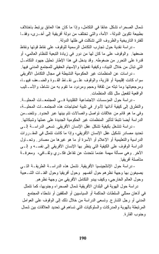 ‫ﺸﻤﺎل ﺍﻟﺼﺤﺭﺍﺀ ﺘﺸﻜل ﻋﺎﺌ ﹰﺎ ﻓﻲ ﺍﻟﺘﻜﺎﻤل، ﻭﺇﺫﺍ ﻤﺎ ﻜﺎﻥ ﻫﺫﺍ ﺍﻟﻌﺎﺌﻕ ﻴﺭﺘﺒﻁ ﺒﺎﺨﺘﻼﻑ‬
                                                     ‫ﻘ‬
‫ﺒﻁﺒﻴﻌﺔ ﺘﻜﻭﻴﻥ ﺍﻟﺩﻭﻟﺔ- ﺍﻷﻤﺔ، ﻭﺍﻟﺘﻲ ﺘﺨﺘﻠﻑ ﻤﻥ ﺩﻭﻟﺔ ﺃﻓﺭﻴﻘﻴﺔ ﺇﻟﻰ ﺃﺨـﺭﻯ، ﻭﻓﻘـﺎ‬
                          ‫ﻟﻠﻔﺘﺭﺓ ﺍﻟﺘﺎﺭﻴﺨﻴﺔ ﻭﺍﻟﻅﺭﻭﻑ ﺍﻟﺘﻲ ﺘﺸﻜﻠﺕ ﻓﻲ ﻅﻠﻬﺎ ﺍﻟﺩﻭﻟﺔ.‬
‫- ﺩﺭﺍﺴﺔ ﻨﻘﺩﻴﺔ ﺤﻭل ﺘﺠﺎﺭﺏ ﺍﻟﺘﻜﺎﻤل ﺍﻟﺭﺴﻤﻴﺔ ﻟﻠﻭﻗﻭﻑ ﻋﻠﻰ ﻨﻘﺎﻁ ﻗﻭﺘﻬﺎ ﻭﻨﻘﺎﻁ‬
‫ﻀﻌﻔﻬﺎ. ﻭﺍﻟﻭﻗﻭﻑ ﻋﻠﻰ ﻤﺎ ﻜﺎﻥ ﻟﻬﺎ ﻤﻥ ﺩﻭﺭ ﻓﻲ ﺯﻴﺎﺩﺓ ﺍﻟﺘﺒﻌﻴﺔ ﻟﻠﻨﻅﺎﻡ ﺍﻟﻌﺎﻟﻤﻲ، ﺃﻭ‬
‫ﻗﺩﺭﺓ ﻋﻠﻰ ﺍﻟﺘﺤﺭﺭ ﻤﻥ ﻀﻐﻭﻁﻪ. ﻭﻗﺩ ﻴﺩﺨل ﻓﻲ ﻫﺫﺍ ﺍﻹﻁﺎﺭ ﺘﺤﻠﻴل ﺠﻬﻭﺩ ﺍﻟﺘﻜﺎﻤـل‬
 ‫ﺍﻟﺘﻲ ﺘﺒﺫل ﻤﻥ ﺨﻼل ﺍﻟﻨﻴﺒﺎﺩ، ﻭﻜﻴﻔﻴﺔ ﺘﻔﻌﻴﻠﻬﺎ ﻭﺍﻹﺴﻬﺎﻡ ﺍﻟﺤﻘﻴﻘﻲ ﻟﻠﻤﺠﺘﻤﻊ ﺍﻟﻤﺩﻨﻲ ﻓﻴﻬﺎ.‬
‫- ﺩﺭﺍﺴﺎﺕ ﻋﻥ ﺍﻟﻤﻨﻅﻤﺎﺕ ﻏﻴﺭ ﺍﻟﺤﻜﻭﻤﻴﺔ ﺍﻟﻨﺸﻴﻁﺔ ﻓﻲ ﻤﺠﺎل ﺍﻟﺘﻜﺎﻤل ﺍﻷﻓﺭﻴﻘﻲ‬
‫ﺴﻭﺍﺀ ﻜﺎﻨﺕ ﺇﻗﻠﻴﻤﻴﺔ ﺃﻭ ﻗﺎﺭﻴﺔ، ﻭﺍﻟﻭﻗﻭﻑ ﻋﻠـﻰ ﻨﻘـﺎﻁ ﺍﻟﻘـﻭﺓ ﻭﺍﻟﻀـﻌﻑ ﻓﻴﻬـﺎ،‬
‫ﻭﻤﺭﺠﻌﻴﺎﺘﻬﺎ ﻭﻤﺎ ﺘﺒﺜﻪ ﻤﻥ ﺜﻘﺎﻓﺔ ﻭﺤﺠﻡ ﻭﻤﺭﺩﻭﺩ ﻤﺎ ﺘﻘﻭﻡ ﺒﻪ ﻤﻥ ﻨﺸﺎﻁ، ﻭﺍﻷﺴـﺎﻟﻴﺏ‬
                                             ‫ﺍﻟﻭﺍﻗﻌﻴﺔ ﻟﺘﻔﻌﻴل ﻤﺜل ﺘﻠﻙ ﺍﻟﻤﻨﻅﻤﺎﺕ.‬
‫- ﺩﺭﺍﺴﺔ ﺤﻭل ﺍﻟﻤﺅﺴﺴﺎﺕ ﺍﻻﺠﺘﻤﺎﻋﻴﺔ ﺍﻟﺘﻘﻠﻴﺩﻴﺔ ﻓـﻲ ﺍﻟﻤﺠﺘﻤﻌـﺎﺕ ﺍﻟﻤﺤﻠﻴـﺔ.‬
‫ﻭﺍﻟﺘﻁﺭﻕ ﺇﻟﻰ ﻜﻴﻔﻴﺔ ﺃﺩﺍﺌﻬﺎ ﻷﺩﻭﺍﺭ ﻓﻲ ﺘﻠﺒﻴﺔ ﺍﺤﺘﻴﺎﺠﺎﺕ ﻫﺫﻩ ﺍﻟﻤﺠﺘﻤﻌـﺎﺕ ﺍﻟﻤﺤﻠﻴـﺔ،‬
‫ﻭﻓﻲ ﻤﺎ ﻫﻭ ﻗﺎﺌﻡ ﻤﻥ ﻋﻼﻗﺎﺕ ﺘﻭﺍﺼل ﻭﺍﺘﺼﺎﻻﺕ ﺘﺘﻡ ﺒﻴﻨﻬﺎ ﻋﺒﺭ ﺍﻟﺤﺩﻭﺩ. ﻭﺘﺘﻀـﻤﻥ‬
 ‫ﺍﻟﺩﺭﺍﺴﺔ ﺃﻴﻀﺎ ﺘﺘﺒ ًﺎ ﻟﺘﺄﺜﻴﺭ ﺍﻟﻤﻨﻅﻤﺎﺕ ﻏﻴﺭ ﺍﻟﺤﻜﻭﻤﻴﺔ ﺍﻟﺠﺩﻴﺩﺓ ﻋﻠﻰ ﻋﻤﻠﻬﺎ ﻭﺸﺒﻜﺎﺘﻬﺎ.‬
                                                               ‫ﻌ‬
‫- ﺩﺭﺍﺴﺔ ﺘﻨﺸﻐل ﺒﻜﻴﻔﻴﺔ ﺘﺸﻜل ﻋﻘل ﺍﻹﻨﺴﺎﻥ ﺍﻷﻓﺭﻴﻘﻲ. ﺘﺴﻌﻰ ﺍﻟﺩﺭﺍﺴـﺔ ﺇﻟـﻰ‬
‫ﺘﺤﺩﻴﺩ ﻤﺼﺎﺩﺭ ﺘﺸﻜﻴل ﻋﻘل ﺍﻹﻨﺴﺎﻥ ﺍﻷﻓﺭﻴﻘﻲ، ﻭﺇﺫﺍ ﻤﺎ ﻜﺎﻨﺕ ﺘﺘﻤﺜل ﻓﻲ ﺍﻟﻤﻘـﺭﺭﺍﺕ‬
‫ﺍﻟﺩﺭﺍﺴﻴﺔ ﻭﺍﻟﺘﻌﻠﻴﻤﻴﺔ ﺃﻭ ﺍﻹﻋﻼﻡ ﺃﻭ ﺍﻷﺴﺭﺓ ﺃﻭ ﻤﺎ ﻫﻭ ﻏﻴﺭﻫﺎ ﻤﻥ ﻤﺼﺎﺩﺭ. ﻭﺘﺤـﺎﻭل‬
‫ﺍﻟﺩﺭﺍﺴﺔ ﺍﻟﻭﻗﻭﻑ ﻋﻠﻰ ﺍﻟﻜﻴﻔﻴﺔ ﺍﻟﺘﻲ ﻴﻨﻅﺭ ﺒﻬﺎ ﺍﻹﻨﺴﺎﻥ ﺍﻷﻓﺭﻴﻘﻲ ﺇﻟﻰ ﻨﻔﺴـﻪ ﻭ ﺇﻟـﻰ‬
‫ﺍﻵﺨﺭ. ﻭﻫﻲ ﻤﺴﺄﻟﺔ ﻤﻬﻤﺔ ﻋﻨﺩﻤﺎ ﻨﺘﺤﺩﺙ ﻋﻥ ﺘﻔﺎﻋل ﻓﻜـﺭﻱ ﻭﺜﻘـﺎﻓﻲ، ﻭﻤﻌﺭﻓـﺔ‬
                                                                 ‫ﻤﺘﺄﺼﻠﺔ ﺃﻓﺭﻴﻘﻴﺎ.‬
‫- ﺩﺭﺍﺴﺔ ﺤﻭل ﺍﻹﻨﺘﻠﺠﻴﻨﺴﻴﺎ ﺍﻷﻓﺭﻴﻘﻴﺔ. ﺘﺸﻤل ﻫﺫﻩ ﺍﻟﺩﺭﺍﺴـﺔ ﺍﻟﻁﺭﻴﻘـﺔ ﺍﻟﺘـﻲ‬
‫ﻴﺼﻴﻐﻭﻥ ﺒﻬﺎ ﻭﺠﻬﺔ ﻨﻅﺭﻫﻡ ﺤﻭل ﺃﻨﻔﺴﻬﻡ ﻭﺤﻭل ﺃﻓﺭﻴﻘﻴﺎ ﻭﺤﻭل ﺍﻟﻔﺌـﺎﺕ ﺍﻟﺸـﻌﺒﻴﺔ‬
           ‫ﻭﺤﻭل ﺍﻟﻌﺎﻟﻡ ﺍﻟﺨﺎﺭﺠﻲ، ﻭﻜﻴﻑ ﻴﺒﺩﻭ ﺍﻟﺘﻜﺎﻤل ﺍﻷﻓﺭﻴﻘﻲ ﻤﻥ ﻭﺠﻬﺔ ﻨﻅﺭﻫﻡ.‬
   ‫ﺩﺭﺍﺴﺔ ﺤﻭل ﺍﻟﻬﻭﻴﺔ ﻓﻲ ﺍﻟﺒﻠﺩﺍﻥ ﺍﻷﻓﺭﻴﻘﻴﺔ ﺸﻤﺎل ﺍﻟﺼﺤﺭﺍﺀ ﻭﺠﻨﻭﺒﻬﺎ، ﻜﻤﺎ ﺘﺘﻤﺜل‬
      ‫ﻓﻲ ﺃﺫﻫﺎﻥ ﻤﻤﺜﻠﻲ ﺍﻟﺴﻠﻁﺎﺕ ﺍﻟﺤﺎﻜﻤﺔ ﺃﻭ ﺍﻟﺴﻴﺎﺴﻴﻴﻥ ﺃﻭ ﺍﻟﻤﺜﻘﻔﻴﻥ ﺃﻭ ﻨﺸﻁﺎﺀ ﺍﻟﻤﺠﺘﻤﻊ‬
  ‫ﺍﻟﻤﺩﻨﻲ ﺃﻭ ﺭﺠل ﺍﻟﺸﺎﺭﻉ. ﻭﺘﺴﻌﻰ ﺍﻟﺩﺭﺍﺴﺔ ﻤﻥ ﺨﻼل ﺫﻟﻙ ﺇﻟﻰ ﺍﻟﻭﻗﻭﻑ ﻋﻠﻰ ﺍﻟﻌﻭﺍﻤل‬
 ‫ﺍﻟﻤﺭﺘﺒﻁﺔ ﺒﺎﻟﻬﻭﻴﺔ ﻭﺍﻟﻤﺩﺭﻜﺎﺕ ﻭﺍﻟﺴﻠﻭﻜﻴﺎﺕ ﺍﻟﺘﻲ ﺘﺴﺎﻫﻡ ﻓﻲ ﺘﺤﺩﻴﺩ ﺍﻟﻌﻼﻗﺎﺕ ﺒﻴﻥ ﺸﻤﺎل‬
                                                                    ‫ﻭﺠﻨﻭﺏ ﺍﻟﻘﺎﺭﺓ.‬



                                      ‫091‬
 