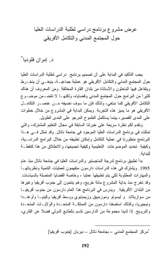 ‫ﻋﺭﺽ ﻤﺸﺭﻭﻉ ﺒﺭﻨﺎﻤﺞ ﺩﺭﺍﺴﻲ ﻟﻁﻠﺒﺔ ﺍﻟﺩﺭﺍﺴﺎﺕ ﺍﻟﻌﻠﻴﺎ‬
             ‫ﺤﻭل ﺍﻟﻤﺠﺘﻤﻊ ﺍﻟﻤﺩﻨﻲ ﻭﺍﻟﺘﻜﺎﻤل ﺍﻷﻓﺭﻴﻘﻲ‬


‫*‬
 ‫ﺩ. ﺇﻤﺭﺍﻥ ﻓﻠﻭﺩﻴﺎ‬

‫ﻴﺠﺏ ﺍﻟﺘﺄﻜﻴﺩ ﻓﻲ ﺍﻟﺒﺩﺍﻴﺔ ﻋﻠﻰ ﺃﻥ ﺘﺼﻤﻴﻡ ﺒﺭﻨﺎﻤﺞ ﺩﺭﺍﺴﻲ ﻟﻁﻠﺒﺔ ﺍﻟﺩﺭﺍﺴﺎﺕ ﺍﻟﻌﻠﻴﺎ‬
‫ﺤﻭل ﺍﻟﻤﺠﺘﻤﻊ ﺍﻟﻤﺩﻨﻲ ﻭﺍﻟﺘﻜﺎﻤل ﺍﻷﻓﺭﻴﻘﻲ ﻫﻭ ﻋﻤﻠﻴﺔ ﺠﻤﺎﻋﻴـﺔ، ﻴﻨﺒﻐـﻲ ﺃﻥ ﻴﻨﺨـﺭﻁ‬
‫ﻭﻴﺘﻔﺎﻋل ﻓﻴﻬﺎ ﺍﻟﺒﺎﺤﺜﻭﻥ ﻭﺍﻷﺴﺎﺘﺫﺓ ﻤﻥ ﺒﻠﺩﺍﻥ ﺍﻟﻘﺎﺭﺓ ﺍﻟﻤﺨﺘﻠﻔﺔ. ﻭﻤﻥ ﺍﻟﻤﻌﺭﻭﻑ ﺃﻥ ﻫﻨﺎﻙ‬
‫ﻜﺜﻴ ‪‬ﺍ ﻤﻥ ﺍﻟﺒﺭﺍﻤﺞ ﺤﻭل ﺍﻟﻤﺠﺘﻤﻊ ﺍﻟﻤﺩﻨﻲ ﻭﻗﻀﺎﻴﺎﻩ، ﻭﻟﻜﻨﻬـﺎ ﻻ ﺘﺘﻀـﻤﻥ ﻤﻭﻀـﻭﻉ‬    ‫ﺭ‬
‫ﺍﻟﺘﻜﺎﻤل ﺍﻷﻓﺭﻴﻘﻲ ﻜﻤﺎ ﻨﺒﺘﻐﻲ، ﻭﻟﺫﻟﻙ ﻓﺈﻥ ﻤﺎ ﺴﻭﻑ ﻨﻀﻴﻔﻪ ﻤـﻥ ﻋﻨﺼـﺭ ﺍﻟﺘﻜﺎﻤـل‬
‫ﺍﻷﻓﺭﻴﻘﻲ ﻫﻭ ﻤﺎ ﻴﻤﻴﺯ ﻫﺫﻩ ﺍﻟﺘﺠﺭﺒﺔ. ﻭﻴﻤﻜﻥ ﺍﻟﺒﺩﺍﻴﺔ ﻓﻲ ﺍﻟﻤﺸﺭﻭﻉ ﻤﻥ ﺨﻼل ﺨﻁﻭﺍﺕ‬
           ‫ﻋﻠﻰ ﺍﻟﻤﺩﻯ ﺍﻟﻘﺼﻴﺭ، ﺒﻴﻨﻤﺎ ﻴﺴﺘﻜﻤل ﺍﻟﻁﻤﻭﺡ ﺍﻟﻤﺭﺠﻭ ﻋﻠﻰ ﺍﻟﻤﺩﻯ ﺍﻟﻁﻭﻴل.‬
‫ﻭﻨﻘﺩﻡ ﻟﻜﻡ ﻨﻅﺭﺓ ﺴﺭﻴﻌﺔ ﻋﻠﻰ ﺨﺒﺭﺘﻨﺎ ﺍﻟﺴﺎﺒﻘﺔ ﻓﻲ ﻤﺠﺎل ﺍﻟﺘﻌﻠﻴﻡ ﺍﻟﻤﺸﺘﺭﻙ، ﻭﺍﻟﺘﻲ‬
‫ﺘﻤﺜﻠﺕ ﻓﻲ ﺒﺭﻨﺎﻤﺞ ﺍﻟﺩﺭﺍﺴﺎﺕ ﺍﻟﻌﻠﻴﺎ ﺍﻟﻤﻭﺠﻭﺩ ﻓﻲ ﺠﺎﻤﻌﺔ ﻨﺎﺘﺎل. ﻭﻗﺩ ﺘﻤﺜل ﻓـﻲ ﻫـﺫﺍ‬
‫ﺍﻟﺒﺭﻨﺎﻤﺞ ﻤﻨﻅﻭﺭﻨﺎ ﻓﻲ ﻋﻤﻠﻴﺔ ﺍﻟﺘﻜﺎﻤل ﻭﺇﻤﻜﺎﻥ ﺘﻁﺒﻴﻘﻪ ﻤﻥ ﺨﻼل ﺍﻟﺒﺭﺍﻤﺞ ﺍﻟﺩﺭﺍﺴـﻴﺔ،‬
‫ﻭﻜﻴﻔﻴﺔ ﺘﺤﺩﻴﺩ ﺍﻟﻤﻭﻀﻭﻋﺎﺕ ﺍﻟﺘﻌﻠﻴﻤﻴﺔ ﻭﻜﻴﻔﻴﺔ ﺘﺠﻤﻴﻌﻬﺎ، ﻭﺍﻻﻨﻁﻼﻕ ﻤﻥ ﻫﺫﺍ ﻜﻨﻘﻁـﺔ‬
                                                                      ‫ﻟﻠﺒﺩﺍﻴﺔ.‬
‫ﺒﺩﺃ ﺘﻁﺒﻴﻕ ﺒﺭﻨﺎﻤﺞ ﻟﺩﺭﺠﺔ ﺍﻟﻤﺎﺠﺴﺘﻴﺭ ﻭﺍﻟﺩﺭﺍﺴﺎﺕ ﺍﻟﻌﻠﻴﺎ ﻓﻲ ﺠﺎﻤﻌﺔ ﻨﺎﺘﺎل ﻤﻨﺫ ﻋﺎﻡ‬
‫5991. ﻭﻴﺸﺘﺭﻙ ﻓﻲ ﻫﺫﻩ ﺍﻟﺩﺭﺍﺴﺎﺕ ﺩﺍﺭﺴﻭﻥ ﻤﺘﻔﻬﻤﻭﻥ ﻟﻌﻤﻠﻴﺎﺕ ﺍﻟﺘﻨﻤﻴﺔ ﻭﻨﻅﺭﻴﺎﺘﻬـﺎ‬
‫ﻭﺍﻟﻤﻬﺎﺭﺍﺕ ﺍﻟﻤﻁﻠﻭﺒﺔ ﻟﻜﻲ ﻴﺘﻡ ﺘﻁﺒﻴﻘﻬﺎ ﻋﻤﻠﻴﺎ ، ﻭﺨﺎﺼﺔ ﺍﻟﻘﻀﺎﻴﺎ ﺍﻟﻤﺘﺼﻠﺔ ﺒﺎﻟﺴﻴﺎﺴﺎﺕ.‬
‫ﻭﻗﺩ ﺘﺨﺭﺝ ﻤﻨﺫ ﺒﺩﺍﻴﺔ ﺍﻟﻤﺸﺭﻭﻉ ﻤﺎﺌﺔ ﺨﺭﻴﺞ، ﻭﻫﻡ ﻴﻨﺘﻤﻭﻥ ﺇﻟﻰ ﺠﻨﻭﺏ ﺃﻓﺭﻴﻘﻴﺎ ﻭﻏﻴﺭﻫﺎ‬
‫ﻤﻥ ﺍﻟﺒﻠﺩﺍﻥ ﺍﻷﻓﺭﻴﻘﻴﺔ. ﻭﻴﺩﺭﺱ ﻓﻲ ﺍﻟﺒﺭﻨﺎﻤﺞ ﻫﺫﺍ ﺍﻟﻌﺎﻡ ﺩﺍﺭﺴﻭﻥ ﻤﻥ ﺠﻨﻭﺏ ﺃﻓﺭﻴﻘﻴـﺎ‬
‫ﻤﻥ ﺴﻭﺍﺯﻴﻼﻨﺩ ﻭ ﻟﻴﺴﻭﺘﻭ ﻭﻤﻭﺯﻤﺒﻴﻕ ﻭﺯﻴﻤﺒﺎﺒﻭﻱ ﻭﻭﺴﻁ ﺃﻓﺭﻴﻘﻴﺎ ﻭﻜﻴﻨﻴـﺎ ﻭﺃﻭﻏﻨـﺩﺍ‬
‫ﻭﻨﻴﺠﻴﺭﻴﺎ، ﻭﻜﺫﻟﻙ ﺍﺴﺘﻀﻔﻨﺎ ﺩﺍﺭﺴﻭﻥ ﻤﻥ ﺍﻟﻤﻤﻠﻜـﺔ ﺍﻟﻤﺘﺤـﺩﺓ ﻭﺍﻟﻭﻻﻴـﺎﺕ ﺍﻟﻤﺘﺤـﺩﺓ‬
‫ﻭﺍﻟﻨﺭﻭﻴﺞ. ﺇﺫﺍ ﻟﺩﻴﻨﺎ ﻤﺠﻤﻭﻋﺔ ﻤﻥ ﺍﻟﺩﺍﺭﺴﻴﻥ ﺘﺘﺴﻡ ﺒﺎﻟﻁﺎﺒﻊ ﺍﻟﺩﻭﻟﻲ ﻓﻀﻼ ﻋﻥ ﺍﻟﻘﺎﺭﻱ،‬



                ‫*ﻤﺭﻜﺯ ﺍﻟﻤﺠﺘﻤﻊ ﺍﻟﻤﺩﻨﻲ – ﺒﺠﺎﻤﻌﺔ ﻨﺎﺘﺎل – ﺩﻴﺭﺒﺎﻥ )ﺠﻨﻭﺏ ﺃﻓﺭﻴﻘﻴﺎ(‬

                                    ‫291‬
 