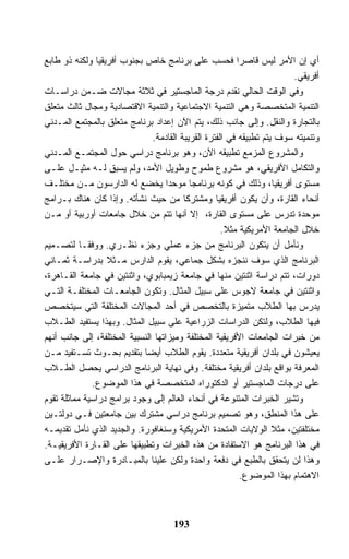 ‫ﺃﻱ ﺇﻥ ﺍﻷﻤﺭ ﻟﻴﺱ ﻗﺎﺼﺭﺍ ﻓﺤﺴﺏ ﻋﻠﻰ ﺒﺭﻨﺎﻤﺞ ﺨﺎﺹ ﺒﺠﻨﻭﺏ ﺃﻓﺭﻴﻘﻴﺎ ﻭﻟﻜﻨﻪ ﺫﻭ ﻁﺎﺒﻊ‬
                                                                        ‫ﺃﻓﺭﻴﻘﻲ.‬
‫ﻭﻓﻲ ﺍﻟﻭﻗﺕ ﺍﻟﺤﺎﻟﻲ ﻨﻘﺩﻡ ﺩﺭﺠﺔ ﺍﻟﻤﺎﺠﺴﺘﻴﺭ ﻓﻲ ﺜﻼﺜﺔ ﻤﺠﺎﻻﺕ ﻀـﻤﻥ ﺩﺭﺍﺴـﺎﺕ‬
‫ﺍﻟﺘﻨﻤﻴﺔ ﺍﻟﻤﺘﺨﺼﺼﺔ ﻭﻫﻲ ﺍﻟﺘﻨﻤﻴﺔ ﺍﻻﺠﺘﻤﺎﻋﻴﺔ ﻭﺍﻟﺘﻨﻤﻴﺔ ﺍﻻﻗﺘﺼﺎﺩﻴﺔ ﻭﻤﺠﺎل ﺜﺎﻟﺙ ﻤﺘﻌﻠﻕ‬
‫ﺒﺎﻟﺘﺠﺎﺭﺓ ﻭﺍﻟﻨﻘل. ﻭﺇﻟﻰ ﺠﺎﻨﺏ ﺫﻟﻙ، ﻴﺘﻡ ﺍﻵﻥ ﺇﻋﺩﺍﺩ ﺒﺭﻨﺎﻤﺞ ﻤﺘﻌﻠﻕ ﺒﺎﻟﻤﺠﺘﻤﻊ ﺍﻟﻤـﺩﻨﻲ‬
                               ‫ﻭﺘﻨﻤﻴﺘﻪ ﺴﻭﻑ ﻴﺘﻡ ﺘﻁﺒﻴﻘﻪ ﻓﻲ ﺍﻟﻔﺘﺭﺓ ﺍﻟﻘﺭﻴﺒﺔ ﺍﻟﻘﺎﺩﻤﺔ.‬
‫ﻭﺍﻟﻤﺸﺭﻭﻉ ﺍﻟﻤﺯﻤﻊ ﺘﻁﺒﻴﻘﻪ ﺍﻵﻥ، ﻭﻫﻭ ﺒﺭﻨﺎﻤﺞ ﺩﺭﺍﺴﻲ ﺤﻭل ﺍﻟﻤﺠﺘﻤـﻊ ﺍﻟﻤـﺩﻨﻲ‬
‫ﻭﺍﻟﺘﻜﺎﻤل ﺍﻷﻓﺭﻴﻘﻲ، ﻫﻭ ﻤﺸﺭﻭﻉ ﻁﻤﻭﺡ ﻭﻁﻭﻴل ﺍﻷﻤﺩ، ﻭﻟﻡ ﻴﺴﺒﻕ ﻟـﻪ ﻤﺜﻴـل ﻋﻠـﻰ‬
‫ﻤﺴﺘﻭﻯ ﺃﻓﺭﻴﻘﻴﺎ، ﻭﺫﻟﻙ ﻓﻲ ﻜﻭﻨﻪ ﺒﺭﻨﺎﻤ ‪‬ﺎ ﻤﻭﺤ ‪‬ﺍ ﻴﺨﻀﻊ ﻟﻪ ﺍﻟﺩﺍﺭﺴﻭﻥ ﻤـﻥ ﻤﺨﺘﻠـﻑ‬
                                    ‫ﺩ‬      ‫ﺠ‬
‫ﺃﻨﺤﺎﺀ ﺍﻟﻘﺎﺭﺓ، ﻭﺃﻥ ﻴﻜﻭﻥ ﺃﻓﺭﻴﻘﻴﺎ ﻭﻤﺸﺘﺭﻜﺎ ﻤﻥ ﺤﻴﺙ ﻨﺸﺄﺘﻪ. ﻭﺇﺫﺍ ﻜﺎﻥ ﻫﻨﺎﻙ ﺒـﺭﺍﻤﺞ‬
‫ﻤﻭﺤﺩﺓ ﺘﺩﺭﺱ ﻋﻠﻰ ﻤﺴﺘﻭﻯ ﺍﻟﻘﺎﺭﺓ، ﺇﻻ ﺃﻨﻬﺎ ﺘﺘﻡ ﻤﻥ ﺨﻼل ﺠﺎﻤﻌﺎﺕ ﺃﻭﺭﺒﻴﺔ ﺃﻭ ﻤـﻥ‬
                                                     ‫ﺨﻼل ﺍﻟﺠﺎﻤﻌﺔ ﺍﻷﻤﺭﻴﻜﻴﺔ ﻤﺜﻼ.‬
‫ﻭﻨﺄﻤل ﺃﻥ ﻴﺘﻜﻭﻥ ﺍﻟﺒﺭﻨﺎﻤﺞ ﻤﻥ ﺠﺯﺀ ﻋﻤﻠﻲ ﻭﺠﺯﺀ ﻨﻅـﺭﻱ. ﻭﻭﻓﻘـﺎ ﻟﺘﺼـﻤﻴﻡ‬
‫ﺍﻟﺒﺭﻨﺎﻤﺞ ﺍﻟﺫﻱ ﺴﻭﻑ ﻨﻨﺠﺯﻩ ﺒﺸﻜل ﺠﻤﺎﻋﻲ، ﻴﻘﻭﻡ ﺍﻟﺩﺍﺭﺱ ﻤـﺜﻼ ﺒﺩﺭﺍﺴـﺔ ﺜﻤـﺎﻨﻲ‬
‫ﺩﻭﺭﺍﺕ، ﺘﺘﻡ ﺩﺭﺍﺴﺔ ﺍﺜﻨﺘﻴﻥ ﻤﻨﻬﺎ ﻓﻲ ﺠﺎﻤﻌﺔ ﺯﻴﻤﺒﺎﺒﻭﻱ، ﻭﺍﺜﻨﺘﻴﻥ ﻓﻲ ﺠﺎﻤﻌﺔ ﺍﻟﻘـﺎﻫﺭﺓ،‬
‫ﻭﺍﺜﻨﺘﻴﻥ ﻓﻲ ﺠﺎﻤﻌﺔ ﻻﺠﻭﺱ ﻋﻠﻰ ﺴﺒﻴل ﺍﻟﻤﺜﺎل. ﻭﺘﻜﻭﻥ ﺍﻟﺠﺎﻤﻌـﺎﺕ ﺍﻟﻤﺨﺘﻠﻔـﺔ ﺍﻟﺘـﻲ‬
‫ﻴﺩﺭﺱ ﺒﻬﺎ ﺍﻟﻁﻼﺏ ﻤﺘﻤﻴﺯﺓ ﺒﺎﻟﺘﺨﺼﺹ ﻓﻲ ﺃﺤﺩ ﺍﻟﻤﺠﺎﻻﺕ ﺍﻟﻤﺨﺘﻠﻔﺔ ﺍﻟﺘﻲ ﺴﻴﺘﺨﺼﺹ‬
‫ﻓﻴﻬﺎ ﺍﻟﻁﻼﺏ، ﻭﻟﺘﻜﻥ ﺍﻟﺩﺭﺍﺴﺎﺕ ﺍﻟﺯﺭﺍﻋﻴﺔ ﻋﻠﻰ ﺴﺒﻴل ﺍﻟﻤﺜﺎل. ﻭﺒﻬﺫﺍ ﻴﺴﺘﻔﻴﺩ ﺍﻟﻁـﻼﺏ‬
‫ﻤﻥ ﺨﺒﺭﺍﺕ ﺍﻟﺠﺎﻤﻌﺎﺕ ﺍﻷﻓﺭﻴﻘﻴﺔ ﺍﻟﻤﺨﺘﻠﻔﺔ ﻭﻤﻴﺯﺍﺘﻬﺎ ﺍﻟﻨﺴﺒﻴﺔ ﺍﻟﻤﺨﺘﻠﻔﺔ، ﺇﻟﻰ ﺠﺎﻨﺏ ﺃﻨﻬﻡ‬
‫ﻴﻌﻴﺸﻭﻥ ﻓﻲ ﺒﻠﺩﺍﻥ ﺃﻓﺭﻴﻘﻴﺔ ﻤﺘﻌﺩﺩﺓ. ﻴﻘﻭﻡ ﺍﻟﻁﻼﺏ ﺃﻴﻀﺎ ﺒﺘﻘﺩﻴﻡ ﺒﺤـﻭﺙ ﺘﺴـﺘﻔﻴﺩ ﻤـﻥ‬
‫ﺍﻟﻤﻌﺭﻓﺔ ﺒﻭﺍﻗﻊ ﺒﻠﺩﺍﻥ ﺃﻓﺭﻴﻘﻴﺔ ﻤﺨﺘﻠﻔﺔ. ﻭﻓﻲ ﻨﻬﺎﻴﺔ ﺍﻟﺒﺭﻨﺎﻤﺞ ﺍﻟﺩﺭﺍﺴﻲ ﻴﺤﺼل ﺍﻟﻁـﻼﺏ‬
              ‫ﻋﻠﻰ ﺩﺭﺠﺎﺕ ﺍﻟﻤﺎﺠﺴﺘﻴﺭ ﺃﻭ ﺍﻟﺩﻜﺘﻭﺭﺍﻩ ﺍﻟﻤﺘﺨﺼﺼﺔ ﻓﻲ ﻫﺫﺍ ﺍﻟﻤﻭﻀﻭﻉ.‬
‫ﻭﺘﺸﻴﺭ ﺍﻟﺨﺒﺭﺍﺕ ﺍﻟﻤﺘﻨﻭﻋﺔ ﻓﻲ ﺃﻨﺤﺎﺀ ﺍﻟﻌﺎﻟﻡ ﺇﻟﻰ ﻭﺠﻭﺩ ﺒﺭﺍﻤﺞ ﺩﺭﺍﺴﻴﺔ ﻤﻤﺎﺜﻠﺔ ﺘﻘﻭﻡ‬
‫ﻋﻠﻰ ﻫﺫﺍ ﺍﻟﻤﻨﻁﻕ، ﻭﻫﻭ ﺘﺼﻤﻴﻡ ﺒﺭﻨﺎﻤﺞ ﺩﺭﺍﺴﻲ ﻤﺸﺘﺭﻙ ﺒﻴﻥ ﺠﺎﻤﻌﺘﻴﻥ ﻓـﻲ ﺩﻭﻟﺘـﻴﻥ‬
‫ﻤﺨﺘﻠﻔﺘﻴﻥ، ﻤﺜﻼ ﺍﻟﻭﻻﻴﺎﺕ ﺍﻟﻤﺘﺤﺩﺓ ﺍﻷﻤﺭﻴﻜﻴﺔ ﻭﺴﻨﻐﺎﻓﻭﺭﺓ. ﻭﺍﻟﺠﺩﻴﺩ ﺍﻟﺫﻱ ﻨﺄﻤل ﺘﻘﺩﻴﻤـﻪ‬
‫ﻓﻲ ﻫﺫﺍ ﺍﻟﺒﺭﻨﺎﻤﺞ ﻫﻭ ﺍﻻﺴﺘﻔﺎﺩﺓ ﻤﻥ ﻫﺫﻩ ﺍﻟﺨﺒﺭﺍﺕ ﻭﺘﻁﺒﻴﻘﻬﺎ ﻋﻠﻰ ﺍﻟﻘـﺎﺭﺓ ﺍﻷﻓﺭﻴﻘﻴـﺔ.‬
‫ﻭﻫﺫﺍ ﻟﻥ ﻴﺘﺤﻘﻕ ﺒﺎﻟﻁﺒﻊ ﻓﻲ ﺩﻓﻌﺔ ﻭﺍﺤﺩﺓ ﻭﻟﻜﻥ ﻋﻠﻴﻨﺎ ﺒﺎﻟﻤﺒـﺎﺩﺭﺓ ﻭﺍﻹﺼـﺭﺍﺭ ﻋﻠـﻰ‬
                                                          ‫ﺍﻻﻫﺘﻤﺎﻡ ﺒﻬﺫﺍ ﺍﻟﻤﻭﻀﻭﻉ.‬



                                     ‫391‬
 