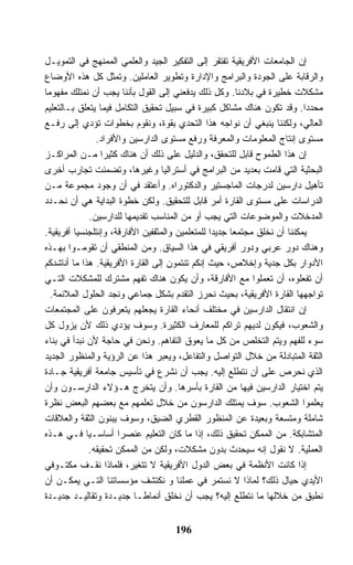 ‫ﺇﻥ ﺍﻟﺠﺎﻤﻌﺎﺕ ﺍﻷﻓﺭﻴﻘﻴﺔ ﺘﻔﺘﻘﺭ ﺇﻟﻰ ﺍﻟﺘﻔﻜﻴﺭ ﺍﻟﺠﻴﺩ ﻭﺍﻟﻌﻠﻤﻲ ﺍﻟﻤﻤﻨﻬﺞ ﻓﻲ ﺍﻟﺘﻤﻭﻴـل‬
‫ﻭﺍﻟﺭﻗﺎﺒﺔ ﻋﻠﻰ ﺍﻟﺠﻭﺩﺓ ﻭﺍﻟﺒﺭﺍﻤﺞ ﻭﺍﻹﺩﺍﺭﺓ ﻭﺘﻁﻭﻴﺭ ﺍﻟﻌﺎﻤﻠﻴﻥ. ﻭﺘﻤﺜل ﻜل ﻫﺫﻩ ﺍﻷﻭﻀﺎﻉ‬
‫ﻤﺸﻜﻼﺕ ﺨﻁﻴﺭﺓ ﻓﻲ ﺒﻼﺩﻨﺎ. ﻭﻜل ﺫﻟﻙ ﻴﺩﻓﻌﻨﻲ ﺇﻟﻰ ﺍﻟﻘﻭل ﺒﺄﻨﻨﺎ ﻴﺠﺏ ﺃﻥ ﻨﻤﺘﻠﻙ ﻤﻔﻬﻭﻤﺎ‬
‫ﻤﺤﺩﺩﺍ. ﻭﻗﺩ ﺘﻜﻭﻥ ﻫﻨﺎﻙ ﻤﺸﺎﻜل ﻜﺒﻴﺭﺓ ﻓﻲ ﺴﺒﻴل ﺘﺤﻘﻴﻕ ﺍﻟﺘﻜﺎﻤل ﻓﻴﻤﺎ ﻴﺘﻌﻠﻕ ﺒـﺎﻟﺘﻌﻠﻴﻡ‬
‫ﺍﻟﻌﺎﻟﻲ، ﻭﻟﻜﻨﻨﺎ ﻴﻨﺒﻐﻲ ﺃﻥ ﻨﻭﺍﺠﻪ ﻫﺫﺍ ﺍﻟﺘﺤﺩﻱ ﺒﻘﻭﺓ، ﻭﻨﻘﻭﻡ ﺒﺨﻁﻭﺍﺕ ﺘﺅﺩﻱ ﺇﻟﻰ ﺭﻓـﻊ‬
               ‫ﻤﺴﺘﻭﻯ ﺇﻨﺘﺎﺝ ﺍﻟﻤﻌﻠﻭﻤﺎﺕ ﻭﺍﻟﻤﻌﺭﻓﺔ ﻭﺭﻓﻊ ﻤﺴﺘﻭﻯ ﺍﻟﺩﺍﺭﺴﻴﻥ ﻭﺍﻷﻓﺭﺍﺩ.‬
‫ﺇﻥ ﻫﺫﺍ ﺍﻟﻁﻤﻭﺡ ﻗﺎﺒل ﻟﻠﺘﺤﻘﻕ، ﻭﺍﻟﺩﻟﻴل ﻋﻠﻰ ﺫﻟﻙ ﺃﻥ ﻫﻨﺎﻙ ﻜﺜﻴ ‪‬ﺍ ﻤـﻥ ﺍﻟﻤﺭﺍﻜـﺯ‬
                  ‫ﺭ‬
‫ﺍﻟﺒﺤﺜﻴﺔ ﺍﻟﺘﻲ ﻗﺎﻤﺕ ﺒﻌﺩﻴﺩ ﻤﻥ ﺍﻟﺒﺭﺍﻤﺞ ﻓﻲ ﺃﺴﺘﺭﺍﻟﻴﺎ ﻭﻏﻴﺭﻫﺎ، ﻭﺘﻀﻤﻨﺕ ﺘﺠﺎﺭﺏ ﺃﺨﺭﻯ‬
‫ﺘﺄﻫﻴل ﺩﺍﺭﺴﻴﻥ ﻟﺩﺭﺠﺎﺕ ﺍﻟﻤﺎﺠﺴﺘﻴﺭ ﻭﺍﻟﺩﻜﺘﻭﺭﺍﻩ. ﻭﺃﻋﺘﻘﺩ ﻓﻲ ﺃﻥ ﻭﺠﻭﺩ ﻤﺠﻤﻭﻋﺔ ﻤـﻥ‬
‫ﺍﻟﺩﺭﺍﺴﺎﺕ ﻋﻠﻰ ﻤﺴﺘﻭﻯ ﺍﻟﻘﺎﺭﺓ ﺃﻤﺭ ﻗﺎﺒل ﻟﻠﺘﺤﻘﻴﻕ. ﻭﻟﻜﻥ ﺨﻁﻭﺓ ﺍﻟﺒﺩﺍﻴﺔ ﻫﻲ ﺃﻥ ﻨﺤـﺩﺩ‬
             ‫ﺍﻟﻤﺩﺨﻼﺕ ﻭﺍﻟﻤﻭﻀﻭﻋﺎﺕ ﺍﻟﺘﻲ ﻴﺠﺏ ﺃﻭ ﻤﻥ ﺍﻟﻤﻨﺎﺴﺏ ﺘﻘﺩﻴﻤﻬﺎ ﻟﻠﺩﺍﺭﺴﻴﻥ.‬
‫ﻴﻤﻜﻨﻨﺎ ﺃﻥ ﻨﺨﻠﻕ ﻤﺠﺘﻤ ‪‬ﺎ ﺠﺩﻴ ‪‬ﺍ ﻟﻠﻤﺘﻌﻠﻤﻴﻥ ﻭﺍﻟﻤﺜﻘﻔﻴﻥ ﺍﻷﻓﺎﺭﻗﺔ، ﻭﺇﻨﺘﻠﺠﻨﺴﻴﺎ ﺃﻓﺭﻴﻘﻴﺔ.‬
                                                  ‫ﺩ‬      ‫ﻌ‬
‫ﻭﻫﻨﺎﻙ ﺩﻭﺭ ﻋﺭﺒﻲ ﻭﺩﻭﺭ ﺃﻓﺭﻴﻘﻲ ﻓﻲ ﻫﺫﺍ ﺍﻟﺴﻴﺎﻕ. ﻭﻤﻥ ﺍﻟﻤﻨﻁﻘﻲ ﺃﻥ ﺘﻘﻭﻤـﻭﺍ ﺒﻬـﺫﻩ‬
‫ﺍﻷﺩﻭﺍﺭ ﺒﻜل ﺠﺩﻴﺔ ﻭﺇﺨﻼﺹ، ﺤﻴﺙ ﺇﻨﻜﻡ ﺘﻨﺘﻤﻭﻥ ﺇﻟﻰ ﺍﻟﻘﺎﺭﺓ ﺍﻷﻓﺭﻴﻘﻴﺔ. ﻫﺫﺍ ﻤﺎ ﺃﻨﺎﺸﺩﻜﻡ‬
‫ﺃﻥ ﺘﻔﻌﻠﻭﻩ، ﺃﻥ ﺘﻌﻤﻠﻭﺍ ﻤﻊ ﺍﻷﻓﺎﺭﻗﺔ، ﻭﺃﻥ ﻴﻜﻭﻥ ﻫﻨﺎﻙ ﺘﻔﻬﻡ ﻤﺸﺘﺭﻙ ﻟﻠﻤﺸﻜﻼﺕ ﺍﻟﺘـﻲ‬
  ‫ﺘﻭﺍﺠﻬﻬﺎ ﺍﻟﻘﺎﺭﺓ ﺍﻷﻓﺭﻴﻘﻴﺔ، ﺒﺤﻴﺙ ﻨﺤﺭﺯ ﺍﻟﺘﻘﺩﻡ ﺒﺸﻜل ﺠﻤﺎﻋﻲ ﻭﻨﺠﺩ ﺍﻟﺤﻠﻭل ﺍﻟﻤﻼﺌﻤﺔ.‬
‫ﺇﻥ ﺍﻨﺘﻘﺎل ﺍﻟﺩﺍﺭﺴﻴﻥ ﻓﻲ ﻤﺨﺘﻠﻑ ﺃﻨﺤﺎﺀ ﺍﻟﻘﺎﺭﺓ ﻴﺠﻌﻠﻬﻡ ﻴﺘﻌﺭﻓﻭﻥ ﻋﻠﻰ ﺍﻟﻤﺠﺘﻤﻌﺎﺕ‬
‫ﻭﺍﻟﺸﻌﻭﺏ، ﻓﻴﻜﻭﻥ ﻟﺩﻴﻬﻡ ﺘﺭﺍﻜﻡ ﻟﻠﻤﻌﺎﺭﻑ ﺍﻟﻜﺜﻴﺭﺓ. ﻭﺴﻭﻑ ﻴﺅﺩﻱ ﺫﻟﻙ ﻷﻥ ﻴﺯﻭل ﻜل‬
‫ﺴﻭﺀ ﻟﻠﻔﻬﻡ ﻭﻴﺘﻡ ﺍﻟﺘﺨﻠﺹ ﻤﻥ ﻜل ﻤﺎ ﻴﻌﻭﻕ ﺍﻟﺘﻔﺎﻫﻡ. ﻭﻨﺤﻥ ﻓﻲ ﺤﺎﺠﺔ ﻷﻥ ﻨﺒﺩﺃ ﻓﻲ ﺒﻨﺎﺀ‬
‫ﺍﻟﺜﻘﺔ ﺍﻟﻤﺘﺒﺎﺩﻟﺔ ﻤﻥ ﺨﻼل ﺍﻟﺘﻭﺍﺼل ﻭﺍﻟﺘﻔﺎﻋل، ﻭﻴﻌﺒﺭ ﻫﺫﺍ ﻋﻥ ﺍﻟﺭﺅﻴﺔ ﻭﺍﻟﻤﻨﻅﻭﺭ ﺍﻟﺠﺩﻴﺩ‬
‫ﺍﻟﺫﻱ ﻨﺤﺭﺹ ﻋﻠﻰ ﺃﻥ ﻨﺘﻁﻠﻊ ﺇﻟﻴﻪ. ﻴﺠﺏ ﺃﻥ ﻨﺸﺭﻉ ﻓﻲ ﺘﺄﺴﻴﺱ ﺠﺎﻤﻌﺔ ﺃﻓﺭﻴﻘﻴﺔ ﺠـﺎﺩﺓ‬
‫ﻴﺘﻡ ﺍﺨﺘﻴﺎﺭ ﺍﻟﺩﺍﺭﺴﻴﻥ ﻓﻴﻬﺎ ﻤﻥ ﺍﻟﻘﺎﺭﺓ ﺒﺄﺴﺭﻫﺎ. ﻭﺃﻥ ﻴﺘﺨﺭﺝ ﻫـﺅﻻﺀ ﺍﻟﺩﺍﺭﺴـﻭﻥ ﻭﺃﻥ‬
‫ﻴﻌﻠﻤﻭﺍ ﺍﻟﺸﻌﻭﺏ. ﺴﻭﻑ ﻴﻤﺘﻠﻙ ﺍﻟﺩﺍﺭﺴﻭﻥ ﻤﻥ ﺨﻼل ﺘﻌﻠﻤﻬﻡ ﻤﻊ ﺒﻌﻀﻬﻡ ﺍﻟﺒﻌﺽ ﻨﻅﺭﺓ‬
‫ﺸﺎﻤﻠﺔ ﻭﻤﺘﺴﻌﺔ ﻭﺒﻌﻴﺩﺓ ﻋﻥ ﺍﻟﻤﻨﻅﻭﺭ ﺍﻟﻘﻁﺭﻱ ﺍﻟﻀﻴﻕ، ﻭﺴﻭﻑ ﻴﺒﻨﻭﻥ ﺍﻟﺜﻘﺔ ﻭﺍﻟﻌﻼﻗﺎﺕ‬
‫ﺍﻟﻤﺘﺸﺎﺒﻜﺔ. ﻤﻥ ﺍﻟﻤﻤﻜﻥ ﺘﺤﻘﻴﻕ ﺫﻟﻙ، ﺇﺫﺍ ﻤﺎ ﻜﺎﻥ ﺍﻟﺘﻌﻠﻴﻡ ﻋﻨﺼﺭﺍ ﺃﺴﺎﺴـﻴﺎ ﻓـﻲ ﻫـﺫﻩ‬
             ‫ﺍﻟﻌﻤﻠﻴﺔ. ﻻ ﻨﻘﻭل ﺇﻨﻪ ﺴﻴﺤﺩﺙ ﺒﺩﻭﻥ ﻤﺸﻜﻼﺕ، ﻭﻟﻜﻥ ﻤﻥ ﺍﻟﻤﻤﻜﻥ ﺘﺤﻘﻴﻘﻪ.‬
‫ﺇﺫﺍ ﻜﺎﻨﺕ ﺍﻷﻨﻅﻤﺔ ﻓﻲ ﺒﻌﺽ ﺍﻟﺩﻭل ﺍﻷﻓﺭﻴﻘﻴﺔ ﻻ ﺘﺘﻐﻴﺭ، ﻓﻠﻤﺎﺫﺍ ﻨﻘـﻑ ﻤﻜﺘـﻭﻓﻲ‬
‫ﺍﻷﻴﺩﻱ ﺤﻴﺎل ﺫﻟﻙ؟ ﻟﻤﺎﺫﺍ ﻻ ﻨﺴﺘﻤﺭ ﻓﻲ ﻋﻤﻠﻨﺎ ﻭ ﻨﻜﺘﺸﻑ ﻤﺅﺴﺴﺎﺘﻨﺎ ﺍﻟﺘـﻲ ﻴﻤﻜـﻥ ﺃﻥ‬
‫ﻨﻁﺒﻕ ﻤﻥ ﺨﻼﻟﻬﺎ ﻤﺎ ﻨﺘﻁﻠﻊ ﺇﻟﻴﻪ؟ ﻴﺠﺏ ﺃﻥ ﻨﺨﻠﻕ ﺃﻨﻤﺎﻁـﺎ ﺠﺩﻴـﺩﺓ ﻭﺘﻘﺎﻟﻴـﺩ ﺠﺩﻴـﺩﺓ‬


                                    ‫691‬
 