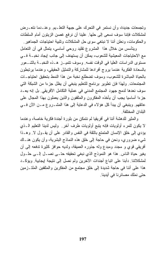 ‫ﻭﺘﺠﻤﻌﺎﺕ ﺠﺩﻴﺩﺓ، ﻭﺃﻥ ﻨﺴﺘﻤﺭ ﻓﻲ ﺍﻟﺘﺤﺭﻙ ﻋﻠﻰ ﺠﺒﻬﺔ ﺍﻟﺘﻌﻠـﻴﻡ. ﻭﻋﻨـﺩﻤﺎ ﻨﺘﻌـﺭﺽ‬
‫ﻟﻤﺸﻜﻼﺕ ﻓﺈﻨﻨﺎ ﺴﻭﻑ ﻨﺴﻌﻰ ﺇﻟﻰ ﺤﻠﻬﺎ. ﻋﻠﻴﻨﺎ ﺃﻥ ﻨﺭﻓﻊ ﻏﺼﻥ ﺍﻟﺯﻴﺘﻭﻥ ﺃﻤﺎﻡ ﺍﻟﺴﻠﻁﺎﺕ‬
  ‫ﻭﺍﻟﺤﻜﻭﻤﺎﺕ، ﻭﻨﻌﻠﻥ ﺃﻨﻨﺎ ﻻ ﻨﺒﺘﻐﻲ ﺴﻭﻯ ﺤل ﺍﻟﻤﺸﻜﻼﺕ ﻭﺘﻠﺒﻴﺔ ﺍﺤﺘﻴﺎﺠﺎﺕ ﺍﻟﺠﻤﺎﻫﻴﺭ.‬
‫ﻭﻴﺘﺄﺴﺱ ﻤﻥ ﺨﻼل ﻫﺫﺍ ﺍﻟﻤﺸﺭﻭﻉ ﺘﻘﻠﻴﺩ ﺭﻭﺤﻲ ﺃﺴﺎﺴﻲ، ﻴﺘﻤﺜل ﻓﻲ ﺃﻥ ﺍﻟﺘﻌﺎﻤل‬
‫ﻤﻊ ﺍﻻﺤﺘﻴﺎﺠﺎﺕ ﺍﻟﻤﻌﻴﺸﻴﺔ ﻟﻠﺸﻌﻭﺏ، ﻴﻤﻜﻥ ﺃﻥ ﻴﺴﺘﻬﺩﻑ ﺇﻟﻰ ﺠﺎﻨﺏ ﺇﻴﺠﺎﺩ ﻨﺨﺒـﺔ ﻓـﻲ‬
‫ﻤﺴﺘﻭﻯ ﺍﻟﺩﺭﺍﺴﺎﺕ ﺍﻟﻌﻠﻴﺎ ﻓﻲ ﺍﻟﻭﻗﺕ ﻨﻔﺴﻪ. ﻭﺴﻭﻑ ﺘﺘﻤﻴـﺯ ﻫـﺫﻩ ﺍﻟﻨﺨﺒـﺔ ﺒﺎﻟﺸـﻌﻭﺭ‬
‫ﺒﺎﻟﺴﻌﺎﺩﺓ ﺍﻟﻔﻜﺭﻴﺔ ﻋﻨﺩﻤﺎ ﻴﺭﻭﺝ ﺃﻓﺭﺍﺩﻫﺎ ﻟﻠﻤﺸﺎﺭﻜﺔ ﻭﺍﻟﺘﻤﺜﻴل ﺍﻟﺤﻘﻴﻘﻲ، ﻭﻋﻨﺩﻤﺎ ﻴﺭﺘﺒﻁﻭﻥ‬
‫ﺒﺎﻟﺤﻴﺎﺓ ﺍﻟﻤﺒﺎﺸﺭﺓ ﻟﻠﺸﻌﻭﺏ، ﻭﺴﻭﻑ ﺘﻀﻁﻠﻊ ﻨﺨﺒﺔ ﻤﻥ ﻫﺫﺍ ﺍﻟﻨﻤﻁ ﺒﺘﺤﻘﻴﻕ ﺍﺤﺘﻴﺎﺠـﺎﺕ‬
‫ﺍﻟﻤﺠﺘﻤﻌﺎﺕ. ﻭﻟﻬﺫﺍ ﻓﺈﻥ ﺘﻁﻭﻴﺭ ﺒﺭﻨﺎﻤﺞ ﻟﻠﺘﻌﻠﻴﻡ ﻴﻨﺒﻐﻲ ﺃﻥ ﻴﻅل ﺠﺯ ‪‬ﺍ ﻤﻥ ﺍﻟﺸﺒﻜﺔ ﺍﻟﺘﻲ‬
                 ‫ﺀ‬
‫ﺴﻭﻑ ﻨﻌﺩﻫﺎ ﻟﺩﻤﺞ ﺠﻬﻭﺩ ﺍﻟﻤﺠﺘﻤﻊ ﺍﻟﻤﺩﻨﻲ ﻓﻲ ﻋﻤﻠﻴﺔ ﺍﻟﺘﻜﺎﻤل ﺍﻷﻓﺭﻴﻘﻲ. ﺒل ﺇﻨﻪ ﻴﻌـﺩ‬
‫ﺠﺯﺀﺍ ﺃﺴﺎﺴﻴﺎ ﻴﺠﺏ ﺃﻥ ﻴﺄﺨﺫﻩ ﺍﻟﻤﻔﻜﺭﻭﻥ ﻭﺍﻟﻤﺜﻘﻔﻭﻥ ﻭﺍﻟﺫﻴﻥ ﻴﻌﻤﻠﻭﻥ ﺒﻬﺫﺍ ﺍﻟﻤﺠﺎل ﻋﻠﻰ‬
‫ﻋﺎﺘﻘﻬﻡ. ﻭﻴﻨﺒﻐﻲ ﺃﻥ ﻴﺒﺩﺃ ﻜل ﻫﺅﻻﺀ ﻓﻲ ﺍﻟﺩﻋﺎﻴﺔ ﺇﻟﻰ ﻫﺫﺍ ﺍﻟﻤﺸـﺭﻭﻉ ﻤـﻥ ﺍﻵﻥ ﻓـﻲ‬
                                                                ‫ﺍﻟﺒﻠﺩﺍﻥ ﺍﻟﻤﺨﺘﻠﻔﺔ.‬
‫ﻭﺍﻟﻤﺜﻴﺭ ﻟﻠﺩﻫﺸﺔ ﺃﻨﻨﺎ ﻓﻲ ﺃﻓﺭﻴﻘﻴﺎ ﻟﻡ ﻨﺘﻤﻜﻥ ﻤﻥ ﺒﻠﻭﺭﺓ ﺃﺠﻨﺩﺓ ﻓﻜﺭﻴﺔ ﺨﺎﺼﺔ، ﻭﻋﻨﺩﻤﺎ‬
‫ﻻ ﻴﻜﻭﻥ ﻟﻠﻤﺭﺀ ﺃﻭﻟﻭﻴﺎﺕ ﻓﺈﻨﻪ ﻴﺘﺒﻊ ﺃﻭﻟﻭﻴﺎﺕ ﻁﺭﻑ ﺁﺨﺭ. ﻭﻟﻴﺱ ﻟﺩﻴﻨﺎ ﺍﻟﺘﻌﻠﻴﻡ ﺍﻟـﺫﻱ‬
‫ﻴﺅﺩﻱ ﺇﻟﻰ ﺨﻠﻕ ﺍﻹﻨﺴﺎﻥ ﺍﻟﻤﺘﻤﺘﻊ ﺒﺎﻟﺜﻘﺔ ﻓﻲ ﺍﻟﻨﻔﺱ ﻭﺍﻟﻘﺎﺩﺭ ﻋﻠﻰ ﺃﻥ ﻴﻘـﻭل ﻻ. ﻭﻫـﺫﺍ‬
‫ﺸﻲﺀ ﻀﺭﻭﺭﻱ، ﻭﻨﺤﻥ ﻓﻲ ﺤﺎﺠﺔ ﺇﻟﻰ ﺨﻠﻕ ﻫﺫﻩ ﺍﻟﻨﻤﺎﺫﺝ ﺍﻟﺒﺸﺭﻴﺔ، ﻭﺃﻥ ﻴﻜﻭﻥ ﻫﻨـﺎﻙ‬
‫ﺃﻓﺭﻴﻘﻲ ﻗﻭﻱ ﻭ ﻤﺠﺩﺩ ﻭﻤﺒﺩﻉ ﻭﻟﻪ ﺠﺫﻭﺭﻩ ﺍﻟﻌﻤﻴﻘﺔ، ﻭﻟﺩﻴﻪ ﺤﻭﺍﻓﺯ ﻜﺜﻴﺭﺓ ﺘﺩﻓﻌﻪ ﺇﻟﻰ ﺃﻥ‬
‫ﻴﻐﻴﺭ ﺤﻴﺎﺓ ﺍﻟﻨﺎﺱ. ﻫﺫﺍ ﻫﻭ ﺍﻟﻨﻤﻭﺫﺝ ﺍﻟﺫﻱ ﻨﺒﻐﻲ ﺘﺤﻘﻴﻘﻪ ﺤﺘـﻰ ﻨﺼـل ﺇﻟـﻰ ﺤﻠـﻭل‬
‫ﻟﻤﺸﻜﻼﺘﻨﺎ. ﺩﺃﺒﻨﺎ ﻋﻠﻰ ﺍﺘﺒﺎﻉ ﺃﺠﻨﺩﺍﺕ ﺍﻵﺨﺭﻴﻥ ﻭﻟﻡ ﻨﺼل ﺇﻟﻰ ﻨﺘﻴﺠﺔ ﺇﻴﺠﺎﺒﻴﺔ. ﻭﻴﺅﻜـﺩ‬
‫ﻫﺫﺍ ﻋﻠﻰ ﺃﻨﻨﺎ ﻓﻲ ﺤﺎﺠﺔ ﺸﺩﻴﺩﺓ ﺇﻟﻰ ﺨﻠﻕ ﻤﺠﺘﻤﻊ ﻤﻥ ﺍﻟﻤﻔﻜﺭﻴﻥ ﻭﺍﻟﻤﺜﻘﻔﻴﻥ ﺍﻟﻤﻠﺘـﺯﻤﻴﻥ‬
                                                 ‫ﺤﺘﻰ ﻨﻤﻠﻙ ﻤﺼﺎﺌﺭﻨﺎ ﻓﻲ ﺃﻴﺩﻴﻨﺎ.‬




                                      ‫791‬
 