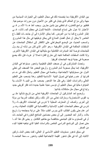 ‫ﺒﻴﻥ ﺍﻟﺒﻠﺩﺍﻥ ﺍﻷﻓﺭﻴﻘﻴﺔ، ﺒﻤﺎ ﻴﺘﻀﻤﻨﻪ ﺫﻟﻙ ﻓﻲ ﻤﺠﺎل ﺍﻟﺘﻌﻠﻴﻡ، ﺇﻟﻰ ﺍﻟﺨﻴﺎﺭﺍﺕ ﺍﻟﺴﻴﺎﺴﻴﺔ ﻤﻥ‬
‫ﺠﻬﺔ ﻭﺇﻟﻰ ﻤﺯﺍﺝ ﺍﻟﺤﺎﻜﻡ ﺍﻟﺫﻱ ﻴﺘﺒﺩل ﻓﻲ ﻜﺜﻴﺭ ﻤﻥ ﺍﻷﺤﻴﺎﻥ ﺩﻭﻥ ﻤﺒﺭﺭﺍﺕ ﻤﻭﻀﻭﻋﻴﺔ.‬
‫ﻓﺘﻅﻬﺭ ﺒﺭﺍﻤﺞ ﻟﻠﺘﻌﺎﻭﻥ، ﺜﻡ ﺘﺨﺘﻔﻲ ﺒﻴﻥ ﺒﻠﺩﻴﻥ ﺠﺎﺭﻴﻥ. ﻭﻴﺠﺏ ﺃﺨﺫ ﻫـﺫﺍ ﺍﻷﻤـﺭ ﻓـﻲ‬
‫ﺍﻻﻋﺘﺒﺎﺭ ﺇﺫﺍ ﻋﻭل ﻋﻠﻰ ﺇﺩﻤﺎﺝ ﺍﻟﺠﺎﻤﻌﺎﺕ -ﺍﻟﺘﺎﺒﻌﺔ ﻟﻠﺩﻭل ﻓﻲ ﻤﻌﻅﻡ ﺍﻟﺤـﺎﻻﺕ- ﻓـﻲ‬
‫ﺇﻁﺎﺭ ﺍﻟﻤﺸﺭﻭﻉ ﻜﻤﺎ ﺒﺩﺍ ﻤﻥ ﺍﻟﻌﺭﺽ. ﻜﻤﺎ ﻴﻤﻜﻥ ﺍﻹﺸﺎﺭﺓ ﺇﻟﻰ ﺃﻥ ﺠﺎﻤﻌـﺎﺕ ﻟﻠﻘﻁـﺎﻉ‬
‫ﺍﻟﺨﺎﺹ ﻻ ﻴﻤﻜﻥ ﺃﻥ ﺘﻤﺜل ﺃﻓﻀل ﺍﻟﻨﻤﺎﺫﺝ ﺍﻟﺘﻲ ﻴﻤﻜﻥ ﺘﻭﻅﻴﻔﻬﺎ ﻓﻲ ﻤﺜل ﻫﺫﺍ ﺍﻟﻤﺸﺭﻭﻉ.‬
‫ﻭﺍﻨﺴﺤﺏ ﺍﻟﺤﺩﻴﺙ ﻋﻥ ﺍﻟﻭﻀﻊ ﺍﻟﺩﻴﻤﻘﺭﺍﻁﻲ ﻋﻠﻰ ﺍﻻﻓﺘﻘﺎﺭ ﺇﻟﻰ ﺍﺴﺘﻘﻼل ﺍﻟﺠﺎﻤﻌﺎﺕ ﻋﻥ‬
‫ﺍﻟﺴﻠﻁﺎﺕ ﺍﻟﺤﺎﻜﻤﺔ ﻓﻲ ﺍﻟﺒﻠﺩﺍﻥ ﺍﻷﻓﺭﻴﻘﻴﺔ ، ﻭﻫﻭ ﺍﻷﻤﺭ ﺍﻟﺫﻱ ﻜﺎﻥ ﻤﻥ ﺸﺄﻨﻪ ﺃﻥ ﻴﺨـﻭل‬
‫ﻟﻠﺠﺎﻤﻌﺎﺕ ﻓﺭﺼﺔ ﺃﺨﺫ ﺍﻟﻤﺒﺎﺩﺭﺍﺕ ﺍﻟﺘﻜﺎﻤﻠﻴﺔ ﻤﻊ ﻤﺜﻴﻼﺘﻬﺎ ﻓﻲ ﺍﻟﺒﻠﺩﺍﻥ ﺍﻷﻓﺭﻴﻘﻴﺔ ﺍﻷﺨﺭﻯ.‬
‫ﻭﺇﺫﺍ ﻜﺎﻨﺕ ﺍﻟﺴﻠﻁﺎﺕ ﺍﻟﺤﺎﻜﻤﺔ ﺘﺘﺠﻪ ﺇﻟﻰ ﺨﺎﺭﺝ ﺍﻟﻘﺎﺭﺓ ﺸﻤﺎﻻ ﺃﻭ ﻏﺭﺒﺎ، ﻓﺈﻥ ﺫﻟﻙ ﻴﻀﻊ‬
                                          ‫ﺼﻌﻭﺒﺔ ﻓﻲ ﺠﺩﻴﺔ ﺘﻭﺠﻪ ﺍﻟﺠﺎﻤﻌﺎﺕ ﺃﻓﺭﻴﻘﻴﺎ.‬
                                           ‫ﹰ‬
‫ﻭﺘﺤﺩﺙ ﺍﻟﻤﺸﺎﺭﻜﻭﻥ ﻓﻲ ﺃﻥ ﻀﻌﻑ ﺍﻟﻨﻅﻡ ﺍﻟﺘﻌﻠﻴﻤﻴﺔ ﻭﺘﺩﻫﻭﺭ ﻤﺴﺘﻭﺍﻫﺎ ﻓﻲ ﺍﻟﺒﻠﺩﺍﻥ‬
‫ﺍﻷﻓﺭﻴﻘﻴﺔ، ﺇﻨﻤﺎ ﻴﻤﺜل ﺼﻌﻭﺒﺔ ﺃﻤﺎﻡ ﺍﻟﻤﺸﺭﻭﻉ. ﻭﺃﺭﺠﻊ ﺍﻟﺒﻌﺽ ﻫﺫﺍ ﺍﻟﻀﻌﻑ ﺇﻟﻰ ﺘﺨﻠﻲ‬
‫ﺍﻟﺩﻭل ﻋﻥ ﻤﺴﺌﻭﻟﻴﺎﺘﻬﺎ ﺍﻻﺠﺘﻤﺎﻋﻴﺔ، ﻭﺨﺎﺼﺔ ﻓﻲ ﻤﺠﺎل ﺍﻟﺘﻌﻠﻴﻡ. ﻭﺘﻤﺜل ﺫﻟﻙ ﻓﻲ ﻋـﺩﻡ‬
‫ﻗﺩﺭﺘﻬﺎ ﺃﻭ ﻋﺩﻡ ﺭﻏﺒﺘﻬﺎ ﻓﻲ ﺘﻤﻭﻴل ﺍﻟﺒﻨﻴﺔ ﺍﻷﺴﺎﺴﻴﺔ ﻟﻠﺘﻌﻠﻴﻡ. ﻭﻫﺫﺍ ﻴﻨﺴﺤﺏ ﻋﻠﻰ ﺍﻟﺘﻌﻠﻴﻡ‬
‫ﺍﻟﻌﺎﻟﻲ ﻭﺍﻟﺩﺭﺍﺴﺎﺕ ﺍﻟﻌﻠﻴﺎ. ﻭﻓﻲ ﻅل ﻫﺫﺍ ﺍﻟﺘﺩﻫﻭﺭ ﻴﺼﻌﺏ ﻋﻠـﻰ ﺍﻟﺒﻨﻴـﺔ ﺍﻷﺴﺎﺴـﻴﺔ‬
‫ﺍﻟﻤﺘﻭﻓﺭﺓ ﺤﺎﻟﻴﺎ ﻓﻲ ﻤﺠﺎل ﺍﻟﺘﻌﻠﻴﻡ ﺃﻥ ﺘﺅﺴﺱ ﻨﺨﺒﺔ ﻋﻠﻤﻴﺔ ﺠﺩﻴﺩﺓ ﺫﺍﺕ ﻓﻜﺭ ﺃﻓﺭﻴﻘﻲ ﺠﺩﻴﺩ‬
                                              ‫ﻭﺇﺒﺩﺍﻉ ﻓﻲ ﻤﺠﺎل ﺤل ﻤﺸﻜﻼﺕ ﺒﻠﺩﺍﻨﻬﺎ.‬
‫ﻭﺃﻭﻀﺢ ﺃﺤﺩ ﺍﻟﻤﺸﺎﺭﻜﻴﻥ ﺃﻥ ﺍﻟﺠﺎﻤﻌﺎﺕ ﺍﻷﻓﺭﻴﻘﻴﺔ ﺘﻌﺎﻨﻲ ﻤﻥ ﺘﺎﺭﻴﺦ ﻨﺸﺄﺘﻬﺎ ﻋﻠـﻰ‬
‫ﻴﺩ ﺍﻟﻘﻭﻯ ﺍﻻﺴﺘﻌﻤﺎﺭﻴﺔ، ﻭﻤﺎﺯﺍﻟﺕ ﺘﻌﺎﻨﻲ ﻤﻥ ﺁﺜﺎﺭ ﺫﻟﻙ، ﻭﻟﻜﻥ ﺘﺨﺘﻠﻑ ﺍﻟﺩﺭﺠﺔ ﻤﻥ ﺩﻭﻟﺔ‬
‫ﺇﻟﻰ ﺃﺨﺭﻯ. ﻭﺃﻀﺎﻑ ﺃﻥ ﺍﻟﻤﻌﺎﺭﻑ ﺍﻟﻤﺤﻠﻴﺔ ﻻ ﺘﺩﺭﺱ ﻓﻲ ﺍﻟﺠﺎﻤﻌﺎﺕ ﺍﻷﻓﺭﻴﻘﻴـﺔ، ﻭﻻ‬
‫ﺘﺩﺭﺱ ﻓﻲ ﻤﻌﻅﻡ ﺍﻟﺠﺎﻤﻌﺎﺕ ﺍﻟﻌﻠﻭﻡ ﺍﻹﻨﺴﺎﻨﻴﺔ ﻭﺍﻻﻗﺘﺼﺎﺩﻴﺔ ﻓﻲ ﺍﻟﻜﻠﻴﺎﺕ ﺍﻟﻌﻤﻠﻴﺔ، ﻭﻫـﻭ‬
‫ﺃﻤﺭ ﻫﺎﻡ ﺤﺘﻰ ﻴﻜﻭﻥ ﺍﻟﻁﺎﻟﺏ ﺍﻟﺫﻱ ﻴﺩﺭﺱ ﺍﻟﻁﺏ ﻤﺜﻼ ﻋﻠﻰ ﺩﺭﺍﻴﺔ ﺒﻤﺠﺘﻤﻌﻪ ﻭﺘـﺎﺭﻴﺦ‬
‫ﺒﻼﺩﻩ. ﻭﺃﺸﺎﺭ ﺃﺤﺩ ﺍﻟﺤﻀﻭﺭ ﺇﻟﻰ ﺃﻥ ﺒﻌﺽ ﻤﻀﺎﻤﻴﻥ ﺍﻟﻤﻨﺎﻫﺞ ﺍﻟﻤﻘﺭﺭﺓ ﻓﻲ ﺍﻟﺠﺎﻤﻌـﺎﺕ‬
‫ﺃﻭ ﻓﻲ ﺍﻟﻤﺴﺘﻭﻯ ﻤﺎ ﻗﺒل ﺍﻟﺠﺎﻤﻌﻲ ﻤﺘﻨﺎﻗﻀﺔ ﻤﻊ ﻤﻔﺎﻫﻴﻡ ﺍﻟﺘﻜﺎﻤل. ﻭ ﻴﻌﻨﻰ ﻜل ﻫﺫﺍ ﺃﻨﻨـﺎ‬
‫ﺤﺘﻰ ﻨﺼل ﺇﻟﻰ ﺍﻟﺒﺭﻨﺎﻤﺞ ﺍﻟﺩﺭﺍﺴﻲ ﺍﻟﺨﺎﺹ ﺒﺎﻟﺩﺭﺍﺴﺎﺕ ﺍﻟﻌﻠﻴﺎ ﺍﻟﺫﻱ ﻨﺒﺘﻐﻴﻪ ﻓﻌﻠﻴﻨﺎ ﺍﻟﺒﺩﺀ‬
                                                                      ‫ﻤﻥ ﺍﻟﺼﻔﺭ.‬
‫ﻓﻲ ﺴﻴﺎﻕ ﺘﺩﻫﻭﺭ ﻤﺴﺘﻭﻴﺎﺕ ﺍﻟﺘﻌﻠﻴﻡ ﺍﻷﺴﺎﺴﻲ ﺃﻭ ﺍﻟﻌﺎﻟﻲ، ﻟﻔﺕ ﺒﻌﺽ ﺍﻟﻤﺸـﺎﺭﻜﻴﻥ‬
‫ﺍﻻﻨﺘﺒﺎﻩ ﺇﻟﻰ ﺃﻨﻪ ﻓﻲ ﻅل ﺘﺩﻫﻭﺭ ﺍﻟﻘﻴﻤﺔ ﺍﻻﺠﺘﻤﺎﻋﻴﺔ ﻟﻠﻌﻠﻡ، ﻭﺘﺩﻫﻭﺭ ﺴـﻤﻌﺔ ﺍﻟﺠﺎﻤﻌـﺔ‬


                                     ‫991‬
 