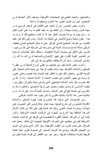 ‫ﻭﺍﻟﺠﺎﻤﻌﻴﻴﻥ ﻭﺍﻟﺒﺤﺙ ﺍﻟﻌﻠﻤﻲ ﻓﻲ ﺍﻟﻤﺠﺘﻤﻌﺎﺕ ﺍﻷﻓﺭﻴﻘﻴﺔ، ﻭﻀﻌﻑ ﺘﺄﺜﻴﺭ ﺍﻟﺠﺎﻤﻌﺔ ﻓـﻲ‬
                  ‫ﺍﻟﻤﺠﺘﻤﻊ، ﻟﻴﺱ ﻤﻥ ﺍﻟﻴﺴﻴﺭ ﺘﻁﻭﻴﺭ ﻫﺫﺍ ﺍﻟﻤﺸﺭﻭﻉ ﺒﺨﻁﻭﺍﺕ ﻭﺍﺴﻌﺔ.‬
‫ﻭﺃﻋﺭﺏ ﺒﻌﺽ ﺍﻟﺤﻀﻭﺭ ﻋﻥ ﺃﻥ ﺍﻟﻌﻤل ﻋﻠﻰ ﺍﻟﺘﻜﺎﻤل ﻓﻲ ﺍﻟﻤﺠﺎل ﺍﻟﺭﺴﻤﻲ ﻫـﻭ‬
‫ﻤﻬﻤﺔ ﺍﻟﺩﻭل ﻭﻟﻴﺴﺕ ﻤﻬﻤﺘﻨﺎ، ﻭﺃﻥ ﺍﻟﺨﻠﻁ ﺒﻴﻥ ﻤﺎ ﻋﻠﻴﻨﺎ ﺍﻟﻘﻴﺎﻡ ﺒﻪ ﻭﻤﺎ ﻋﻠﻰ ﺍﻟﺩﻭل ﺍﻟﻘﻴﺎﻡ‬
‫ﺒﻪ – ﻭﻟﻥ ﻴﻘﻭﻡ ﺒﻪ ﺴﻭﺍﻫﺎ ﺒﺼﺭﻑ ﺍﻟﻨﻅﺭ ﻋﻤﺎ ﺇﺫﺍ ﻤﺎ ﻜﺎﻨﺕ ﺘﺴﺘﻁﻴﻊ ﺫﻟﻙ ﺃﻭ ﺘﺭﻏـﺏ‬
‫ﻓﻴﻪ- ﻴﻜﻭﻥ ﺒﻤﺜﺎﺒﺔ ﻭﻀﻊ ﻟﻸﺤﺠﺎﺭ ﻓﻲ ﺍﻟﻌﺠﻠﺔ ﻤﻨﺫ ﺍﻟﺒﺩﺍﻴﺔ. ﻭﺒﻨﺎﺀ ﻋﻠﻰ ﺫﻟﻙ ﻓﺈﻥ ﻋﻠﻴﻨﺎ‬
‫ﻜﻁﺭﻑ ﻤﻥ ﺃﻁﺭﺍﻑ ﺍﻟﻤﺠﺘﻤﻊ ﺍﻟﻤﺩﻨﻲ ﺍﻟﺘﺭﻜﻴﺯ ﻋﻠﻰ ﻤﺎ ﻴﻤﻜﻥ ﻟﻠﻤﺠﺘﻤﻊ ﺍﻟﻤﺩﻨﻲ ﺘﺤﻘﻴﻘﻪ،‬
‫ﺘﺎﺭﻜﻴﻥ ﻤﺴﺄﻟﺔ ﺇﺩﻤﺎﺝ ﻤﺅﺴﺴﺎﺕ ﺍﻟﺩﻭﻟﺔ ﻓﻲ ﻤﺸﺭﻭﻋﻨﺎ ﺇﻟﻰ ﺍﻟﻤﺭﺤﻠﺔ ﺍﻟﺘﻲ ﻨﻜـﻭﻥ ﻓﻴﻬـﺎ‬
‫ﻗﺎﺩﺭﻴﻥ ﻋﻠﻰ ﺍﻟﺘﺄﺜﻴﺭ ﻓﻲ ﺴﻴﺎﺴﺎﺕ ﺍﻟﺩﻭﻟﺔ ﺍﻟﺘﻌﻠﻴﻤﻴﺔ، ﻭﻨﻤﺘﻠﻙ ﺩﺍﺨل ﺍﻟﺠﺎﻤﻌﺎﺕ ﺍﻟﺭﺴﻤﻴﺔ‬
‫ﻤﻥ ﺍﻟﻌﻨﺎﺼﺭ ﺍﻟﻘﻭﻴﺔ ﺍﻟﻘﺎﺩﺭﺓ ﻋﻠﻰ ﺘﻐﻴﻴﺭ ﺍﻷﻭﻀﺎﻉ ﻭﺍﻟﻤﺴﺎﻫﻤﺔ ﻓـﻲ ﺍﺘﺨـﺎﺫ ﺍﻟﻘـﺭﺍﺭ‬
                   ‫ﻭﻓﺭﺽ ﺍﻟﺴﻴﺎﺴﺎﺕ ، ﻭﻫﻭ ﺃﻤﺭ ﻗﺩ ﻴﺨﺘﻠﻑ ﺒﺎﻟﻁﺒﻊ ﻤﻥ ﺒﻠﺩ ﺇﻟﻰ ﺁﺨﺭ.‬
‫ﻭﺃﻋﺭﺏ ﺒﻌﺽ ﺍﻟﻤﺸﺎﺭﻜﻴﻥ ﻋﻥ ﺘﺨﻭﻓﻬﻡ ﻤﻥ ﺘﻔﺸﻲ ﺍﻟﺭﻭﺡ ﺍﻟﻤﺤﻠﻴﺔ ﻓـﻲ ﻋﻘﻠﻴـﺔ‬
‫ﺍﻟﺒﺎﺤﺜﻴﻥ ﻭﺍﻷﺴﺎﺘﺫﺓ ﺍﻷﻓﺎﺭﻗﺔ، ﺤﻴﺙ ﺒﺩﺃﺕ ﺘﺘﻐﻠﺏ ﺍﻟﺭﻏﺒﺔ ﻓﻲ ﺘﻨﻤﻴﺔ ﺍﻟﺫﺍﺕ ﺍﻟﻤﺤﻠﻴﺔ ﻋﻠﻰ‬
‫ﺍﻟﺘﻭﺠﻪ ﺍﻟﻘﺎﺭﻱ. ﻭﺍﻨﻌﻜﺱ ﺫﻟﻙ ﻋﻠﻰ ﻤﺎ ﺃﻁﻠﻕ ﻋﻠﻴﻪ ﻤﺸﺎﺭﻙ ﺒﺄﻨﻪ ﺘﻌﺼﺏ ﻭﻁﻨﻲ ﻋﻠﻤﻲ،‬
‫ﺒل ﻭﺼل ﻓﻲ ﺒﻌﺽ ﺍﻷﺤﻴﺎﻥ، ﺇﻟﻰ ﺘﻌﺼﺏ ﺍﻟﺒﺎﺤﺙ ﺃﻭ ﺍﻷﺴﺘﺎﺫ ﻟﻤﺩﻴﻨﺘﻪ. ﻭﺩﻟـل ﻋﻠـﻰ‬
‫ﺫﻟﻙ ﺒﻀﺭﺏ ﻤﺜل ﻷﺤﺩ ﺍﻷﺴﺎﺘﺫﺓ ﺍﻟﺠﺎﻤﻌﻴﻴﻥ ﺍﻟﺫﻱ ﻭﻟﺩ ﻓﻲ ﻤﺩﻴﻨﺔ ﺒﺎﻟﺠﺯﺍﺌﺭ ﻭﺘﻠﻘﻰ ﺒﻬـﺎ‬
‫ﺘﻌﻠﻴﻤﻪ ﺍﻷﺴﺎﺴﻲ، ﺜﻡ ﻭﺍﺼل ﺘﻌﻠﻴﻤﻪ ﻭﺤﺼل ﻋﻠﻰ ﺩﺭﺠﺔ ﺍﻟﻤﺎﺠﺴﺘﻴﺭ ﻭﺍﻟﺩﻜﺘﻭﺭﺍﻩ ﻭﻗـﺎﻡ‬
‫ﺒﺎﻟﺘﺩﺭﻴﺱ ﻓﻲ ﺠﺎﻤﻌﺔ ﺘﻘﻊ ﻓﻲ ﻨﻔﺱ ﺍﻟﻤﺩﻴﻨﺔ. ﻭﺘﺴﺎﺀل ﺍﻟﻤﺸﺎﺭﻙ ﺒﻨﺎﺀ ﻋﻠﻰ ﺫﻟـﻙ ﻋـﻥ‬
       ‫ﺇﻤﻜﺎﻨﻴﺔ ﺸﻌﻭﺭ ﻫﺫﺍ ﺍﻷﺴﺘﺎﺫ ﺒﺎﻨﺘﻤﺎﺌﻪ ﺍﻟﻘﺎﺭﻱ ﺇﺫﺍ ﻜﺎﻥ ﻴﻐﻴﺏ ﻋﻨﻪ ﺍﻻﻨﺘﻤﺎﺀ ﺍﻟﻭﻁﻨﻲ.‬
‫ﻭﻤﻥ ﺍﻟﺼﻌﻭﺒﺎﺕ ﺍﻟﺘﻲ ﺘﻭﺍﺠﻪ ﻫﺫﺍ ﺍﻟﻤﺸﺭﻭﻉ ﺃﻴﻀﺎ ﻫﺠﺭﺓ ﺍﻟﺒﺎﺤﺜﻴﻥ ﻭﺍﻷﺴﺎﺘﺫﺓ‬
‫ﺍﻷﻓﺎﺭﻗﺔ ﺍﻟﻤﺘﻤﻴﺯﻭﻥ ﺇﻟﻰ ﺨﺎﺭﺝ ﺃﻓﺭﻴﻘﻴﺎ، ﺤﻴﺙ ﺘﺘﻭﻓﺭ ﻫﻨﺎﻙ ﻓﺭﺹ ﺃﻜﺒﺭ ﻟﻠﺤﺼﻭل ﻋﻠﻰ‬
‫ﺸﻬﺎﺩﺍﺕ ﻭﻤﻤﺎﺭﺴﺔ ﺍﻟﺒﺤﺙ ﺍﻟﻌﻠﻤﻲ. ﻭﺩﻟل ﺃﺤﺩ ﺍﻟﻤﺸﺎﺭﻜﻴﻥ ﻋﻠﻰ ﺫﻟﻙ ﻤﻥ ﺨﻼل ﺍﻷﺭﻗﺎﻡ‬
‫ﺍﻟﻤﺭﻋﺒﺔ ﺍﻟﻤﺘﻌﻠﻘﺔ ﺒﻬﺫﺍ ﺍﻟﻨﻭﻉ ﻤﻥ ﺍﻟﻬﺠﺭﺓ ﺇﻟﻰ ﺍﻟﻭﻻﻴﺎﺕ ﺍﻟﻤﺘﺤﺩﺓ ﺍﻷﻤﺭﻴﻜﻴﺔ. ﻭﺃﺸﺎﺭ‬
‫ﺃﻴﻀﺎ ﺇﻟﻰ ﺃﻥ ﺍﻟﻤﺭﺍﻜﺯ ﺍﻟﺒﺤﺜﻴﺔ ﺍﻟﻜﺜﻴﺭﺓ ﺍﻟﻤﺘﺨﺼﺼﺔ ﻓﻲ ﺃﻓﺭﻴﻘﻴﺎ ﻓﻲ ﺍﻟﻭﻻﻴﺎﺕ ﺍﻟﻤﺘﺤﺩﺓ‬
‫ﺍﻷﻤﺭﻴﻜﻴﺔ ﺘﻘﻭﻡ ﻓﻲ ﻤﻌﻅﻤﻬﺎ ﻋﻠﻰ ﺍﻟﺨﺒﺭﺍﺕ ﺍﻷﻓﺭﻴﻘﻴﺔ ﺍﻟﻤﻬﺎﺠﺭﺓ ﺇﻟﻰ ﻫﻨﺎﻙ. ﻭﺘﻌﻤل ﻫﺫﻩ‬
‫ﺍﻟﻤﺭﺍﻜﺯ ﻋﻠﻰ ﺠﺫﺏ ﺍﻟﻤﺯﻴﺩ ﻤﻥ ﺍﻟﻌﻘﻭل ﺍﻷﻓﺭﻴﻘﻴﺔ، ﻭﻫﻭ ﺍﻷﻤﺭ ﺍﻟﺫﻱ ﻴﺅﺩﻱ ﺇﻟﻰ ﺍﻟﻤﺯﻴﺩ‬
‫ﻤﻥ ﺍﻟﺘﻬﻤﻴﺵ ﻷﻓﺭﻴﻘﻴﺎ. ﻭﻴﺅﺩﻱ ﻫﺫﺍ ﺍﻟﻨﺯﻴﻑ ﺍﻟﻤﺴﺘﻤﺭ ﺇﻟﻰ ﺼﻌﻭﺒﺔ ﺘﻁﻭﻴﺭ ﻨﺨﺒﺔ ﻋﻠﻤﻴﺔ‬
‫ﺃﻓﺭﻴﻘﻴﺔ ﻤﻠﺘﺯﻤﺔ ﺒﻤﺸﻜﻼﺕ ﺃﻓﺭﻴﻘﻴﺎ. ﻭﻋﺒﺭ ﺁﺨﺭ ﻋﻥ ﺍﻻﻓﺘﻘﺎﺭ ﺇﻟﻰ ﻗﻨﻭﺍﺕ ﻗﻭﻴﺔ ﺘﻤﻜﻥ ﻤﻥ‬



                                     ‫002‬
 