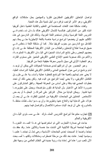 ‫ﺘﻭﺍﺼل ﺍﻟﺒﺎﺤﺜﻴﻥ ﺍﻷﻓﺭﻴﻘﻴﻴﻥ ﺍﻟﻤﺘﻘﺎﺭﺒﻴﻥ ﻓﻜﺭﻴﺎ ﻭﺍﻟﻤﻬﺘﻤﻴﻥ ﺒﺤل ﻤﺸﻜﻼﺕ ﺍﻟﻭﺍﻗﻊ‬
               ‫ﺍﻷﻓﺭﻴﻘﻲ، ﻭﻫﻭ ﺍﻷﻤﺭ ﺍﻟﻭﺍﺠﺏ ﺘﻭﺍﻓﺭﻩ ﻤﻥ ﺃﺠل ﺘﻨﻤﻴﺔ ﻤﺜل ﻫﺫﻩ ﺍﻟﻨﺨﺒﺔ.‬
‫ﻭﻟﻔﺘﺕ ﻤﺸﻜﻠﺔ ﺘﻌﺩﺩ ﺍﻟﻠﻐﺎﺕ ﺍﻟﻤﺴﺘﺨﺩﻤﺔ ﻓﻲ ﺍﻟﺘﻌﻠﻴﻡ ﻭﺍﻟﻜﺘﺎﺒﺔ ﺍﻟﻌﻠﻤﻴﺔ ﺩﺍﺨل ﺃﻓﺭﻴﻘﻴﺎ‬
‫ﺍﻨﺘﺒﺎﻩ ﻜﺜﻴﺭ ﻤﻥ ﺍﻟﻤﺸﺎﺭﻜﻴﻥ. ﻓﺒﺎﻟﻨﺴﺒﺔ ﻟﻠﺸﻤﺎل ﺍﻷﻓﺭﻴﻘﻲ ﻫﻨﺎﻙ ﺒﻠـﺩﺍﻥ ﺘﺴـﺘﺨﺩﻡ ﻓـﻲ‬
‫ﺍﻟﺘﺩﺭﻴﺱ ﺍﻟﻠﻐﺔ ﺍﻟﻔﺭﻨﺴﻴﺔ ﻭﺒﻠﺩﺍﻥ ﺘﺴﺘﺨﺩﻡ ﺍﻟﻠﻐﺔ ﺍﻟﻌﺭﺒﻴﺔ، ﻭﻟﺫﻟﻙ ﻓﺈﻥ ﺍﻟﺩﺍﺭﺴﻴﻥ ﻓﻰ ﻫﺫﻩ‬
‫ﺍﻷﻗﺎﻟﻴﻡ ﻋﻠﻴﻬﻡ ﺃﻥ ﻴﺨﻀﻌﻭﺍ ﻟﺒﺭﺍﻤﺞ ﺩﺭﺍﺴﻴﺔ ﺨﺎﺼﺔ ﺒﺎﻟﻠﻐﺔ ﺍﻹﻨﺠﻠﻴﺯﻴﺔ ﺤﺘـﻰ ﻴﻤﻜـﻨﻬﻡ‬
‫ﺍﻟﺘﻔﺎﻋل ﻤﻊ ﺍﻟﺩﺍﺭﺴﻴﻥ ﻤﻥ ﺠﻨﻭﺏ ﺃﻓﺭﻴﻘﻴﺎ ﻤﺜﻼ. ﻜﻤﺎ ﺃﻥ ﻤﺸﻜﻠﺔ ﺍﻟﻠﻐﺔ ﺘـﻨﻌﻜﺱ ﻓـﻲ‬
‫ﻀﻴﻕ ﻓﺭﺼﺔ ﺍﻁﻼﻉ ﺍﻟﺒﺎﺤﺜﻴﻥ ﻭﺍﻟﻁﻼﺏ ﻤﻥ ﺍﻟﺒﻠﺩﺍﻥ ﺍﻷﻓﺭﻴﻘﻴﺔ ﺍﻟﻤﺨﺘﻠﻔﺔ ﻋﻠـﻰ ﺇﻨﺘـﺎﺝ‬
‫ﺒﻌﻀﻬﻡ ﺍﻟﺒﻌﺽ ﻭﻋﻠﻰ ﻨﺘﺎﺌﺞ ﺍﻟﺩﺭﺍﺴﺎﺕ ﺍﻟﻤﻨﺠﺯﺓ ﻓﻲ ﺍﻟﺒﻠـﺩﺍﻥ ﺍﻷﻓﺭﻴﻘﻴـﺔ ﺍﻟﻤﺘﻨﻭﻋـﺔ،‬
‫ﻭﺍﻷﻫﻡ ﻤﻥ ﺫﻟﻙ ﺼﻌﻭﺒﺔ ﺘﻌﻤﻴﻡ ﺍﻹﻨﺘﺎﺝ ﺍﻟﻌﻠﻤﻲ ﺍﻷﻓﺭﻴﻘﻲ ﺍﻟﻤﺘﻤﻴﺯ ﻋﻠﻰ ﻤﺴﺘﻭﻯ ﺍﻟﻘﺎﺭﺓ،‬
             ‫ﻭﻫﻭ ﺍﻟﺨﻁﻭﺓ ﺍﻷﻭﻟﻰ ﻓﻲ ﺴﺒﻴل ﺘﺄﺴﻴﺱ ﻤﻌﺭﻓﺔ ﺤﻘﻴﻘﻴﺔ ﻨﺎﺒﻌﺔ ﻤﻥ ﺃﻓﺭﻴﻘﻴﺎ.‬
‫ﻭﻋﺒﺭ ﺍﻟﺤﻀﻭﺭ ﻋﻥ ﺃﻥ ﺇﺩﺭﺍﻜﻬﻡ ﻟﻤﺩﻯ ﻀﺨﺎﻤﺔ ﺍﻟﻤﻌﻭﻗﺎﺕ ﺍﻟﺘﻲ ﻴﻤﻜﻥ ﺃﻥ ﺘﻭﺠـﺩ‬
‫ﺃﻤﺎﻡ ﺒﺭﻨﺎﻤﺞ ﺩﺭﺍﺴﻲ ﺤﻭل ﺍﻟﻤﺠﺘﻤﻊ ﺍﻟﻤﺩﻨﻲ ﻭﺍﻟﺘﻜﺎﻤل ﺍﻷﻓﺭﻴﻘﻲ ﻟﻁﻠﺒﺔ ﺍﻟﺩﺭﺍﺴﺎﺕ ﺍﻟﻌﻠﻴﺎ،‬
‫ﻻ ﻴﻌﻨﻲ ﻋﺩﻡ ﺇﻴﻤﺎﻨﻬﻡ ﺒﺄﻫﻤﻴﺔ ﻫﺫﺍ ﺍﻟﺒﺭﻨﺎﻤﺞ ﻜﺨﻁﻭﺓ ﻋﻤﻠﻴﺔ ﻭﺃﺴﺎﺴـﻴﺔ ﻋﻠـﻰ ﻁﺭﻴـﻕ‬
‫ﺍﻟﺘﻜﺎﻤل ﺍﻷﻓﺭﻴﻘﻲ، ﻭﻻ ﻴﻌﻨﻲ ﺃﻴﻀﺎ ﺍﻟﺘﺭﺍﺠﻊ ﻋﻥ ﺍﻟﺒﺩﺀ ﻓﻴﻪ. ﻭﻟﻜﻥ ﻴﻌﻨﻲ ﺫﻟﻙ ﺃﻥ ﺘﺤﺩﺩ‬
‫ﺨﻁﻭﺍﺕ ﺍﻟﻤﻀﻲ ﻓﻴﻪ ﺒﺩﻗﺔ ﻭﻋﻠﻰ ﺃﺴﺎﺱ ﻤﻥ ﺍﻟﻤﻌﺭﻓﺔ ﺍﻟﻌﻤﻴﻘﺔ. ﻭﺍﺘﻔﻕ ﺍﻟﻤﺸﺎﺭﻜﻭﻥ ﻋﻠﻰ‬
‫ﻀﺭﻭﺭﺓ ﺍﻷﺨﺫ ﻓﻲ ﺍﻻﻋﺘﺒﺎﺭ ﺒﺄﻥ ﺍﻟﺒﺩﺍﻴﺔ ﻗﺩ ﺘﻜﻭﻥ ﻤﺘﻭﺍﻀﻌﺔ، ﻭﻴﻌﻤل ﻋﻠﻰ ﺘﻁﻭﻴﺭﻫـﺎ‬
‫ﺸﻴﺌﺎ ﻓﺸﻴﺌﺎ. ﻭﻴﻤﻜﻥ ﺍﻟﺒﺩﺍﻴﺔ ﻤﻥ ﺨﻼل ﺍﻟﺘﺭﻜﻴﺯ ﻋﻠﻰ ﺍﻟﻤﺭﺍﻜـﺯ ﺍﻟﺒﺤﺜﻴـﺔ ﺃﻭ ﺒﻌـﺽ‬
‫ﺍﻷﺸﺨﺎﺹ ﺍﻟﻌﺎﻤﻠﻴﻥ ﻓﻲ ﺍﻟﺠﺎﻤﻌﺎﺕ ﺍﻷﻓﺭﻴﻘﻴﺔ ﻤﻥ ﺍﻟﻤﺘﺒﻨﻴﻥ ﻟﻠﻔﻜﺭﺓ، ﻋﻠـﻰ ﺃﻥ ﻴﻌﻤـل‬
‫ﻫﺅﻻﺀ ﻋﻠﻰ ﺍﻟﺩﻋﺎﻴﺔ ﻟﻬﺎ ﻭﺍﻟﺩﻓﺎﻉ ﻋﻨﻬﺎ ﻭﺘﻁﻭﻴﺭﻫﺎ، ﻭﺃﻥ ﻴﺒـﺩﺀﻭﺍ ﺒﻨﺸـﺎﻁﺎﺕ ﻤﺘﻌﻠﻘـﺔ‬
           ‫ﺒﺎﻟﻤﺸﺭﻭﻉ، ﻋﻠﻰ ﺃﻥ ﺘﻭﺠﺩ ﺁﻟﻴﺎﺕ ﻤﺴﺘﻤﺭﺓ ﻟﻼﺘﺼﺎل ﻭﺍﻟﺘﻭﺍﺼل ﻓﻴﻤﺎ ﺒﻴﻨﻬﻡ.‬

‫)2( ﺘﺠﺎﺭﺏ ﻤﺘﻨﻭﻋﺔ ﻟﺒﺭﺍﻤﺞ ﺍﻟﺘﺩﺭﻴﺱ ﺍﻟﻤﺸـﺘﺭﻙ ﻋﻠـﻰ ﻤﺴـﺘﻭﻯ ﺍﻟﺒﻠـﺩﺍﻥ‬
                                               ‫ﺍﻷﻓﺭﻴﻘﻴﺔ ﻭﺍﻟﻌﺎﻟﻡ‬
‫ﺠﺎﺀﺕ ﻓﻲ ﺼﺩﺍﺭﺓ ﺍﻟﺘﺠﺎﺭﺏ ﺍﻟﺘﻲ ﺘﻡ ﺍﺴﺘﻌﺭﺍﻀﻬﺎ ﻓﻲ ﻫـﺫﺍ ﺍﻟﺼـﺩﺩ ﺍﻟﺘﺠﺭﺒـﺔ‬
‫ﺍﻟﻤﻠﻬﻤﺔ ﻟﺠﺎﻤﻌﺔ ﺃﻤﺭﻴﻜﺎ ﺍﻟﻼﺘﻴﻨﻴﺔ ﺍﻟﺘﻲ ﺃﻨﺸﺌﺕ ﻤﻨﺫ ﺨﻤﺴﺔ ﻭﺜﻼﺜﻴﻥ ﻋﺎﻤﺎ. ﻭﻗﺩ ﺤﻘﻘـﺕ‬
‫ﻨﺠﺎﺤﺎ ﻭﺍﻀﺤﺎ ﺇﺫ ﺃﺼﺒﺤﺕ ﺇﺤﺩﻯ ﺍﻟﺠﺎﻤﻌﺎﺕ ﺍﻷﺴﺎﺴﻴﺔ، ﻭﻫﻲ ﺘﻤﺜـل ﻨﺠﺎﺤـﺎ ﻋﻠﻤﻴـﺎ‬
‫ﻭﺴﻴﺎﺴﻴﺎ ﺃﻴﻀﺎ. ﻋﺎﻨﺕ ﺒﻌﺩ ﺫﻟﻙ ﻤﻥ ﻤﺭﺤﻠﺔ ﺍﻀﻁﺭﺍﺏ ﻭﻤﺸﻜﻼﺕ ﻭﻟﻜﻨﻬـﺎ ﺃﺼـﺒﺤﺕ‬
‫ﺍﻵﻥ ﺘﻠﻌﺏ ﺩﻭﺭﺍ ﻫﺎﻤﺎ ﻓﻲ ﺇﻋﺎﺩﺓ ﺒﻨﺎﺀ ﺭﺅﻴﺔ ﺠﺩﻴﺩﺓ ﻓﻲ ﺍﻟﻨﻅﺎﻡ ﺍﻟﻌﺎﻟﻤﻲ ﻤﻥ ﻭﺠﻬﺔ ﻨﻅﺭ‬


                                    ‫102‬
 