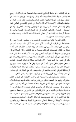 ‫ﺃﻤﺭﻴﻜﺎ ﺍﻟﻼﺘﻴﻨﻴﺔ. ﻭﻟﻡ ﻴﺭﺘﺒﻁ ﺍﻟﺒﺭﻨﺎﻤﺞ ﺍﻟﺨﺎﺹ ﺒﻬﺫﻩ ﺍﻟﺠﺎﻤﻌﺔ ﻋﻠﻰ ﺜـﻼﺙ ﺃﻭ ﺃﺭﺒـﻊ‬
‫ﻗﻀﺎﻴﺎ ﻤﺜل ﻗﻀﻴﺔ ﺍﻟﺘﻜﺎﻤل ﻓﻘﻁ، ﻭﻟﻜﻨﻪ ﺃﻋﺩ ﺒﺸﻜل ﻭﺍﺴﻊ ﺍﻟﻨﻁـﺎﻕ ﺒﺤﻴـﺙ ﻴﺘﻀـﻤﻥ‬
‫ﺍﻟﺘﻔﻜﻴﺭ ﺤﻭل ﺩﻭﺭ ﺃﻤﺭﻴﻜﺎ ﺍﻟﻼﺘﻴﻨﻴﺔ ﺒﺎﻟﻨﺴﺒﺔ ﻟﻠﻌﺎﻟﻡ. ﻭﻟﻡ ﻴﻘﺘﺼﺭ ﺫﻟﻙ ﻋﻠـﻰ ﺍﻟﺠﺎﻨـﺏ‬
‫ﺍﻟﻤﺘﻌﻠﻕ ﺒﺎﻟﻌﻼﻗﺎﺕ ﺍﻻﻗﺘﺼﺎﺩﻴﺔ ﻷﻤﺭﻴﻜﺎ ﺍﻟﻼﺘﻴﻨﻴﺔ ﻓﻲ ﺍﻟﻨﻅﺎﻡ ﺍﻻﻗﺘﺼﺎﺩﻱ ﺍﻟﻌﺎﻟﻤﻲ ﻓﻘﻁ،‬
‫ﻭﻟﻜﻥ ﺃﻴﻀﺎ ﻋﻠﻰ ﺍﻟﺠﺎﻨﺏ ﺍﻟﺴﻴﺎﺴﻲ ﻭﺍﻟﺠﻴﻭ ﺍﺴﺘﺭﺍﺘﻴﺠﻲ ﻭﺍﻟﺠﺎﻨﺏ ﺍﻟﺜﻘﺎﻓﻲ ﺒﻤﺎ ﻴﺘﻀﻤﻥ‬
‫ﺍﻟﻤﻭﺴﻴﻘﻰ ﻭﺍﻟﺴﻴﻨﻤﺎ، ﻭﻜﺎﻥ ﻟﻬﺫﻩ ﺍﻟﺠﺎﻤﻌﺔ ﻓﻲ ﻫﺫﺍ ﺍﻟﺴﻴﺎﻕ ﺇﻨﺠـﺎﺯﺍ ﻜﺒﻴـﺭﺍ. ﻭﺃﺴﺴـﺕ‬
‫ﺍﻟﺭﺅﻴﺔ ﺍﻟﻭﺍﺴﻌﺔ ﻋﻨﺩ ﺇﻨﺸﺎﺌﻬﺎ، ﻷﻥ ﻴﻐﻁﻲ ﻨﺸﺎﻁﻬﺎ ﻜل ﻫﺫﻩ ﺍﻷﻫﺩﺍﻑ، ﻭﺒﺤﻴﺙ ﺘﻭﺍﺠـﻪ‬
                                                 ‫ﺍﻟﺘﺤﺩﻴﺎﺕ ﻭﺍﻟﻤﺸﻜﻼﺕ ﺍﻟﻤﻁﺭﻭﺤﺔ.‬
‫ﻭﻜﺎﻨﺕ ﺍﻟﺘﺠﺭﺒﺔ ﺍﻟﺜﺎﻨﻴﺔ ﻫﻲ ﺘﺠﺭﺒـﺔ ﻜﻭﺩﻴﺴـﺭﻴﺎ - ﻤﺠﻠـﺱ ﺘﻨﻤﻴـﺔ ﺍﻟﺒﺤـﻭﺙ‬
‫ﺍﻻﺠﺘﻤﺎﻋﻴﺔ ﻓﻲ ﺃﻓﺭﻴﻘﻴﺎ- ﻓﻲ ﺍﻟﺴﻨﻐﺎل ﺍﻟﺫﻱ ﺘﺄﺴﺱ ﻤﻨﺫ ﺜﻼﺜﻴﻥ ﻋﺎﻤﺎ. ﻭﻤﻨـﺫ ﺘﺄﺴـﻴﺱ‬
‫ﻜﻭﺩﻴﺴﺭﻴﺎ ﻜﺎﻥ ﺍﻟﻬﺩﻑ ﺍﻷﺴﺎﺴﻲ ﻓﻲ ﺨﻁﺘﻬﺎ ﻫﻭ ﺇﻴﺠﺎﺩ ﺍﻟﺠﺎﻤﻌﺔ ﺍﻷﻓﺭﻴﻘﻴﺔ ﺍﻟﺘﻲ ﺘﺄﺨـﺫ‬
‫ﺸﻜﻼ ﻤﻥ ﺃﺸﻜﺎل ﺍﻟﻤﺅﺴﺴﺎﺕ ﺍﻟﺘﻲ ﺘﺸﺒﻪ ﺠﺎﻤﻌﺔ ﺃﻤﺭﻴﻜﺎ ﺍﻟﻼﺘﻴﻨﻴﺔ. ﻭﻟﻜﻥ ﺍﻟﻤﺴﺄﻟﺔ ﻟﻡ ﺘﻜﻥ‬ ‫ﹰ‬
‫ﻴﺴﻴﺭﺓ ﺒﺴﺒﺏ ﻤﻘﺎﻭﻤﺔ ﺍﻟﻤﺎﻨﺤﻴﻥ ﻟﻬﺫﺍ ﺍﻟﻤﻨﺤﻰ، ﻭﻤﻥ ﺒﻴﻨﻬﻡ ﺍﻷﻤﻡ ﺍﻟﻤﺘﺤﺩﺓ، ﻓﻘﺩ ﻜﺎﻥ ﻫﻨﺎﻙ‬
‫ﺇﺠﻤﺎﻉ ﻤﻨﻬﻡ ﻋﻠﻰ ﺃﻥ ﺘﻜﻭﻥ ﺍﻟﺠﺎﻤﻌﺔ ﺍﻷﻓﺭﻴﻘﻴﺔ ﻨﺴﺨﺔ ﻤﻥ ﺍﻟﺠﺎﻤﻌﺔ ﺍﻷﻤﺭﻴﻜﻴﺔ. ﻭﻗﺩ ﺃﺩﻯ‬
‫ﺫﻟﻙ ﺇﻟﻰ ﺘﺩﻤﻴﺭ ﻫﺫﺍ ﺍﻟﺤﻠﻡ ﺘﻤﺎﻤﺎ. ﻭﺍﻵﻥ، ﻓﻤﺎﺯﺍﻟﺕ ﻤﺴﺄﻟﺔ ﺍﻟﺩﺭﺍﺴﺎﺕ ﺍﻟﻌﻠﻴـﺎ ﻭﺍﻟﺘﻌﻠـﻴﻡ‬
‫ﺍﻟﺠﺎﻤﻌﻲ ﻤﻁﺭﻭﺤﺔ ﻓﻲ ﺠﺩﻭل ﺃﻋﻤﺎل ﻜﻭﺩﻴﺴﺭﻴﺎ. ﻭﻓﻲ ﻫﺫﺍ ﺍﻟﺴﻴﺎﻕ ﺼﻤﻤﺕ ﻜﻭﺩﻴﺴﺭﻴﺎ‬
‫ﺍﻟﺩﻭﺭﺍﺕ ﺍﻟﺘﺩﺭﻴﺒﻴﺔ ﺍﻟﺼﻴﻔﻴﺔ ﻭﺒﺭﺍﻤﺞ ﻤﻨﺢ ﺼﻐﻴﺭﺓ ﻟﻁﻼﺏ ﺍﻟﺩﺭﺍﺴﺎﺕ ﺍﻟﻌﻠﻴﺎ ﺍﻷﻓﺎﺭﻗـﺔ‬
‫ﻟﺯﻴﺎﺩﺓ ﻜﻔﺎﺀﺘﻬﻡ ﻓﻲ ﺇﻋﺩﺍﺩ ﺭﺴﺎﺌﻠﻬﻡ، ﺇﻟﻰ ﺠﺎﻨﺏ ﺒﻌﺽ ﺍﻟﺒﺭﺍﻤﺞ ﺍﻟﻤﺘﻨﺎﺜﺭﺓ ﻭﺍﻟﺘﻲ ﻴﻤﻜـﻥ‬
        ‫ﺃﻥ ﺘﻤﺜل ﻨﻭﺍﺓ ﻟﻤﺸﺭﻭﻉ ﺃﻓﺭﻴﻘﻲ ﺒﺎﻟﻔﻌل، ﻭﻟﻜﻥ ﻟﻡ ﻴﺘﻡ ﺘﻌﻤﻴﻘﻪ ﺒﻌﺩ ﺒﺎﻟﻘﺩﺭ ﺍﻟﻜﺎﻓﻲ.‬
‫ﻭﺃﻀﺎﻑ ﺍﻟﻤﺸﺎﺭﻜﻭﻥ ﺘﺠﺭﺒﺔ ﺍﻟﺠﻤﻌﻴﺔ ﺍﻟﻌﺭﺒﻴﺔ ﻟﻌﻠﻡ ﺍﻻﺠﺘﻤﺎﻉ ﺇﻟﻰ ﺘﺠﺎﺭﺏ ﺍﻟﺘﻌﻠﻴﻡ‬
‫ﺍﻟﻤﺸﺘﺭﻙ. ﻭﺘﻘﻭﻡ ﻫﺫﻩ ﺍﻟﺠﻤﻌﻴﺔ ﺒﺘﻨﻅﻴﻡ ﺩﻭﺭﺓ ﺘﺩﺭﻴﺒﻴﺔ ﺼـﻴﻔﻴﺔ، ﻴﻘـﻭﻡ ﻓﻴﻬـﺎ ﻁـﻼﺏ‬
‫ﺍﻟﺩﺭﺍﺴﺎﺕ ﺍﻟﻌﻠﻴﺎ ﻤﻥ ﺠﻤﻴﻊ ﺍﻟﺒﻠﺩﺍﻥ ﺍﻟﻌﺭﺒﻴﺔ ﺒﻤﻨﺎﻗﺸﺔ ﺍﻟﺨﻁﻁ ﺍﻟﺘﻲ ﺃﻋﺩﻭﻫﺎ ﻟﺭﺴـﺎﺌﻠﻬﻡ.‬
‫ﻭﺃﻴﻀﺎ ﻤﺭﻜﺯ ﺍﻟﺒﺤﻭﺙ ﻭﺍﻟﺩﺭﺍﺴﺎﺕ ﺍﻟﻌﺭﺒﻴﺔ، ﻭﻫﻭ ﺘـﺎﺒﻊ ﻟﺠﺎﻤﻌـﺔ ﺍﻟـﺩﻭل ﺍﻟﻌﺭﺒﻴـﺔ،‬
‫ﻭﺍﻟﻨﺴﺒﺔ ﺍﻟﻐﺎﻟﺒﺔ ﻤﻥ ﻁﻼﺒﻪ ﻫﻡ ﻤﻥ ﺍﻷﻓﺎﺭﻗﺔ ﻭﻟﻴﺱ ﻤﻥ ﺍﻵﺴﻴﻭﻴﻴﻥ. ﻭﺠﺎﻤﻌﺔ ﺴـﻨﺠﻭﺭ‬
‫ﺒﺎﻹﺴﻜﻨﺩﺭﻴﺔ، ﻭﺍﻟﺘﻲ ﻤﻌﻅﻡ ﻁﻼﺒﻬﺎ ﻤﻥ ﺍﻷﻓﺎﺭﻗﺔ. ﻫﺫﺍ ﺇﻟﻰ ﺠﺎﻨﺏ ﻤﻌﻬـﺩ ﺍﻟﺩﺭﺍﺴـﺎﺕ‬
‫ﺍﻷﻓﺭﻴﻘﻴﺔ ﺍﻵﺴﻴﻭﻴﺔ ﻓﻲ ﺍﻟﺨﺭﻁﻭﻡ، ﻭﻤﻌﻬﺩ ﺍﻟﺩﺭﺍﺴﺎﺕ ﺍﻷﻓﺭﻴﻘﻴـﺔ ﺒـﺎﻟﻤﻐﺭﺏ، ﻭﻤﻌﻬـﺩ‬
‫ﺍﻟﺩﺭﺍﺴﺎﺕ ﺍﻷﻓﺭﻴﻘﻴﺔ ﻓﻲ ﻤﻨﻁﻘﺔ ﺍﻟﺸﺎﻁﺊ ﺒﺎﻟﺠﻤﺎﻫﻴﺭﻴﺔ ﺍﻟﻠﻴﺒﻴﺔ. ﻭﺠﺎﻤﻌﺔ ﺃﺩﺭﺍﺭ ﺒﺎﻟﺠﻨﻭﺏ‬
‫ﺍﻟﺠﺯﺍﺌﺭﻱ ﺍﻟﺘﻲ ﺘﺠﻤﻊ ﺍﻟﻁﻼﺏ ﺍﻷﻓﺎﺭﻗﺔ، ﻭﻟﻜﻥ ﺍﻟﺩﺭﺍﺴﺔ ﺒﻬﺎ ﺘﻘﺘﺼﺭ ﻋﻠﻰ ﺍﻟﺩﺭﺍﺴـﺎﺕ‬



                                     ‫202‬
 