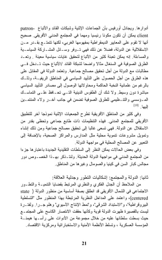 ‫ﺃﺩﻭﺍﺭﻫﺎ. ﻭﻴﺠﺎﺩل ﺃﻭﺭﻓﻴﺱ ﺒﺄﻥ ﺍﻟﺠﻤﺎﻋﺎﺕ ﺍﻹﺜﻨﻴﺔ ﻭﺸﺒﻜﺎﺕ ﺍﻟﻘﺎﺌﺩ ﻭﺍﻷﺘﺒﺎﻉ -‪patron‬‬
‫‪ client‬ﻴﻤﻜﻥ ﺃﻥ ﺘﻜﻭﻥ ﻤﻜﻭﻨﺎ ﺭﺌﻴﺴﻴﺎ ﻭﻤﻬﻤﺎ ﻓﻲ ﺍﻟﻤﺠﺘﻤﻊ ﺍﻟﻤﺩﻨﻲ ﺍﻷﻓﺭﻴﻘﻲ. ﺼﺤﻴﺢ‬
‫ﺃﻨﻬﺎ ﻻ ﺘﻘﻭﻡ ﻋﻠﻰ ﺍﻟﻤﻌﺎﻴﻴﺭ ﺍﻟﺩﻴﻤﻘﺭﺍﻁﻴﺔ ﺒﻤﻔﻬﻭﻤﻬﺎ ﺍﻟﻐﺭﺒﻲ، ﻟﻜﻨﻬﺎ ﺘﺘﻤﺘـﻊ ﺒﻘـﺩﺭ ﻤـﻥ‬
‫ﺍﻻﺴﺘﻘﻼﻟﻴﺔ ﻋﻥ ﺍﻟﺩﻭﻟﺔ، ﻓﻀﻼ ﻋﻥ ﺫﻟﻙ ﻓﻬﻲ ﺘـﻭﻓﺭ ﻭﺴـﺎﺌل ﺍﻟﻤﺸـﺎﺭﻜﺔ ﺍﻟﺴﻴﺎﺴـﻴﺔ‬
‫ﻭﺍﻟﻤﺴﺎﺀﻟﺔ. ﺇﻨﻪ ﻴﻤﻜﻥ ﺘﻌﺒﺌﺔ ﻜﺜﻴﺭ ﻤﻥ ﺍﻷﺘﺒﺎﻉ ﻟﺘﺤﻘﻴﻕ ﻏﺎﻴﺎﺕ ﺴﻴﺎﺴﻴﺔ ﻤﻌﻴﻨﺔ . ﻭﺘﻌـﺩ‬
‫ﺍﻟﻁﺭﻕ ﺍﻟﺼﻭﻓﻴﺔ ﻓﻲ ﺍﻟﺴﻨﻐﺎل ﻤﺜﺎﻻ ﻭﺍﻀﺤﺎ ﻟﺸﺒﻜﺔ ﺍﻟﻘﺎﺌﺩ /ﺍﻷﺘﺒﺎﻉ ﺤﻴﺙ ﺘـﺩﺨل ﻓـﻲ‬
‫ﻤﻁﺎﻟﺒﺎﺕ ﻤﻊ ﺍﻟﺩﻭﻟﺔ ﻤﻥ ﺃﺠل ﺘﺤﻘﻴﻕ ﻤﺼﺎﻟﺢ ﺠﻤﺎﻋﻴﺔ. ﻭﺘﻌﺘﻤﺩ ﺍﻟﺩﻭﻟﺔ ﻓﻲ ﺍﻟﻤﻘﺎﺒل ﻋﻠﻰ‬
‫ﻫﺫﻩ ﺍﻟﻁﺭﻕ ﻤﻥ ﺃﺠل ﺍﻟﺤﺼﻭل ﻋﻠﻰ ﺍﻟﺘﺄﻴﻴﺩ ﺍﻟﺴﻴﺎﺴﻲ ﻓﻲ ﺍﻟﻤﻨﺎﻁﻕ ﺍﻟﺭﻴﻔﻴـﺔ، ﻭﺫﻟـﻙ‬
‫ﺒﺎﻟﺭﻏﻡ ﻤﻥ ﻋﻠﻤﺎﻨﻴﺔ ﺍﻟﻨﺨﺒﺔ ﺍﻟﺤﺎﻜﻤﺔ ﻭﻤﺤﺎﻭﻻﺘﻬﺎ ﺍﻟﻭﺼﻭل ﺇﻟﻰ ﻤﺼﺎﺩﺭ ﺍﻟﺘﺄﻴﻴﺩ ﺍﻟﺴﻴﺎﺴﻲ‬
‫ﻤﺒﺎﺸﺭﺓ ﺩﻭﻥ ﻭﺴﻴﻁ. ﻭﻻ ﺸﻙ ﺃﻥ ﺍﻟﻁﻘﻭﺱ ﺍﻟﺩﻴﻨﻴﺔ ﺍﻟﺘـﻲ ﺘﺤـﺎﻓﻅ ﻋﻠـﻰ ﺍﻟﺘﻤﺎﺴـﻙ‬
‫ﺍﻟﻤـﺅﺴﺴﻲ ﻭﺍﻟﺘﻨـﻅﻴﻤﻲ ﻟﻠﻁﺭﻕ ﺍﻟﺼﻭﻓﻴﺔ ﺘﻀﻤﻥ ﻓﻲ ﺠﺎﻨﺏ ﺁﺨـﺭ ﻭﻻﺀ ﺍﻟﻤﻨﺘﻤـﻴﻥ‬
                                                                      ‫)91(‬
                                                                           ‫ﺇﻟﻴﻬﺎ.‬
‫ﻭﻓﻲ ﻜﺜﻴﺭ ﻤﻥ ﺍﻟﻤﻨﺎﻁﻕ ﺍﻷﻓﺭﻴﻘﻴﺔ ﺘﻁﺭﺡ ﺍﻟﺠﻤﻌﻴﺎﺕ ﺍﻹﺜﻨﻴﺔ ﻨﻤﻭﺫﺠﺎ ﺁﺨﺭ ﻟﻠﺘﻁﺒﻴﻕ‬
‫ﺍﻷﻓﺭﻴﻘﻲ ﻟﻠﻤﺠﺘﻤﻊ ﺍﻟﻤﺩﻨﻲ. ﻓﻬﺫﻩ ﺍﻟﺘﻨﻅﻴﻤﺎﺕ ﺫﺍﺕ ﻁﺎﺒﻊ ﺠﻤﺎﻋﻲ ﻭﺘﺤﻅﻰ ﺒﻘﺩﺭ ﻤﻥ‬
‫ﺍﻻﺴﺘﻘﻼل ﻋﻥ ﺍﻟﺩﻭﻟﺔ. ﻓﻬﻲ ﺘﺴﻌﻰ ﻏﺎﻟﺒﺎ ﺇﻟﻰ ﺘﺤﻘﻴﻕ ﻤﺼﺎﻟﺢ ﺠﻤﺎﻋﻴﺔ ﻭﻤﻥ ﺫﻟﻙ ﺇﻨﺸﺎﺀ‬
‫ﻭﺘﻤﻭﻴل ﻤﺸﺭﻭﻋﺎﺕ ﺘﻨﻤﻭﻴﺔ ﻤﺤﻠﻴﺔ ﻤﺜل ﺍﻟﻤﺩﺍﺭﺱ ﻭﺍﻟﻤﺭﺍﻜﺯ ﺍﻟﺼﺤﻴﺔ، ﺒﺎﻹﻀﺎﻓﺔ ﺇﻟﻰ‬
                                   ‫ﺍﻟﺘﻌﺒﻴﺭ ﻋﻥ ﺍﻟﻤﺼﺎﻟﺢ ﺍﻟﻤﺤﻠﻴﺔ ﻓﻲ ﻤﻭﺍﺠﻬﺔ ﺍﻟﺩﻭﻟﺔ.‬
‫ﻭﻓﻲ ﺒﻌﺽ ﺍﻟﺤﺎﻻﺕ ﻴﻤﻜﻥ ﺍﻟﻨﻅﺭ ﺇﻟﻰ ﺍﻟﺴﻠﻁﺎﺕ ﺍﻟﺘﻘﻠﻴﺩﻴﺔ ﺍﻟﺠﺩﻴﺩﺓ ﺒﺎﻋﺘﺒﺎﺭﻫﺎ ﺠﺯﺀﺍ‬
‫ﻤﻥ ﺍﻟﻤﺠﺘﻤﻊ ﺍﻟﻤﺩﻨﻲ ﻓﻲ ﻤﻭﺍﺠﻬﺔ ﺍﻟﺩﻭﻟﺔ ﺍﻟﺤﺩﻴﺜﺔ. ﻭﻟﻨﺘـﺫﻜﺭ ﺒﻬـﺫﺍ ﺍﻟﺨﺼـﻭﺹ ﺩﻭﺭ‬
                     ‫ﻤﺠﺎﻟﺱ ﻜﺒﺎﺭ ﺍﻟﺴﻥ ﻓﻲ ﻜﻴﻨﻴﺎ ﻭﺍﻟﺼﻭﻤﺎل ﻭﻏﻴﺭﻫﺎ ﻤﻥ ﺍﻟﻤﻨﺎﻁﻕ.‬

                    ‫ﺜﺎﻨﻴﺎ: ﺍﻟﺩﻭﻟﺔ ﻭﺍﻟﻤﺠﺘﻤﻊ: ﺇﺸﻜﺎﻟﻴﺎﺕ ﺍﻟﺘﻁﻭﺭ ﻭﺠﺩﻟﻴﺔ ﺍﻟﻌﻼﻗﺔ:‬
‫ﻤﻥ ﺍﻟﻤﻼﺤﻅ ﺃﻥ ﺍﻟﺠﺩل ﺍﻟﻔﻜﺭﻱ ﻭﺍﻟﻨﻅﺭﻱ ﺍﻟﻤﺭﺘﺒﻁ ﺒﻘﻀﺎﻴﺎ ﺍﻟﺘﻨﻤﻴـﺔ ﻭﺍﻟﺘﻁـﻭﺭ‬
‫ﺍﻻﺠﺘﻤﺎﻋﻲ ﻓﻲ ﺍﻟﺸﻤﺎل ﺍﻷﻓﺭﻴﻘﻲ ﻗﺩ ﺍﻨﻁﻠﻕ ﺒﺼﻔﺔ ﺃﺴﺎﺴﻴﺔ ﻤﻥ ﻤﻨﻅﻭﺭ ﺍﻟﺩﻭﻟﺔ ) ‪state‬‬
‫‪ ،(centered‬ﻭﺍﻋﺘﻤﺩ ﻋﻠﻰ ﺍﻟﻤﺩﺍﺨل ﺍﻟﻨﻅﺭﻴﺔ ﺍﻟﻤﺭﺘﺒﻁﺔ ﺒﻬﺫﺍ ﺍﻟﻤﻨﻅﻭﺭ ﻤﺜل "ﺍﻟﺘﺴﻠﻁﻴﺔ‬
‫ﺍﻟﺒﻴﺭﻭﻗﺭﺍﻁﻴﺔ"، ﻭ"ﺍﻻﺴﺘﺒﺩﺍﺩ ﺍﻟﺸﺭﻗﻲ"، ﻭ"ﻨﻤﻁ ﺍﻹﻨﺘﺎﺝ ﺍﻵﺴﻴﻭﻱ" ﻭﻫﻠﻡ ﺠـﺭﺍ. ﻭﻟﻔﺘـﺭﺓ‬
‫ﻟﻴﺴﺕ ﺒﺎﻟﻘﺼﻴﺭﺓ ﻅﻬﺭﺕ ﺍﻟﺩﻭﻟﺔ ﻗﻭﻴﺔ ﻭﻜﺄﻨﻬﺎ ﺤﻘﻘﺕ ﺍﻻﻨﺘﺼﺎﺭ ﺍﻟﻜﺎﺴﺢ ﻋﻠﻰ ﺍﻟﻤﺠﺘﻤـﻊ‬
‫ﺤﻴﺙ ﺒﺴﻁﺕ ﺴﻠﻁﺎﻨﻬﺎ ﻋﻠﻴﻪ ﻤﻥ ﺨﻼل ﻤﺠﻤﻭﻋﺔ ﻤﻥ ﺍﻷﺩﻭﺍﺕ ﻋﻠﻰ ﺭﺃﺴـﻬﺎ ﻫﻴﻤﻨـﺔ‬
   ‫ﺍﻟﻤﺅﺴﺴﺔ ﺍﻟﻌﺴﻜﺭﻴﺔ ، ﻭﺘﺴﻠﻁ ﺍﻷﻨﻅﻤﺔ ﺍﻷﻤﻨﻴﺔ ﻭﺍﻻﺴﺘﺨﺒﺎﺭﺍﺘﻴﺔ ﻭﻤﺭﻜﺯﻴﺔ ﺍﻻﻗﺘﺼﺎﺩ.‬


                                      ‫12‬
 