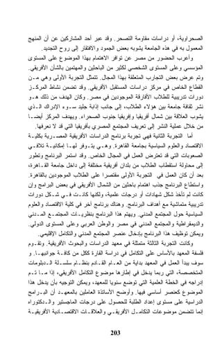 ‫ﺍﻟﺼﺤﺭﺍﻭﻴﺔ، ﺃﻭ ﺩﺭﺍﺴﺎﺕ ﻤﻘﺎﻭﻤﺔ ﺍﻟﺘﺼﺤﺭ. ﻭﻗﺩ ﻋﺒﺭ ﺃﺤﺩ ﺍﻟﻤﺸﺎﺭﻜﻴﻥ ﻋﻥ ﺃﻥ ﺍﻟﻤﻨﻬﺞ‬
      ‫ﺍﻟﻤﻌﻤﻭل ﺒﻪ ﻓﻲ ﻫﺫﻩ ﺍﻟﺠﺎﻤﻌﺔ ﻴﺸﻭﺒﻪ ﺒﻌﺽ ﺍﻟﺠﻤﻭﺩ ﻭﺍﻻﻓﺘﻘﺎﺭ ﺇﻟﻰ ﺭﻭﺡ ﺍﻟﺘﺠﺩﻴﺩ.‬
‫ﻭﺃﻋﺭﺏ ﺍﻟﺤﻀﻭﺭ ﻤﻥ ﻤﺼﺭ ﻋﻥ ﺘﻭﺍﻓﺭ ﺍﻻﻫﺘﻤﺎﻡ ﺒﻬﺫﺍ ﺍﻟﻤﻭﻀﻭﻉ ﻋﻠﻰ ﺍﻟﻤﺴﺘﻭﻯ‬
‫ﺍﻟﻤﺅﺴﺴﻲ ﻭﻋﻠﻰ ﺍﻟﻤﺴﺘﻭﻯ ﺍﻟﺸﺨﺼﻲ ﻟﻜﺜﻴﺭ ﻤﻥ ﺍﻟﺒﺎﺤﺜﻴﻥ ﻭﺍﻟﻤﻬﺘﻤﻴﻥ ﺒﺎﻟﺸﺄﻥ ﺍﻷﻓﺭﻴﻘﻲ.‬
‫ﻭﺘﻡ ﻋﺭﺽ ﺒﻌﺽ ﺍﻟﺘﺠﺎﺭﺏ ﺍﻟﻤﺘﻌﻠﻘﺔ ﺒﻬﺫﺍ ﺍﻟﻤﺠﺎل. ﺘﺘﻤﺜل ﺍﻟﺘﺠﺭﺒﺔ ﺍﻷﻭﻟﻰ ﻭﻫﻲ ﻤـﻥ‬
‫ﺍﻟﻘﻁﺎﻉ ﺍﻟﺨﺎﺹ ﻓﻲ ﻤﺭﻜﺯ ﺩﺭﺍﺴﺎﺕ ﺍﻟﻤﺴﺘﻘﺒل ﺍﻷﻓﺭﻴﻘﻲ. ﻭﻗﺩ ﺘﻀﻤﻥ ﻨﺸﺎﻁ ﺍﻟﻤﺭﻜـﺯ‬
‫ﺩﻭﺭﺍﺕ ﺘﺩﺭﻴﺒﻴﺔ ﻟﻠﻁﻼﺏ ﺍﻷﻓﺎﺭﻗﺔ ﺍﻟﻤﻭﺠﻭﺩﻴﻥ ﻓﻲ ﻤﺼﺭ. ﻭﻜﺎﻥ ﺍﻟﻬﺩﻑ ﻤﻥ ﺫﻟﻙ ﻫـﻭ‬
‫ﻨﺸﺭ ﺜﻘﺎﻓﺔ ﺠﺎﻤﻌﺔ ﺒﻴﻥ ﻫﺅﻻﺀ ﺍﻟﻁﻼﺏ، ﺇﻟﻰ ﺠﺎﻨﺏ ﺇﺫﺍﺒﺔ ﺠﻠﻴﺩ ﺴـﻭﺀ ﺍﻹﺩﺭﺍﻙ ﺍﻟـﺫﻱ‬
‫ﻴﺸﻭﺏ ﺍﻟﻌﻼﻗﺔ ﺒﻴﻥ ﺸﻤﺎل ﺃﻓﺭﻴﻘﻴﺎ ﻭﺇﻓﺭﻴﻘﻴﺎ ﺠﻨﻭﺏ ﺍﻟﺼﺤﺭﺍﺀ. ﻭﻴﻬﺩﻑ ﺍﻟﻤﺭﻜﺯ ﺃﻴﻀـﺎ‬
   ‫ﻤﻥ ﺨﻼل ﻋﻤﻠﻴﺔ ﺍﻟﻨﺸﺭ ﺇﻟﻰ ﺘﻌﺭﻴﻑ ﺍﻟﻤﺠﺘﻤﻊ ﺍﻟﻤﺼﺭﻱ ﺒﺄﻓﺭﻴﻘﻴﺎ ﺍﻟﺘﻲ ﻗﺩ ﻻ ﻨﻌﺭﻓﻬﺎ.‬
‫ﺃﻤﺎ ﺍﻟﺘﺠﺭﺒﺔ ﺍﻟﺜﺎﻨﻴﺔ ﻓﻬﻲ ﺘﺠﺭﺒﺔ ﺒﺭﻨﺎﻤﺞ ﺍﻟﺩﺭﺍﺴﺎﺕ ﺍﻷﻓﺭﻴﻘﻴﺔ ﺍﻟﻤﺼـﺭﻴﺔ ﺒﻜﻠﻴـﺔ‬
‫ﺍﻻﻗﺘﺼﺎﺩ ﻭﺍﻟﻌﻠﻭﻡ ﺍﻟﺴﻴﺎﺴﻴﺔ ﺒﺠﺎﻤﻌﺔ ﺍﻟﻘﺎﻫﺭﺓ. ﻭﻫـﻲ ﻴﺘـﻭﻓﺭ ﻟﻬـﺎ ﺇﻤﻜﺎﻨﻴـﺔ ﺘﻼﻓـﻲ‬
‫ﺍﻟﺼﻌﻭﺒﺎﺕ ﺍﻟﺘﻲ ﻗﺩ ﺘﻌﺘﺭﺽ ﺍﻟﻌﻤل ﻓﻲ ﺍﻟﻤﺠﺎل ﺍﻟﺨﺎﺹ. ﻭﻗﺩ ﺍﺴﺘﻤﺭ ﺍﻟﺒﺭﻨﺎﻤﺞ ﻭﺘﻁﻭﺭ‬
‫ﺇﻟﻰ ﻤﺤﺎﻭﻟﺔ ﺍﺴﺘﻘﻁﺎﺏ ﺍﻟﻁﻼﺏ ﻤﻥ ﺒﻠﺩﺍﻥ ﺃﻓﺭﻴﻘﻴﺔ ﻤﺨﺘﻠﻔﺔ ﺇﻟﻰ ﺩﺍﺨل ﺠﺎﻤﻌﺔ ﺍﻟﻘـﺎﻫﺭﺓ،‬
‫ﺒﻌﺩ ﺃﻥ ﻜﺎﻥ ﺍﻟﻌﻤل ﻓﻲ ﺍﻟﺘﺠﺭﺒﺔ ﺍﻷﻭﻟﻰ ﻤﻘﺘﺼﺭﺍ ﻋﻠﻰ ﺍﻟﻁﻼﺏ ﺍﻟﻤﻭﺠﻭﺩﻴﻥ ﺒﺎﻟﻘﺎﻫﺭﺓ.‬
‫ﻭﺍﺴﺘﻁﺎﻉ ﺍﻟﺒﺭﻨﺎﻤﺞ ﺠﺫﺏ ﺍﻫﺘﻤﺎﻡ ﺒﺎﺤﺜﻴﻥ ﻤﻥ ﺍﻟﺸﻤﺎل ﺍﻷﻓﺭﻴﻘﻲ ﻓﻲ ﺒﻌﺽ ﺍﻟﺒﺭﺍﻤﺞ ﻭﺇﻥ‬
‫ﻜﺎﻨﺕ ﻟﻡ ﺘﺄﺨﺫ ﺸﻜل ﺸﻬﺎﺩﺍﺕ ﺃﻭ ﺩﺭﺠﺎﺕ ﻋﻠﻤﻴﺔ، ﻭﻟﻜﻨﻬﺎ ﻜﺎﻨـﺕ ﻓـﻲ ﺸـﻜل ﺩﻭﺭﺍﺕ‬
‫ﺘﺩﺭﻴﺒﻴﺔ ﻤﺘﻤﺎﺸﻴﺔ ﻤﻊ ﺃﻫﺩﺍﻑ ﺍﻟﺒﺭﻨﺎﻤﺞ. ﻭﻫﻨﺎﻙ ﺒﺭﻨﺎﻤﺞ ﺁﺨﺭ ﻓﻲ ﻜﻠﻴﺔ ﺍﻻﻗﺘﺼﺎﺩ ﻭﺍﻟﻌﻠﻭﻡ‬
‫ﺍﻟﺴﻴﺎﺴﻴﺔ ﺤﻭل ﺍﻟﻤﺠﺘﻤﻊ ﺍﻟﻤﺩﻨﻲ. ﻭﻴﻬﺘﻡ ﻫﺫﺍ ﺍﻟﺒﺭﻨﺎﻤﺞ ﺒﻨﻅﺭﻴـﺎﺕ ﺍﻟﻤﺠﺘﻤـﻊ ﺍﻟﻤـﺩﻨﻲ‬
‫ﻭﺍﻟﺩﻴﻤﻘﺭﺍﻁﻴﺔ ﻭﺍﻟﻤﺠﺘﻤﻊ ﺍﻟﻤﺩﻨﻲ ﻓﻲ ﻤﺼﺭ ﻭﺍﻟﻭﻁﻥ ﺍﻟﻌﺭﺒﻲ ﻭﻋﻠﻰ ﺍﻟﻤﺴﺘﻭﻯ ﺍﻟﺩﻭﻟﻲ.‬
     ‫ﻭﻴﻤﻜﻥ ﺘﻭﻅﻴﻑ ﻫﺫﺍ ﺍﻟﺒﺭﻨﺎﻤﺞ ﺒﺈﺩﺨﺎل ﻋﻨﺼﺭ ﺍﻟﻤﺠﺘﻤﻊ ﺍﻟﻤﺩﻨﻲ ﻭﺍﻟﺘﻜﺎﻤل ﺍﻹﻗﻠﻴﻤﻲ.‬
‫ﻭﻜﺎﻨﺕ ﺍﻟﺘﺠﺭﺒﺔ ﺍﻟﺜﺎﻟﺜﺔ ﻤﺘﻤﺜﻠﺔ ﻓﻲ ﻤﻌﻬﺩ ﺍﻟﺩﺭﺍﺴﺎﺕ ﻭﺍﻟﺒﺤﻭﺙ ﺍﻷﻓﺭﻴﻘﻴﺔ. ﻭﺘﻘـﻭﻡ‬
‫ﻓﻠﺴﻔﺔ ﺍﻟﻤﻌﻬﺩ ﺒﺎﻷﺴﺎﺱ ﻋﻠﻰ ﺍﻟﺘﻜﺎﻤل ﻓﻲ ﺩﺭﺍﺴﺔ ﺍﻟﻘﺎﺭﺓ ﻜﻜل ﻤﻥ ﻜﺎﻓـﺔ ﺠﻭﺍﻨﺒﻬـﺎ. ﻭ‬
‫ﺴﻭﻑ ﻴﺒﺩﺃ ﺍﻟﻌﻤل ﻓﻲ ﺍﻟﻤﻌﻬﺩ ﺒﺩﺍﻴﺔ ﻤﻥ ﺍﻟﻌـﺎﻡ ﺍﻟﻘـﺎﺩﻡ ﺒﻨﻅـﺎﻡ ﺴﻠﺴـﻠﺔ ﺍﻟـﺩﺒﻠﻭﻤﺎﺕ‬
‫ﺍﻟﻤﺘﺨﺼﺼﺔ، ﺍﻟﺘﻲ ﺭﺒﻤﺎ ﻴﺩﺨل ﻓﻲ ﺇﻁﺎﺭﻫﺎ ﻤﻭﻀﻭﻉ ﺍﻟﺘﻜﺎﻤل ﺍﻷﻓﺭﻴﻘﻲ، ﺇﺫﺍ ﻤـﺎ ﺘـﻡ‬
‫ﺇﺩﺭﺍﺠﻪ ﻓﻲ ﺍﻟﺨﻁﺔ ﺍﻟﻌﻠﻤﻴﺔ ﺍﻟﺘﻲ ﺘﻭﻀﻊ ﺴﻨﻭﻴﺎ ﻟﻠﻤﻌﻬﺩ، ﻭﻴﻤﻜﻥ ﺍﻟﺘﻭﺠﻴﻪ ﺒﺄﻥ ﻴﺩﺨل ﻫﺫﺍ‬
‫ﺍﻟﻤﻭﻀﻭﻉ ﻜﻌﻨﺼﺭ ﺃﺴﺎﺴﻲ ﻓﻴﻬﺎ. ﻭﺃﻭﻀﺢ ﺍﻷﺴﺎﺘﺫﺓ ﺍﻟﻌﺎﻤﻠﻴﻥ ﺒﺎﻟﻤﻌﻬـﺩ ﺃﻥ ﺍﻟﺒـﺭﺍﻤﺞ‬
‫ﺍﻟﺩﺭﺍﺴﻴﺔ ﻋﻠﻰ ﻤﺴﺘﻭﻯ ﺇﻋﺩﺍﺩ ﺍﻟﻁﻠﺒﺔ ﻟﻠﺤﺼﻭل ﻋﻠﻰ ﺩﺭﺠﺎﺕ ﺍﻟﻤﺎﺠﺴﺘﻴﺭ ﻭﺍﻟـﺩﻜﺘﻭﺭﺍﻩ‬
‫ﺇﻨﻤﺎ ﺘﺘﻀﻤﻥ ﻤﻭﻀﻭﻋﺎﺕ ﺍﻟﺘﻜﺎﻤـل ﺍﻷﻓﺭﻴﻘـﻲ ﻭﺍﻟﻌﻼﻗـﺎﺕ ﺍﻻﻗﺘﺼـﺎﺩﻴﺔ ﺍﻷﻓﺭﻴﻘﻴـﺔ‬


                                   ‫302‬
 