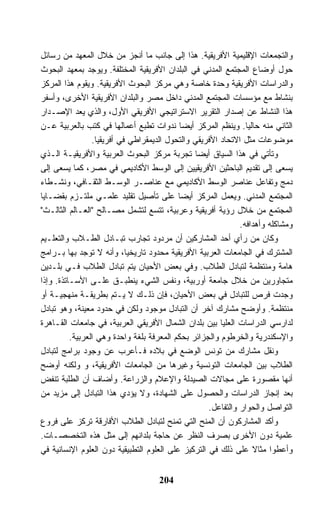 ‫ﻭﺍﻟﺘﺠﻤﻌﺎﺕ ﺍﻹﻗﻠﻴﻤﻴﺔ ﺍﻷﻓﺭﻴﻘﻴﺔ. ﻫﺫﺍ ﺇﻟﻰ ﺠﺎﻨﺏ ﻤﺎ ﺃﻨﺠﺯ ﻤﻥ ﺨﻼل ﺍﻟﻤﻌﻬﺩ ﻤﻥ ﺭﺴﺎﺌل‬
‫ﺤﻭل ﺃﻭﻀﺎﻉ ﺍﻟﻤﺠﺘﻤﻊ ﺍﻟﻤﺩﻨﻲ ﻓﻲ ﺍﻟﺒﻠﺩﺍﻥ ﺍﻷﻓﺭﻴﻘﻴﺔ ﺍﻟﻤﺨﺘﻠﻔﺔ. ﻭﻴﻭﺠﺩ ﺒﻤﻌﻬﺩ ﺍﻟﺒﺤﻭﺙ‬
‫ﻭﺍﻟﺩﺭﺍﺴﺎﺕ ﺍﻷﻓﺭﻴﻘﻴﺔ ﻭﺤﺩﺓ ﺨﺎﺼﺔ ﻭﻫﻲ ﻤﺭﻜﺯ ﺍﻟﺒﺤﻭﺙ ﺍﻷﻓﺭﻴﻘﻴﺔ. ﻭﻴﻘﻭﻡ ﻫﺫﺍ ﺍﻟﻤﺭﻜﺯ‬
‫ﺒﻨﺸﺎﻁ ﻤﻊ ﻤﺅﺴﺴﺎﺕ ﺍﻟﻤﺠﺘﻤﻊ ﺍﻟﻤﺩﻨﻲ ﺩﺍﺨل ﻤﺼﺭ ﻭﺍﻟﺒﻠﺩﺍﻥ ﺍﻷﻓﺭﻴﻘﻴﺔ ﺍﻷﺨﺭﻯ، ﻭﺃﺴﻔﺭ‬
‫ﻫﺫﺍ ﺍﻟﻨﺸﺎﻁ ﻋﻥ ﺇﺼﺩﺍﺭ ﺍﻟﺘﻘﺭﻴﺭ ﺍﻻﺴﺘﺭﺍﺘﻴﺠﻲ ﺍﻷﻓﺭﻴﻘﻲ ﺍﻷﻭل، ﻭﺍﻟﺫﻱ ﻴﻌﺩ ﺍﻹﺼـﺩﺍﺭ‬
‫ﺍﻟﺜﺎﻨﻲ ﻤﻨﻪ ﺤﺎﻟﻴﺎ. ﻭﻴﻨﻅﻡ ﺍﻟﻤﺭﻜﺯ ﺃﻴﻀﺎ ﻨﺩﻭﺍﺕ ﺘﻁﺒﻊ ﺃﻋﻤﺎﻟﻬﺎ ﻓﻲ ﻜﺘﺏ ﺒﺎﻟﻌﺭﺒﻴﺔ ﻋـﻥ‬
                 ‫ﻤﻭﻀﻭﻋﺎﺕ ﻤﺜل ﺍﻻﺘﺤﺎﺩ ﺍﻷﻓﺭﻴﻘﻲ ﻭﺍﻟﺘﺤﻭل ﺍﻟﺩﻴﻤﻘﺭﺍﻁﻲ ﻓﻲ ﺃﻓﺭﻴﻘﻴﺎ.‬
‫ﻭﺘﺄﺘﻲ ﻓﻲ ﻫﺫﺍ ﺍﻟﺴﻴﺎﻕ ﺃﻴﻀﺎ ﺘﺠﺭﺒﺔ ﻤﺭﻜﺯ ﺍﻟﺒﺤﻭﺙ ﺍﻟﻌﺭﺒﻴﺔ ﻭﺍﻷﻓﺭﻴﻘﻴـﺔ ﺍﻟـﺫﻱ‬
‫ﻴﺴﻌﻰ ﺇﻟﻰ ﺘﻘﺩﻴﻡ ﺍﻟﺒﺎﺤﺜﻴﻥ ﺍﻷﻓﺭﻴﻘﻴﻴﻥ ﺇﻟﻰ ﺍﻟﻭﺴﻁ ﺍﻷﻜﺎﺩﻴﻤﻲ ﻓﻲ ﻤﺼﺭ، ﻜﻤﺎ ﻴﺴﻌﻰ ﺇﻟﻰ‬
‫ﺩﻤﺞ ﻭﺘﻔﺎﻋل ﻋﻨﺎﺼﺭ ﺍﻟﻭﺴﻁ ﺍﻷﻜﺎﺩﻴﻤﻲ ﻤﻊ ﻋﻨﺎﺼـﺭ ﺍﻟﻭﺴـﻁ ﺍﻟﺜﻘـﺎﻓﻲ، ﻭﻨﺸـﻁﺎﺀ‬
‫ﺍﻟﻤﺠﺘﻤﻊ ﺍﻟﻤﺩﻨﻲ. ﻭﻴﻌﻤل ﺍﻟﻤﺭﻜﺯ ﺃﻴﻀﺎ ﻋﻠﻰ ﺘﺄﺼﻴل ﺘﻘﻠﻴﺩ ﻋﻠﻤـﻲ ﻤﻠﺘـﺯﻡ ﺒﻘﻀـﺎﻴﺎ‬
‫ﺍﻟﻤﺠﺘﻤﻊ ﻤﻥ ﺨﻼل ﺭﺅﻴﺔ ﺃﻓﺭﻴﻘﻴﺔ ﻭﻋﺭﺒﻴﺔ، ﺘﺘﺴﻊ ﻟﺘﺸﻤل ﻤﺼـﺎﻟﺢ "ﺍﻟﻌـﺎﻟﻡ ﺍﻟﺜﺎﻟـﺙ"‬
                                                              ‫ﻭﻤﺸﺎﻜﻠﻪ ﻭﺃﻫﺩﺍﻓﻪ.‬
‫ﻭﻜﺎﻥ ﻤﻥ ﺭﺃﻱ ﺃﺤﺩ ﺍﻟﻤﺸﺎﺭﻜﻴﻥ ﺃﻥ ﻤﺭﺩﻭﺩ ﺘﺠﺎﺭﺏ ﺘﺒـﺎﺩل ﺍﻟﻁـﻼﺏ ﻭﺍﻟﺘﻌﻠـﻴﻡ‬
‫ﺍﻟﻤﺸﺘﺭﻙ ﻓﻲ ﺍﻟﺠﺎﻤﻌﺎﺕ ﺍﻟﻌﺭﺒﻴﺔ ﺍﻷﻓﺭﻴﻘﻴﺔ ﻤﺤﺩﻭﺩ ﺘﺎﺭﻴﺨﻴﺎ، ﻭﺃﻨﻪ ﻻ ﺘﻭﺠﺩ ﺒﻬﺎ ﺒـﺭﺍﻤﺞ‬
‫ﻫﺎﻤﺔ ﻭﻤﻨﺘﻅﻤﺔ ﻟﺘﺒﺎﺩل ﺍﻟﻁﻼﺏ. ﻭﻓﻲ ﺒﻌﺽ ﺍﻷﺤﻴﺎﻥ ﻴﺘﻡ ﺘﺒﺎﺩل ﺍﻟﻁﻼﺏ ﻓـﻲ ﺒﻠـﺩﻴﻥ‬
‫ﻤﺘﺠﺎﻭﺭﻴﻥ ﻤﻥ ﺨﻼل ﺠﺎﻤﻌﺔ ﺃﻭﺭﺒﻴﺔ، ﻭﻨﻔﺱ ﺍﻟﺸﻲﺀ ﻴﻨﻁﺒـﻕ ﻋﻠـﻰ ﺍﻷﺴـﺎﺘﺫﺓ. ﻭﺇﺫﺍ‬
‫ﻭﺠﺩﺕ ﻓﺭﺹ ﻟﻠﺘﺒﺎﺩل ﻓﻲ ﺒﻌﺽ ﺍﻷﺤﻴﺎﻥ، ﻓﺈﻥ ﺫﻟـﻙ ﻻ ﻴـﺘﻡ ﺒﻁﺭﻴﻘـﺔ ﻤﻨﻬﺠﻴـﺔ ﺃﻭ‬
‫ﻤﻨﺘﻅﻤﺔ. ﻭﺃﻭﻀﺢ ﻤﺸﺎﺭﻙ ﺁﺨﺭ ﺃﻥ ﺍﻟﺘﺒﺎﺩل ﻤﻭﺠﻭﺩ ﻭﻟﻜﻥ ﻓﻲ ﺤﺩﻭﺩ ﻤﻌﻴﻨﺔ، ﻭﻫﻭ ﺘﺒﺎﺩل‬
‫ﻟﺩﺍﺭﺴﻲ ﺍﻟﺩﺭﺍﺴﺎﺕ ﺍﻟﻌﻠﻴﺎ ﺒﻴﻥ ﺒﻠﺩﺍﻥ ﺍﻟﺸﻤﺎل ﺍﻷﻓﺭﻴﻘﻲ ﺍﻟﻌﺭﺒﻴﺔ، ﻓﻲ ﺠﺎﻤﻌﺎﺕ ﺍﻟﻘـﺎﻫﺭﺓ‬
          ‫ﻭﺍﻹﺴﻜﻨﺩﺭﻴﺔ ﻭﺍﻟﺨﺭﻁﻭﻡ ﻭﺍﻟﺠﺯﺍﺌﺭ ﺒﺤﻜﻡ ﺍﻟﻤﻌﺭﻓﺔ ﺒﻠﻐﺔ ﻭﺍﺤﺩﺓ ﻭﻫﻲ ﺍﻟﻌﺭﺒﻴﺔ.‬
‫ﻭﻨﻘل ﻤﺸﺎﺭﻙ ﻤﻥ ﺘﻭﻨﺱ ﺍﻟﻭﻀﻊ ﻓﻲ ﺒﻼﺩﻩ ﻓـﺄﻋﺭﺏ ﻋﻥ ﻭﺠﻭﺩ ﺒﺭﺍﻤﺞ ﻟﺘﺒﺎﺩل‬
‫ﺍﻟﻁﻼﺏ ﺒﻴﻥ ﺍﻟﺠﺎﻤﻌﺎﺕ ﺍﻟﺘﻭﻨﺴﻴﺔ ﻭﻏﻴﺭﻫﺎ ﻤﻥ ﺍﻟﺠﺎﻤﻌﺎﺕ ﺍﻷﻓﺭﻴﻘﻴﺔ، ﻭ ﻭﻟﻜﻨﻪ ﺃﻭﻀﺢ‬
‫ﺃﻨﻬﺎ ﻤﻘﺼﻭﺭﺓ ﻋﻠﻰ ﻤﺠﺎﻻﺕ ﺍﻟﺼﻴﺩﻟﺔ ﻭﺍﻹﻋﻼﻡ ﻭﺍﻟﺯﺭﺍﻋﺔ. ﻭﺃﻀﺎﻑ ﺃﻥ ﺍﻟﻁﻠﺒﺔ ﺘﻨﻔﺽ‬
‫ﺒﻌﺩ ﺇﻨﺠﺎﺯ ﺍﻟﺩﺭﺍﺴﺎﺕ ﻭﺍﻟﺤﺼﻭل ﻋﻠﻰ ﺍﻟﺸﻬﺎﺩﺓ، ﻭﻻ ﻴﺅﺩﻱ ﻫﺫﺍ ﺍﻟﺘﺒﺎﺩل ﺇﻟﻰ ﻤﺯﻴﺩ ﻤﻥ‬
                                                    ‫ﺍﻟﺘﻭﺍﺼل ﻭﺍﻟﺤﻭﺍﺭ ﻭﺍﻟﺘﻔﺎﻋل.‬
‫ﻭﺃﻜﺩ ﺍﻟﻤﺸﺎﺭﻜﻭﻥ ﺃﻥ ﺍﻟﻤﻨﺢ ﺍﻟﺘﻲ ﺘﻤﻨﺢ ﻟﺘﺒﺎﺩل ﺍﻟﻁﻼﺏ ﺍﻷﻓﺎﺭﻗﺔ ﺘﺭﻜﺯ ﻋﻠﻰ ﻓﺭﻭﻉ‬
‫ﻋﻠﻤﻴﺔ ﺩﻭﻥ ﺍﻷﺨﺭﻯ ﺒﺼﺭﻑ ﺍﻟﻨﻅﺭ ﻋﻥ ﺤﺎﺠﺔ ﺒﻠﺩﺍﻨﻬﻡ ﺇﻟﻰ ﻤﺜل ﻫﺫﻩ ﺍﻟﺘﺨﺼﺼـﺎﺕ.‬
‫ﻭﺃﻋﻁﻭﺍ ﻤﺜﺎﻻ ﻋﻠﻰ ﺫﻟﻙ ﻓﻲ ﺍﻟﺘﺭﻜﻴﺯ ﻋﻠﻰ ﺍﻟﻌﻠﻭﻡ ﺍﻟﺘﻁﺒﻴﻘﻴﺔ ﺩﻭﻥ ﺍﻟﻌﻠﻭﻡ ﺍﻹﻨﺴﺎﻨﻴﺔ ﻓﻲ‬
                                                                  ‫ﹰ‬


                                    ‫402‬
 