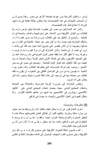 ‫ﺘﻭﻨﺱ ، ﻭﺍﻟﻌﻠﻭﻡ ﺍﻟﺸﺭﻋﻴﺔ ﺩﻭﻥ ﻏﻴﺭﻫﺎ ﺒﺠﺎﻤﻌﺔ ﺍﻷﺯﻫﺭ ﻓﻲ ﻤﺼﺭ. ﻭﻫﺫﺍ ﻴﺅﺩﻱ ﺇﻟـﻰ‬
‫ﺃﻥ ﺃﺼﺤﺎﺏ ﺍﻟﺸﻬﺎﺩﺍﺕ ﻓﻲ ﻫﺫﻩ ﺍﻟﺘﺨﺼﺼﺎﺕ ﺇﻨﻤﺎ ﻴﻤﺜﻠﻭﻥ ﺒﻁﺎﻟﺔ ﻤﻘﻨﻌﺔ ﻓﻲ ﺒﻠـﺩﺍﻨﻬﻡ،‬
                                       ‫ﺍﻟﺘﻲ ﻗﺩ ﻻ ﺘﺤﺘﺎﺝ ﻟﻤﺜل ﻫﺫﻩ ﺍﻟﺘﺨﺼﺼﺎﺕ.‬
‫ﻭﺃﺸﺎﺭ ﺃﺤﺩ ﺍﻟﻤﺸﺎﺭﻜﻴﻥ ﻤﻥ ﻤﺼﺭ ﺇﻟﻰ ﺨﻁﻭﺭﺓ ﻋﺸﻭﺍﺌﻴﺔ ﺘﻭﻓﻴﺭ ﻓﺭﺹ ﺩﺭﺍﺴـﻴﺔ‬
‫ﻟﻠﻁﻼﺏ ﻤﻥ ﺍﻟﺒﻠﺩﺍﻥ ﺍﻷﻓﺭﻴﻘﻴﺔ ﺩﻭﻥ ﺍﻻﺴﺘﻨﺎﺩ ﻋﻠﻰ ﺇﺴﺘﺭﺍﺘﻴﺠﻴﺔ ﻭﺃﻫﺩﺍﻑ ﻭﺍﻀﺤﺔ ﻟﻬـﺫﻩ‬
‫ﺍﻟﻌﻤﻠﻴﺔ . ﻭﺃﻭﻀﺢ ﺃﻥ ﺍﻹﻨﻔﺎﻕ ﻴﺘﻡ ﻋﻠﻰ ﺍﻟﻁﻼﺏ ﺩﻭﻥ ﺩﺭﺍﺴﺔ ﺠـﺩﻭﻯ ﻋﻠﻤﻴـﺔ ﻟـﻪ.‬
‫ﻭﺘﺸﻜﻙ ﺍﻟﻤﺸﺎﺭﻙ ﻓﻴﻤﺎ ﻴﺤﺩﺙ ﻭﺇﺫﺍ ﻤﺎ ﻜﺎﻥ ﻴﻌﺒﺭ ﻋﻥ ﻋﻤﻠﻴﺔ ﺘﻜﺎﻤﻠﻴﺔ ﻓﻲ ﺍﻟﻘﺎﺭﺓ ﺒـﻴﻥ‬
‫ﺸﻤﺎﻟﻬﺎ ﻭﺠﻨﻭﺒﻬﺎ، ﺃﻡ ﺃﻥ ﺍﻷﻤﺭ ﻴﻘﺘﺼﺭ ﻋﻠﻰ ﺘﺨﺭﻴﺞ ﺃﻋﺩﺍﺩ ﺘﻌﻭﺩ ﺒﻌﺩ ﺫﻟﻙ ﺇﻟﻰ ﺒﻼﺩﻫـﺎ‬
‫ﺩﻭﻥ ﺃﻱ ﻫﺩﻑ ﺃﻭ ﺃﻱ ﻤﺘﺎﺒﻌﺔ. ﻭﺃﺸﺎﺭ ﺍﻟﻤﺸﺎﺭﻙ ﺇﻟﻰ ﺃﻥ ﺩﻭﻻ ﻜﺒﻴـﺭﺓ ﻤﺜـل ﻓﺭﻨﺴـﺎ‬
‫ﻭﻏﻴﺭﻫﺎ ﺭﺒﻤﺎ ﻻ ﺘﻨﻔﻕ ﺃﻜﺜﺭ ﻤﻤﺎ ﺘﻨﻔﻘﻪ ﺒﻌﺽ ﺍﻟﺩﻭل ﺍﻟﻌﺭﺒﻴﺔ ﻓﻲ ﻤﺸـﺭﻭﻋﺎﺕ ﺍﻟﻌﻤـل‬
‫ﻋﻠﻰ ﺍﻟﺼﻌﻴﺩ ﺍﻷﻓﺭﻴﻘﻲ، ﻭﻟﻜﻥ ﻓﻲ ﺍﻟﺤﺎﻟﺔ ﺍﻷﻭﻟﻰ ﺘﺘﻭﻓﺭ ﻟﻠﺩﻭﻟﺔ ﺭﺅﻴﺔ ﻭﺍﻀﺤﺔ ﺤـﻭل‬
‫ﺍﻟﻬﺩﻑ ﻤﻥ ﺫﻟﻙ ﺍﻹﻨﻔﺎﻕ، ﻜﻤﺎ ﺘﺘﻭﻓﺭ ﺁﻟﻴﺎﺕ ﻟﻠﻤﺘﺎﺒﻌﺔ. ﻭﻴﺼﺩﻑ ﻓﻲ ﻤﺼﺭ ﻓﻲ ﺒﻌـﺽ‬
‫ﺍﻷﺤﻴﺎﻥ ، ﻭﺒﺴﺒﺏ ﻋﺩﻡ ﺇﺩﺭﺍﻙ ﺍﻟﻤﺅﺴﺴﺎﺕ ﺍﻟﺘﻲ ﻴﺘﻌﻠﻡ ﻓﻴﻪ ﺍﻟﻁﻼﺏ ﻭﺍﻟﻌـﺎﻤﻠﻭﻥ ﺒﻬـﺎ‬
‫ﻷﻫﻤﻴﺔ ﻤﺎ ﻴﻘﻭﻤﻭﻥ ﺒﻪ ﻤﻥ ﺩﻭﺭ ﻓﻲ ﺍﻟﺘﻭﺍﺼل ﺍﻟﺜﻘﺎﻓﻲ ﺒﻴﻥ ﺍﻟﺸﻌﻭﺏ، ﺃﻥ ﻴﻜﻭﻥ ﻤﺎ ﺘﻠﻘﺎﻩ‬
‫ﺍﻟﻁﺎﻟﺏ ﻤﻥ ﻤﻌﺎﻤﻠﺔ ﺴﺒﺒﺎ ﻓﻲ ﺃﻥ ﻴﻌﻭﺩ ﺇﻟﻰ ﺒﻼﺩﻩ ﻨﺎﻗﻼ ﻟﺼﻭﺭﺓ ﺴﻠﺒﻴﺔ ﻭﺸﻌﻭﺭ ﺒﺄﻨﻪ ﻜﺎﻥ‬
                                                       ‫ﻴﻌﺎﻤل ﻋﻠﻰ ﺃﻨﻪ ﻏﺭﻴﺏ.‬
‫ﻭﺨﻠﺹ ﺍﻟﻤﺸﺎﺭﻙ ﺇﻟﻰ ﻀﺭﻭﺭﺓ ﺍﻟﺘﺭﺒﻴﺔ ﺍﻟﻤﺯﺩﻭﺠﺔ ﻭﺍﻟﻤﺘﺒﺎﺩﻟﺔ ﺒﻴﻥ ﺍﻟﺠﺎﻤﻌﺔ‬
‫ﻭﻨﺸﻁﺎﺀ ﺍﻟﻤﺠﺘﻤﻊ ﺍﻟﻤﺩﻨﻲ. ﺒﺤﻴﺙ ﻴﺤﺼل ﻨﺸﻁﺎﺀ ﺍﻟﻤﺠﺘﻤﻊ ﺍﻟﻤﺩﻨﻲ ﻋﻠﻲ ﺍﻟﺘﺄﻫﻴل‬
‫ﺍﻷﻜﺎﺩﻴﻤﻲ، ﻭﻴﺅﺜﺭﻭﻥ ﻓﻲ ﺍﻷﻜﺎﺩﻴﻤﻴﻴﻥ ﺒﻤﺎ ﻟﺩﻴﻬﻡ ﻤﻥ ﻤﻔﺎﻫﻴﻡ ﺘﻜﺎﻤﻠﻴﺔ ﻟﻠﻜﻭﺍﺩﺭ. ﻭﺇﻻ‬
                  ‫ﺴﺘﻅل ﺍﻟﻔﺠﻭﺓ ﺒﻴﻥ ﺍﻟﻌﻤل ﺍﻷﻜﺎﺩﻴﻤﻲ ﻭﺍﻟﺒﺤﺙ، ﻤﺎ ﻴﺤﺩﺙ ﻓﻲ ﺍﻟﻭﺍﻗﻊ.‬

                                                   ‫)3( ﻤﻘﺘﺭﺤﺎﺕ ﻭﺘﻭﺼﻴﺎﺕ‬
‫ﺃﻋﺭﺏ ﺍﻟﻤﺸﺎﺭﻜﻭﻥ ﻋﻥ ﺃﻥ ﻤﺎ ﻴﻤﻜﻥ ﺘﻨﻔﻴﺫﻩ ﺒﺎﻟﻔﻌل ﻻﺒﺩ ﻭﺃﻥ ﻴﺭﺘﺒﻁ ﺒﻤﺎ ﻫﻭ ﻤﺘﻭﻓﺭ‬
‫ﻤﻥ ﻤﻭﺍﺭﺩ ﻤﺎﻟﻴﺔ ﻭﺒﺸﺭﻴﺔ. ﻭﻟﻜﻨﻬﻡ ﺃﻜﺩﻭﺍ ﺃﻥ ﺇﻁﻼﻕ ﺍﻟﻌﻨﺎﻥ ﻟﻁﻤﻭﺤﺎﺘﻬﻡ ﻤﺴﺄﻟﺔ ﻫﺎﻤـﺔ‬
‫ﻟﺘﺤﻔﻴﺯ ﺍﻟﻤﺒﺎﺩﺭﺓ ﻭﺍﻹﺒﺩﺍﻉ ﻭﺘﻌﺒﺌﺔ ﺍﻟﻤﻭﺍﺭﺩ ﺃﻴﻀﺎ. ﻭﺍﺘﻔﻘـﻭﺍ ﻋﻠـﻰ ﺃﻥ ﻴـﺘﻡ ﺒﺭﻤﺠـﺔ‬
‫ﺍﻟﺨﻁﻭﺍﺕ ﻓﻲ ﻀﻭﺀ ﺍﻟﻭﺍﻗﻊ، ﻭﺍﻟﺒﺩﺀ ﻤﻤﺎ ﻫﻭ ﻤﻤﻜﻥ. ﻭﻋﻠـﻰ ﻫـﺫﺍ ﺍﻷﺴـﺎﺱ ﺃﺩﻟـﻰ‬
                                                   ‫ﺍﻟﻤﺸﺎﺭﻜﻭﻥ ﺒﻬﺫﻩ ﺍﻟﻤﻘﺘﺭﺤﺎﺕ:‬
‫- ﺍﻟﺒﺩﺀ ﺒﺘﺄﺴﻴﺱ ﺸﺒﻜﺔ ﻟﻠﺒﺤﻭﺙ ﺍﻷﻓﺭﻴﻘﻴﺔ ﻋﻠﻰ ﻤﺴﺘﻭﻯ ﻜل ﺒﻠـﺩ ﻤـﻥ ﺍﻟﺒﻠـﺩﺍﻥ‬
‫ﺍﻷﻓﺭﻴﻘﻴﺔ ﻭﻋﻠﻰ ﻤﺴﺘﻭﻯ ﺍﻟﻘﺎﺭﺓ ﺘﺴﺘﻬﺩﻑ ﺍﻟﻭﺼﻭل ﺇﻟﻰ ﻗﺎﻋﺩﺓ ﻤﻌﻠﻭﻤﺎﺕ ﻟﻺﻨﺘﺎﺝ ﺍﻟﻌﻠﻤﻲ‬


                                   ‫502‬
 