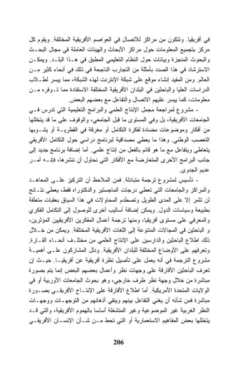 ‫ﻓﻲ ﺃﻓﺭﻴﻘﻴﺎ. ﻭﺘﺘﻜﻭﻥ ﻤﻥ ﻤﺭﺍﻜﺯ ﻟﻼﺘﺼﺎل ﻓﻲ ﺍﻟﻌﻭﺍﺼﻡ ﺍﻷﻓﺭﻴﻘﻴﺔ ﺍﻟﻤﺨﺘﻠﻔﺔ. ﻭﻴﻘﻭﻡ ﻜل‬
‫ﻤﺭﻜﺯ ﺒﺘﺠﻤﻴﻊ ﺍﻟﻤﻌﻠﻭﻤﺎﺕ ﺤﻭل ﻤﺭﺍﻜﺯ ﺍﻷﺒﺤﺎﺙ ﻭﺍﻟﻬﻴﺌﺎﺕ ﺍﻟﻌﺎﻤﻠﺔ ﻓﻲ ﻤﺠﺎل ﺍﻟﺒﺤـﺙ‬
‫ﻭﺍﻟﺒﺤﻭﺙ ﺍﻟﻤﻨﺠﺯﺓ ﻭﺒﻴﺎﻨﺎﺕ ﺤﻭل ﺍﻟﻨﻅﺎﻡ ﺍﻟﺘﻌﻠﻴﻤﻲ ﺍﻟﻤﻁﺒﻕ ﻓﻲ ﻫـﺫﺍ ﺍﻟﺒﻠـﺩ. ﻭﻴﻤﻜـﻥ‬
‫ﺍﻻﺴﺘﺭﺸﺎﺩ ﻓﻲ ﻫﺫﺍ ﺍﻟﺼﺩﺩ ﺒﺄﻤﺜﻠﺔ ﻤﻥ ﺍﻟﺘﺠﺎﺭﺏ ﺍﻟﻨﺎﺠﺤﺔ ﻓﻲ ﺫﻟﻙ ﻓﻲ ﺃﻨﺤﺎﺀ ﻜﺜﻴﺭ ﻤـﻥ‬
‫ﺍﻟﻌﺎﻟﻡ. ﻭﻤﻥ ﺍﻟﻤﻔﻴﺩ ﺇﻨﺸﺎﺀ ﻤﻭﻗﻊ ﻋﻠﻰ ﺸﺒﻜﺔ ﺍﻹﻨﺘﺭﻨﺕ ﻟﻬﺫﻩ ﺍﻟﺸﺒﻜﺔ، ﻤﻤﺎ ﻴﻴﺴﺭ ﻟﻁـﻼﺏ‬
‫ﺍﻟﺩﺭﺍﺴﺎﺕ ﺍﻟﻌﻠﻴﺎ ﻭﺍﻟﺒﺎﺤﺜﻴﻥ ﻓﻲ ﺍﻟﺒﻠﺩﺍﻥ ﺍﻷﻓﺭﻴﻘﻴﺔ ﺍﻟﻤﺨﺘﻠﻔﺔ ﺍﻻﺴﺘﻔﺎﺩﺓ ﻤﻤﺎ ﺘـﻭﻓﺭﻩ ﻤـﻥ‬
                 ‫ﻤﻌﻠﻭﻤﺎﺕ، ﻜﻤﺎ ﻴﻴﺴﺭ ﻋﻠﻴﻬﻡ ﺍﻻﺘﺼﺎل ﻭﺍﻟﺘﻔﺎﻋل ﻤﻊ ﺒﻌﻀﻬﻡ ﺍﻟﺒﻌﺽ.‬
‫- ﻤﺸﺭﻭﻉ ﻟﻤﺭﺍﺠﻌﺔ ﻤﺠﻤل ﺍﻹﻨﺘﺎﺝ ﺍﻟﻌﻠﻤﻲ ﻭﺍﻟﺒﺭﺍﻤﺞ ﺍﻟﺘﻌﻠﻴﻤﻴﺔ ﺍﻟﺘﻲ ﺘﺩﺭﺱ ﻓـﻲ‬
‫ﺍﻟﺠﺎﻤﻌﺎﺕ ﺍﻷﻓﺭﻴﻘﻴﺔ، ﺒل ﻭﻓﻲ ﺍﻟﻤﺴﺘﻭﻯ ﻤﺎ ﻗﺒل ﺍﻟﺠﺎﻤﻌﻲ، ﻭﺍﻟﻭﻗﻭﻑ ﻋﻠﻰ ﻤﺎ ﻗﺩ ﻴﺘﺨﻠﻠﻬﺎ‬
‫ﻤﻥ ﺃﻓﻜﺎﺭ ﻭﻤﻭﻀﻭﻋﺎﺕ ﻤﻀﺎﺩﺓ ﻟﻔﻜﺭﺓ ﺍﻟﺘﻜﺎﻤل ﺃﻭ ﻤﻐﺭﻗﺔ ﻓﻲ ﺍﻟﻘﻁﺭﻴـﺔ ﺃﻭ ﻴﺸـﻭﺒﻬﺎ‬
‫ﺍﻟﺘﻌﺼﺏ ﺍﻟﻭﻁﻨﻲ. ﻭﻫﺫﺍ ﻤﺎ ﻴﻌﻁﻲ ﻤﺼﺩﺍﻗﻴﺔ ﻟﺒﺭﻨﺎﻤﺞ ﺩﺭﺍﺴﻲ ﺤﻭل ﺍﻟﺘﻜﺎﻤل ﺍﻷﻓﺭﻴﻘﻲ‬
‫ﻴﺘﻌﺎﻁﻰ ﻭﻴﺘﻔﺎﻋل ﻤﻊ ﻤﺎ ﻫﻭ ﻗﺎﺌﻡ ﺒﺎﻟﻔﻌل ﻤﻥ ﺇﻨﺘﺎﺝ ﻋﻠﻤﻲ. ﺃﻤﺎ ﺇﻀﺎﻓﺔ ﺒﺭﻨﺎﻤﺞ ﺠﺩﻴﺩ ﺇﻟﻰ‬
‫ﺠﺎﻨﺏ ﺍﻟﺒﺭﺍﻤﺞ ﺍﻷﺨﺭﻯ ﺍﻟﻤﺘﻌﺎﺭﻀﺔ ﻤﻊ ﺍﻷﻓﻜﺎﺭ ﺍﻟﺘﻲ ﻨﺤﺎﻭل ﺃﻥ ﻨﻨﺸﺭﻫﺎ، ﻓﺈﻨـﻪ ﺃﻤـﺭ‬
                                                                ‫ﻋﺩﻴﻡ ﺍﻟﺠﺩﻭﻯ.‬
‫- ﺘﺄﺴﻴﺱ ﻟﻤﺸﺭﻭﻉ ﺘﺭﺠﻤﺔ ﻤﺘﺒﺎﺩﻟﺔ. ﻓﻤﻥ ﺍﻟﻤﻼﺤﻅ ﺃﻥ ﺍﻟﺘﺭﻜﻴﺯ ﻋﻠـﻰ ﺍﻟﻤﻌﺎﻫـﺩ‬
‫ﻭﺍﻟﻤﺭﺍﻜﺯ ﻭﺍﻟﺠﺎﻤﻌﺎﺕ ﺍﻟﺘﻲ ﺘﻌﻁﻲ ﺩﺭﺠﺎﺕ ﺍﻟﻤﺎﺠﺴﺘﻴﺭ ﻭﺍﻟﺩﻜﺘﻭﺭﺍﻩ ﻓﻘﻁ، ﻴﻌﻁﻲ ﻨﺘـﺎﺌﺞ‬
‫ﻟﻥ ﺘﺜﻤﺭ ﺇﻻ ﻋﻠﻰ ﺍﻟﻤﺩﻯ ﺍﻟﻁﻭﻴل ﻭﺘﺼﻁﺩﻡ ﺍﻟﻤﺤﺎﻭﻻﺕ ﻓﻲ ﻫﺫﺍ ﺍﻟﺴﻴﺎﻕ ﺒﻌﻘﺒﺎﺕ ﻤﺘﻌﻠﻘﺔ‬
‫ﺒﻁﺒﻴﻌﺔ ﻭﺴﻴﺎﺴﺎﺕ ﺍﻟﺩﻭل. ﻭﻴﻤﻜﻥ ﺇﻀﺎﻓﺔ ﺃﺴﺎﻟﻴﺏ ﺃﺨﺭﻯ ﻟﻠﻭﺼﻭل ﺇﻟﻰ ﺍﻟﺘﻜﺎﻤل ﺍﻟﻔﻜﺭﻱ‬
‫ﻭﺍﻟﻤﻌﺭﻓﻲ ﻋﻠﻰ ﻤﺴﺘﻭﻯ ﺃﻓﺭﻴﻘﻴﺎ، ﻭﻤﻨﻬﺎ ﺘﺭﺠﻤﺔ ﺃﻋﻤﺎل ﺍﻟﻤﻔﻜﺭﻴﻥ ﺍﻷﻓﺭﻴﻘﻴﻴﻥ ﺍﻟﻤﺅﺜﺭﻴﻥ،‬
‫ﻭ ﺍﻟﺒﺎﺤﺜﻴﻥ ﻓﻲ ﺍﻟﻤﺠﺎﻻﺕ ﺍﻟﻤﺘﻨﻭﻋﺔ ﺇﻟﻰ ﺍﻟﻠﻐﺎﺕ ﺍﻷﻓﺭﻴﻘﻴﺔ ﺍﻟﻤﺨﺘﻠﻔﺔ. ﻭﻴﻤﻜﻥ ﻤﻥ ﺨـﻼل‬
‫ﺫﻟﻙ ﺍﻁﻼﻉ ﺍﻟﺒﺎﺤﺜﻴﻥ ﻭﺍﻟﺩﺍﺭﺴﻴﻥ ﻋﻠﻰ ﺍﻹﻨﺘﺎﺝ ﺍﻟﻌﻠﻤﻲ ﻤﻥ ﻤﺨﺘﻠـﻑ ﺃﻨﺤـﺎﺀ ﺍﻟﻘـﺎﺭﺓ,‬
‫ﻭﺘﻌﺭﻓﻬﻡ ﻋﻠﻰ ﺍﻷﻭﻀﺎﻉ ﺍﻟﻤﺨﺘﻠﻔﺔ ﻟﻠﺒﻠﺩﺍﻥ ﺍﻷﻓﺭﻴﻘﻴﺔ. ﻭﺩﻟل ﺍﻟﻤﺸﺎﺭﻜﻭﻥ ﻋﻠـﻰ ﺃﻫﻤﻴـﺔ‬
‫ﻤﺸﺭﻭﻉ ﺍﻟﺘﺭﺠﻤﺔ ﻓﻲ ﺃﻨﻪ ﻴﻌﻤل ﻋﻠﻰ ﺘﺄﺼﻴل ﻨﻅﺭﺓ ﺃﻓﺭﻴﻘﻴﺔ ﻋﻥ ﺃﻓﺭﻴﻘﻴـﺎ. ﺤﻴـﺙ ﺇﻥ‬
‫ﺘﻌﺭﻑ ﺍﻟﺒﺎﺤﺜﻴﻥ ﺍﻷﻓﺎﺭﻗﺔ ﻋﻠﻰ ﻭﺠﻬﺎﺕ ﻨﻅﺭ ﻭﺃﻋﻤﺎل ﺒﻌﻀﻬﻡ ﺍﻟﺒﻌﺽ ﺇﻨﻤﺎ ﻴﺘﻡ ﺒﺼﻭﺭﺓ‬
‫ﻤﺒﺎﺸﺭﺓ ﻤﻥ ﺨﻼل ﻭﺠﻬﺔ ﻨﻅﺭ ﻁﺭﻑ ﺨﺎﺭﺠﻲ، ﻭﻫﻭ ﺒﺤﻭﺙ ﺍﻟﺠﺎﻤﻌﺎﺕ ﺍﻷﻭﺭﺒﻴﺔ ﺃﻭ ﻓﻲ‬
‫ﺍﻟﻭﻻﻴﺎﺕ ﺍﻟﻤﺘﺤﺩﺓ ﺍﻷﻤﺭﻴﻜﻴﺔ. ﺃﻤﺎ ﺍﻁﻼﻉ ﺍﻷﻓﺎﺭﻗﺔ ﻋﻠﻰ ﺍﻹﻨﺘـﺎﺝ ﺍﻷﻓﺭﻴﻘـﻲ ﺒﺼـﻭﺭﺓ‬
‫ﻤﺒﺎﺸﺭﺓ ﻓﻤﻥ ﺸﺄﻨﻪ ﺃﻥ ﻴﻐﻨﻲ ﺍﻟﺘﻔﺎﻋل ﺒﻴﻨﻬﻡ ﻭﻴﻨﻘﻲ ﺃﺫﻫﺎﻨﻬﻡ ﻤﻥ ﺍﻟﺘﻭﺠﻬـﺎﺕ ﻭﻭﺠﻬـﺎﺕ‬
‫ﺍﻟﻨﻅﺭ ﺍﻟﻐﺭﺒﻴﺔ ﻏﻴﺭ ﺍﻟﻤﻭﻀﻭﻋﻴﺔ ﻭﻏﻴﺭ ﺍﻟﻤﻨﺸﻐﻠﺔ ﺃﺴﺎﺴﺎ ﺒﺎﻟﻬﻤﻭﻡ ﺍﻷﻓﺭﻴﻘﻴﺔ، ﻭﺍﻟﺘﻲ ﻗـﺩ‬
‫ﻴﺘﺨﻠﻠﻬﺎ ﺒﻌﺽ ﺍﻟﻤﻔﺎﻫﻴﻡ ﺍﻻﺴﺘﻌﻤﺎﺭﻴﺔ ﺃﻭ ﺍﻟﺘﻲ ﺘﺤﻁ ﻤـﻥ ﺸـﺄﻥ ﺍﻹﻨﺴـﺎﻥ ﺍﻷﻓﺭﻴﻘـﻲ‬


                                    ‫602‬
 