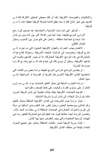 ‫ﻭﺍﻹﻤﻜﺎﻨﻴﺎﺕ ﻭﺍﻟﻁﻤﻭﺤﺎﺕ ﺍﻷﻓﺭﻴﻘﻴﺔ. ﻜﻤﺎ ﺃﻥ ﺫﻟﻙ ﺴﻴﻌﻁﻲ ﺍﻟﺒﺎﺤﺜﻴﻥ ﺍﻷﻓﺎﺭﻗﺔ ﺜﻘﺔ ﻓـﻲ‬
‫ﺃﻨﻔﺴﻬﻡ ﻭﻓﻲ ﺘﻤﻴﺯ ﺇﻨﺘﺎﺝ ﺍﻟﻘﺎﺭﺓ، ﻤﻤﺎ ﻴﺨﻠﻕ ﻗﺎﻋﺩﺓ ﻟﻤﻌﺭﻓﺔ ﺃﻓﺭﻴﻘﻴﺔ ﺤﻘﻴﻘﻴﺔ ﻨﺎﺒﻌـﺔ ﻤـﻥ‬
                                                                             ‫ﺃﻓﺭﻴﻘﻴﺔ.‬
‫- ﺍﻟﺘﺭﻜﻴﺯ ﻋﻠﻰ ﺍﻟﺩﺭﺍﺴﺎﺕ ﺍﻹﻨﺴﺎﻨﻴﺔ ﻭﺍﻻﺠﺘﻤﺎﻋﻴﺔ ﻋﻨﺩ ﺘﺼﻤﻴﻡ ﺍﻟﺒﺭﻨـﺎﻤﺞ‬
‫ﺍﻟﺩﺭﺍﺴﻲ ﺍﻟﻤﺯﻤﻊ ﺘﻁﺒﻴﻘﻪ، ﺤﻴﺙ ﺇﻨﻬﺎ ﺘﻴﺴﺭ ﺘﻔﺎﻋﻼ ﺃﻜﺒﺭ ﺒﻴﻥ ﺍﻟﺩﺍﺭﺴﻴﻥ ﻤﻥ ﺒﻠﺩﺍﻥ‬
                              ‫ﹰ‬
‫ﺫﺍﺕ ﺃﻭﻀﺎﻉ ﺍﺠﺘﻤﺎﻋﻴﺔ ﻤﺨﺘﻠﻔﺔ، ﻭﺘﻌﻤل ﻋﻠﻰ ﻓﺘﺢ ﺤﻭﺍﺭ ﺒﻴﻥ ﺍﻟﺸﻌﻭﺏ ﻭﻤﺠﺎل‬
                                                             ‫ﻟﻠﺘﺒﺎﺩل ﺍﻟﺜﻘﺎﻓﻲ.‬
‫- ﺍﻻﻫﺘﻤﺎﻡ ﺒﺠﺫﺏ ﺍﻟﺨﺒﺭﺍﺕ ﻭﺍﻟﻌﻘﻭل ﺍﻷﻓﺭﻴﻘﻴﺔ ﺍﻟﻤﺘﻤﻴﺯﺓ ﺍﻟﺘﻲ ﻫـﺎﺠﺭﺕ ﺇﻟـﻰ‬
‫ﺨﺎﺭﺝ ﺃﻓﺭﻴﻘﻴﺎ، ﻭﺨﺼﻭﺼﺎ ﺇﻟﻰ ﺍﻟﻭﻻﻴﺎﺕ ﺍﻟﻤﺘﺤﺩﺓ ﺍﻷﻤﺭﻴﻜﻴﺔ. ﻭﻤﺤﺎﻭﻟﺔ ﺇﻗﻨﺎﻉ ﻫﺅﻻﺀ‬
‫ﺒﺎﻟﻤﺸﺎﺭﻜﺔ ﻓﻲ ﻫﺫﻩ ﺍﻟﺒﺭﺍﻤﺞ ﺍﻷﻓﺭﻴﻘﻴﺔ ﺍﻟﻤﺸﺘﺭﻜﺔ، ﺇﺫﺍ ﻟﻡ ﻴﺘﻴﺴﺭ ﺇﻗﻨﺎﻋﻬﻡ ﺒﺎﻟﻌﻭﺩﺓ ﺇﻟﻰ‬
‫ﺒﻠﺩﺍﻨﻬﻡ ﺍﻷﻓﺭﻴﻘﻴﺔ. ﻭﻴﻤﻜﻥ ﺃﻥ ﻴﺅﺩﻱ ﺫﻟﻙ ﺇﻟﻰ ﺇﻨﺠﺎﺡ ﻫﺫﻩ ﺍﻟﺒـﺭﺍﻤﺞ ﻭﺘﻤﺘـﻊ ﺍﻟﻘـﺎﺭﺓ‬
                                                               ‫ﺒﻤﻭﺍﺭﺩﻫﺎ ﺍﻟﺒﺸﺭﻴﺔ.‬
‫- ﺃﻥ ﻴﺘﻀﻤﻥ ﺍﻟﺒﺭﻨﺎﻤﺞ ﺍﻟﺩﺭﺍﺴﻲ ﺍﻟﻤﺯﻤﻊ ﺘﻁﺒﻴﻘﻪ ﺩﺭﺍﺴﺔ ﺒﻌﺽ ﻤﻥ ﺍﻟﻠﻐﺎﺕ ﺍﻟﺘﻲ‬
‫ﺘﺴﺘﺨﺩﻤﻬﺎ ﺍﻟﺒﻠﺩﺍﻥ ﺍﻷﻓﺭﻴﻘﻴﺔ ﺍﻷﺨﺭﻯ ﻤﺜل ﺍﻟﻌﺭﺒﻴﺔ ﺃﻭ ﺍﻟﻔﺭﻨﺴﻴﺔ ﺃﻭ ﺍﻟﺴﻭﺍﺤﻴﻠﻴﺔ ﻋﻠـﻰ‬
                                                                     ‫ﺴﺒﻴل ﺍﻟﻤﺜﺎل.‬
‫- ﺩﺭﺍﺴﺔ ﺍﻟﺘﺠﺎﺭﺏ ﺍﻟﺴﺎﺒﻘﺔ ﻓﻲ ﻤﺠﺎل ﺍﻟﺘﻌﻠﻴﻡ ﺍﻟﻤﺸﺘﺭﻙ ﺴﻭﺍﺀ ﻋﻠـﻰ ﻤﺴـﺘﻭﻯ‬
            ‫ﺍﻟﻌﺎﻟﻡ ﺃﻭ ﻋﻠﻰ ﻤﺴﺘﻭﻯ ﺍﻟﻘﺎﺭﺓ، ﻭﺍﻟﻭﻗﻭﻑ ﻋﻠﻰ ﻨﻘﺎﻁ ﺍﻟﻀﻌﻑ ﻭﺍﻟﻘﻭﺓ ﻟﻬﺎ.‬
‫- ﺍﻟﺘﻭﺠﻴﻪ ﻟﻠﺠﺎﻤﻌﺎﺕ ﺍﻷﻓﺭﻴﻘﻴﺔ ﺒﺈﻴﻔﺎﺩ ﺒﻌﺜﺎﺕ ﺘﻌﻠﻴﻤﻴﺔ ﺇﻟﻰ ﺒﻠﺩﺍﻥ ﺃﻓﺭﻴﻘﻴﺔ ﺃﺨﺭﻯ،‬
                        ‫ﻤﺜﻠﻤﺎ ﻴﺘﻡ ﺇﺭﺴﺎل ﺍﻟﺒﻌﺜﺎﺕ ﺇﻟﻰ ﺒﻠﺩﺍﻥ ﺃﻭﺭﺒﺎ ﻭﺃﻤﺭﻴﻜﺎ ﺍﻟﺸﻤﺎﻟﻴﺔ.‬
‫- ﺇﻨﺠﺎﺯ ﺩﺭﺍﺴﺔ ﺤﻭل ﺍﻟﺘﺸﺭﻴﻌﺎﺕ ﻓﻲ ﺍﻟﺒﻠﺩﺍﻥ ﺍﻷﻓﺭﻴﻘﻴﺔ ﺍﻟﻤﺘﻌﻠﻘﺔ ﺒﻤﺠﺎل ﺍﻟﺘﻌﻠﻴﻡ‬
‫ﻭﻫل ﺘﺘﻤﺎﺸﻰ ﻤﻊ ﺒﻌﻀﻬﺎ ﺍﻟﺒﻌﺽ، ﻭﺤﻭل ﺘﻁﻭﺭ ﻫﺫﻩ ﺍﻟﻨﻅﻡ ﻭﻤﺩﻯ ﺍﺘﺴﺎﻗﻬﺎ ﻤﻥ ﺩﻭﻟﺔ‬
‫ﺇﻟﻰ ﺃﺨﺭﻯ ﻭﺍﻟﻤﻴﺯﺍﺕ ﺍﻟﻤﺘﻭﻓﺭﺓ ﻓﻲ ﺍﻟﺠﺎﻤﻌﺎﺕ ﺍﻟﻤﺨﺘﻠﻔﺔ ﻓـﻲ ﻤﺨﺘﻠـﻑ ﺍﻟﻤﺠـﺎﻻﺕ.‬
‫ﻭﺘﺘﻀﻤﻥ ﺍﻟﺩﺭﺍﺴﺔ ﺃﻴﻀﺎ ﺇﻤﻜﺎﻨﻴﺔ ﻗﺒﻭل ﻫﺫﻩ ﺍﻟﻨﻅﻡ ﻟﻠﺒﺭﺍﻤﺞ ﺍﻟﻤﺸﺘﺭﻜﺔ ﻟﻠﺘﻌﻠﻴﻡ. ﻭﻤﺎ ﻫﻲ‬
                ‫ﺍﻟﻬﻴﺌﺎﺕ ﺍﻟﺭﺴﻤﻴﺔ ﺍﻟﻤﺨﺘﺼﺔ ﻭﺍﻟﺘﻲ ﻴﺠﺏ ﺍﻟﺘﻔﺎﻭﺽ ﻤﻌﻬﺎ ﺒﻬﺫﺍ ﺍﻟﺸﺄﻥ.‬
‫- ﺇﻨﺸﺎﺀ ﺩﻭﺭﻴﺔ ﺃﻓﺭﻴﻘﻴﺔ ﺘﺼﺩﺭ ﺒﺎﻟﻠﻐﺎﺕ ﺍﻟﻤﺨﺘﻠﻔﺔ ﻭﺘﻌﻤل ﻋﻠﻰ ﺘﺠﻤﻴﻊ ﺍﻟﺒﺤﻭﺙ‬
                                       ‫ﺍﻟﺠﺎﺩﺓ ﻭﺍﻟﻬﺎﻤﺔ ﻤﻥ ﻤﺨﺘﻠﻑ ﺍﻟﺒﻠﺩﺍﻥ ﺍﻷﻓﺭﻴﻘﻴﺔ.‬




                                       ‫702‬
 