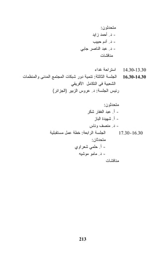 ‫ﻤﺘﺤﺩﺜﻭﻥ:‬
                                     ‫- ﺩ. ﺃﺤﻤﺩ ﺯﺍﻴﺩ‬
                                     ‫- ﺩ. ﺁﺩﻡ ﺤﺒﻴﺏ‬
                               ‫- ﺩ. ﻋﺒﺩ ﺍﻟﻨﺎﺼﺭ ﺠﺎﺒﻲ‬
                                          ‫ﻤﻨﺎﻗﺸﺎﺕ‬

                                          ‫03.31-03.41 ﺍﺴﺘﺭﺍﺤﺔ ﻏﺩﺍﺀ‬
‫03.41-03.61 ﺍﻟﺠﻠﺴﺔ ﺍﻟﺜﺎﻟﺜﺔ: ﺘﻨﻤﻴﺔ ﺩﻭﺭ ﺸﺒﻜﺎﺕ ﺍﻟﻤﺠﺘﻤﻊ ﺍﻟﻤﺩﻨﻰ ﻭﺍﻟﻤﻨﻅﻤﺎﺕ‬
                            ‫ﺍﻟﺸﻌﺒﻴﺔ ﻓﻰ ﺍﻟﺘﻜﺎﻤل ﺍﻷﻓﺭﻴﻘﻲ‬
                 ‫ﺭﺌﻴﺱ ﺍﻟﺠﻠﺴﺔ: ﺩ. ﻋﺭﻭﺱ ﺍﻟﺯﺒﻴﺭ )ﺍﻟﺠﺯﺍﺌﺭ(‬

                                              ‫ﻤﺘﺤﺩﺜﻭﻥ:‬
                                  ‫- ﺃ. ﻋﺒﺩ ﺍﻟﻐﻔﺎﺭ ﺸﻜﺭ‬
                                       ‫- ﺃ. ﺸﻬﻴﺩﺓ ﺍﻟﺒﺎﺯ‬
                                    ‫- ﺩ. ﻤﻨﺼﻑ ﻭﻨﺎﺱ‬
              ‫ﺍﻟﺠﻠﺴﺔ ﺍﻟﺭﺍﺒﻌﺔ: ﺨﻁﺔ ﻋﻤل ﻤﺴﺘﻘﺒﻠﻴﺔ‬         ‫03.61-03.71‬
                                     ‫ﻤﺘﺤﺩﺜﺎﻥ:‬
                            ‫- ﺃ. ﺤﻠﻤﻲ ﺸﻌﺭﺍﻭﻱ‬
                              ‫- ﺩ. ﻤﺎﻤﻭ ﻤﻭﺸﻴﻪ‬
                                                ‫ﻤﻨﺎﻗﺸﺎﺕ‬




                               ‫312‬
 