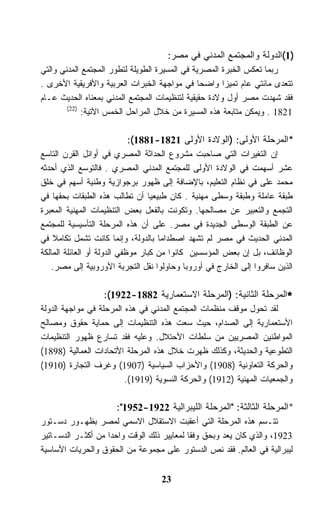 ‫)1(ﺍﻟﺩﻭﻟﺔ ﻭﺍﻟﻤﺠﺘﻤﻊ ﺍﻟﻤﺩﻨﻲ ﻓﻲ ﻤﺼﺭ:‬
‫ﺭﺒﻤﺎ ﺘﻌﻜﺱ ﺍﻟﺨﺒﺭﺓ ﺍﻟﻤﺼﺭﻴﺔ ﻓﻲ ﺍﻟﻤﺴﻴﺭﺓ ﺍﻟﻁﻭﻴﻠﺔ ﻟﺘﻁﻭﺭ ﺍﻟﻤﺠﺘﻤﻊ ﺍﻟﻤﺩﻨﻲ ﻭﺍﻟﺘﻲ‬
‫ﺘﺘﻌﺩﻯ ﻤﺎﺌﺘﻲ ﻋﺎﻡ ﺘﻤﻴﺯﺍ ﻭﺍﻀﺤﺎ ﻓﻲ ﻤﻭﺍﺠﻬﺔ ﺍﻟﺨﺒﺭﺍﺕ ﺍﻟﻌﺭﺒﻴﺔ ﻭﺍﻷﻓﺭﻴﻘﻴﺔ ﺍﻷﺨﺭﻯ .‬
‫ﻓﻘﺩ ﺸﻬﺩﺕ ﻤﺼﺭ ﺃﻭل ﻭﻻﺩﺓ ﺤﻘﻴﻘﻴﺔ ﻟﺘﻨﻅﻴﻤﺎﺕ ﺍﻟﻤﺠﺘﻤﻊ ﺍﻟﻤﺩﻨﻲ ﺒﻤﻌﻨﺎﻩ ﺍﻟﺤﺩﻴﺙ ﻋـﺎﻡ‬
        ‫)22(‬
             ‫1281 . ﻭﻴﻤﻜﻥ ﻤﺘﺎﺒﻌﺔ ﻫﺫﻩ ﺍﻟﻤﺴﻴﺭﺓ ﻤﻥ ﺨﻼل ﺍﻟﻤﺭﺍﺤل ﺍﻟﺨﻤﺱ ﺍﻵﺘﻴﺔ:‬

                         ‫*ﺍﻟﻤﺭﺤﻠﺔ ﺍﻷﻭﻟﻰ: )ﺍﻟﻭﻻﺩﺓ ﺍﻷﻭﻟﻰ 1281-1881(:‬
‫ﺇﻥ ﺍﻟﺘﻐﻴﺭﺍﺕ ﺍﻟﺘﻲ ﺼﺎﺤﺒﺕ ﻤﺸﺭﻭﻉ ﺍﻟﺤﺩﺍﺜﺔ ﺍﻟﻤﺼﺭﻱ ﻓﻲ ﺃﻭﺍﺌل ﺍﻟﻘﺭﻥ ﺍﻟﺘﺎﺴﻊ‬
‫ﻋﺸﺭ ﺃﺴﻬﻤﺕ ﻓﻲ ﺍﻟﻭﻻﺩﺓ ﺍﻷﻭﻟﻰ ﻟﻠﻤﺠﺘﻤﻊ ﺍﻟﻤﺩﻨﻲ ﺍﻟﻤﺼﺭﻱ . ﻓﺎﻟﺘﻭﺴﻊ ﺍﻟﺫﻱ ﺃﺤﺩﺜﻪ‬
‫ﻤﺤﻤﺩ ﻋﻠﻰ ﻓﻲ ﻨﻅﺎﻡ ﺍﻟﺘﻌﻠﻴﻡ، ﺒﺎﻹﻀﺎﻓﺔ ﺇﻟﻰ ﻅﻬﻭﺭ ﺒﺭﺠﻭﺍﺯﻴﺔ ﻭﻁﻨﻴﺔ ﺃﺴﻬﻡ ﻓﻲ ﺨﻠﻕ‬
‫ﻁﺒﻘﺔ ﻋﺎﻤﻠﺔ ﻭﻁﺒﻘﺔ ﻭﺴﻁﻰ ﻤﻬﻨﻴﺔ . ﻜﺎﻥ ﻁﺒﻴﻌﻴﺎ ﺃﻥ ﺘﻁﺎﻟﺏ ﻫﺫﻩ ﺍﻟﻁﺒﻘﺎﺕ ﺒﺤﻘﻬﺎ ﻓﻲ‬
‫ﺍﻟﺘﺠﻤﻊ ﻭﺍﻟﺘﻌﺒﻴﺭ ﻋﻥ ﻤﺼﺎﻟﺤﻬﺎ. ﻭﺘﻜﻭﻨﺕ ﺒﺎﻟﻔﻌل ﺒﻌﺽ ﺍﻟﺘﻨﻅﻴﻤﺎﺕ ﺍﻟﻤﻬﻨﻴﺔ ﺍﻟﻤﻌﺒﺭﺓ‬
‫ﻋﻥ ﺍﻟﻁﺒﻘﺔ ﺍﻟﻭﺴﻁﻰ ﺍﻟﺠﺩﻴﺩﺓ ﻓﻲ ﻤﺼﺭ. ﻋﻠﻰ ﺃﻥ ﻫﺫﻩ ﺍﻟﻤﺭﺤﻠﺔ ﺍﻟﺘﺄﺴﻴﺴﻴﺔ ﻟﻠﻤﺠﺘﻤﻊ‬
‫ﺍﻟﻤﺩﻨﻲ ﺍﻟﺤﺩﻴﺙ ﻓﻲ ﻤﺼﺭ ﻟﻡ ﺘﺸﻬﺩ ﺍﺼﻁﺩﺍﻤﺎ ﺒﺎﻟﺩﻭﻟﺔ، ﻭﺇﻨﻤﺎ ﻜﺎﻨﺕ ﺘﺸﻤل ﺘﻜﺎﻤﻼ ﻓﻲ‬
‫ﺍﻟﻭﻅﺎﺌﻑ، ﺒل ﺇﻥ ﺒﻌﺽ ﺍﻟﻤﺅﺴﺴﻴﻥ ﻜﺎﻨﻭﺍ ﻤﻥ ﻜﺒﺎﺭ ﻤﻭﻅﻔﻲ ﺍﻟﺩﻭﻟﺔ ﺃﻭ ﺍﻟﻌﺎﺌﻠﺔ ﺍﻟﻤﺎﻟﻜﺔ‬
   ‫ﺍﻟﺫﻴﻥ ﺴﺎﻓﺭﻭﺍ ﺇﻟﻰ ﺍﻟﺨﺎﺭﺝ ﻓﻲ ﺃﻭﺭﻭﺒﺎ ﻭﺤﺎﻭﻟﻭﺍ ﻨﻘل ﺍﻟﺘﺠﺭﺒﺔ ﺍﻷﻭﺭﻭﺒﻴﺔ ﺇﻟﻰ ﻤﺼﺭ.‬

                  ‫*ﺍﻟﻤﺭﺤﻠﺔ ﺍﻟﺜﺎﻨﻴﺔ: )ﺍﻟﻤﺭﺤﻠﺔ ﺍﻻﺴﺘﻌﻤﺎﺭﻴﺔ 2881-2291(:‬
‫ﻟﻘﺩ ﺘﺤﻭل ﻤﻭﻗﻑ ﻤﻨﻅﻤﺎﺕ ﺍﻟﻤﺠﺘﻤﻊ ﺍﻟﻤﺩﻨﻲ ﻓﻲ ﻫﺫﻩ ﺍﻟﻤﺭﺤﻠﺔ ﻓﻲ ﻤﻭﺍﺠﻬﺔ ﺍﻟﺩﻭﻟﺔ‬
‫ﺍﻷﺴﺘﻌﻤﺎﺭﻴﺔ ﺇﻟﻰ ﺍﻟﺼﺩﺍﻡ، ﺤﻴﺙ ﺴﻌﺕ ﻫﺫﻩ ﺍﻟﺘﻨﻅﻴﻤﺎﺕ ﺇﻟﻰ ﺤﻤﺎﻴﺔ ﺤﻘﻭﻕ ﻭﻤﺼﺎﻟﺢ‬
‫ﺍﻟﻤﻭﺍﻁﻨﻴﻥ ﺍﻟﻤﺼﺭﻴﻴﻥ ﻤﻥ ﺴﻠﻁﺎﺕ ﺍﻷﺤﺘﻼل. ﻭﻋﻠﻴﻪ ﻓﻘﺩ ﺘﺴﺎﺭﻉ ﻅﻬﻭﺭ ﺍﻟﺘﻨﻅﻴﻤﺎﺕ‬
‫ﺍﻟﺘﻁﻭﻋﻴﺔ ﻭﺍﻟﺤﺩﻴﺜﺔ، ﻭﻜﺫﻟﻙ ﻅﻬﺭﺕ ﺨﻼل ﻫﺫﻩ ﺍﻟﻤﺭﺤﻠﺔ ﺍﻷﺘﺤﺎﺩﺍﺕ ﺍﻟﻌﻤﺎﻟﻴﺔ )8981(‬
‫ﻭﺍﻟﺤﺭﻜﺔ ﺍﻟﺘﻌﺎﻭﻨﻴﺔ )8091( ﻭﺍﻷﺤﺯﺍﺏ ﺍﻟﺴﻴﺎﺴﻴﺔ )7091( ﻭﻏﺭﻑ ﺍﻟﺘﺠﺎﺭﺓ )0191(‬
                         ‫ﻭﺍﻟﺠﻤﻌﻴﺎﺕ ﺍﻟﻤﻬﻨﻴﺔ )2191( ﻭﺍﻟﺤﺭﻜﺔ ﺍﻟﻨﺴﻭﻴﺔ )9191(.‬

                      ‫*ﺍﻟﻤﺭﺤﻠﺔ ﺍﻟﺜﺎﻟﺜﺔ: "ﺍﻟﻤﺭﺤﻠﺔ ﺍﻟﻠﻴﺒﺭﺍﻟﻴﺔ 2291-2591":‬
‫ﺘﺘـﺴﻡ ﻫﺫﻩ ﺍﻟﻤﺭﺤﻠﺔ ﺍﻟﺘﻲ ﺃﻋﻘﺒﺕ ﺍﻻﺴﺘﻘﻼل ﺍﻻﺴﻤﻲ ﻟﻤﺼﺭ ﺒﻅﻬـﻭﺭ ﺩﺴـﺘﻭﺭ‬
‫3291، ﻭﺍﻟﺫﻱ ﻜﺎﻥ ﻴﻌﺩ ﻭﺒﺤﻕ ﻭﻓﻘﺎ ﻟﻤﻌﺎﻴﻴﺭ ﺫﻟﻙ ﺍﻟﻭﻗﺕ ﻭﺍﺤﺩﺍ ﻤﻥ ﺃﻜﺜـﺭ ﺍﻟﺩﺴـﺎﺘﻴﺭ‬
‫ﻟﻴﺒﺭﺍﻟﻴﺔ ﻓﻲ ﺍﻟﻌﺎﻟﻡ. ﻓﻘﺩ ﻨﺹ ﺍﻟﺩﺴﺘﻭﺭ ﻋﻠﻰ ﻤﺠﻤﻭﻋﺔ ﻤﻥ ﺍﻟﺤﻘﻭﻕ ﻭﺍﻟﺤﺭﻴﺎﺕ ﺍﻷﺴﺎﺴﻴﺔ‬


                                   ‫32‬
 