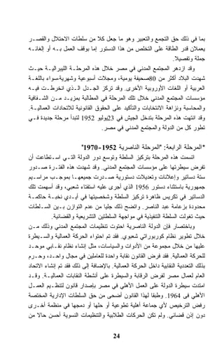 ‫ﺒﻤﺎ ﻓﻲ ﺫﻟﻙ ﺤﻕ ﺍﻟﺘﺠﻤﻊ ﻭﺍﻟﺘﻌﺒﻴﺭ ﻭﻫﻭ ﻤﺎ ﺠﻌل ﻜﻼ ﻤﻥ ﺴﻠﻁﺎﺕ ﺍﻻﺤﺘﻼل ﻭﺍﻟﻘﺼـﺭ‬
‫ﻴﻌﻤﻼﻥ ﻗﺩﺭ ﺍﻟﻁﺎﻗﺔ ﻋﻠﻰ ﺍﻟﺘﺨﻠﺹ ﻤﻥ ﻫﺫﺍ ﺍﻟﺩﺴﺘﻭﺭ ﺇﻤﺎ ﺒﻭﻗﻑ ﺍﻟﻌﻤل ﺒـﻪ ﺃﻭ ﺇﻟﻐﺎﺌـﻪ‬
                                                               ‫ﺠﻤﻠﺔ ﻭﺘﻔﺼﻴﻼ.‬
‫ﻭﻗﺩ ﺍﺯﺩﻫﺭ ﺍﻟﻤﺠﺘﻤﻊ ﺍﻟﻤﺩﻨﻲ ﻓﻲ ﻤﺼﺭ ﺨﻼل ﻫﺫﻩ ﺍﻟﻤﺭﺤﻠـﺔ ﺍﻟﻠﻴﺒﺭﺍﻟﻴـﺔ ﺤﻴـﺙ‬
‫ﺸﻬﺩﺕ ﺍﻟﺒﻼﺩ ﺃﻜﺜﺭ ﻤﻥ 08ﺼﺤﻴﻔﺔ ﻴﻭﻤﻴﺔ، ﻭﻤﺠﻼﺕ ﺃﺴﺒﻭﻋﻴﺔ ﻭﺸﻬﺭﻴﺔ،ﺴﻭﺍﺀ ﺒﺎﻟﻠﻐـﺔ‬
‫ﺍﻟﻌﺭﺒﻴﺔ ﺃﻭ ﺍﻟﻠﻐﺎﺕ ﺍﻷﻭﺭﻭﺒﻴﺔ ﺍﻷﺨﺭﻯ. ﻭﻗﺩ ﺘﺭﻜﺯ ﺍﻟﺠـﺩل ﺍﻟـﺫﻱ ﺍﻨﺨﺭﻁـﺕ ﻓﻴـﻪ‬
‫ﻤﺅﺴﺴﺎﺕ ﺍﻟﻤﺠﺘﻤﻊ ﺍﻟﻤﺩﻨﻲ ﺨﻼل ﺘﻠﻙ ﺍﻟﻤﺭﺤﻠﺔ ﻓﻲ ﺍﻟﻤﻁﺎﻟﺒﺔ ﺒﻤﺯﻴـﺩ ﻤـﻥ ﺍﻟﺸـﻔﺎﻓﻴﺔ‬
‫ﻭﺍﻟﻤﺤﺎﺴﺒﺔ ﻭﻨﺯﺍﻫﺔ ﺍﻻﻨﺘﺨﺎﺒﺎﺕ ﻭﺍﻟﺘﺄﻜﻴﺩ ﻋﻠﻰ ﺍﻟﺤﻘﻭﻕ ﺍﻟﻘﺎﻨﻭﻨﻴﺔ ﻟﻼﺘﺤﺎﺩﺍﺕ ﺍﻟﻌﻤﺎﻟﻴـﺔ.‬
‫ﻭﻗﺩ ﺍﻨﺘﻬﺕ ﻫﺫﻩ ﺍﻟﻤﺭﺤﻠﺔ ﺒﺘﺩﺨل ﺍﻟﺠﻴﺵ ﻓﻲ 32ﻴﻭﻟﻴﻭ 2591 ﻟﺘﺒﺩﺃ ﻤﺭﺤﻠﺔ ﺠﺩﻴﺩﺓ ﻓـﻲ‬
                                ‫ﺘﻁﻭﺭ ﻜل ﻤﻥ ﺍﻟﺩﻭﻟﺔ ﻭﺍﻟﻤﺠﺘﻤﻊ ﺍﻟﻤﺩﻨﻲ ﻓﻲ ﻤﺼﺭ.‬

                        ‫*ﺍﻟﻤﺭﺤﻠﺔ ﺍﻟﺭﺍﺒﻌﺔ: "ﺍﻟﻤﺭﺤﻠﺔ ﺍﻟﻨﺎﺼﺭﻴﺔ 2591-0791"‬
‫ﺍﺘﺴﻤﺕ ﻫﺫﻩ ﺍﻟﻤﺭﺤﻠﺔ ﺒﺘﺭﻜﻴﺯ ﺍﻟﺴﻠﻁﺔ ﻭﺘﻭﺴﻊ ﺩﻭﺭ ﺍﻟﺩﻭﻟﺔ ﺍﻟﺘـﻲ ﺍﺴـﺘﻁﺎﻋﺕ ﺃﻥ‬
‫ﺘﻔﺭﺽ ﺴﻴﻁﺭﺘﻬﺎ ﻋﻠﻰ ﻤﺅﺴﺴﺎﺕ ﺍﻟﻤﺠﺘﻤﻊ ﺍﻟﻤﺩﻨﻲ. ﻭﻗﺩ ﺸﻬﺩﺕ ﻫﺫﻩ ﺍﻟﻔﺘـﺭﺓ ﺼـﺩﻭﺭ‬
‫ﺴﺘﺔ ﺩﺴﺎﺘﻴﺭ ﻭﺇﻋﻼﻨﺎﺕ ﻭﺘﻌﺩﻴﻼﺕ ﺩﺴﺘﻭﺭﻴﺔ ﺼـﺩﺭﺕ ﺠﻤﻴﻌﻬـﺎ ﺒﻤﻭﺠـﺏ ﻤﺭﺍﺴـﻴﻡ‬
‫ﺠﻤﻬﻭﺭﻴﺔ ﺒﺎﺴﺘﺜﻨﺎﺀ ﺩﺴﺘﻭﺭ 6591 ﺍﻟﺫﻱ ﺃﺠﺭﻯ ﻋﻠﻴﻪ ﺍﺴﺘﻔﺘﺎﺀ ﺸﻌﺒﻲ، ﻭﻗﺩ ﺃﺴﻬﻤﺕ ﺘﻠﻙ‬
‫ﺍﻟﺩﺴﺎﺘﻴﺭ ﻓﻲ ﺘﻜﺭﻴﺱ ﻅﺎﻫﺭﺓ ﺘﺭﻜﻴﺯ ﺍﻟﺴﻠﻁﺔ ﻭﺸﺨﺼﻴﺘﻬﺎ ﻓﻲ ﺃﻴـﺩﻱ ﻨﺨﺒـﺔ ﺤﺎﻜﻤـﺔ‬
‫ﻤﺤﺩﻭﺩﺓ ﺒﺯﻋﺎﻤﺔ ﻋﺒﺩ ﺍﻟﻨﺎﺼﺭ. ﻭﺍﺘﻀﺢ ﺫﻟﻙ ﺠﻠﻴﺎ ﻤﻥ ﻋﺩﻡ ﺍﻟﺘﻭﺍﺯﻥ ﺒـﻴﻥ ﺍﻟﺴـﻠﻁﺎﺕ‬
          ‫ﺤﻴﺙ ﺘﻐﻭﻟﺕ ﺍﻟﺴﻠﻁﺔ ﺍﻟﺘﻨﻔﻴﺫﻴﺔ ﻓﻲ ﻤﻭﺍﺠﻬﺔ ﺍﻟﺴﻠﻁﺘﻴﻥ ﺍﻟﺘﺸﺭﻴﻌﻴﺔ ﻭﺍﻟﻘﻀﺎﺌﻴﺔ.‬
‫ﻭﺒﺎﺨﺘﺼﺎﺭ ﻓﺈﻥ ﺍﻟﺩﻭﻟﺔ ﺍﻟﻨﺎﺼﺭﻴﺔ ﺍﺤﺘﻭﺕ ﺘﻨﻅﻴﻤﺎﺕ ﺍﻟﻤﺠﺘﻤﻊ ﺍﻟﻤﺩﻨﻲ ﻭﺫﻟﻙ ﻤـﻥ‬
‫ﺨﻼل ﺘﻁﻭﻴﺭ ﻨﻅﺎﻡ ﻜﻭﺭﺒﻭﺭﺍﺘﻲ ﺸﻌﺒﻭﻱ. ﻓﻘﺩ ﺘﻡ ﺍﺤﺘﻭﺍﺀ ﺍﻟﺤﺭﻜﺔ ﺍﻟﻌﻤﺎﻟﻴﺔ ﻭﺍﻟﺴـﻴﻁﺭﺓ‬
‫ﻋﻠﻴﻬﺎ ﻤﻥ ﺨﻼل ﻤﺠﻤﻭﻋﺔ ﻤﻥ ﺍﻷﺩﻭﺍﺕ ﻭﺍﻟﺴﻴﺎﺴﺎﺕ، ﻤﺜل ﺇﻨﺸﺎﺀ ﻨﻅﺎﻡ ﻨﻘـﺎﺒﻲ ﻤﻭﺤـﺩ‬
‫ﻟﻠﺤﺭﻜﺔ ﺍﻟﻌﻤﺎﻟﻴﺔ. ﻓﻘﺩ ﻓﺭﺽ ﺍﻟﻘﺎﻨﻭﻥ ﻨﻘﺎﺒﺔ ﻭﺍﺤﺩﺓ ﻟﻠﻌﺎﻤﻠﻴﻥ ﻓﻲ ﻤﺠﺎل ﻭﺍﺤـﺩ، ﻭﺤـﺭﻡ‬
‫ﺒﺫﻟﻙ ﺍﻟﺘﻌﺩﺩﻴﺔ ﺍﻟﻨﻘﺎﺒﻴﺔ ﺩﺍﺨل ﺍﻟﺤﺭﻜﺔ ﺍﻟﻌﻤﺎﻟﻴﺔ. ﺒﺎﻹﻀﺎﻓﺔ ﺇﻟﻰ ﺫﻟﻙ ﻓﻘﺩ ﺘﻡ ﺇﻨﺸﺎﺀ ﺍﻻﺘﺤﺎﺩ‬
‫ﺍﻟﻌﺎﻡ ﻟﻌﻤﺎل ﻤﺼﺭ ﻟﻔﺭﺽ ﺍﻟﺭﻗﺎﺒﺔ ﻭﺍﻟﺴﻴﻁﺭﺓ ﻋﻠﻰ ﺃﻨﺸﻁﺔ ﺍﻟﻨﻘﺎﺒﺎﺕ ﺍﻟﻌﻤﺎﻟﻴـﺔ. ﻭﻗـﺩ‬
‫ﺍﻤﺘﺩﺕ ﺴﻴﻁﺭﺓ ﺍﻟﺩﻭﻟﺔ ﻋﻠﻰ ﺍﻟﻌﻤل ﺍﻷﻫﻠﻲ ﻓﻲ ﻤﺼﺭ ﺒﺈﺼﺩﺍﺭ ﻗﺎﻨﻭﻥ ﻟﺘﻨﻅـﻴﻡ ﺍﻟﻌﻤـل‬
‫ﺍﻷﻫﻠﻲ ﻓﻰ 4691. ﻭﻁﺒﻘﺎ ﻟﻬﺫﺍ ﺍﻟﻘﺎﻨﻭﻥ ﺃﻀﺤﻰ ﻤﻥ ﺤﻕ ﺍﻟﺴﻠﻁﺎﺕ ﺍﻹﺩﺍﺭﻴﺔ ﺍﻟﻤﺨﺘﺼﺔ‬
‫ﺭﻓﺽ ﺍﻟﺘﺭﺨﻴﺹ ﻷﻱ ﺠﻤﺎﻋﺔ ﺃﻫﻠﻴﺔ ﺘﻁﻭﻋﻴﺔ ﺃﻭ ﺤﻠﻬﺎ ﺃﻭ ﺩﻤﺠﻬﺎ ﻓﻲ ﻤﻨﻅﻤﺔ ﺃﺨـﺭﻯ‬
‫ﺩﻭﻥ ﺇﺫﻥ ﻗﻀﺎﺌﻲ. ﻭﻟﻡ ﺘﻜﻥ ﺍﻟﺤﺭﻜﺎﺕ ﺍﻟﻁﻼﺒﻴﺔ ﻭﺍﻟﺘﻨﻅﻴﻤﺎﺕ ﺍﻟﻨﺴﻭﻴﺔ ﺃﺤﺴﻥ ﺤﺎﻻ ﻤﻥ‬


                                      ‫42‬
 