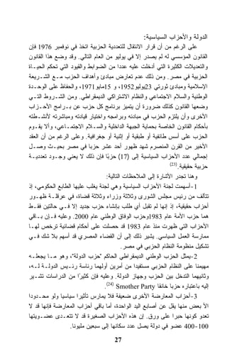 ‫ﺍﻟﺩﻭﻟﺔ ﻭﺍﻷﺤﺯﺍﺏ ﺍﻟﺴﻴﺎﺴﻴﺔ:‬
‫ﻋﻠﻰ ﺍﻟﺭﻏﻡ ﻤﻥ ﺃﻥ ﻗﺭﺍﺭ ﺍﻻﻨﺘﻘﺎل ﻟﻠﺘﻌﺩﺩﻴﺔ ﺍﻟﺤﺯﺒﻴﺔ ﺍﺘﺨﺫ ﻓﻲ ﻨﻭﻓﻤﺒﺭ 6791 ﻓﺈﻥ‬
‫ﺍﻟﻘﺎﻨﻭﻥ ﺍﻟﻤﺅﺴﺴﻲ ﻟﻪ ﻟﻡ ﻴﺼﺩﺭ ﺇﻻ ﻓﻲ ﻴﻭﻟﻴﻭ ﻤﻥ ﺍﻟﻌﺎﻡ ﺍﻟﺘﺎﻟﻲ. ﻭﻗﺩ ﻭﻀﻊ ﻫﺫﺍ ﺍﻟﻘﺎﻨﻭﻥ‬
‫ﻭﺍﻟﺘﻌﺩﻴﻼﺕ ﺍﻟﻜﺜﻴﺭﺓ ﺍﻟﺘﻲ ﺃﺩﺨﻠﺕ ﻋﻠﻴﻪ ﻋﺩﺩﺍ ﻤﻥ ﺍﻟﻀﻭﺍﺒﻁ ﻭﺍﻟﻘﻴﻭﺩ ﺍﻟﺘﻲ ﺘﺤﻜﻡ ﺍﻟﺤﻴـﺎﺓ‬
‫ﺍﻟﺤﺯﺒﻴﺔ ﻓﻲ ﻤﺼﺭ. ﻭﻤﻥ ﺫﻟﻙ ﻋﺩﻡ ﺘﻌﺎﺭﺽ ﻤﺒﺎﺩﺉ ﻭﺃﻫﺩﺍﻑ ﺍﻟﺤﺯﺏ ﻤـﻊ ﺍﻟﺸـﺭﻴﻌﺔ‬
‫ﺍﻹﺴﻼﻤﻴﺔ ﻭﻤﺒﺎﺩﺉ ﺜﻭﺭﺘﻲ 32ﻴﻭﻟﻴﻭ2591، ﻭ 51ﻤﺎﻴﻭ1791، ﻭﺍﻟﺤﻔﺎﻅ ﻋﻠﻰ ﺍﻟﻭﺤـﺩﺓ‬
‫ﺍﻟﻭﻁﻨﻴﺔ ﻭﺍﻟﺴﻼﻡ ﺍﻻﺠﺘﻤﺎﻋﻲ ﻭﺍﻟﻨﻅﺎﻡ ﺍﻻﺸﺘﺭﺍﻜﻲ ﺍﻟﺩﻴﻤﻘﺭﺍﻁﻲ. ﻭﻤﻥ ﺍﻟﺸـﺭﻭﻁ ﺍﻟﺘـﻲ‬
‫ﻭﻀﻌﻬﺎ ﺍﻟﻘﺎﻨﻭﻥ ﻜﺫﻟﻙ ﻀﺭﻭﺭﺓ ﺃﻥ ﻴﺘﻤﻴﺯ ﺒﺭﻨﺎﻤﺞ ﻜل ﺤﺯﺏ ﻋﻥ ﺒـﺭﺍﻤﺞ ﺍﻷﺤـﺯﺍﺏ‬
‫ﺍﻷﺨﺭﻯ ﻭﺃﻥ ﻴﻠﺘﺯﻡ ﺍﻟﺤﺯﺏ ﻓﻲ ﻤﺒﺎﺩﺌﻪ ﻭﺒﺭﺍﻤﺠﻪ ﻭﺍﺨﺘﻴﺎﺭ ﻗﻴﺎﺩﺘﻪ ﻭﻤﺒﺎﺸﺭﺘﻪ ﻷﻨﺸـﻁﺘﻪ‬
‫ﺒﺄﺤﻜﺎﻡ ﺍﻟﻘﺎﻨﻭﻥ ﺍﻟﺨﺎﺼﺔ ﺒﺤﻤﺎﻴﺔ ﺍﻟﺠﺒﻬﺔ ﺍﻟﺩﺍﺨﻠﻴﺔ ﻭﺍﻟﺴـﻼﻡ ﺍﻻﺠﺘﻤـﺎﻋﻲ، ﻭﺃﻻ ﻴﻘـﻭﻡ‬
‫ﺍﻟﺤﺯﺏ ﻋﻠﻰ ﺃﺴﺱ ﻁﺎﺌﻔﻴﺔ ﺃﻭ ﻁﺒﻘﻴﺔ ﺃﻭ ﺇﺜﻨﻴﺔ ﺃﻭ ﺠﻐﺭﺍﻓﻴﺔ. ﻭﻋﻠﻰ ﺍﻟﺭﻏﻡ ﻤﻥ ﺃﻥ ﺍﻟﻌﻘﺩ‬
‫ﺍﻷﺨﻴﺭ ﻤﻥ ﺍﻟﻘﺭﻥ ﺍﻟﻤﻨﺼﺭﻡ ﺸﻬﺩ ﻅﻬﻭﺭ ﺃﺤﺩ ﻋﺸﺭ ﺤﺯﺒﺎ ﻓﻲ ﻤﺼﺭ ﺒﺤﻴـﺙ ﻭﺼـل‬
‫ﺇﺠﻤﺎﻟﻲ ﻋﺩﺩ ﺍﻷﺤﺯﺍﺏ ﺍﻟﺴﻴﺎﺴﻴﺔ ﺇﻟﻰ )71( ﺤﺯﺒﺎ ﻓﺈﻥ ﺫﻟﻙ ﻻ ﻴﻌﻨﻲ ﻭﺠـﻭﺩ ﺘﻌﺩﺩﻴـﺔ‬
                                   ‫ً‬
                                                             ‫)32(‬
                                                                 ‫ﺤﺯﺒﻴﺔ ﺤﻘﻴﻘﻴﺔ.‬
                                  ‫ﻭﻫﻨﺎ ﺘﺠﺩﺭ ﺍﻷﺸﺎﺭﺓ ﺇﻟﻰ ﺍﻟﻤﻼﺤﻅﺎﺕ ﺍﻟﺘﺎﻟﻴﺔ:‬
‫1-ﺃﺴﻬﻤﺕ ﻟﺠﻨﺔ ﺍﻷﺤﺯﺍﺏ ﺍﻟﺴﻴﺎﺴﻴﺔ ﻭﻫﻲ ﻟﺠﻨﺔ ﻴﻐﻠﺏ ﻋﻠﻴﻬﺎ ﺍﻟﻁﺎﺒﻊ ﺍﻟﺤﻜﻭﻤﻲ، ﺇﺫ‬
‫ﺘﺘﺄﻟﻑ ﻤﻥ ﺭﺌﻴﺱ ﻤﺠﻠﺱ ﺍﻟﺸﻭﺭﻯ ﻭﺜﻼﺜﺔ ﻭﺯﺭﺍﺀ ﻭﺜﻼﺜﺔ ﻗﻀﺎﺓ، ﻓﻲ ﻋﺭﻗﻠـﺔ ﻅﻬـﻭﺭ‬
‫ﺃﺤﺯﺍﺏ ﺤﻘﻴﻘﻴﺔ، ﺇﺫ ﺇﻨﻬﺎ ﻟﻡ ﺘﻘﺒل ﺃﻱ ﻁﻠﺏ ﺒﺈﻨﺸﺎﺀ ﺤﺯﺏ ﺠﺩﻴﺩ ﺇﻻ ﻓـﻲ ﺤﺎﻟﺘﻴﻥ ﻓﻘـﻁ‬
‫ﻫﻤﺎ ﺤﺯﺏ ﺍﻷﻤﺔ ﻋﺎﻡ 3891ﻭﺤﺯﺏ ﺍﻟﻭﻓﺎﻕ ﺍﻟﻭﻁﻨﻲ ﻋﺎﻡ 0002. ﻭﻋﻠﻴﻪ ﻓـﺈﻥ ﺒـﺎﻗﻲ‬
‫ﺍﻷﺤﺯﺍﺏ ﺍﻟﺘﻲ ﻅﻬﺭﺕ ﻤﻨﺫ ﻋﺎﻡ 3891 ﻗﺩ ﺤﺼﻠﺕ ﻋﻠﻰ ﺃﺤﻜﺎﻡ ﻗﻀﺎﺌﻴﺔ ﺘﺭﺨﺹ ﻟﻬـﺎ‬
‫ﻤﻤﺎﺭﺴﺔ ﺍﻟﻌﻤل ﺍﻟﺴﻴﺎﺴﻲ. ﻴﺸﻴﺭ ﺫﻟﻙ ﺇﻟﻰ ﺃﻥ ﺍﻟﻘﻀﺎﺀ ﺍﻟﻤﺼﺭﻱ ﻗﺩ ﺃﺴﻬﻡ ﺒﻼ ﺸﻙ ﻓـﻲ‬
                                          ‫ﺘﺸﻜﻴل ﻤﻨﻅﻭﻤﺔ ﺍﻟﻨﻅﺎﻡ ﺍﻟﺤﺯﺒﻲ ﻓﻲ ﻤﺼﺭ.‬
‫2-ﻴﻤﺜل ﺍﻟﺤﺯﺏ ﺍﻟﻭﻁﻨﻲ ﺍﻟﺩﻴﻤﻘﺭﺍﻁﻲ ﺍﻟﺤﺎﻜﻡ "ﺤﺯﺏ ﺍﻟﺩﻭﻟﺔ"، ﻭﻫﻭ ﻤـﺎ ﻴﺠﻌﻠـﻪ‬
‫ﻤﻬﻴﻤﻨﺎ ﻋﻠﻰ ﺍﻟﻨﻅﺎﻡ ﺍﻟﺤﺯﺒﻲ ﻤﺴﺘﻔﻴﺩﺍ ﻤﻥ ﺃﻤﺭﻴﻥ ﺃﻭﻟﻬﻤﺎ ﺭﺌﺎﺴﺔ ﺭﺌـﻴﺱ ﺍﻟﺩﻭﻟـﺔ ﻟـﻪ،‬
‫ﻭﺜﺎﻨﻴﻬﻤﺎ ﺍﻟﺘﺩﺨل ﺒﻴﻥ ﺍﻟﺤﺯﺏ ﻭﺠﻬﺎﺯ ﺍﻟﺩﻭﻟﺔ. ﻭﻋﻠﻴﻪ ﻓﺈﻥ ﻜﺜﻴﺭﺍ ﻤﻥ ﺍﻟﺩﺭﺍﺴﺎﺕ ﺘﺸـﻴﺭ‬
                      ‫ً‬
                                 ‫ﺇﻟﻴﻪ ﺒﺎﻋﺘﺒﺎﺭﻩ ﺤﺯﺒﺎ ﺨﺎﻨﻘﺎ ‪.(24) Smother Party‬‬
‫3-ﺃﺤﺯﺍﺏ ﺍﻟﻤﻌﺎﺭﻀﺔ ﺍﻷﺨﺭﻯ ﻀﻌﻴﻔﺔ ﻓﻼ ﻴﻤﺎﺭﺱ ﺘﺄﺜﻴﺭﺍ ﺴﻴﺎﺴﻴﺎ ﻭﻟﻭ ﻤﺤـﺩﻭﺩﺍ‬
‫ﺍﻷ ﺒﻌﺽ ﻤﻨﻬﺎ ﻴﻘل ﻋﻥ ﺃﺼﺎﺒﻊ ﺍﻟﻴﺩ ﺍﻟﻭﺍﺤﺩﺓ، ﺃﻤﺎ ﺒﺎﻗﻲ ﺃﺤﺯﺍﺏ ﺍﻟﻤﻌﺎﺭﻀﺔ ﻓﺈﻨﻬﺎ ﻗﺩ ﻻ‬
‫ﺘﻌﺩﻭ ﻜﻭﻨﻬﺎ ﺤﺒﺭﺍ ﻋﻠﻰ ﻭﺭﻕ. ﺇﻥ ﻫﺫﻩ ﺍﻷﺤﺯﺍﺏ ﺍﻟﺼﻐﻴﺭﺓ ﻗﺩ ﻻ ﺘﺘﻌـﺩﻯ ﻋﻀـﻭﻴﺘﻬﺎ‬
                  ‫001-004 ﻋﻀﻭ ﻓﻲ ﺩﻭﻟﺔ ﻴﺼل ﻋﺩﺩ ﺴﻜﺎﻨﻬﺎ ﺇﻟﻰ ﺴﺒﻌﻴﻥ ﻤﻠﻴﻭﻨﺎ.‬
                                     ‫72‬
 