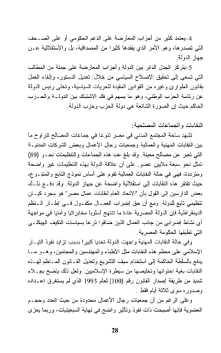 ‫4-ﻴﻌﺘﻤﺩ ﻜﺜﻴﺭ ﻤﻥ ﺃﺤﺯﺍﺏ ﺍﻟﻤﻌﺎﺭﻀﺔ ﻋﻠﻰ ﺍﻟﺩﻋﻡ ﺍﻟﺤﻜﻭﻤﻲ ﺃﻭ ﻋﻠﻰ ﺍﻟﺼـﺤﻑ‬
‫ﺍﻟﺘﻲ ﺘﺼﺩﺭﻫﺎ، ﻭﻫﻭ ﺍﻷﻤﺭ ﺍﻟﺫﻱ ﻴﻔﻘﺩﻫﺎ ﻜﺜﻴﺭﺍ ﻤﻥ ﺍﻟﻤﺼﺩﺍﻗﻴﺔ، ﺒل ﻭﺍﻻﺴﺘﻘﻼﻟﻴﺔ ﻋـﻥ‬
                                                                ‫ﺠﻬﺎﺯ ﺍﻟﺩﻭﻟﺔ.‬
‫5-ﻴﺘﺭﻜﺯ ﺍﻟﺠﺩل ﺍﻟﺩﺍﺌﺭ ﺒﻴﻥ ﺍﻟﺩﻭﻟﺔ ﻭﺃﺤﺯﺍﺏ ﺍﻟﻤﻌﺎﺭﻀﺔ ﻋﻠﻰ ﺠﻤﻠﺔ ﻤﻥ ﺍﻟﻤﻁﺎﻟﺏ‬
‫ﺍﻟﺘﻲ ﺘﺴﻌﻰ ﺇﻟﻰ ﺘﺤﻘﻴﻕ ﺍﻹﺼﻼﺡ ﺍﻟﺴﻴﺎﺴﻲ ﻤﻥ ﺨﻼل: ﺘﻌﺩﻴل ﺍﻟﺩﺴﺘﻭﺭ، ﻭﺇﻟﻐﺎﺀ ﺍﻟﻌﻤل‬
‫ﺒﻘﺎﻨﻭﻥ ﺍﻟﻁﻭﺍﺭﺉ ﻭﻏﻴﺭﻩ ﻤﻥ ﺍﻟﻘﻭﺍﻨﻴﻥ ﺍﻟﻤﻘﻴﺩﺓ ﻟﻠﺤﺭﻴﺎﺕ ﺍﻟﺴﻴﺎﺴﻴﺔ، ﻭﺘﺨﻠﻲ ﺭﺌﻴﺱ ﺍﻟﺩﻭﻟﺔ‬
‫ﻋﻥ ﺭﺌﺎﺴﺔ ﺍﻟﺤﺯﺏ ﺍﻟﻭﻁﻨﻲ، ﻭﻫﻭ ﻤﺎ ﻴﺴﻬﻡ ﻓﻲ ﻓﻙ ﺍﻻﺸﺘﺒﺎﻙ ﺒﻴﻥ ﺍﻟﺩﻭﻟـﺔ ﻭﺍﻟﺤـﺯﺏ‬
                 ‫ﺍﻟﺤﺎﻜﻡ ﺤﻴﺙ ﺇﻥ ﺍﻟﺼﻭﺭﺓ ﺍﻟﺸﺎﺌﻌﺔ ﻫﻲ ﺩﻭﻟﺔ ﺍﻟﺤﺯﺏ ﻭﺤﺯﺏ ﺍﻟﺩﻭﻟﺔ.‬

                                              ‫ﺍﻟﻨﻘﺎﺒﺎﺕ ﻭﺍﻟﺠﻤﺎﻋﺎﺕ ﺍﻟﻤﺼﻠﺤﻴﺔ:‬
‫ﺘﺸﻬﺩ ﺴﺎﺤﺔ ﺍﻟﻤﺠﺘﻤﻊ ﺍﻟﻤﺩﻨﻲ ﻓﻲ ﻤﺼﺭ ﺘﻨﻭﻋﺎ ﻓﻲ ﺠﻤﺎﻋﺎﺕ ﺍﻟﻤﺼﺎﻟﺢ ﺘﺘﺭﺍﻭﺡ ﻤﺎ‬
‫ﺒﻴﻥ ﺍﻟﻨﻘﺎﺒﺎﺕ ﺍﻟﻤﻬﻨﻴﺔ ﻭﺍﻟﻌﻤﺎﻟﻴﺔ ﻭﺠﻤﻌﻴﺎﺕ ﺭﺠﺎل ﺍﻷﻋﻤﺎل ﻭﺒﻌﺽ ﺍﻟﺸﺭﻜﺎﺕ ﺍﻟﻤﺩﻨﻴـﺔ‬
‫ﺍﻟﺘﻲ ﺘﻌﺒﺭ ﻋﻥ ﻤﺼﺎﻟﺢ ﻤﻌﻴﻨﺔ. ﻭﻗﺩ ﺒﻠﻎ ﻋﺩﺩ ﻫﺫﻩ ﺍﻟﺠﻤﺎﻋﺎﺕ ﻭﺍﻟﺘﻨﻅﻴﻤﺎﺕ ﻨﺤـﻭ )98(‬
‫ﺘﻤﺜل ﻨﺤﻭ ﺴﺒﻌﺔ ﻤﻼﻴﻴﻥ ﻋﻀﻭ. ﻋﻠﻰ ﺃﻥ ﻋﻼﻗﺔ ﺍﻟﺩﻭﻟﺔ ﺒﻬﺫﻩ ﺍﻟﺘﻨﻅﻴﻤﺎﺕ ﻏﻴﺭ ﻭﺍﻀﺤﺔ‬
‫ﻭﻤﺘﺭﺩﺩﺓ، ﻓﻬﻲ ﻓﻲ ﺤﺎﻟﺔ ﺍﻟﻨﻘﺎﺒﺎﺕ ﺍﻟﻌﻤﺎﻟﻴﺔ ﺘﻘﻭﻡ ﻋﻠﻰ ﺃﺴﺎﺱ ﻨﻤﻭﺫﺝ ﺍﻟﺘﺎﺒﻊ ﻭﺍﻟﻤﺘﺒـﻭﻉ،‬
‫ﺤﻴﺙ ﺘﻔﺘﻘﺭ ﻫﺫﻩ ﺍﻟﻨﻘﺎﺒﺎﺕ ﺇﻟﻰ ﺍﺴﺘﻘﻼﻟﻴﺔ ﻭﺍﻀﺤﺔ ﻋﻥ ﺠﻬﺎﺯ ﺍﻟﺩﻭﻟﺔ. ﻭﻗﺩ ﺩﻓـﻊ ﺫﻟـﻙ‬
‫ﺒﻌﺽ ﺍﻟﺩﺍﺭﺴﻴﻥ ﺇﻟﻰ ﺍﻟﻘﻭل ﺒﺄﻥ "ﺍﻻﺘﺤﺎﺩ ﺍﻟﻌﺎﻡ ﻟﻨﻘﺎﺒﺎﺕ ﻋﻤﺎل ﻤﺼﺭ" ﻫﻭ ﻤﺠﺭﺩ ﻜﻴـﺎﻥ‬
‫ﺘﻨﻅﻴﻤﻲ ﺘﺎﺒﻊ ﻟﻠﺩﻭﻟﺔ. ﻭﻤﻊ ﺃﻥ ﺤﻕ ﺇﻀﺭﺍﺏ ﺍﻟﻌﻤـﺎل ﻤﻜﻔـﻭل ﻓـﻲ ﺇﻁـﺎﺭ ﺍﻟـﻨﻅﻡ‬
‫ﺍﻟﺩﻴﻤﻘﺭﺍﻁﻴﺔ ﻓﺈﻥ ﺍﻟﺩﻭﻟﺔ ﺍﻟﻤﺼﺭﻴﺔ ﻋﺎﺩﺓ ﻤﺎ ﺘﻨﺘﻬﺞ ﺃﺴﻠﻭﺒﺎ ﻤﺨﺎﺒﺭﺍﺘﻴﺎ ﻭﺃﻤﻨﻴﺎ ﻓﻲ ﻤﻭﺍﺠﻬﺔ‬
‫ﺃﻱ ﻨﺸﺎﻁ ﺇﻀﺭﺍﺒﻲ ﻤﻥ ﺠﺎﻨﺏ ﺍﻟﻌﻤﺎل ﺍﻟﺫﻴﻥ ﻀﺎﻗﻭﺍ ﺫﺭﻋﺎ ﺒﺴﻴﺎﺴﺎﺕ ﺍﻟﺘﻜﻴﻑ ﺍﻟﻬﻴﻜﻠـﻲ‬
                                                 ‫ﺍﻟﺘﻲ ﺘﻁﺒﻘﻬﺎ ﺍﻟﺤﻜﻭﻤﺔ ﺍﻟﻤﺼﺭﻴﺔ.‬
‫ﻭﻓﻲ ﺤﺎﻟﺔ ﺍﻟﻨﻘﺎﺒﺎﺕ ﺍﻟﻤﻬﻨﻴﺔ ﻭﺍﺠﻬﺕ ﺍﻟﺩﻭﻟﺔ ﺘﺤﺩﻴﺎ ﻜﺒﻴﺭﺍ ﺒﺴﺒﺏ ﺘﺯﺍﻴﺩ ﻨﻔﻭﺫ ﺍﻟﺘﻴـﺎﺭ‬
‫ﺍﻹﺴﻼﻤﻲ ﻋﻠﻰ ﻤﻌﻅﻡ ﻫﺫﻩ ﺍﻟﻨﻘﺎﺒﺎﺕ ﻤﺜل ﺍﻷﻁﺒﺎﺀ ﻭﺍﻟﻤﻬﻨﺩﺴﻴﻥ ﻭﺍﻟﻤﺤﺎﻤﻴﻥ، ﻭﻫـﻭ ﻤـﺎ‬
‫ﻴﺩﻓﻊ ﺒﺎﻟﺴﻠﻁﺔ ﺍﻟﺤﺎﻜﻤﺔ ﺇﻟﻰ ﺍﺴﺘﺨﺩﺍﻡ ﺴﻴﻑ ﺍﻟﺘﺸﺭﻴﻊ ﻭﺘﻌﺩﻴل ﺍﻟﻘـﺎﻨﻭﻥ ﺍﻟﻤـﻨﻅﻡ ﻟﻬـﺫﻩ‬
‫ﺍﻟﻨﻘﺎﺒﺎﺕ ﺒﻐﻴﺔ ﺍﺤﺘﻭﺍﺌﻬﺎ ﻭﺘﺨﻠﻴﺼﻬﺎ ﻤﻥ ﺴﻴﻁﺭﺓ ﺍﻹﺴﻼﻤﻴﻴﻥ. ﻭﻟﻌل ﺫﻟﻙ ﻴﺘﻀﺢ ﺒﺠـﻼﺀ‬
‫ﺸﺩﻴﺩ ﻤﻥ ﻁﺭﻴﻘﺔ ﺇﺼﺩﺍﺭ ﺍﻟﻘﺎﻨﻭﻥ ﺭﻗﻡ )001( ﻟﻌﺎﻡ 3991 ﺍﻟﺫﻱ ﻟﻡ ﻴﺴﺘﻐﺭﻕ ﺇﻋـﺩﺍﺩﻩ‬
                                                 ‫ﻭﺼﺩﻭﺭﻩ ﺴﻭﻯ ﺜﻼﺜﺔ ﺃﻴﺎﻡ ﻓﻘﻁ .‬
‫ﻭﻋﻠﻰ ﺍﻟﺭﻏﻡ ﻤﻥ ﺃﻥ ﺠﻤﻌﻴﺎﺕ ﺭﺠﺎل ﺍﻷﻋﻤﺎل ﻤﺤﺩﻭﺩﺓ ﻤﻥ ﺤﻴﺙ ﺍﻟﻌﺩﺩ ﻭﺤﺠـﻡ‬
‫ﺍﻟﻌﻀﻭﻴﺔ ﻓﺈﻨﻬﺎ ﺃﺼﺒﺤﺕ ﺫﺍﺕ ﻨﻔﻭﺫ ﻭﺘﺄﺜﻴﺭ ﻭﺍﻀﺢ ﻓﻲ ﻨﻬﺎﻴﺔ ﺍﻟﺴﺒﻌﻴﻨﻴﺎﺕ، ﻭﺭﺒﻤﺎ ﻴﻌﺯﻯ‬


                                     ‫82‬
 