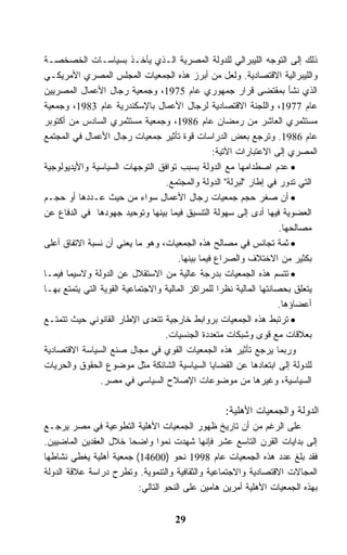 ‫ﺫﻟﻙ ﺇﻟﻰ ﺍﻟﺘﻭﺠﻪ ﺍﻟﻠﻴﺒﺭﺍﻟﻲ ﻟﻠﺩﻭﻟﺔ ﺍﻟﻤﺼﺭﻴﺔ ﺍﻟـﺫﻱ ﻴﺄﺨـﺫ ﺒﺴﻴﺎﺴـﺎﺕ ﺍﻟﺨﺼﺨﺼـﺔ‬
‫ﻭﺍﻟﻠﻴﺒﺭﺍﻟﻴﺔ ﺍﻻﻗﺘﺼﺎﺩﻴﺔ. ﻭﻟﻌل ﻤﻥ ﺃﺒﺭﺯ ﻫﺫﻩ ﺍﻟﺠﻤﻌﻴﺎﺕ ﺍﻟﻤﺠﻠﺱ ﺍﻟﻤﺼﺭﻱ ﺍﻷﻤﺭﻴﻜـﻲ‬
‫ﺍﻟﺫﻱ ﻨﺸﺄ ﺒﻤﻘﺘﻀﻰ ﻗﺭﺍﺭ ﺠﻤﻬﻭﺭﻱ ﻋﺎﻡ 5791، ﻭﺠﻤﻌﻴﺔ ﺭﺠﺎل ﺍﻷﻋﻤﺎل ﺍﻟﻤﺼﺭﻴﻴﻥ‬
‫ﻋﺎﻡ 7791، ﻭﺍﻟﻠﺠﻨﺔ ﺍﻻﻗﺘﺼﺎﺩﻴﺔ ﻟﺭﺠﺎل ﺍﻷﻋﻤﺎل ﺒﺎﻹﺴﻜﻨﺩﺭﻴﺔ ﻋﺎﻡ 3891، ﻭﺠﻤﻌﻴﺔ‬
‫ﻤﺴﺘﺜﻤﺭﻱ ﺍﻟﻌﺎﺸﺭ ﻤﻥ ﺭﻤﻀﺎﻥ ﻋﺎﻡ 6891، ﻭﺠﻤﻌﻴﺔ ﻤﺴﺘﺜﻤﺭﻱ ﺍﻟﺴﺎﺩﺱ ﻤﻥ ﺃﻜﺘﻭﺒﺭ‬
‫ﻋﺎﻡ 6891. ﻭﺘﺭﺠﻊ ﺒﻌﺽ ﺍﻟﺩﺭﺍﺴﺎﺕ ﻗﻭﺓ ﺘﺄﺜﻴﺭ ﺠﻤﻌﻴﺎﺕ ﺭﺠﺎل ﺍﻷﻋﻤﺎل ﻓﻲ ﺍﻟﻤﺠﺘﻤﻊ‬
                                                 ‫ﺍﻟﻤﺼﺭﻱ ﺇﻟﻰ ﺍﻻﻋﺘﺒﺎﺭﺍﺕ ﺍﻵﺘﻴﺔ:‬
‫• ﻋﺩﻡ ﺍﺼﻁﺩﺍﻤﻬﺎ ﻤﻊ ﺍﻟﺩﻭﻟﺔ ﺒﺴﺒﺏ ﺘﻭﺍﻓﻕ ﺍﻟﺘﻭﺠﻬﺎﺕ ﺍﻟﺴﻴﺎﺴﻴﺔ ﻭﺍﻷﻴﺩﻴﻭﻟﻭﺠﻴﺔ‬
                                  ‫ﺍﻟﺘﻲ ﺘﺩﻭﺭ ﻓﻲ ﺇﻁﺎﺭ "ﻟﺒﺭﻟﺔ" ﺍﻟﺩﻭﻟﺔ ﻭﺍﻟﻤﺠﺘﻤﻊ.‬
‫• ﺃﻥ ﺼﻐﺭ ﺤﺠﻡ ﺠﻤﻌﻴﺎﺕ ﺭﺠﺎل ﺍﻷﻋﻤﺎل ﺴﻭﺍﺀ ﻤﻥ ﺤﻴﺙ ﻋـﺩﺩﻫﺎ ﺃﻭ ﺤﺠـﻡ‬
‫ﺍﻟﻌﻀﻭﻴﺔ ﻓﻴﻬﺎ ﺃﺩﻯ ﺇﻟﻰ ﺴﻬﻭﻟﺔ ﺍﻟﺘﻨﺴﻴﻕ ﻓﻴﻤﺎ ﺒﻴﻨﻬﺎ ﻭﺘﻭﺤﻴﺩ ﺠﻬﻭﺩﻫﺎ ﻓﻲ ﺍﻟﺩﻓﺎﻉ ﻋﻥ‬
                                                                     ‫ﻤﺼﺎﻟﺤﻬﺎ.‬
‫• ﺜﻤﺔ ﺘﺠﺎﻨﺱ ﻓﻲ ﻤﺼﺎﻟﺢ ﻫﺫﻩ ﺍﻟﺠﻤﻌﻴﺎﺕ، ﻭﻫﻭ ﻤﺎ ﻴﻌﻨﻲ ﺃﻥ ﻨﺴﺒﺔ ﺍﻻﺘﻔﺎﻕ ﺃﻋﻠﻰ‬
                                      ‫ﺒﻜﺜﻴﺭ ﻤﻥ ﺍﻻﺨﺘﻼﻑ ﻭﺍﻟﺼﺭﺍﻉ ﻓﻴﻤﺎ ﺒﻴﻨﻬﺎ.‬
‫• ﺘﺘﺴﻡ ﻫﺫﻩ ﺍﻟﺠﻤﻌﻴﺎﺕ ﺒﺩﺭﺠﺔ ﻋﺎﻟﻴﺔ ﻤﻥ ﺍﻻﺴﺘﻘﻼل ﻋﻥ ﺍﻟﺩﻭﻟﺔ ﻭﻻﺴﻴﻤﺎ ﻓﻴﻤـﺎ‬
‫ﻴﺘﻌﻠﻕ ﺒﺤﺼﺎﻨﺘﻬﺎ ﺍﻟﻤﺎﻟﻴﺔ ﻨﻅﺭﺍ ﻟﻠﻤﺭﺍﻜﺯ ﺍﻟﻤﺎﻟﻴﺔ ﻭﺍﻻﺠﺘﻤﺎﻋﻴﺔ ﺍﻟﻘﻭﻴﺔ ﺍﻟﺘﻲ ﻴﺘﻤﺘﻊ ﺒﻬـﺎ‬
                                                                    ‫ﺃﻋﻀﺎﺅﻫﺎ.‬
‫• ﺘﺭﺘﺒﻁ ﻫﺫﻩ ﺍﻟﺠﻤﻌﻴﺎﺕ ﺒﺭﻭﺍﺒﻁ ﺨﺎﺭﺠﻴﺔ ﺘﺘﻌﺩﻯ ﺍﻹﻁﺎﺭ ﺍﻟﻘﺎﻨﻭﻨﻲ ﺤﻴﺙ ﺘﺘﻤﺘـﻊ‬
                                  ‫ﺒﻌﻼﻗﺎﺕ ﻤﻊ ﻗﻭﻯ ﻭﺸﺒﻜﺎﺕ ﻤﺘﻌﺩﺩﺓ ﺍﻟﺠﻨﺴﻴﺎﺕ.‬
‫ﻭﺭﺒﻤﺎ ﻴﺭﺠﻊ ﺘﺄﺜﻴﺭ ﻫﺫﻩ ﺍﻟﺠﻤﻌﻴﺎﺕ ﺍﻟﻘﻭﻱ ﻓﻲ ﻤﺠﺎل ﺼﻨﻊ ﺍﻟﺴﻴﺎﺴﺔ ﺍﻻﻗﺘﺼﺎﺩﻴﺔ‬
‫ﻟﻠﺩﻭﻟﺔ ﺇﻟﻰ ﺍﺒﺘﻌﺎﺩﻫﺎ ﻋﻥ ﺍﻟﻘﻀﺎﻴﺎ ﺍﻟﺴﻴﺎﺴﻴﺔ ﺍﻟﺸﺎﺌﻜﺔ ﻤﺜل ﻤﻭﻀﻭﻉ ﺍﻟﺤﻘﻭﻕ ﻭﺍﻟﺤﺭﻴﺎﺕ‬
                ‫ﺍﻟﺴﻴﺎﺴﻴﺔ، ﻭﻏﻴﺭﻫﺎ ﻤﻥ ﻤﻭﻀﻭﻋﺎﺕ ﺍﻹﺼﻼﺡ ﺍﻟﺴﻴﺎﺴﻲ ﻓﻲ ﻤﺼﺭ.‬

                                                   ‫ﺍﻟﺩﻭﻟﺔ ﻭﺍﻟﺠﻤﻌﻴﺎﺕ ﺍﻷﻫﻠﻴﺔ:‬
‫ﻋﻠﻰ ﺍﻟﺭﻏﻡ ﻤﻥ ﺃﻥ ﺘﺎﺭﻴﺦ ﻅﻬﻭﺭ ﺍﻟﺠﻤﻌﻴﺎﺕ ﺍﻷﻫﻠﻴﺔ ﺍﻟﺘﻁﻭﻋﻴﺔ ﻓﻲ ﻤﺼﺭ ﻴﺭﺠـﻊ‬
‫ﺇﻟﻰ ﺒﺩﺍﻴﺎﺕ ﺍﻟﻘﺭﻥ ﺍﻟﺘﺎﺴﻊ ﻋﺸﺭ ﻓﺈﻨﻬﺎ ﺸﻬﺩﺕ ﻨﻤﻭﺍ ﻭﺍﻀﺤﺎ ﺨﻼل ﺍﻟﻌﻘﺩﻴﻥ ﺍﻟﻤﺎﻀﻴﻴﻥ.‬
‫ﻓﻘﺩ ﺒﻠﻎ ﻋﺩﺩ ﻫﺫﻩ ﺍﻟﺠﻤﻌﻴﺎﺕ ﻋﺎﻡ 8991 ﻨﺤﻭ )00641( ﺠﻤﻌﻴﺔ ﺃﻫﻠﻴﺔ ﻴﻐﻁﻲ ﻨﺸﺎﻁﻬﺎ‬
‫ﺍﻟﻤﺠﺎﻻﺕ ﺍﻻﻗﺘﺼﺎﺩﻴﺔ ﻭﺍﻻﺠﺘﻤﺎﻋﻴﺔ ﻭﺍﻟﺜﻘﺎﻓﻴﺔ ﻭﺍﻟﺘﻨﻤﻭﻴﺔ. ﻭﺘﻁﺭﺡ ﺩﺭﺍﺴﺔ ﻋﻼﻗﺔ ﺍﻟﺩﻭﻟﺔ‬
                         ‫ﺒﻬﺫﻩ ﺍﻟﺠﻤﻌﻴﺎﺕ ﺍﻷﻫﻠﻴﺔ ﺃﻤﺭﻴﻥ ﻫﺎﻤﻴﻥ ﻋﻠﻰ ﺍﻟﻨﺤﻭ ﺍﻟﺘﺎﻟﻲ:‬


                                     ‫92‬
 